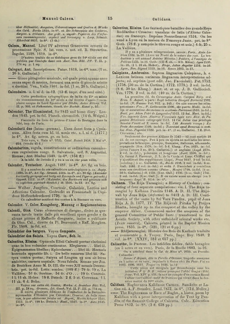 über HUfsmittel, Ausgaben, l/ebersetzungen ttnd Quellen d. Werke des Cald. Berlin 1810. in-8°. et Die Schauspiele des Calderon, dargest. u. erlâuterl. Ans gedr. u. ungedr. Papieren des Verfus- sers zusammengesetzt, ergdnzt und herausgeg. v. Leop. Schmidt. Elberfeld 1857. in-8°. (3 th.) Caleca, Manuel. Libri IY adversus Graecorum errores de . processione Spir. S. lat. vers. c. not. ed. II. Stevartius. Ingolst. 1598. 1610. in-4°. D'autres traite's de ce théologue grec du 14e siècle ont été publiés par Combefis dans son Auct. Nov. Bibl. PP. T. II. p. 174 sq. p. 1 eq. Calegari, Ant. Inscriptiones. Patav.1818. in-4°. max. (1 sc. 20 b. Gallarini.) ■■ Gioco pittagorieo musicale, col quale potràognunoanco senza saper di nqusica, formarsi una sérié di piccole ariette e duettini. Ven., Valle 1801. in-fol. (1 sc. 20 b. Gallarini.) Calendaire, s. 1. ni d. in-12. (13 ff. iinpr. d’un seul côté.) Cette production xylographique de la fin du 15e ou même du commencement du 10e siècle a été décrite d’après l’exem¬ plaire unique de Lord Spencer par Dibdin, Aedes Atlhurp. Vol. II. p. 303. et Falkenstein, Gesch. der Buchdr. Kunst p. 57. Calendar, The illuminated, for 1845 and home diary. Lon¬ don 1845. pet. in-fol. Planch. cliromolith. (14 th. Weigel.) Facsimile du livre de prières d’Anne de Bretagne dans la bibl. imp. de Paris. Calendarii duo (latino - german). Unus docet festa p Cysia- num. Alius festa cum kl. id. nonis etc, s. 1. ni d. (1477.) in-4°. Av. fig. astron. gr. en bois. Très rare, v. Hain n°. 9725. Calai. Butsch 1858. 3 Mai n°. £24. (vendu 45 fl.) Calendarium, régula, constitutiones et ordinarium canonico- rum regularium congr. S. Salvatoris, ord. S. Augustini. Romae , Ant. Bladus 1549. in-4°. (154 ff.) ’A la bibl. de Dresde il y en a un ex. sur peau vélin. Calender, Teutscher. Augsb. 1481. in-4°. Av. fig. en bois. 11 y a nombre de ces calendriers astrologiques p. ex. Augsp. 1492. in-4. Av. fig. Slrassb. 1504. in-4°. Av. 80 fig. (Kalender kurtzwilig gereympt und lustig mit Exempeln und Figuren getruckt.) Oppenh. 1512. in-4°. (Kalender, den Burbirern und gemenem volk zu teglichem geprauch dienlich.) ib. 1516. in-12. Av. fig. - Weiber, Jungfern, Courtesir, Galanisir, Lection und Affections Calender. Gedruckt zu Frauenstadt in Gupi- dons Hofbuchdruckerei 1726. in-4°. Ce calendrier contient des contes à la Boccace en vers. Calender. V. Coler. Rungsberg, Manung et Regiomontanus. Calendi, Gius. Corso elementare di disegno, diviso in qua- ranta tavole tratte dalle più eccellenti opéré greche e da alcune pitture di Raffaello disegnate, incise e publicate da Gius. Cal., dirette da Pi. Benvenuti e Raff. 5lorghen. Fir. 1808. in-fol. atl. Calendrier des bergers. Voyez Composte. Calendrier des Saints. Voyez Clerc, Seb. le. Calentius, Elisius. Opuscula Elisii Calentii poetae clarissimi quae in hoc volumiae continentur. Elegiarum . . . libri iii. Epigrammaton libellus; Epistolarum . . . libri iii. Hectoris horrenda apparitio lib. i. De bello ranarum libri iii. Sa- tyra contra poetas, Satyra ad Longum qj non sit locus amicitiae, carmen nuptiale. Noua fabula. Romae per Joa. de Besicken Anno M. D. III. die vero XII mensis Decem- bris. pet. in-fol. Lettr. rondes. (109 ff.) 79 fr. 19 c. La Vallière. 51 fr. Soubise. 54 fr. d’O ... 19 fr. Courtois. I 1. 11 sh.Heber. 18 fl. Butsch. 2 fl. 5 st. Crevenna. 1 1. II sh. 6 d. Bohn. Voyez sur cette éd. Goetze, Merkw. d. Dresdner Bibl. Vol. III. p. 18 sq. Graesse, Lit. Gesch. Vol. II. P. III. p. 734 sq. Il existe plusieurs éditions de l’imitation de la Batracho- myomachie d’Homère par Calentius: Croacus: de bello rana¬ rum, in quo adolescens jocalus est. Argent., Martin Schurcr 1511. 1512. in-4. (48 kr. Butsch.) Basil., 1517. in-4°. Antv. 1515. in-8°. Calentius, Elisius. Les fantastiques batailles des grands Roys Itodilardus t Croacus : translate de latin (d'Elisius Calen¬ tius) en francoys. Imprime Nouuellement 1534. On les vend a Lyon en la maison de Francoys Juste, pet. in-8°. Goth. (78 ff. y compris le titre en rouge et noir.) 4 fr. 25 c. La Vallière. Il y en a plusieurs réimpressions, savoir: Paris, Alain Lo- trian 1534. in-16. (Avec un Traité de la nature des rats. Le tra¬ ducteur y est nommé Antoine Milesius.) Poitiei-s, à l’enseigne du Pellican 1535. in-16. Goth.- (Cil ff. ch. — 9 fr. Méon) ; Lyon 1536. in -16. (11. 10 sh. Heber). Bloifs, Julian Angelier 1554. in-16. Lyon, Ben. liiguud 1559. in-16. Rouen 1603. in-12. Calepinus, Ambrosius. Septem linguarum Çalepinus, h. e, Lexicon latinum variarum linguarum interpretatione ad- jecta; ed- septima (post edit. Jac. Facciolati). Pat. 1752. (1758. [30 rs. de la Cortina.] 1772. 1779.) 2 vol. in-fol. (8 fl. 30 kr. Klang.) Auct. st. et op. J. B. Galliccioli. Ven. 1778. 2 vol. in-fol. (40 rs. de la Cortina.) La première éd. du Cornucopiae Ambr. Cqlepini Berg. ord. Eretn. S. August. a paru: Regii industrie. Dionysii Bcrtochii 1502. in-fol. (V. Panzer Vol. VII. p. 243.) On cite encore les réim¬ pressions : Ven., P. Lichtenstein 1506, die quarto Madii. in-fol. Op. et accuratione Ascensiana in academia Purisiensi 1510. in-fol. ; Basil, per Adam Pétri de Langendorf 1512. 12 kal. Mart. in-fol,; Ven. impensis Leon. Alautree Viennensis typis vero Alex, de Pa- ganinis Brixiensis calcographi 1513. 14 Cal. Julias cum privilégia Senatus Veneti ad X. annos. in-fol. (Ab Ascensio recogn ) Ex Prelo Ascensiana 1520. in-fol.; Tusculani apud Benacum in aedi- bus Alex. Paganini 1522. pet. in-4°. (2 sc. Gallarini. 7 fl. lOst. Crevenna.) etc. Seulement des presses Aldines de 1542 — 92 sont sorties 18 éd. de cet ouvrage. Peu à peu on ajouta au mot latin les inter¬ prétations hébraïque, grecque, française, italienne, allemande, espagnole (G eu. 1578. in-fol. 5 fl. Klang. Ven. 1625. in-fol. [Avec l’ancre 2 sc. 40 b. Gallarini.]) et anglaise (Lugd. 1634. 2 vol. in-fol.), polonaise et hongroise (Basil. 1590. in-fol). Ce furent J. Passerat, J. L. delà Cerda et Laur. Chitflet qui y ajoutèrent des suppléments (Lugd., Prost 1647. 2 vol. in-fol. [octoling.] 5 se. Gallarini. ib.. Borde 1656. 2 vol. in-fol. 6 sc. Gali. 1681. 2 vol. in-fol.) et enfin J. Facciolati y contribua avec son érudition connue (Patav., Man/ré 1718. in-fol. [4 sc. 50 b. Gallarini.} ib. 1731. [5 sc. Gall.] 1736. [5 sc. Gall.] 1741. 2 vol. in-fol. [6 bc. Gall.]). Il en existe aussi un abrégé (en 9 langues): Lugd. B. 1654. in-4°. Calhana. The Raja Taraugini; a History of Cashmir; eon- sisting of four separate compilations: viz. I. The R?tja ta- rangini by Kalhana Pandita 1148. A. D. II. The R;5j à - vali by Jona Réja (defcciive) to 1412 A. D. III. Conti¬ nuation of the same by Sri Vara Pandita, pupil of Jona Raja A. D. 1477. IV. The Ilâjavalf Pâtaka by Pr.ijya Bhatta, brought up to the conquest of the valley by the emperor Akber. Commenced under the auspices of the general Committee of Public Instr. ; transferred to the Asiatic Society, with other unfinished oriental works etc. (Texte sanscrit). Calcutta printed in the Baptist Mission press. 1835. in-4°. (321, 121 et 6 pp.) ■-Râdjatarangini. Histoire des Rois du Kachmîr traduite et commentée p. A. Troyer. Paris, Impr. Roy. 1840. 2 vol. in-8°. (XXIV, 584 et 657 pp.) Calianthe, 1e Pasteur. Les infidèles fidèles, fable bocagère (en 5 actes et en vers). Paris, de la Ruelle 1603. in-16. On a attribué dans le Cat. de Méon n°. 2059. au Pseudo- Calianthe : Jeanne d’Arques, dite la Pucelle d’Orléans, tragédie anonyme en 5 actes et en vers, imprimée à Rouen chez Du Petit- Val en 1603. 1606. 1611. Troyes en 1626. in-12. Cette pièce est désignée par Béauchamps sous les initiales: F. O. D. B. , raison pourquoi l’abbé Goujet (Bibl. franc. Vol. XIV. p. 133.)la met au compte d’un certain Raoul Callier (onCaillier) natif de Poitiers qui vivait dans la der¬ nière moitié du 16me siècle. Calidasa. Raghuvansa Kalidasae Carmen. Sanskrite et La¬ tine ed. A. F. Stenzler. Lond. 1832. in-4°. (12 fl. Muller.) -The R aghuvansa or Race of Raghu, a bistor. poem by Kalidasa with a prose interprétation of the Text by Pun- dits of the Sanscrit College of Calcutta. Cale.. Education Press 1832. in-8°. (2 ff. 638 pp.)