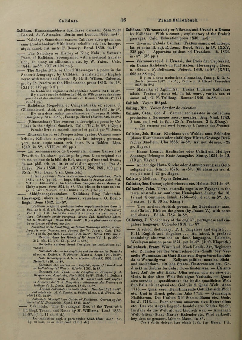 Calidasa. Kumarasambhaia Kalidasae carmen. Sanscr. et Lat. ed. A. F. Stenzler. Berlin and London 1838. in-4°. - Nalodaya Sanscritum carmen Calidaso adscriptum una cum Pradschnakari Mitliilensis scholiis ed. lat. interpr. atque annot. crit. instr. F. Benary. Berol. 1830. in-4w. - The Nalodaya or History of King Nala, a Sanscrit Poem of Kalidasa, accompanied with a metrical transla¬ tion, an essay on allitération etc. by W. Yatès. Cale. 1844. in-8°. (XI et 404 pp.)- — — The Mégha Dûta or Cloud Messenger: a poem in the Sanscrit Language, by Càlidàsa, translated into English verse with notes and illustr. By H. H. Wilson. Calcutta, pr. by P. Pereira at the Hindostanee press 1813. in-4°. (XII ét 119 pp. 3 ff.) La traduction anglaise a été répétée: London 1814. in-8°. Il y a une seconde e'dition de l’éd. de Wilson avec des chan¬ gements et des omissions: London. R. Watts. 1843. in-4°. (VI et 151 pp.) —— Kalidasae Megaduta et Cringaratilaka ex recens. J. Gildemeisteri. Add. est glossarium. Bonnae 1841. in-S°. Il y en a deux traductions allemandes, l’une par M. Müller (Kôniysbeig 1847. in-80.), l’autre p. Hirzel ( Zurich 1846. in-8°.) . — (Ritusamhara) The seasons, a descriptive poem by Câ- lidésa in the original Sanskrit. Cale. 1792. in-8°. (62pp.) Premier livre en sanscrit imprimé et publié par W. Jones. . — Ritusanhàra id est Tempestatum cyclus, Carmen sans- kritum, Kàlidàso adscriptum, ed. l&t. interpr., german. yers. metr. atqiie annot. crit. instr. P. a Bohlen. Lips. 1840. in-8°. (VIII et 160 pp.) . - ?— La reconnaissance de Sacountala, drame Sanscrit et Pracrit de Calidasa publié p. la prem. f. en original sur un ms. unique de la bibl. du Roi, accomp. d’une trad.franç., de not. phil. crit. et litt. et suivi d’un appendice. Par A. Chézy. Paris 1830. in-4°. (XXXI, 286, 268, 100 pp.) 35 fr. (6 th. Baer. 9 sh. Quaritch.) Il faut y réunir: Notes et corrections supplémentaires. Paris 1831. in-8°. (pp. 49. — Impr. déjà dans le Journal Asiat. Vol. VIII. p. 449 — 483.) La traduction française de ce drame p. Chézy a paru: Paris 1832. in-8°. Une édition du texte en ben¬ gali a paru: Calcutta 1701. (1839.) in-t>°. (159 pp.) —— Abhignanaçakuntalam. Kalidâsas Ring Çakuntala. Herausgeg., übers. u. m. Anmerk. versehen v. O. Boeht- lingk. Bonn 1842. in-8°. L’éditeur a ajouté quelques notes supplémentaires dans le Bull, de la cl. d. sci. hist. phil. et pot. de l'ac. de St: Petersbourg Vol. II. p. 119. Le texte sanscrit et pracrit a paru sous le titre: Çakuntala annulo recognita, drama Ind. Kalidasae adscr. Ed. O. Boethlingk. Bonn. 1841. in-8°. Il y a plusieurs versions de ce drame célèbre, savoir: Sacontàle or the Fatal Ring, an Indian Drama by Calidas; transi, from the orig. Sanscrit and Pracrit (by VV. Jones). Cale. 1789. in-S0. (12 sh. Quaritch.) London 1790. in-4®. Edinb. 1796. in-12. Réimpr. dans les Works of W. Jones Vol. I. p. 200 — 312. (éd. II. Vol. IX. p. 303 — 532.) De cette version tirent l’origine les traductions sui¬ vantes : Sakontala etc. — ins Englische undans diesem ins Deutsche übers. m. Erlâut. v. G. Forslcr. Minnz u. Leipz. 1791. in-8°. Suk. Herausgeg. v. J. G. v. Herder. Frankf. 1803. in-8°. Heidelb. 1820. in-8°. Sacontala etc. oversat — i Engelsk; oglierafi Dansk med en Indleidning (af West). Kjobhu. 1793. in-8°. Sacontala etc. Trad. — de l'Anglais en Français p A. Bruguière aù. d. not. etc. Paris 1803. in-8°. (3 sh. fid. Dulau.) Sacontala — trad. — dut S■ W. Jones; indi daU’ Inglese in Francese dal S. A. Bruguière; ultimamenU.dal Francese in Italiuno dà L. Doria. Darmsl. 1815. in-h>°. Kalidas Sakuntala (en hollandais). Haarlem 1792. in-8”. Sakuntala etc. A. d. Sanskr. u. Prakr. ïibers. v.B. Hirzel. Zu¬ rich 1833. in-8°. Sakuntala Skuespil i syo Optrin of Kalidasas. Oversat og for- klaret af M. Hammerich. Kjobh. 1845. in-8°. - Sakuntala. The Devanagari Rec. of the Text with lit. Engl. Transi, and Notes by M. Williams. Lond. 1853. in-8°. (1 1. 11 sh. 6 d.) La traduction angl. a paru seule: Lond. 1855 in-4°. Av. fig. en bois, en or et en coul. (2 1. 2 sh.) Calidasa. Vikramorvasi; or Vikrama and Urvasi: a Drama by Kâlidàsa. With a comm., explanatory of the Prakrit passages. Cale., Education press 1830. in-8<(. - Urvasia. Fabula Calidasi. Textum sanscr. ed. interpr. lat. et notas ill. adj. R. Lenz. Berol. 1833. in-4°. (XXV, 238 pp.) — Apparatus criticus «d Urvasiam. ib. 1834. in-4°. (36 pp.) - Vikramorvaçi d. i. Urwasi, der Preis der Tapferkeit, ein Drama Kalidasa’s in fünf Akten. Herausgeg., übers. u. erlaut. v. F. Bollensen. Petersb. 1846. in-8°. (XVII, 608 et 88 pp.) Il y en a deux traductions allemandes, l’une p. K. G. A. Iloefer (Berlin 1837. in -8°.), l’autre p. B. Hirzel (Frauenfeld 1838. in-8°.) - Malavika et Agnimitra. Drama Indicum Kalidasae adscr. Textum primus ed., in lat. conv., variet. scr. et annot. adj. O. F. Tullberg. Bonnae 1840. in-8ü. Calilah. Voyez Bidpai. Caling, Nie. Voyez Sentier de dévotion. Calinus, Caes., Soc. J. Samuel ecclesiastes in cathedram productus s. Sermones sacro - morales. Aug. Vind. 1743. 2 tom. en 1 vol. in-fol. (25 fr. Techener. 2 fl. Klang.) Ces sermons ont servi beaucoup à l’auteur des Praedica- toriuna. Calisius, Job. Heinr. Kloridans von Wohlau ausz Schlesien Blauer Kornblumen oder einfaltiger Hirten-Gesânge Drei- faches Bandlein. -Ulm 1655. in-8°. Av. not. de mus. .(25 gr. Heyse.) - Hanns Henrich Keulisches oder Calisii etc. Heiliger Sonntags-Uebungen Erste Auszgabe. Stuttg. 1654. in-12. (19 gr. Heyse.) - Andàchtige Haus-Kirche oder Aufmunterung zur Gott- seligkeit etc. Nürnb. 1676. in-8°. (65 chansons av. d. not. de mus.) 27 gr. Heyse. Calisto y Melibea. Voyez Celestina. Calixtus, Geb. Deconjugioclericorumetc. Helmst. 1631. in-4w. Callander, John. Terra australis cognita or Voyages to the terra Australis or southerne Hemisphere during the 16, 17 and 18 centuries. Edinb. 1766—68. 3 vol. in-8°. Av. 3 cartes. (3 fl. 30 kr. Klang.) - Two ancient Scottish poemsj the Gaberlunzie - man, and Christ’s Kirk on the green (by James V.) with notes and observ. Edinb. 1782. in-8°. Callaway, J. Vocabulary of the english, portuguese and cin- galese language. Colombo 1818. in-8°. - A school dictionary, P. I. Cingalese and english . . . P. IL English and cingalese . .. An introd. is prefixed containing observations on these laqguages. Colombo, Wesleyan mission press 1821. pet. in-4°. (40 fr. Klaproth.) Callenbach, Franz. Wurmland, Nach Lands-Art, Régiment etc. Zufinden bei der Wurmschneiders-Zunfft bey Ver- melio Wurmsaam Im Gast-Haus zum Regentfurm Im Jahr da es Wurmstig war. — Eclipses politico - morales. Sicht- und unsichtbare- sittliche Staats - Finsternussen etc. Ge- druckt in Umbria Im Jahr, da es finster war. —- Uti ante hac, Auf die alte Hack. Olim autem non sic sive etc. Gedr. in der alten Welt Sub signo Veritatis. — Quasi sive mundus — quasificatus : das ist die quasificirte Welt Sub Palis nisi et quasi etc. Gedr. in d. Quasi-Welt. Anno 1715. — Quasi vero. Der Hinckende Gott Hat sich Wohl etc. Und in Druck gebr. im Jahr 1715. — Genealogia Nisibitarum. Des Uralten Nisi Stamm-Baum etc.. Gedr. im J. 1716. — Puer centum anuorum sive Heteroclitus etc. Der vor Augen liegend- handel- etc. Kinder-Spiehl, Im Jahr da die Welt ait und kindisch war. — Almanach Welt - Sitten - Staat - Marter - Kalender etc. Wird verkaufft bey dem so genannt. lahmen Mann. in-8°. Ces 8 écrits doivent être réunis (l th. 1 gr. Heyse. 1 th.