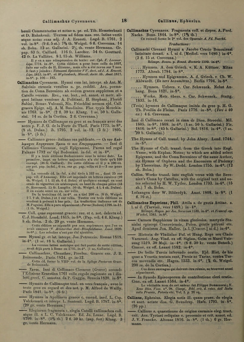 hemii Commentarius et notae n. pr. ed. Tib. Hemsterhusii et D. Ruhnkenii. Textum ad fidem mss. rec. latine vertit atque notas suas adj. J. A. Ernesti. Lugd. B. 1761. 2 vol. in-8°. (9 11. 5 st.) 7% th. Weigel. 6 fl. Crevenna. 14 sh. Bohn. 12 sc. Gallarini. 2'/5 th. vente Hermann. Gr. pap. 83 fr. Gaillard. 116 fr. Larcher. 54 fr. Gouttard. 42 fr. La Vallière. 8 1. 15 sh. Williams. Il y en a une réimpression du texte : car. Cpli. F. Loesner. Lips. 1774. in-8°. Cette édition a pour base celle de 1697, faite sur celle de II. Etienne, mais elle a été revue sur 7 mss. Il faut y joindre : Tittmanni Epislolae FF. doct. ad J. A. Ernesti. Lips. 1812. in-8°. et Wytlenback, Miscell. doctr.lib. Amst. 1817. in-8°. p. 106—183. Callimachus Cyrenaeus. Hymni cum lat. interpr. ab Ant. M. Salvinio etruscis versibus n. pr. redditi. Acç. poema- tion de Coma Bérénices ab eodem graece suppletum et a Catullo versum. Rec., var. lect., sel. annot. et metr. ali- quot latirias versione A. Politiani, H. Stephani, Floridi Sabini, Bonav. Vulcanii, Nie. Frischlini neenon ejd. Call. graeca Epigr. adj. A. M. Bandinius. Flor. typis Mouckia- nis 1763. in-8°. (2 fl. 30 kr. Klaiig. 1 sc. 50 b. Galla¬ rini. 14 rs. de la Cortina. 2 fl. Crevenna.) - Hymnes de Callimaque en grec et en français avec des notes p. F. J. G. de la Porte du Theil. Paris 1 775. in-8°. (8 sh. Dulau.) ib. 1795. 2 vol. in-12. (3 fr.) 1805. in - 8°. (5 fr.) - Callimaco greco -italiano ora publicato. — Oi xov Kak- kipayov Kvprjvaiov T/ivoi xe xca Emygappaxa. — Inni di Callimaco Cirenese, cogli Epigrammi. Parma nel regai Palazzo 1792 co’ tipi Bodoniani. in-fol. et in-4°. Il y a trois éditions JBodoniennes sous la même date. La première, impr. en lettres majuscules n’a été tirée qu’à 160 exempt. (36 fr. Gaillard). l)e cette édition-ci il y a 100 ex. sur pet. pap. in-fol., 6 ex. sur gr. pap. vélin et 2 — 3 sur peau vélin. La seconde éd. in-fol. a été tirée à 162 ex., dont 25 sur pap. vél. d’Annonay. Elle est imprimée en lettres cursives (20 th. Weigel. 1 1. 11 sh. 6 d. Bohn) et quelques exempl. en sont ornés de vignettes en arabesques, en haut de chaque pièce (53 fr. Renouard. 15 fr. Langlès. 50 th. Weigel. 4 1. 4 sh. Dulau). Il en existe aussi un ex. sur vélin. De la troisième éd. in-4°. on a tiré 200 ex. (8 th. Weigel. 2 1. 2 sh. Dulau.) et 1 sur vélin. Toutes ces trois éditions se vendent à présent à bas prix. La traduction italienne est de M. Pagnini. Elle a paru séparément : Parma (Bodoni) 1798. in-12. (1 th. Weigel.) - Call. quae supersunt graece: rec. et c. not. delectu ed. C. J.Blomfield. Lond. 1815. in-8°. (Pap. vél. 4 fl. Klang.) 8 sh. Bohn. 2 th. 29 gr. vente Hermann. Cette édition ne répondit pas aux espérances que l’on en avait conçues (V. Aristarchus Anti-Blomfieldianus. Lond. 1820. in-80.}. Les scholies n’ont pas été ajoutées. - Hymni gr. et lat. interpr. Jos.Petruccio. Roinae 1818. in-4°. (1 sc. 18 b. Gallarini.) La version latine métrique qui fait partie de cette édition, avait déjà paru à Rome en 1795. in-4. (1 sc. Gallarini.) - Callimachus, Cleantlies, Proclus. Graece cur. J. B. Boissonade. Paris. 1824. gr. in-32. Cette éd. forme le VIIIe vol. de la Syllogc Poetarum Graec. de Boissonade- - Tpvoi. Inni di Callimaco Cirenese (Graece) seconde 1 Edizione Ernestina 1761 colle regole ragionate su i dia- letti greci. C. annotaz. da P. Gaggia. Brescia 1 820. in-8(>. - Hymnes de Callimaque trad. en vers français, avec le texte grec en regard et des not. p. M. Alfred de Wailly. Paris 1841. in-8°. (6 fr.) - Hymnus in Apollinem graece c. entend, ined. L. Csp. Valckenarii et interpr. L. Santenii. Lugd. B. 1787. in-8°. (20 gr. vente Hermann.) - Elegiarum fragmenta c. elegia Catulli callimacliea coll. atque ill. a L. C. Valckenaer. Ed. Jo. Luzac. Lugd. B. 1799. in-8°. (1% th.) 2 fl. 30 kr. (pap. fort) Klang. 3 gr. vente Hermann. Callimachus Cyrenaeus. Fragmenta coll. et dispos. A.Ferd. Naeke. Bonn. 1844. in-8°. (1% th.) Ce recueil forme le 2e vol. des Oyusculn A. Fd. Naeckii. Traductions : Callimachi Cirenaei Hymni a Jacobo Crucio Bononiensi latinitate donati. s. 1. ni d. (Mediol. vers 1480.) in-4°. (3 fl. 15 st. Crevenna.) Réimpr. Bonon. p. Bened. Hectoris 1509. in-4°. .Hymnen. A. dem Griech. v. K. A. Küttner. Mitau 1773. Altenb. 1784. in-8°. .Hymnen und Epigramme. A. d. Griech. v. Ch. W. Ahlwardt. {En vers hexamètres.) Berlin 1794. in-8°- .Hymnen. Uebers. v. Cnr. Schwenck. Nebst An- hang. Bonn 1821. in-8°. .Werke. Metr. iibers. v. Cnr. Schwenck. Stuttg. 1833. in-16. (Trois) hymnes de Callimaque imités du grec p. H. G. Th. Poullin de Fleins. Paris 1776. in-8°. {Tiré à 40 ex.) 4 fi. Crevenna. Inni di Callimaco recati in rima de Dion. Strocchi. Mil. 1805. in-8°. 1808. in-4°. (1 sc. 50 b. Gallarini.) Fir. 1816. in-8°. (45 b. Gallarini.) Bol. 1816. in-4°. (1 sc. '20 b. Gallarini.) The Ilymns of Call. transi, by John Alney. Lond. 1744. in - 8°. The Hymns of Call. transi, from the Greek into Engl. Verse, with Explan. Notes; to which are added select Epigrams, and the Coma Bérénices of the same Author, six Hymns of Orpheus and the Encomium of Ptolemy by Theocritus. By W. Dodd. London 1755. in-4°. (12 sh. Bohn.) Callim. Works transi, into english verse with the Bere- nice’s Coma by Catullus, with the original text and no¬ tes selected by H. W. Tytler. London 1793. in-4°. (15 sh.) 7 sh. Bohn. Lofzangen door W. Bilderdyk. Amst. 1808. in-8°. (1 fl. 16 st.) Callimachus Experiens, Phil. Attila s. de gestis Attilae. s. I. ni d. (Tarvisii, vers 1489.) in-4°. Réimpr,. Hagen. perJoa. Secarium 1530. in-4°. et Francof. ap. IFeehel. 1581. in-8°. - Carmen Sapphicum in vitam gloriosiss. martyris Sta- nislai episcopi Cracoviensis, Polou. gentis patroni etc. Apud domimim Joa. Haller, (s. 1. [Cracov.] nid.) iu-40. - Ilistoria de Vladislao Pol. et Hung. Rege seu Clade Varnensi. Aug. Vind. ex off. Sigism, Grim et Marci Vuir- sung 1519. 30 Maji. in-4°. (6 fl. 30 kr. vente Butsch.) Cracov. ex off. Lazari 1582. in-4°. - De bello Turcis inferendo oratio. Ejd. Hist. de his quae a Venetis tentata sunt, Persis ac Tartar. contra Tur- cos inovendis etc. Hagen. 1533. in-4°. {% th. Weigel. 290 rs. de la Cortina.) Ces deux ouvrages qui doivent être réunis, se trouvent aussi séparément. - In Synodo Episcoporum de contributione cleri oratio. Crac, ex off. Lazari 1584. in-4°. Le véritable nom de cet auteur fut Filippo Bonaccorsi; V. Zeno Diss. Foss. n°. 98. Ciampi, Bibl. cril. d. relaz. dell' Italia colla Prussia, Polonia etc. Vol. I. p. 26 sq. Callinus, Ephesius. Elegia notis ill. quam praec. de elegia et auct. aetate diss. G. Svendrup. Hafn. 1795. in-8°. (26 pp.) --Callinus s. quaestiones de origine carminis eleg. tract. crit. Acc. Tyrtaei reliquiae c. prooemio et crit. annot. ed. J. V. Francke. Altonae 1816. in-S°. (1 th.) 6 gr. Her¬ mann.