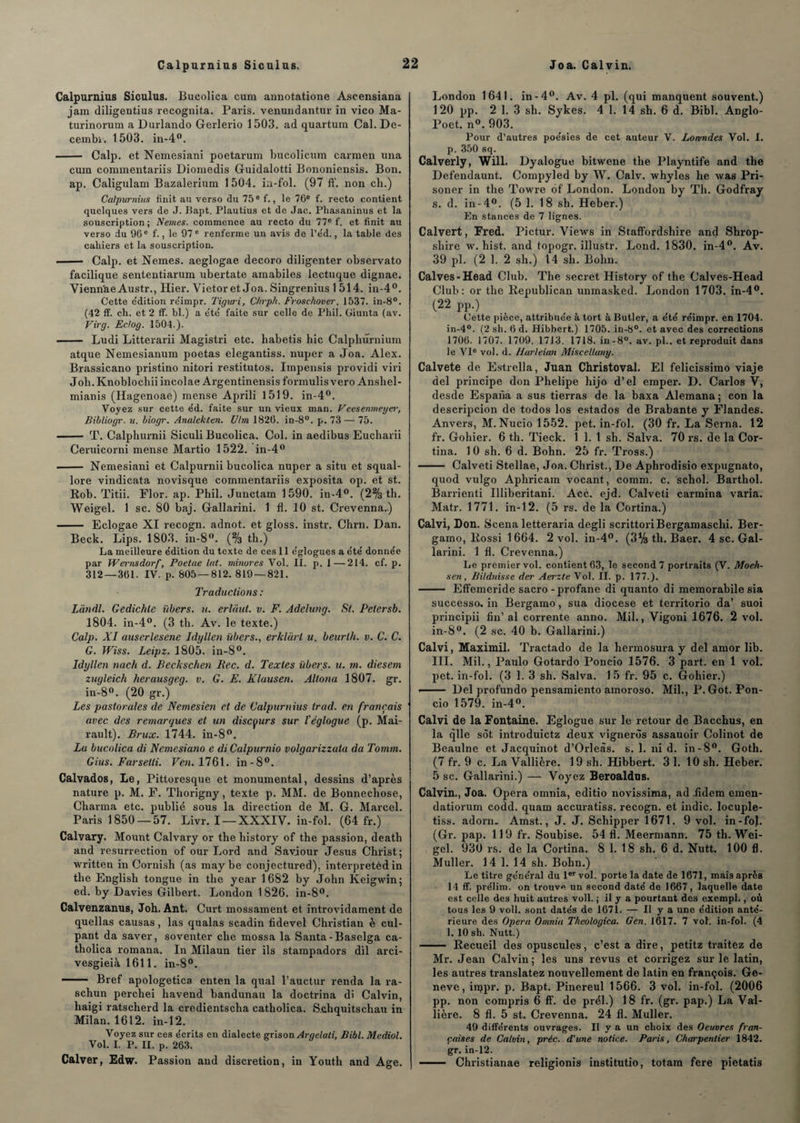 Calpurnius Siculus. Bucolica cum annotatione Ascensiana jam diligentius recognita. Paris, venundantur in vico Ma- turinorum a Durlando Gerlerio 1503. ad quartum Cal. De- cembi. 1503. in-4°. - Calp. et Nemesiani poetarum bucolicum carmen una cum commentariis Diomedis Guidalotti Bononiensis. Bon. ap. Caligulam Bazalerium 1 504. in-fol. (97 ff. non cli.) Calpurnius finit au verso du75ef., le 76e f. recto contient quelques vers de J. Bapt. Plautius et de Jac. Phasaninus et la souscription ; Nemes. commence au recto du 77e f. et finit au verso du 96e f., le 97 e renferme un avis de l’éd., la table des cahiers et la souscription. - Calp. et Nemes. aeglogae decoro diligenter observato facilique sententiarum ubertate amabiles lectuque dignae. Vienn'ae Austr., Hier. Vietor et Joa. Singrenius 1514. in-4°. Cette e'dition re'impr. Tiguri, Chrpli. Froschover. 1537. in-8°. (42 ff. ch. et 2 ff. bl.) a été faite sur celle de Phil. Giunta (av. Virg. Eclog. 1504.). - Ludi Litterarii Magistri etc. habetis hic Calplmrnium atque Nemesianum poetas elegantiss. nuper a Joa. Alex. Brassicano pristino nitori restitutos. Impensis providi viri Joh. Knoblochii incolae Argentinensis formulis vero Ansliel- mianis (Hagenoae) mense Aprili 1519. in-4°. Voyez sur cette ed. faite sur un vieux man. Veesenmeger, Bibliogr. u. biogr. Analekten. U/m 1826. in-8°. p. 73— 75. - T. Calphurnii Siculi Bucolica. Col. in aedibus Eucharii Ceruicorni mense Martio 1522. in-4° - Nemesiani et Calpurnii bucolica nuper a situ et squal- lore vindicata novisque commentariis exposita op. et st. Rob. Titii. Flor. ap. Phil. Junctam 1590. in-4°. (2% th. Weigel. 1 sc. 80 baj. Gallarini. 1 fl. 10 st. Crevenna.) - Eclogae XI recogn. adnot. et gloss, instr. Chrn. Dan. Beck. Lips. 1803. in-8°. (% th.) La meilleure e'dition du texte de ces 11 églogues a été' donnée par Wernsdorf, Poetae lut. minores Vol. II. p. 1—214. cf. p. 312 — 361. IV. p. 805 — 812.819 — 821. Traductions: Lundi. Gedichle übers. u. erlaut. v. F. Adelung. St. Peiersb. 1804. in-4°. (3 th. Av. le texte.) Calp. XI auscrlesene Idyllcn übers., erklürl u. beurth. v. C. C. G. Wiss. Leipz. 1805. in-8°. Idyllen nach d. Beckschen Bec. d. Textes übers. u. m. diesem zugleich herausgeg. v. G. E. Klausen. Alloua 1807. gr. in-8°. (20 gr.) Les pastorales de Nemesien et de Calpurnius trad. en français avec des remarques et un discours sur l'églogue (p. Mai- rault). Brux. 1744. in-8°. Lu bucolica di Nemesiano e di Calpurnio volgarizzala da Tomm. Gius. Farsetti. Ven. 1761. in-8°. Calvados, Le, Pittoresque et monumental, dessins d’après nature p. M. F. Thorigny, texte p. MM. de Bonnecliose, Charma etc. publié sous la direction de M. G. Marcel. Paris 1850 — 57. Livr. I —XXXIV. in-fol. (64 fr.) Calvary. Mount Calvary or the bistory of the passion, deatb and résurrection of our Lord and Saviour Jésus Christ; written in Cornish (as maybe conjectured), interpretèd in the English tongue in the year 1682 by John Keigwin; ed. by Davies Gilbert. London 1826. in-8°. Calvenzanus, Joh. Ant. Curt mossament et introvidament de quellas causas, las qualas scadin fidevel Christian è cul- pant da saver, soventer che mossa la Santa-Baselga ca- tholica romana. In Milaun tier ils stampadors dil arci- vesgieià 1611. in-8°. - Bref apologetica enten la quai l’auctur renda la ra- schun perchei havend bandunau la doctrina di Calvin, liaigi ratscherd la credientscha catholica. Schquitschau in Milan. 1612. in-12. Voyez sur ces écrits en dialecte grison Argelati, Bibl. Mediol. Vol. I. P. II. p. 263. Calver, Edw. Passion and discrétion, in Youth and Age. London 1641. in-4°. Av. 4 pl. (qui manquent souvent.) 120 pp. 2 1. 3 sh. Sykes. 4 1. 14 sh. 6 d. Bibl. Anglo- Poet. n°. 903. Pour d’autres poésies de cet auteur V. Lonmdes Vol. I. p. 350 sq. Calverly, Will. Dyalogue bitwene the Playntife and the Defendaunt. Compyled by W. Calv. whyles he was Pri- soner in the Towre of London. London by Th. Godfray s. d. in-4°. (5 1. 18 sh. Heber.) En stances de 7 lignes. Calvert, Fred. Pictur. Views in Staffordsliire and Shrop- sliire w. hist. and topogr. illustr. Lond. 1830. in-4°. Av. 39 pl. (2 1. 2 sh.) 14 sh. Bolm. Calves-Head Club. The secret History of the Calves-Head Club: or the Republican unmasked. London 1703. in-4°. (22 pp.) Cette pièce, attribuée à tort â Butler, a été réimpr. en 1704. in-4°. (2 sh. 6 d. Hibbert.) 1705. in-8°. et avec des corrections 1706. 1707. 1709. 1713. 1718. in-8°. av. pl.. et reproduit dans le VI0 vol. d. Harleian Miscelluny. Calvete de Estrella, Juan Christoval. El felicissimo viaje del principe don Phelipe hijo d’el emper. D. Carlos V, desde Espana a sus tierras de la baxa Alemana ; con la descripcion de todos los estados de Brabante y Flandes. Anvers, M. Nucio 1552. pet. in-fol. (30 fr. La Sema. 12 fr. Gohier. 6 th. Tieck. 1 1. 1 sh. Salva. 70 rs. de la Cor- tiua. 10 sh. 6 d. Bohn. 25 fr. Tross.) - Calveti Stellae, Joa. Christ., De Aphrodisio expugnato, quod vulgo Aphricam vocant, comm. c. schol. Barthol. Barrienti Illiberitani. Acc. ejd. Calveti carmina varia. Matr. 1771. in-12. (5 rs. de la Cortina.) Calvi, Don. Scena letteraria degli scrittoriBergamaschi. Ber- gamo, Rossi 1664. 2 vol. in-4°. (3% th. Baer. 4 sc. Gal¬ larini. 1 fl. Crevenna.) Le premier vol. contient 63, le second 7 portraits (V. Moeh- sen, Bitdnisse der Aerzte Vol. II. p. 177.). - Effemeride sacro-profane di quanto di memorabile sia successo. in Bergamo, sua diocese et territorio da’ suoi principii fin’ al corrente anno. Mil., Vigoni 1676. 2 vol. in-8°. (2 sc. 40 b. Gallarini.) Calvi, Maximil. Tractado de la hermosura y del amor lib. III. Mil., Paulo Gotardo Poncio 1576. 3 part, en 1 vol. pet. in-fol. (3 1. 3 sh. Salva. 15 fr. 95 c. Gohier.) — Del profundo pensamiento amoroso. Mil., P. Got. Pon¬ cio 1579. in-4°. Calvi de la Fontaine. Eglogue sur le retour de Bacchus, en la qlle sot introduictz deux vignerôs assauoir Colinot de Beaulne et Jacquinot d’Orleàs. s. 1. ni d. in-8°. Goth. (7 fr. 9 c. La Vallière. 19 sh. Hibbert. 3 1. 10 sh. Heber. 5 sc. Gallarini.) — Voyez Beroaldus. Calvin., Joa. Opéra omnia, editio novissima, ad fidem emen- datiorum codd. quam accuratiss. recogn. et indic. locuple- tiss. adorn. Amst., J. J. Scliipper 1671. 9 vol. in-fol. (Gr. pap. 119 fr. Soubise. 54 fl. Meermann. 75 th. Wei¬ gel. 930 rs. de la Cortina. 8 1. 1 8 sh. 6 d. Nutt. 100 fl, Muller. 14 1. 14 sh. Bohn.) Le titre général du 1er vol. porte la date de 1671, mais après 14 ff. prélim. on trouve un second daté de 1667, laquelle date est celle des huit autres voll. ; il y a pourtant des exempl., où tous les 9 voll. sont datés de 1671. — Il y a une édition anté¬ rieure des Opéra Omnia Theologica. Gen. 1617. 7 vol. in-fol. (4 1. 10 sh. Nutt.) - Recueil des opuscules, c’est a dire, petitz traitez de Mr. Jean Calvin; les uns revus et corrigez sur le latin, les autres translatez nouvellement de latin en françois. Ge¬ nève, injpr. p. Bapt. Pinereul 1566. 3 vol. in-fol. (2006 pp. non compris 6 ff. de prél.) 18 fr. (gr. pap.) La Val¬ lière. 8 fl. 5 st. Crevenna. 24 fl. Muller. 49 différents ouvrages. Il y a un choix des Oeuvres fran¬ çaises de Calvin, préc. d'une notice. Paris, Charpentier 1842. gr. in-12. - Christianae religionis institutio, totam fere pietatis