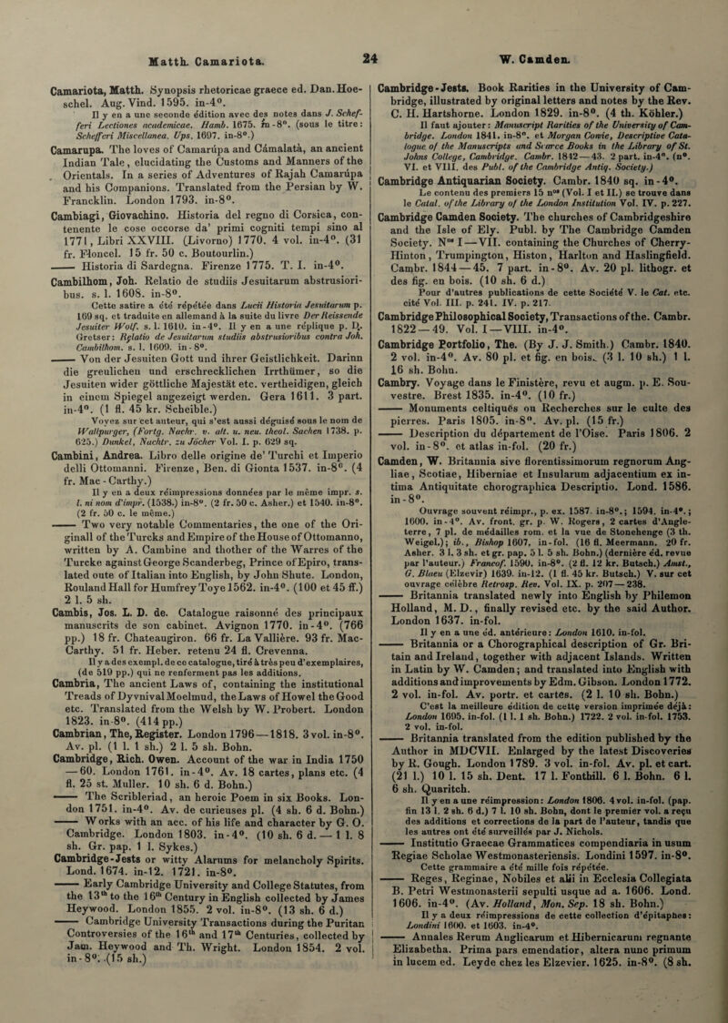 Camariota, Matth. Synopsis rhetoricae graece ed. Dan.Hoe- schel. Aug. Vind. 1595. in-4°. Il y en a une seconde édition avec des notes dans J. Schef- feri Lectiones academicae. Hamb. 1675. rn-8°. (sous le titre: Schefferi Miscellanea. Ups. 1697. in-8°.) Camarupa. The loves of Camarüpa and Cdmalatà, an ancient Indian Taie, elucidating the Customs and Manners of the . Orientais. In a sériés of Adventures of Rajah Camarüpa and his Companions. Translated from the Persian by W. Francklin. London 1793. in-8°. Cambiagi, Giovachino. Historia del regno di Corsica, con- tenente le cose occorse da’ primi cogniti tempi sino al 1771, Libri XXVIII. (Livorno) 1770. 4 vol. in-4°. (31 fr. Floncel. 15 fr. 50 c. Boutourlin.) - Historia di Sardegna. Firenze 1775. T. I. in-4°. Cambilhom, Joh. Relatio de studiis Jesuitarum abstrusiori- bus. s. 1. 1608. in-8°. Cette satire a e'té répe'tée dans Lucii Historia Jesuitarum p. 169 sq. et traduite en allemand à la suite du livre Der lieissende Jésuites■ Wolf, s. 1. 1610. in -4°. Il y en a une re'plique p. D.. Gretser: Rflatio de Jesuitarum studiis abstrusioribus contra Joh. Cambilhom. s. 1. 1609. in-8°. -Von der Jesuiten Gott und ihrer Geistlichkeit. Darinn die greulichen und erschrecklichen Irrthümer, so die Jesuiten wider gôttliche Majestat etc. vertheidigen, gleich in einein Spiegel angezeigt werden. Géra 1611. 3 part. in-4°. (1 fl. 45 kr. Scheible.) Voyez sur cet auteur, qui s’est aussi déguisé sous le nom de Wallpurger, (Fortg. Nachr. v. ait. u. neu. lheol. Sachen 1738. p. 625.) Dunkel, Nachtr. zu Jôcher Vol. I. p. 629 sq. Cambial, Andrea. Libro delle origine de’ Turchi et Iinperio delli Ottomanni. Firenze, Ben. di Gionta 1537. in-8°. (4 fr. Mac - Carthy.) Il y en a deux réimpressions données par le même impr. s. I. ni nom d'impr. (1538.) in-8°. (2 fr. 50 c. Asher.) et 1540. in-8°. (2 fr. 50 c. le même.) ■-Two very notable Commentaries, the one of the Ori- ginall of theTurcks and Empire of theHouseof Ottomanno, written by A. Cambine and tliother of the Warres of the Turcke against George Scanderbeg, Prince ofEpiro, trans¬ lated oute of Italian into English, by John Shute. London, Rouland Hall for Humfrey Toye 1562. in-4°. (100 et 45 ff.) 2 1. 5 sh. Cambis, Jos. L. D. de. Catalogue raisonné des principaux manuscrits de son cabinet. Avignon 1770. in-4°. (766 pp.) 18 fr. Cbateaugiron. 66 fr. La Vallière. 93 fr. Mac- Carthy. 51 fr. Heber. retenu 24 fl. Crevenna. Il y a des exempl. de ce catalogue, tiré à très peu d’exemplaires, (de 519 pp.) qui ne renferment pas les additions. Cambria, The ancient Laws of, containing the institutional Treads of DyvnivalMoelmud, the Laws of Howel theGood etc. Translated from the Welsh by W. Probert. London 1823. in- 8°. (414 pp.) Cambrian, The, Register. London 1796 —1818. 3 vol. in-8°. Av. pl. (1 1. I sh.) 2 1. 5 sh. Bohn. Cambridge, Rich. Owen. Account of the war in India 1750 — 60. London 1761. in-4°. Av. 18 cartes, plans etc. (4 fl. 25 st. Muller. 10 sh. 6 d. Bohn.) —— The Scribleriad, an heroic Poem in six Books. Lon¬ don 1751. in-4°. Av. de curieuses pl. (4 sh. 6 d. Bohn.) - W orks with an acc. of his life and character by G. O. Cambridge. London 1803. in-4°. (10 sh. 6 d. — 11. 8 sh. Gr. pap. 1 1. Sykes.) Cambridge - Jests or witty Alarums for melancholy Spirits. Lond. 1674. in-12. 1721. in-8°. -Early Cambridge University and College Statutes, from the 13th to the 16lh Century in English collected by James Heywood. London 1855. 2 vol. iu-8°. (13 sh. 6 d.) - Cambridge University Transactions during the Puritan Controversies of the 16th and 17111 Centuries, collected by Jam. Heywood and Th. Wright. London 1854. 2 vol. in -8°; .(15 sh.) Cambridge-Jests. Book Rarities in the University of Cam¬ bridge, illustrated by original letters and notes by the Rev. C. H. Hartshorne. London 1829. in-8°. (4 th. Kôhler.) Il faut ajouter: Manuscript Rarities of the University of Cam¬ bridge. London 1841. in-8°. et Morgan Comie, Descriptive Cata¬ logue of the Manuscripts and Scarce Books in the Library of St. Johns College, Cambridge. Cambr. 1812 — 43. 2 part. in-4°. (n°. VI. et VIII. des Publ. of the Cambridge Antiq. Society.) ! Cambridge Antiquarian Society. Cambr. 1840 sq. in-4°. Le contenu des premiers 15 n°* (Vol. I et II.) sc trouve dans le Calai, of the Library of the London Institution Vol. IV. p. 227. Cambridge Camden Society. The churches of Cambridgeshire and the Isle of Ely. Publ. by The Cambridge Camden Society. N°“ I—VIL containing the Churches of Cherry- Hinton, Trumpington, Histon, Harlton and Haslingfield. Cambr. 1844 — 45. 7 part, in-8°. Av. 20 pl. litbogr. et des fig. en bois. (10 sh. 6 d.) Pour d’autres publications de cette Société V. le Cal. etc. cité Vol. III. p. 241. IV. p. 217. Cambridge Pbilosopbical Society, Transactions of the. Cambr. 1822 — 49. Vol. I —VIII. in-4°. Cambridge Portfolio, The. (By J. J. Smith.) Cambr. 1840. 2 vol. in-4°. Av. 80 pl. et fig. en bois.. (3 1. 10 sh.) 1 1. 16 sh. Bohn. Cambry. Voyage dans le Finistère, revu et augm. p. E. Sou- vestre. Brest 1835. in-4°. (10 fr.) - Monuments celtiques ou Recherches sur le culte des pierres. Paris 1805. in-8°. Av.pl. (15 fr.) —— Description du département de l’Oise. Paris 1806. 2 vol. in-8°. et atlas in-fol. (20 fr.) Camden, W. Britannia sive florentissimorum regnorum Ang- liae, Scotiae, Hiberniae et Iusularum adjacentium ex in¬ tima Antiquitate chorographica Descriptio. Lond. 1586. in - 8°. Ouvrage souvent réimpr., p. ex. 1587. in-80.; 1594. in-4°. ; 1600. in-4°. Av. front, gr. p. W. Kogers, 2 cartes d’Angle¬ terre, 7 pl. de médailles rom. et la vue de Stonehenge (3 th. Weigel.); ib., Bishop 1607, in-fol. (16 fl. Meermann. 20 fr. Asher. 3 1. 3 sh. et gr. pap. 5 1. 5 sh. Bohn.) (dernière éd. revue par l’auteur.) Francof. 1590. in-8°. (2 fl. 12 kr. Butsch.) Amst., G. Blaeu (Elzevir) 1639. in-12. (1 fl. 45 kr. Butsch.) V. sur cet ouvrage célèbre Retrosp. Rev. Vol. IX. p. 207 — 238. - Britannia translated newly into English by Philemon Holland, M. D., finally revised etc. by the said Author. London 1637. in-fol. Il y en a une éd. antérieure: London 1610. in-fol. - Britannia or a Chorographical description of Gr. Bri- tain andlrelaud, together with adjacent Islands. Written in Latin by W. Camden ; and translated into English with additions and improvements by Edm. Gibson. London 1772. 2 vol. in-fol. Av. portr. et cartes. (2 1. 10 sh. Bohn.) C’est la meilleure édition de cette version imprimée déjà: London 1695. in-fol. (1 1. 1 sh. Bohn.) 1722. 2 vol. in-fol. 1753. 2 vol. in-fol. - Britannia translated from the édition published by the Author in MDCVII. Enlarged by the latest Discoveries by R. Gough. London 1789. 3 vol. in-fol. Av. pl. et cart. (21 1.) 10 1. 15 sh. Dent. 17 1. Fonthill. 6 1. Bohn. 6 1. 6 sh. Quaritch. Il y en a une réimpression: London 1806. 4 vol. in-fol. (pap. fin 13 1. 2 sh. 6 d.) 7 1. 10 sh. Bohn, dont le premier vol. a reçu des additions et corrections de la part de l’auteur, tandis que les autres ont été surveillés par J. Nichols. ■— Institutio Graecae Grammatices compendiaria in usum Regiae Scholae Westmonasteriensis. Londini 1597. in-8°. Cette grammaire a été mille fois répétée. - Reges, Reginae, Nobiles et ahi in Ecclesia Collegiata B. Pétri Westmonasterii sepulti usque ad a. 1606. Lond. 1606. in-4°. (Av. Holland, Mon. Sep. 18 sh. Bohn.) Il y a deux réimpressions de cette collection d'épitaphes: Londini 1600. et 1603. in-4°. J - Annales Rerum Auglicarum et Hibernicarum régnante i Elizabetha. Prima pars emendatior, altéra nunc primum in lucem ed. Leyde chez les Elzevier. 1625. in-8°. (8 sh.