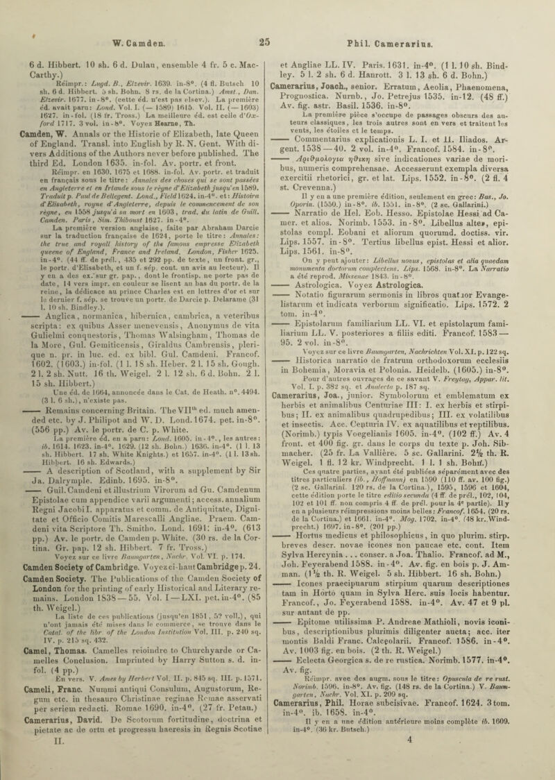 » 6 d. Hibbert. 10 sh. 6 d. Dulau, ensemble 4 fr. 5 c. Mac- Carthy.) Réimpr.: Lugd. B., Elzevir. 1639. in-8°. (4 fl. Butsch 10 sh. 6 d. Hibbert. 5 sh. Bohn. 8 rs. de la Cortina.) Amst., Ban. Elzevir. 1677. in-8°. (cette éd. n’est pas elsev.). La première e'd. uvait paru: Lond. Vol. I. (— 1589) 1615. Vol. II. (—1603) 1627. in-fol. (18 fr. Tross.) La meilleure éd. est celle d'Ox¬ ford 1717. 3 vol. in-8°. Voyez Hearne, Th. Camden, W. Annals or the Historié of Elizabeth, late Queen of England. Transi, into English by R. N. Gent. With di¬ vers Additions of the Authors never before published. The third Ed. London 1 635. in-fol. Av. portr. et front. Réimpr. en 1630. 1675 et 1688. in-fol. Av. portr. et traduit en français sous le titre : Annales des choses qui se sont passées en AngleteiTe et en Irlande sous le règne d'Elizabeth jusqu’ en 1589. Traduit p. Paul de Bellegent. Lond., FieldW24. in-4°. et : Histoira d’Elisabeth, rogne d’Angleterre, depuis le commencement de son règne, en 1558 jusqu’à sa mort en 1603, trad. du latin de Guitl. Camden. Paris, Sim. Thiboust 1627. in-4°. La première version anglaise, faite par Abraham Darcie sur la traduction française de 1624, porte le titre: Annules: the true and rogall history of the fumons empresse Elizabeth queene of England, Prance and Ireland. London, Fisher 1625. in-4°. (44 ff. de pre'l., 435 et 292 pp. de texte, un front, gr., le portr. d’Elisabeth, et un f. sép. cont. un avis au lecteur). Il y en a des ex.sur gr. pap., dont le frontisp. ne porte pas de date, 14 vers impr. en couleur se lisent au bas du portr. de la reine, la dédicace au prince Charles est en lettres d’or et sur le dernier f. sép. se trouve un portr. de Darcie p. Delarame (31 1. 10 sh. Bindley.). - Anglica, normanica, hibernica, cambrica, a veteribus scripta: ex quibus Asser menevensis, Anonyinus de vita Gulielmi conquestoris, Thomas Walsingliam, Thomas de la More, Gui. Gemiticensis, Giraldus Cambrensis, pleri- que n. pr. in lue. ed. ex bibl. Gui. Camdeni. Fraucof. 1602. (1603.) in-fol. (1 1. 18 sh. Heber. 2 1. 15 sli. Gough. 2 1. 2 sh. Nutt. 16 th. Weigel. 2 1. 12 sh. 6 d. Bohn. 2 1. 15 sh. Hibbert.) Une éd. de 1664, annoncée dans le Cat. de Heath. n°. 4494. (3 1. 6 sh.), n’existe pas. -■ — Remains concerning Britain. TheVIlthed. mucli amen- ded etc. by J. Philipot and W. D. Lond. 1674. pet. in-8°. (556 pp.) Av. le portr. de C. p. White. La première éd. en a paru: Lond. 1605. in-4°., les autres: ib. 1614. 1623. in-4°. 1629. (12 sh. Bohn.) 1636. in-4°. (1 1. 13 sh. Hibbert. 17 sh. White Knights.) et 1657. in-4°. (1 1. 13 sh. Hibbert. 16 sh. Edwards.) - A description of Scotland, with a supplément by Sir Ja. Dalrymple. Edinb. 1695. in-8°. - Guil. Camdeni et illustrium Virorum ad Gu. Camdenum Epistolae cum appendice varii argumenti ; access. anualium Regni Jacobil. apparatus et comm. de Antiquitate, Digni- tate et Officio Comitis Marescalli Angliae. Praem. Cam¬ deni vita Scriptore Th. Smitho. Lond. 1691: in-4°. (613 pp.) Av. le portr. de Camden p. White. (30 rs. de la Cor¬ tina. Gr. pap. 12 sh. Hibbert. 7 fr. Tross.) Voyez sur ce livre Baumgarten, Nadir. Vol. VI. p. 174. Camden Society of Cambridge. Voyez ci-haut Cambridge p. 24. Camden Society. The Publications of the Camden Society of London for the printiug of early Historical and Literary re¬ mains. London 1838 — 55. Vol. I — LXI. pet.in-4°. (85 th. Weigel.) La liste de ces publications (jusqu’en 1851, 52 voll.), qui n’ont jamais été mises dans le commerce, se trouve dans le Cotai, of the libr of the London Institution Vol. III. p. 240 sq. IV. p. 215 sq. 432. Camel, Thomas. Gamelles yeioindre to Churcliyarde or Ca- melles Conclusion. Imprinted by Harry Sutton s. d. in¬ fol. (4 pp.) En vers. V. Ames by Herbert Vol. II. p. 845 sq. III. p. 1571. Cameli, Franc. Nurnmi antiqui Consulum, Augustorum, Re- gum etc. in thesauro Christiuae reginae Revnae asservati per seriem redacti. Romae 1690. in-4°. (27 fr. Petau.) Camerarius, David. De Scotorum fortitudine, doctrina et pietate ac de ortu et progressu liaeresis in Regnis Scotiae II. et Angliae LL. IV. Paris. 1631. in-4°. (1 1. 10 sh. Bind¬ ley. 5 1. 2 sh. 6 d. Hanrott. 3 1. 13 sh. 6 d. Bohn.) Camerarius, Joach., senior. Erratum, Aeolia, Phaenomena, Prognostica. Nurnb., Jo. Petrejus 1535. in-12. (48 ff.) Av. fig. astr. Basil. 1536. in*8°. La première pièce s’occupe de passages obscurs des au¬ teurs classiques, les trois autres sont en vers et traitent les vents, les étoiles et le temps. ■—- Commentarius explicationis L. I. et 11. Iliados. Ar¬ gent. 1538— 40. 2 vol. in-4°. Francof. 1584. in-8p. —— , AQidfiokoytct rjfhxri sive indicationes variae de mori- bus, numeris comprehensae. Accesserunt exempla diversa exercitii rhetorici, gr. et lat. Lips. 1552. in-8°. (2 fl. 4 st. Crevenna.) Il y en a une première édition, seulement en grec: Bas., Jo. Oporin. (1550.) in-8°. ib. 1551. in-8°. (2 sc. Gallarini.) 1 Narratio de Hel. Eob. Hesso. Epistolae Hessi ad Ca- mer. et alios. Norimb. 1553. in-8°. Libellus alte», epi- stolas compl. Eobani et aliorum quorumd. doctiss. vir. Lips. 1557. in-8°. Tertius libellus epist. Hessi et alior. Lips. 1561. in-8°. On y peut ajouter: Libellus novus, epistolas et alia quaedam monumenta doctonan complectens. Lips. 1568. in-8°. La Nairatio a été reprod. Missenae 1843. in-8°. - Astrologica. Voyez Astrologica. - Notatio figurarum sermonis in libros quatior Evange- listarum et indicata verborum significatio. Lips. 1572. 2 tom. in-4°. - Epistolarum familiarium LL. VI. et epistolavum fami- liarium LL. V. posteriores a filiis editi. Francof. 1583 — 95. 2 vol. in-8°. Voyez sur ce livre Baumgarten, Nachrichten Vol. XI. p. 122sq. ■- Historien narratio de fratrum orthodoxorum ecclesiis in Bohemia, Moravia et Polonia. Heidelb. (1605.) in-8°. Pour d’autres ouvrages de ce savant V. Freytag, Appar. lit. Vol. I. p. 382 sq. et Analecta p. 187 sq. Camerarius, Joa., junior. Syinbolorum et emblematum ex herbis et animalibus Centuriae III: I. ex herbis et stirpi- bus ; II. ex animalibus quadrupedibus ; III. ex volatilibus et insectis. Acc. Cepturia IV. ex aquatilibus et reptilibus. (Norimb.) typis Voegelianis 1605. in-4°. (102 ff.) Av. 4 front, et 400 fig. gr. dans le corps du texte p. Joh. Sib- macher. (25 fr. La Vallière. 5 sc. Gallarini. 2% th. R. Weigel. 1 fl. 1 2 kr. Windprecht. 1 1. 1 sh. Bohii.) Ces quatre parties, ayant été publiées séparément avec des titres particuliers (ib., Hoffmann) en 1590 (110 ff. av. 100 fig.) (2 sc. Gallarini. 120rs.de la Cortina.), 1595, 1596 et 1604, cette édition porte le titre editio seconda (4 ff. de prél., 102, 104, 102 et 101 ff. non compris 4 ff. de prél. pour la 4e partie). Il y en a plusieurs réimpressions moins belles : Francof. 1654. (20 rs. de la Cortina.) et 1661. in-4°. Mog. 1702. in-4°. f48 kr..Wind¬ precht.) 1697. in-8°. (201pp.) - Hortus medicus et philosophicus, in quo plurim. stirp. brèves descr. novae icônes non paucae etc. cont. Item Sylva Hercynia . .. conscr. a Joa. Thalio. Francof. ad M., Joh. Feyerabend 1588. in-4°. Av. fig. en bois p. J. Am¬ man. (IV2 th. R. Weigel. 5 sh. Hibbert. 16 sh. Bohn.) - Icônes praecipuarum stirpium quarum descriptiones tam in Hortô quant in Sylva Herc. suis locis habentur. Francof., Jo. Feyerabend 1588. iu-4°. Av. 47 et 9 pl. sur autant de pp. - Epitome utilissima P. Andreae Mathioli, novis iconi- bus, descriptionibus plurimis diligenter aucta; acc. iter montis Baldi Franc. Calcçolarii. Francof. 1586. in-4°. Av. 1003 fig. en bois. (2 th. R. Weigel.) - Eclecta Georgica s. de re rustica. Norimb. 1577. in-4°. Av. fig. Réimpr. avec des augm. sous le titre : Opuscida de re rusl. Norimb. 1596. in-8°. Av. fig. (148 rs. de la Cortina.) V. Baum¬ garten, Nachr. Vol. XI. p. 209 sq. Camerarius, Phil. Horae subeisivae. Francof. 1624. 3tom. in-4°. ib. 1658. in-4°. Il y en a une édition antérieure moins complète ib. 1609. in-4°. (36 kr. Butsch.) 4