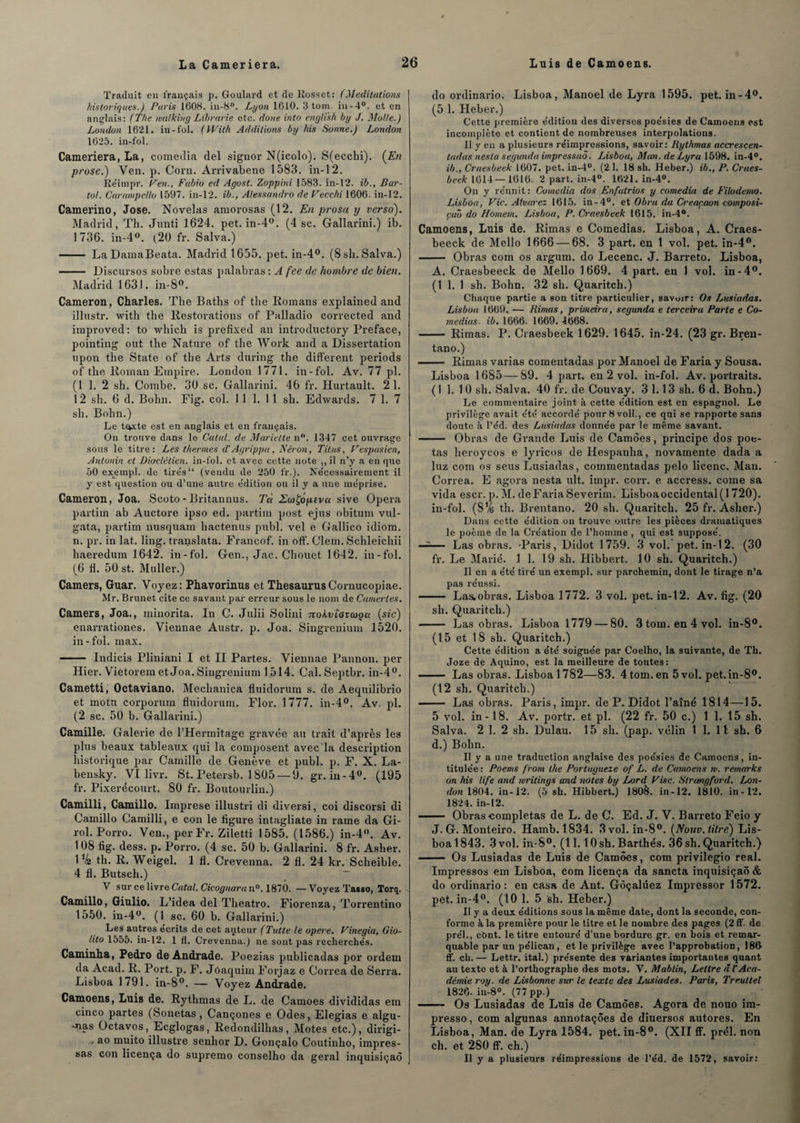 Traduit en français p. Goulard et de Eosset: (Méditations historiques.) Paris 1608. in-8°. Lyon 1610. 3 tom in-4°. et en anglais: (The milkiug Librarie etc. doue into enylikh by J. Molle.) London 1621. in-fol. (With Additions by Ms Sonne.) London 1625. in-fol. Cameriera, La, comedia ciel signor N(icolo). S(ecchi). (En prose.) Ven. p. Corn. Arrivabene 1583. in-12. Re'impr. F en., Fubio ed Agost. Zoppini 1583. in-12. ib., Bar- tol. Carampello 1597. in-12. ib., Alessandro de Vecchi 1606. in-12. Camerino, José. Novelas amorosas (12. En prosu y verso). Madrid, Th. Junti 1624. pet. in-4°. (4 sc. Gallarini.) ib. 1 736. in-4°. (20 fr. Salva.) - LaDamaBeata. Madrid 1655. pet. in-4°. (8 sh. Salva.) - Discursos sobre estas palabras : A fee de hoinbre de bien. Madrid 1631. in-8°. Cameron, Charles. The Baths of the Romans explained and illnstr. with the llestorations of Palladio corrected and improved: to which is préfixée! an introductory Préfacé, pointing ont the Nature of the Work and a Dissertation upon the State of the Arts during the different periods of the Roman Empire. London 1771. in-fol. Av. 77 pl. (1 1. 2 sh. Combe. 30 sc. Gallarini. 46 fr. Hurtault. 21. 12 sh. 6 d. Bohn. Fig. col. 11 1. 1 1 sh. Edwards. 7 1. 7 sh. Bohn.) Le t^xte est en anglais et en français. On trouve dans le Catal. de Mariette n°. 1347 cet ouvrage sous le titre: Les thermes d’Agrippa , Béron, Titus, Vespasien, Antonin et Dioclétien, in-fol. et avec cette note ,, il n’y a en que 50 exempl. de tire's“ (vendu de 250 fr.). Nécessairement il y est question ou d’une autre e'dition ou il y a une méprisé. Cameron, Joa. Scoto - Britannus. Tù EcoÇôpevct sive Opéra partim ab Auctore ipso ed. partira post ejus obitum vul- gata, partim nusquam hactenus publ. vel e Gallico idiom. n. pr. in lat. ling. translata. Francof. in oiî. Clem. Schleichii haeredum 1642. in-fol. Gen., Jac. Chouet 1642. in-fol. (6 fl. 50 st. Muller.) Camers, Guar. Voyez: Phavorinus et ThésaurusCornucopiae. Mr. Brunet cite ce savant par erreur sous le nom de Camerles. Camers, Joa., minorita. In C. Julii Solini Tiokvi'ovcoçu (sic) enarrationes. Viennae Austr. p. Joa. Singrenium 1520. in-fol. max. - Indicis Pliniani I et II Partes. Viennae Pannon. per Hier. Vietorem et Joa. Singrenium 1514. Cal. Septbr. in-4°. Cametti, Octaviano. Mechanica fluidorum s. de Aequilibrio et motu corporum fluidorum. Flor. 1777. in-4°, Av. pl. (2 sc. 50 b. Gallarini.) Camille. Galerie de l’Hermitage gravée au trait d’après les plus beaux tableaux qui la composent avec la description historique par Camille de Genève et publ. p. F. X. La- bensky. VI livr. St. Petersb. 1 805 — 0. gr. in-4°. (195 fr. Pixerécourt. 80 fr. Boutourlin.) Camilli, Camillo. Imprese illustri di diversi, coi discoi'si cli Camillo Camilli, e con le figure intagliate in rame da Gi- rol. Porro. Ven., per Fr. Ziletti 1585. (1586.) in-4°. Av. 108 fig. dess. p. Porro. (4 sc. 50 b. Gallarini. 8 fr. Asher. 1 V2 th. R. Weigel. 1 fl. Crevenna. 2 fl. 24 kr. Scheible. 4 fl. Butsch.) V sur ce livre Catal. Cicognara n°. 1870. — Voyez Tasso, Torq. Camillo, Giulio. L’idea del Theatro. Fiorenza, Torrentino 1550. in-4°. (1_ sc. 60 b. Gallarini.) Les autres écrits de cet auteur (Tutte le opéré. Vinegia, Gio- lito 1555. in-12. 1 fl. Crevenna.) ne sont pas recherchés. Caminha, Pedro de Andrade. Poezias publicadas por ordem da Acad. R. Port. p. F. Jôaquim Forjaz e Correa de Serra. Lisboa 1791. in-8°. — Voyez Andrade. Camoens, Luis de. Rythmas de L. de Camoes divididas era cinco partes (Sonetas , Cançones e Odes, Elegias e algu- -nas Octavos, Ecglogas, Redondilhas, Motes etc.), dirigi- - ao muito illustre senhor D. Gonçalo Coutinho, impres- sas con licença do supremo conselho da gérai inquisiçaô do ordinario. Lisboa, Manoel de Lyra 1595. pet. in-4°. (5 1. Heber.) Cette première édition des diverses poésies de Camoens est incomplète et contient de nombreuses interpolations. Il y en a plusieurs réimpressions, savoir: Rythmas accrescen- tadas nesla segunda impressaô. Lisboa, Man. de Lyra 1598. in-4°. ib., Craesbeek 1607. pet. in-4°. (2 1. 18 sh. Heber.) ib., P. Craes- beek 1614 —1616. 2 part. in-4°. 1621. in-4°. On y réunit: Comedia dos Enfatrios y comedia de Filodemo. Lisboa, Vie. Alvarez 1615. in-4°. et Obra da Creaçaon composi- çab do Nomem. Lisboa, P. Craesbeek 1615. in-4°. Camoens, Luis de. Rimas e Comedias. Lisboa, A. Craes- beeck de Mello 1666 — 68. 3 part, en 1 vol. pet. in-4°. - Obras com os ârgum. do Lecenc. J. Barreto. Lisboa, A. Craesbeeck de Mello 1669. 4 part, en 1 vol. in-4°. (1 1. 1 sh. Bohn. 32 sh. Quaritch.) Chaque partie a son titre particulier, savoir: Os Lusiadas. Lisboa 1669. — Rimas, primeira, segunda e terceira Parte e Co¬ medias. ib. 1666. 1669. 4668. - Rimas. P. Craesbeek 1629. 1645. in-24. (23 gr. Bren- tano.) - Rimas varias comentadas por Ma.noel de Faria y Sousa. Lisboa 1685 — 89. 4 part, en 2 vol. in-fol. Av. portraits. (1 1. 1 0 sh. Salva. 40 fr. de Couvay. 3 1.1 3 sh. 6 d. Bohn.) Le commentaire joint à cette édition est en espagnol. Le privilège avait été accordé pour 8 voll., ce qui se rapporte sans doute à l’éd. des Lusiadas donnée par le même savant. - Obras de Grande Luis de Camoes, principe dos poe- tas heroycos e lyricos de Hespanha, novamente dada a luz com os seus Lusiadas, commentadas pelo licenc. Man. Correa. E agora nesta ult. impr. corr. e accress. corne sa vida escr. p. M. de Faria Severim. Lisboaoccidental(l 720). in-fol. (SVs th. Brentano. 20 sh. Quaritch. 25 fr. Asher.) Dans cette édition on trouve outre les pièces dramatiques le poème de la Création de l’homme , qui est supposé. —— Las obras. -Paris, Didot 1759. 3 vol. pet. in-12. (30 fr. Le Marié. 1 1. 19 sh. Hibbert. 10 sh. Quaritch.) Il en a été tiré un exempl. sur parchemin, dont le tirage n’a pas réussi. - Las.obras. Lisboa 1772. 3 vol. pet. in-12. Av. fig. (20 sh. Quaritch.) - Las obras. Lisboa 1779 — 80. 3tom.en4vol. in-8°. (15 et 18 sh. Quaritch.) Cette édition a été soignée par Coelho, la suivante, de Th. Joze de Aquino, est la meilleure de toutes: - Las obras. Lisboa 1782—83. 4 tom. en 5 vol. pet.in-80. (12 sh. Quaritch.) .- Las obras. Paris, impr. de P. Didot l’aîné 1814—15. 5 vol. in -18. Av. portr. et pl. (22 fr. 50 c.) 1 1. 15 sh. Salva. 2 1. 2 sh. Dulau. 15 sh. (pap. vélin 1 1. 11 sh. 6 d.) Bohn. Il y a une traduction anglaise des poésies de Camoens, in¬ titulée : Poems from the Portuyueze of L. de Camoens m. remarks on his life and rvritings and notes by Lord Vise. Slritnqford. Lon¬ don 1804. in-12. (5 sh. Hibbert.) 180&. in-12. 1810. in-12. 1824. in-12. —— Obras complétas de L. de C. Ed. J. V. Barreto Feio y J. G. Monteiro. Hamb. 1834. 3 vol. in-8°. (Nouv. litre) Lis¬ boa 1843. 3 vol. in-8°. (11.1 Osh. Barthés. 36sh. Quaritch.) —— Os Lusiadas de Luis de Camoes, com privilegio real. Impressos em Lisboa, com licença da sancta inquisiçaô & do ordinario: en casa de Ant. Gôçalüez Impi essor 1572. pet. in-4°. (10 1. 5 sh. Heber.) Il y a deux éditions sous la même date, dont la seconde, con¬ forme à la première pour le titre et le nombre des pages (2 ff. de prél., cOnt. le titre entouré d'une bordure gr. en bois et remar¬ quable par un pélican, et le privilège avec l’approbation, 186 ff. ch. — Lettr. ital.) présente des variantes importantes quant au texte et à l’orthographe des mots. V. Mablin, Lettre d l’Aca¬ démie roy. de Lisbonne sur le texte des Lusiades. Paris, Tre.ultel 1826. in-8°. (77 pp.) - Os Lusiadas de Luis de Camoes. Agora de nouo im- presso, com algunas annotaçôes de diuersos autores. En Lisboa, Man. de Lyra 1584. pet. in-8°. (XII ff. prél. non ch. et 280 ff. ch.) Il y a plusieurs réimpressions de l’éd. de 1572, savoir: