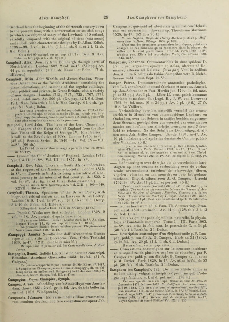 Scotland from the beginning of the thirteenth century clown to the présent time, with a conversation on scottish song : to which are subjoined songs of the Lowlands of Scotland, carefully compared with the original éditions (with tnusic) and embell. with characteristic designs by D. Allan. Edinb. 1798 — 99. 2 vol. in - 4°. (1 1. 11 sh. 6 d. et 2 1. 12 sh. 6 d. Bohn.) On a tiré 90 exempl. sur gr. pap. (2 1. 2 sh. Dent. 3 1. 3 sh. Bohn. — Gr. pap. 3 1. 7 sh. Sykes.) Campbell, Alex. Journey from Edinburgh through parts of North Britain. London 1802. 2 vol. in-4°. (840 pp.) Av. 44 gr. en aquatinta. (1 1. 1 sh. Nassau et Bohn. 17 sh. Hibbert.) Campbell, Colin, John Woolfe and James Gandon. Vitru- vius Britanuicus or the British Architect; containing the plans, élévations, and sections of the regular buildings, both publick and private, in Great Britain, with a variety ôf new designs. London 1715, 1717, 1725, 1767, 1771. 5 vol. in-fol. max. Av. 500 pl. (Gr. pap. 32 1. 6 d. Dent. 19 !. 19 sh. Edwards:) 343 fr. Mac-Carthy. 6 1. 6 sh. (gr. pap. 8 1. 8 sh.) Bohn. Les trois premiers voll. ont été reproduits en 1767 et l'on préfère les exempl. de cette seconde édition, réunis aux 4e et 5» vol. supplémentaires, donnés parWoolfe et Gandon, puisqu’ils sont plus complets que ceux de la première. Campbell, Lord John. The lives of the Lord Chancellors and Keepers of the Great Se'al of England from the Ear- liest Times till the. Reign of George IV. First Sériés in 3 voll. to the Révolution of 1688. London 1846. in-8°. (42 sh.) Second Séries, ib. 1846 — 48. Vol. IV — VII. in-8°. (60 sh.) La IVe éd de ce célèbre ouvrage a paru en 1857. en 10vol. in-8°. roy. - Lives of the Chief-Justices of England. London 1842. Vol. I & IL in-8. Vol. III. ib. 1857. in-8°. Campbell, Rev. John. Travels in South Africa undertaken at the request of the Missionary Society. London 1815. in-8°. — Travels in S. Africa being a narrative of a se¬ cond journey in the interior of that country. ib. 1822. 2 vol. in -8°. Av. fig. (7 et 10 sh. Bohn ensemble.) Voyez sur ce livre Quarterty Rev. Vol. XIII. p. 309 — 340. XXVIÎ p. 364 —377. Campbell, Thomas. Specimens of the British Poets, with biogr. and critical notices and an Essay on British Poetry. London 1819. 7 vol. in-8°. roy. (5 1. 15 sh. 6 d. Drury. 3 1. 10 sh. Bohn. 4 1. Hibbert.) Réimprimé: Jjondon 1844. 1 vol. in-8u.irap. (15 sh.) _ Poetical Works now first collected. London 1828. 2 vol. in-18. Av. portrait d’après Lawrence. Il y en a une édition illustrée: London 1818. in-8°. Av. vign. d’après Turner (1 1., tig. sur pap. de Chine I 1. 10 sh.) La première édition de son célébré poeme : The pleasures of hope a paru Edinb. 1799. in-12. (Campeggi, Annib.) Novelle due dall’ Accademico Oscuro esposte nello stile del Boccaccio. Ven., Crist. Tomasini 1630. in-4°. (12 ff., dont le dernier bl.) Réimpr. dans le premier vol. des Cento novelle amor. d. Acad. Incogu. Campegius, Bened. Italidis LL. X. latino carminé conscripti. Bononiae, Anselmus Giacarellus Io53. in-fol. (31 fr. Gaignat.) Ce poème n’appartient pas, comme dit Mr. Ebert n°.3417. à Symphorien Champier, mais à Benoît Campeggi, dr. en phi¬ losophie et en médecine à Bologne (f le 13 Janvier 1566.) V. Fantuzzi, Scritt. Boloyn. Vol. III. p. 47 sq. Campegius. Voyez Champier, Symph. Campen, J. van. Afbeelding van ’tStadt-Huys van Amster¬ dam. Amst. 1661. 2 vol. gr. in-fol. Av. de très belles fig. en t.- d. (18 fl. Windprecht.) Campensis, Johannes. Ex variis libellis Eliae grammatico- rum omnium doctiss., hue fere congestum est opéra Joh. Campensis, quicquid ad absolutam grammaticen Hebrai- cam est necessarium. Lovanii ap. Theodorum Martinum 1528. in-4°. (52 ff. à 26 1.) V. van Iseghem, Biogr. de Thierry Martens p. 337 sq. Hoff¬ mann dans le Hebr. Bibliogr. 1858. p. 108. C’est une des premières grammaires hébraïques, point sur¬ chargée de ces minuties qu’on rencontre dans la plupart de celles qui lui sont postérieures. Une éd. Paria 1520. in-8°. n’existe pas. Elle a été reproduite: Paris, Chr. Wechel 1539. 1543. in-8°. Campensis, Johannes. Commentariolus in duas quidem D. Pauli, sed argumenti ejusdem epistolas, altérant ad Ro- manos, alteram ad Galatas. (J la fin:) Ven. in aedibus Joa. Aut. de Nicolinis da Sabio. Sumptibus vero D.Melch. Sessae 1534 mense Sept. in-8°. Camper, Petrus. Demonstrationum anatomico-pathologica- rum L. I. cont. brachii humani fabricam et morbos. Amstel. ap. Joa. Schreuder et Petr. Mortier jun. 1 760. in-fol. max. (6 et 22 pp.) Av. 3 pl. — Liber II. cont. pelvis humanae fabricam et morbos. ib. (Lugd. B., J. W. van Leeuwen) 1762. in-fol. max. (6 et 24 pp.) Av. 5 pl. (9 fl.) 27 fr. 19 c. La Vallière. —— Verhandeling over het natnrlijk verschil der wezen- strekken in Menschen van onterscheidene Landaart en Ouderdom, over het Schoon in antijke beelden en gesnee- dene Steenen, gevolgd door een voorstel van eene nieuwe manier om hoofden van allerleije menschen med Zeker- heid te tekenen. Na des Schrijvers Dood uitgeg. d. zij- nen zoon Adr. Gilles Camper. Utrecht 1791. in-4°. Av. 10 pl. linéaires gr. d’après les dessins de Camper p. Rei- nier Vinkeles. (6 fl.) Il y en a une traduction française p. Denis Bern. Quatre- mère d’Isjonval: Paris (Utrecht) 1791. in-4°. (17 sh. Bohn.' Av. les'mêmes pl. et une autre en allemand p. Sam. Théod Sommerring: Berlin 1792. in-4°. Av. les copies d. pl. orig.gr. p. Berger. -- Redevoeringen over de wijze om de verscheidene hart- stogten op onze wezens te verbeelden; over de verlaa- zende overeenkomst tusschen' de viervoetige dieren, vogelen, visschen en den menscli; en over het gedaan- teschoon. Uitg. d. zijnen zoon A. G. Camper. Utrecht 1792. in-4°. Av. 1 1 pl. lin. et portrait. (6 fl.) Traduit en français (Utrecht 1792. in-4°. 7 sh. Bohn.), en anglais ( The morks on the connexion betmeen lhe Science of Ana¬ tomie and the Arts of Drawing, Painling, Statuary etc. in tmo books. Transi, from the Dulch by T. Coyan. London 1794. in-4°. [200 pp.] Av. 17 pl. 15 sh.) et en allemand (p. G. Sehatz: Ber¬ lin 1793. in-4°.) - Icônes herniarum ed. a. Sam. Th. Sommerring. Fran- cof. ad M. 1801. gr. in-fol. Av. 14 pl. (12% th.) 3 1. 13 sh. 6 d. Dulau. — Oeuvres qui ont pour objet l’hist. naturelle, la physio¬ logie et l’anatomie comparée. Tome 1 — III. Paris 1803. in-8°. Av. atlas in-fol. cont. le portrait de C. et 34 pl. (30 fr.) 1 1. Barthés. 2 1. Dulau. - Description anatomique d’un éléphant mâle p. P. Cam¬ per, publ. p. son fils A. G. Camper. Paris an XI (1802). gr. in-fol. Av. 20 pl. (1 1. 11 sh. 6 d. Dulau.) Il y en a 6 ex. sur gr. pap. vélin. - Observations anatomiques sur la structure intérieure et le squelette de plusieurs espèces de cétacées, par P. Camper etc. publ. p. son fils Adr. G. Camper av. d. notes p. M. Cuvier. Paris 1820. in-4°. Av. atlas in-fol. de 53 pl. (30 fr.) 1 6 sh. Barthés. 2 1. Dulau. Camphora (ou Camphori), Jac. De immortalitate anime in modum dialogi vulgariter incipti (sic pour: incipit) Prolo- gus lege féliciter, s. 1. ni d. pet. in-fol. (28 ff.) Cet ouvrage italien a été impr. Rornae in domo Jo. Phil. de Lignmnine 1472 (et non 1473 V. Audiffredi, Cat. edit. Roman. p. 110 142 ). Il y en a plusieurs réimpressions, savoir : MiL, Ant. Zarothus 1475. die xx menais Mardi. in-4°. ; (Vicenza), Znan- htnardo lôgo 1477. in-4°. ; Cusantiae (Cosenza), Octaviunus Salo- moniits 1478. in-4°.; Brixia, Bal. da Farfcngo 1478. in-4°. Voyez Opuscoli di autori Siciliani Vol. IX. p. 320.