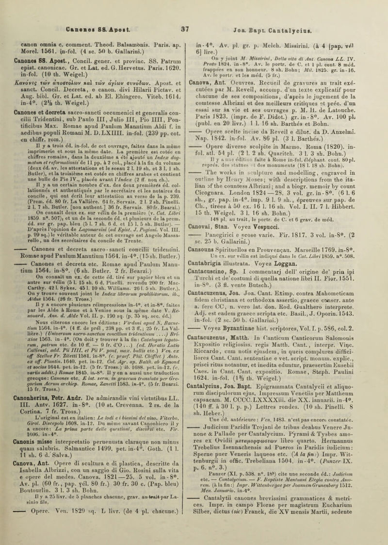 canon omnia c. comment. Theod. Balsamonis. Paris, ap. Morel. 1561. jn-fol. (4 sc. 50 b. Gallarini.) Canones SS. Apoat., Concil. gener. et provinc. SS. Patrum epist. canonicae. Gr. et Lat. ed. G. Hervetus. Paris. 1620. in-fol. (10 th. Weigel.) Kavôveç xàv «aooroAcov xal ttàv aylcov avvoâuv. Apost. et sanct. Concil. Décréta, e canon, divi Hilarii Pictav. et Aug. bibl. Gr. et Lat. ed. ab El. Ehingero. Viteb. 1614.- in-4°. (2ih th. Weigel.) Canones et décréta sacro-sancti oecumenici et generalis con- cilii Tridentini, sub Paulo III, Julio III, Pio IIII, Pon- tificibus Max. Romae apud Paulum Maoutium Aldi f. in aedibus populi Romani M. D.LXIIII. in-fol. (239 pp. cot. en chiffr. rom.) Il y a trois éd. in-fol. de cet ouvrage, faites dans la même imprimerie et sous la même date. La première est cotée en chiffres romains, dans la deuxième a été ajouté un Index dog- matum et reformalionis de 11 pp. à 2 col., placé à la fin du volume (deux éd. av. les attestations et le sceau 2 1. 19 sh. et 3 1. 1 sh. Butler), et la troisième est cotée en chiffres arabes et contient une bulle de Pie IV., placée avant l'Index (2 ff. nou ch.). Il y a un certain nombre d’ex, des deux premières éd. col¬ lationnés et authentiqués par le secrétaire et les notaires du concile, qui ont écrit leur attestation au verso de la p. 239. (Prem. éd. 80 fr. La Vallière. 64 fr. Servais. 2 1. 2 sh. Pinelli. 2 1. 7 sh. Butler, [non authent ] 36 fr. Servais. 80 fr. Bearzi.) On connaît deux ex. sur vélin de la première (v. Cal. Libri 1859- n°. 507), et un de la seconde éd. et plusieurs de la prem. éd. sur gr. pap. bleu (5 I. 7 sh. 6 d. et 15 1. 5 sh. Butler). — D’après l’opinion de Lagomarsini (ad Epist. J. Pogiani. Vol. III. p. 99sq.)le véritable auteur de cet ouvrage est Angelo Massa- rello, un des secrétaires du concile de Trente. — — Canones et décréta sacro-sancti concilii tridentini. Romae apud PaulumManutium 1564. in-4°. (15 sh. Butler.) -- Canones et décréta etc. Romae apud Paulum Manu¬ tium 1564. in-8°. (6 sh. Butler. 2 fr. Bearzi.) On connaît un ex. de cette éd. tiré sur papier bleu et un autre sur ^élin (5 1. 15 sh. 6 d. Pinelli. revendu 200 fr. Mac- Carthy. 42 1. Sykes. 45 1. 10 sh. Williams. 20 1. 5 sh. Butler.). On y trouve souvent joint le Index librorum prohibitorum. ib., Aldus 1564. (26 fr. Tross.) Il y a encore plusieurs réimpressions in-4°. et in-8°. faites par les Aide à Borne et à Venise sous la ipême date V. Re- nouard, Ann. d. Aide Vol. II. p. 190 sq. (p. 35 sq. sec. éd.) Nous citerons encore les éditions: Virduni apud N. Bacne- tiwn 1564. in-4°. (4 ff. de prél , 238 pp. et 3 ff. ; 25 fr. La Val¬ lière.) (Universum sacro-sanctum concilium tridentinum ....) Bri- xiae 1563. in-4°. (On doit y trouver à la fin: Catalogus legato- rum, patium etc. de 10 ff. — 9 fr. d’O ...) (ed. Horatio Lutio CnHiensi, add. Pii IIII. et Pii V. pont. max. bullis etc.) Ven. ex off Stellae Fr. Ziletli 1581. in-8°. (c. praef. Phil. CM filet.) Antv. ex ofi. Plantin. 1640. pet. in-12. Cul. Agr. ap. Balth. ab Egmond et socios 1644. pet. in-12. (5 fr. Tross.) ib. 1088. pet. in-12. (c. variis addit.) Romae 1845. in-8°. Il y en a aussi une traduction grecque: Canones etc. E lat. serai, in graecum translata per Gre- gorium Acrtwt archiep. Romae, Zanelti 1583. in-4°. (5 fr. Bearzi. 15 fr. Tross.) Canonherius, Petr. Andr. De admirandis vini virtutibus LL. III. Antv. 1627. in-8°. (10 8t. Crevenna. 2 rs. de la Cortina. 7 fr. Tross.) L’original est en italien: Le lodi e i biasimi del vino. Viterbo, Girol. Discepolo 1608. in-12. Du même savant C'anonhiero il y a encore: La prima parte dette questioni, diseorsi etc. Fir. 1606. in-4°. Canonis misse interpretatio peruenusta claraque non minus quant salubris. Salmantice 1499. pet. in-4°. Goth. (1 1. 11 sh. 6 d. Salva.) Canova, Ant. Opéré di scultura e di plastica, descritte da Isabella Albrizzi, con un saggio di Gio. Rosini sulla vita e opéré del medes. Canova. 1821—25. 5 vol. in-8°. Av. pl. (60 fr., pap. yél. 80 fr.) 30 fr. 30 c. (Pap. bleu) Boutourlin. 3 1. 3 sh. Bohn. Il y a 25 livr. de 5 planches chacune, grav. an trait-par La- sinio fils. - Opéré. Ven. 1829 sq. L livr. (de 4 pl. chacune.) Joa. Eapt. Cantalyciug. in-4°. Av. pl. gr. p. Melch. Missirini. (à 4 (pap. vé.I 6] lire.) On y joint M. Missirini, Delta vita di Ant. Canova LL. IV. Prato 1824. in-8°. Av. le portr. de C. et l pl. cont. 8 méd. frappées en son honneur. 8 sh. Bohn; Mil. 1825. gr. in-16. Av. le portr. et les méd. (5 fr.) Canova, Ant. Oeuvres. Recueil de gravures au trait exé¬ cutées par M. Reveil, aecomp. d’un texte explicatif pour chacune de ses compositions, d’après le jugement de la comtesse Albrizzi et des meilleurs critiques et préc. d’un essai sur sa vie et ses ouvrages p. M. H. de Latouche. Paris 1823. (impr. de F. Didot.) gr. in-8°. Av. 100 pL (publ. en 20 livr.) 1 1. 16 sh. Barthés et Bohn. - Opéré scelte incise da Reveil e dilue, da D. Anzelmi. Nap. 1842. in-fol. Av. 86 pl. (3 1. Barthés.) - Opéré diverse scolpite in Marmo. Roma (1820). in¬ fol. atl. 54 pl. (2 1. 2 sh. Quaritch. 3 1. 3 sh. Bohn.) Il y aune édition faite & Rome in-fol. éléphant, cont. 80pl. représ, des statues t des monuments (18 1. 18 sh. Bohn). - The works in sculpture and modelling, engraved in outîine by Henry Moses; with descriptions from the ita- lian of the countess Albrizzi ; and a biogr. memoir by count Cicognara. London 1824 — 29. 3 vol. gr. in-8°. (6 1.6 6h., gr. pap. in-4°. irap. 9 1. 9 sh., épreuves sur pap. de Ch., tirées à 50 ex. 16 1. 16 sh. Vol. I. IL 7 1. Hibbert. 15 th. Weigel. 3 1. 16 sh. Bohn.) 148 pl. au trait, le portr. de C. et 6 grav. de méd. Canovai, Stan. Voyez Vespucci. - Panegirici e prose varie. Fir. 1817. 3 vol. in-8°. (2 sc. 25 b. Gallarini.) Cansouns Spirituellos en Prouvençau. Marseille 1769. in-8°. Un ex. sur vélin est indiqué dans le Cal. Libri 1859. n°.508. Cantabrigia illustrata. Voyez Loggan. Cantacuscino, Sp. I eommentarj dell’ origine de’ pria ipi Turchi et de’costumi di quella natione libri II. Fior. 1551. in-8°. (3 fl. vente Butsch.) Cantacuzenus, Joa. Joa. Cant. Elimp. contra Mahometicam fidem ehristiana et orthodoxa assertio, graece conscr. ante a. fere CC, n. vero lat. don. Rod. Gualthero interprète. Adj. est eadem graece scripta etc. Basil., J. Oporin. 1543. in-fol. (2 sc. 50 b. Gallarini.) -Voyez Byzantinae hist. scriptores, Vol.I. p.586, col. 2. Cantacuzenus, Matth. In Canticum Canticorum Salomonis Expositio religiosiss. regis Matth. Cant., interpr. Vinc. Riccardo, cum notis ejusdem, in quels complures diffici- liores Cant. Cant. sententiae e vet. script, monum. explic., prisci ritus notantur, et inedita eduntur, praesertim Eusebii Caes. in Cant. Cant. expositio. Romae, Steph. Paulini 1624. in-fol. (1% th. Weigel.) Cantalycius, Joa. Bapt. Epigrainmata Cantalycii et aliquo- rum discipulorum ejus. Impressum Venetiis per Mattheum capsacam. M. CCCC.LXXXXiii. die XX. ianuarii. in-4». (140 ff. à 30 1. p. p.) Lettres rondes. (10 sh. Pinelli. 8 sh. Heber.) Une éd. antérieure: Fen. 1483. n’est pas encore constatée. - Judiciuin Paridis Trojani de tribus deabus Venere Ju- none&Pallade per Cantalycium. Pÿrami & Tysbes amo- res ex Ovidii p,tTup.0Qq>aasav libro quarto. Ilermannus Trebelius Isennachensis ad Pueros in Paridis iudicium: Sperne puer Veneris laqueos etc. (’A la fin:) Impr. Wit- tenburgii in offic. Trebeliana 1504. in-4°. (Panzer IX. p. 6. n°. 3.) Panzer (XI. p. 538. n°. 18b) cite une seconde éd.: Judicium etc. — Cantalycium. — E. Baptiste Mantuani Elegia contra Amo- rem. (à la fin :) Impr. Wittenbergaeper JoannemGrunenberg 1512. Men. Januario. in-4°. - Cantalytii canones brevissimi grammatices & metri- ces. Impr. in campo Florae per magistrum Eucharium Silber, dictus (sic) Franck, die XV mensis Martii, sedente