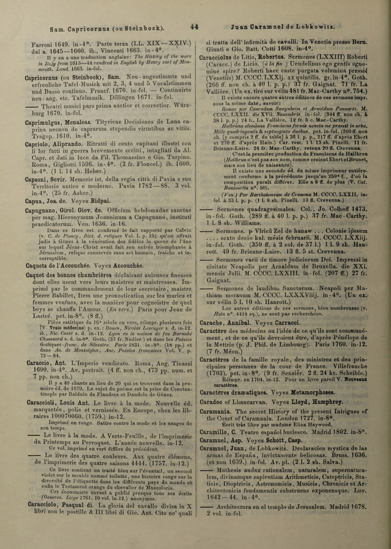 Sam. Capricornus (ou Steinbook). Farroni 1649. in-4°. Parte terza (LL. XIX — XXIV.) dal a. 1645—1660. ib., Vincenti 1663. in-4°. Il y en a une traduction anglaise: The History of ihe mars in Ilcjy from 1613—44 rendred in English by Henry earl of Mon- mouth. Lond. 1663. in-fol. Capricornus (ou Steinbock), Sam. Neu-angestimmte und erfreuliche Taf'el-Musick mit 2, 3, 4 und 5 Vocalstimmen und Basso continuo. Francf. 1670. in-fol. — Continuirte neu-ang. etc. Tafelmusik. Dillingen 1671. in-fol. - Theatri musici pars prima auctior et correctior. Würz- burg 1670. in-fol. Caprimulgus, Menalcas. Tityricae Decisiones de Lana ca- prina necnon de caprarum stupendis virtutibus ac vitiis. Tragop. 1610. in-4°. Capriolo, Aliprando. Bitratti di cento capitani illustri con li lor fatti in guerra brevemente scritti, intagliati da Al. Capr. et dati in luce da Fil. Thomassino e Gio. Turpino. Borna, Gigliotti 1596. in-4°. (2 fr. Floncel.) ib. 1600. in-4°. (1 1. 14 sh. Heber.) Capsoni, Sévir. Memorie ist, délia regia città di Pavia e suo Territorio antico e moderne. Pavia 1782 — 88. 3 vol. in-4°. (25 fr. Asher.) Capua, Joa. de. Voyez Bidpai. Capugnano, Girol. Giov. de. Officium bebdomadae sanctae per mag. Hieronymum Joanninum a Capugnano, instituti praedicatorum'. Ven. 1636. In -16. Dans ce livre est confirmé le fait rapporté par Calvin (v. G. de Plancy, Dict. d. reliques Vol. I. p. 25) qu’on offrait jadis à. Gènes à la vénération des fidèles la queue de l’âne sur lequel Jésus-Christ avait fait son entrée triomphante à Jérusalem, relique conservée sans art humain, fraîche et in¬ corruptible. Caquets de l’Accouchée. Voyez Accouchée. Caquet des bonnes chambrières déclairant aulcunes finesses dont elles usent vers leurs maistres et maistresses. Im¬ primé par le commandement de leur secrétaire, maistre Pierre Babillet, Item une pronostication sur les mariez et femmes veufues, avec la manière pour cognoistre de quel boys se chauffe l’Amour. (En vers.) Paris pour Jean de Lastré. pet. in-8°. (8 ff.) Pièce satirique du 16e siècle en vers, réimpr. plusieurs fois \V. Vraie médecine) p. ex.: Rouen, Nicolas Lescuyer s. d. in-12. ib., Nie. Cos té s. d. in-12. Lyon en la maison de feu Barnabe Chaussard s. d. in-8°. Goth. (37 fr. Nodier.) et dans les Poésies Gothiques - franc., de Silueslre. Paris 1831. in-8°. (18 pp.) et dans An. de Montaiglon, Ane, Poésies françaises Vol. V. p. 72—84. Caraccio, Ant. L’Imperio vendicato. Borna, Ang. Tinassi 1690. in-4°. Av. portrait. (4 ff. non ch., 473 pp. num. et 7 pp. non ch.) Il y a 40 chants au lieu de 20 qui se trouvent dans la pre¬ mière éd. de 1679. Le sujet du poème est la prise de Constan¬ tinople par Balduin de Flandres et Dandolo de Gênes. Caraccioli, Louis Ant. Le livre à la mode. Nouvelle éd. marquetée, polie et vernissée. En Europe, chez les lib¬ raires 100070060. (1759.) in-12. Imprimé en rouge. Satire contre la mode et les usages de son temps. - Le livre à la mode. A Verte-Feuille, de l’imprimerie du Printemps au Perroquet. L’année nouvelle, in-12. Ce vol. imprimé en vert diffère du précédent. — Le livre des quatre, couleurs. Aux quatre élémens, de l’imprimerie des quatre saisons 4444. (1757. in-12.) Ce livre contient un traité bleu sur l’éventail, un second violet sur le meuble nommé toilette, une histoire rouge sur la diversité de l’etiquette dans les différents pays du monde et enfin le Testament orange du chevalier de Muscoloria. Cet économiste savant a publié presque tous ges écrits (Oeuvres. Liège 1761. 10 vol. in-12.) anonymes. Caracciolo, Pasqual di, La gloria del eavallo divisa in X libri con le postille & III libri di Gio. Ant. Cito ne’ quali si tratta dell’ infirmità de cavalli. In Venetia presso Bern. Giunti e Gio. Batt. Cotti 1608. in-4°. Caracciolus de Litio, Robertus. Sermones (LXXIII) Boberti (Caracc.) de Licio. (« la fin.) Uendelinus ego gentis ogno- mine spire? Boberti haec caste purgata volumina pressi»! (Venetiis) M. CCCC. LXXij. xx quintilis. gr.in-40. Goth. (266 ff'. non ch. à 40 1. p. p.) 37 fr. Gaignat. 71 fr. La Vallière. (Un ex. tiré sur vélin481 fr. Mac-Carthy n°. 754.) Il existe encore quatre autres éditions de ces sermons impr. sous la même date, savoir: Romae per Conradum Snieynheim et Arnoldum Pannartz. M. CCCC. LXXII. dieXNii. Nouembris. in-fol. (344 ff. non ch. à 38 1. p. p.) 24 fi. La Vallière. 12 fr. 5 c. Mac-Carthy. Hatbruna alemanus Francisais formis ueneta me pressit in urbe. Mille quadringentis & septuuginta duobus. pet. in-fol. (260ff. non ch. [y compris 2 ff. de table] à 36 1. p. p., 217 ff. d’après Ebert et 270 ff. d’après Hain.) Car. rom. 1 1. 13 sh. Pinelli. 11 fr. Brienne-Laire. 24 fr. Mac-Carthy. retenu 20 fl. Crevenna. C’est la première production de Franciscus de Hailbrun (Hailbrun n’est pas son nom, comme croient Ebert etBrunet, mais son lieu de naissance). Il existe une seconde éd. du même imprimeur entière¬ ment conforme à la précédente jusqu’au 259* f., d’où la composition paraît différer. Elle a 8 ff. de plus (V. Cat. B autour lin n°. 50). (Ven.) Per Barthobmeum de Cremona M. CCCC. LXXII. in¬ fol. à 33 1. p. p. (1 1. 8 sh. Pinelli. J 3 fl. Crevenna.) - Sermones quadragesimales. Col., Jo. Colhoff 1473. in-fol. Goth. (289 ff. à 40 1. p. p.) 37 fr. Mac-Carthy. 1 1. 8 sh. Williams. - Sermones. p Vlricù Zel de hanaw . . . Colonie ïpssurn .... sexto decïo kal. mêsis februarii. M. CCCC. LXXiij. in-fol. Goth. (359 ff. à 2 col. de 37 1.) 1 1. 9 sh. Han- rott. 49 fr. Brienne-Laire. 13 fl. 5 st. Crevenna. - Sermones varii de timoré judiciorum Dei. Impressi in ciuitate Neapolis per Arnaldum de Bruxella. die XXi. mensis Julii. M. CCCC. LXXIII. in-fol. (207 ff.) 27 fr. Gaignat. - Serjnones de laudibus Sanctorum. Neapoli per Ma- thiam morauum M. CCCC. LXXXViiij. in-4°. (Un ex. sur vélin 5 1. 1 0 sh. Hanrott.) Les autres éditions de ces sermons, bien nombreuses (v. Hain n°. 4418 sq.), ne sont pas recherchées. Carache, Annibal. Voyez Carracci. Caractère des médecins ou l’idée de ce qu’ils sont communé¬ ment , et de ce qu’ils devroient être, d’après Pénélope de la Mettrie (p. J. Phil. de Limbourg). Paris 1760. in-12. (7 fr. Méon.) Caractères de la famille royale, des- ministres et des prin¬ cipales personnes de la cour de France. Villefranche (1703). pet. in- 8°. (9 fr. Sensier. 2 fl. 24 kr. Scheible.) Réimpr. en 1704. in-12. Pour un liyre pareil V. Nouveaux caractères. Caractères dramatiques. Voyez Métamorphosés. Caradoc of Lhancarvan. Voyez Lloyd, Humphrey. Caramania. The secret History of the présent Intrigues of the Court of Caramania. London 1727. in-8°. Ecrit très libre par madame Eliza Haywood. Caramillo, C. Teatro espanol burlesco. Madrid 1802. in-8°. Çaramuel, Asp, Voyez Schott, Casp. Çaramuel, Juan, de Lobkowitz. Declaracion mystica de las armas de Espana, iuvictamente beheosas. Bruss. 1636. (et non 1639.) in-fol. Av.pl. (2 1. 2 sh. Salva.) - Mathesis audax rationalem, naturalem, supernatura- lem, divinamque sapien.tiam Arithmeticis, Catoptricis, Sta- ticis, Dioptricis , Astronomicis, Musicis , Chronicis et Ar- chitectonieis fundamentis substruens exponensque. Lov. 1642 — 44. in-4°. - Architectura en el templo de Jérusalem. Madrid 1 678. 2 vol. in-fol.