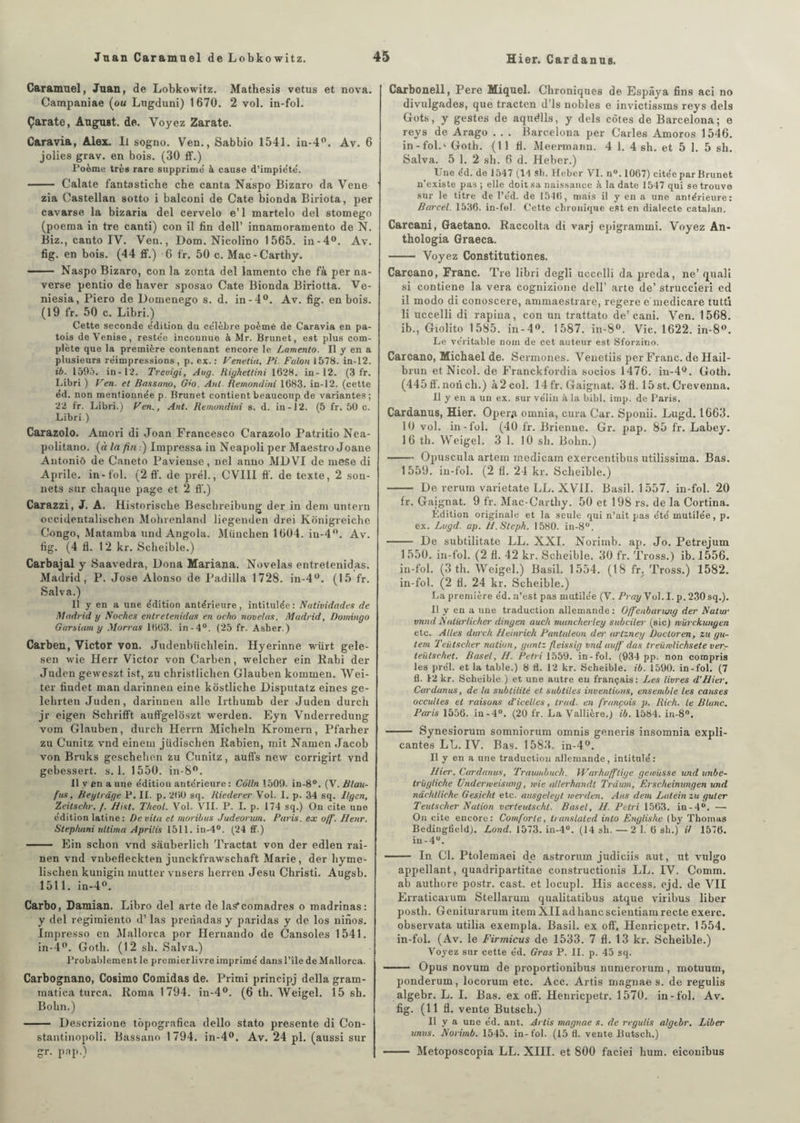 Caramuel, Juan, de Lobkowitz. Mathesis vêtus et nova. Campaniae (ou Lugduni) 1670. 2 vol. in-fol. Çarate, August. de. Voyez Zarate. Caravia, Alex. Il sogno. Ven., Sabbio 1541. in-4°. Av. 6 jolies grav. en bois. (30 fi'.) Poème très rare supprime à cause d’impiété'. - Calate fantasticbe che canta Naspo Bizaro da Vene zia Castellan sotto i balconi de Cate bionda Biriota, per cavarse la bizaria del cervelo e’1 martelo del stomego (poema in tre canti) con il fin dell’ innamoramento de N. Biz., canto IV. Ven., Dom. Nicolino 1565. in-4°. Av. fig. en bois. (44 ff.) 6 fr. 50 c. Mac-Carthy. - Naspo Bizaro, con la zonta del lamento che fà per na- verse pentio de haver sposao Cate Bionda Biriotta. Ve- niesia, Piero de Domenego s. d. in-4°. Av. fig. en bois. (19 fr. 50 c. Libri.) Cette seconde édition du célèbre poème de Caravia en pa¬ tois de Venise, restée inconnue à Mr. Brunet, est plus com¬ plète que la première contenant encore le Lamento. Il y en a plusieurs réimpressions , p. ex. : Venetia, Pi. Faloti 1578. in-12. ib. 1595. in-12. Treuigi, Aug. Righettini 1628. in-12. (3 fr. Libri ) Ven. et Bassano, G’O. Aul. Remondîni 1683. in-12. (cette éd. non mentionnée p. Brunet contient beaucoup de variantes; 22 fr. Libri.) Ven*, Ant. Remondîni s. d. in-12. (5 fr. 50 c. Libri ) Carazolo. Amori di Joan Francesco Carazolo Patritio Nea- politano. [à la fin i) Impressa in Neapoli per Maestro Joane Autoniô de Caneto Paviense, nel anuo MD VI de mese di Aprile. in-fol. (2 ff. de prél., CVIII ff. de texte, 2 son¬ nets sur chaque page et 2 ff.) Carazzi, J. A. Historische Beschreibung der in déni untern occidentalischen Molirenland liegenden drei Kônigreiche Congo, Matamba und Angola. München 1604. iu-4°. Av. fig. (4 fl. 12 kr. Scheible.) Carbajal y Saavedra, Dona Mariana. Novelas entretenidas. Madrid, P. José Alonso de Padilla 1728. in-4°. (15 fr. Salva.) Il y en a une édition antérieure, intitulée: Natividades de Madrid y Boches entretenidas en ocho novelas. Madrid, Domingo Garsiam y Morras 1663. in-4°. (25 fr. Asher.) Carben, Victor von. Judenbüchlein. Hyerinne würt gele- sen wie Herr Victor von Carben, welcher ein Rabi der Juden geweszt ist, zu christlichen Glauben kommen. Wei- ter findet man darinnen eine kôstliche Disputatz eines ge- lehrten Juden, darinnen aile Irtbumb der Juden durch jr eigen Schrifft auffgelôszt werden. Eyn Vnderredung vom Glauben, durch Herrn Micheln Kromern, Pfarher zu Cunitz vnd einem jüdischen Rabien, mit Namen Jacob von Bruks geschehen zu Cunitz, auffs new corrigirt vnd gebessert. s. 1. 1550. in-8°. Il y en a une édition antérieure : Colin 1509. in-8°. (V. Blau- fus, Beytrdge P. II. p. 260 sq. Riederer Vol. I. p. 34 sq. Ilgen, Zeitschr. f. hist. Theol. Vol. VIL P. I. p. 174 sq.) Ou cite une édition latine : Devita et moribus Judeorum. Paris, ex o/fi. Henr. Stephani ultima Aprilis 1511. in-4°. (24 ff.) - Ein scbon vnd sauberlich Tractat von der edlen rai- nen vnd vnbefleckten junckfrawschaft Marie, der hyrne- lischen kunigin rnutter vnsers herren Jesu Christi. Augsb. 1511. in-4°. Carbo, Damian. Libro del arte de laS*comadres o madrinas: y del regimiento d’las prenadas y paridas y de los ninos. Irnpresso en Mallorca por Hernando de Cansoles 1541. in-4°. Goth. (12 sh. Salva.) Probaldement le premier livre imprimé dans l’île de Mallorca. Carbognano, Cosimo Comidas de. Primi principj délia gram- matica turca. Roma 1794. in-4°. (6 th. Weigel. 15 sh. Bohn.) - Descrizione tôpografica dello stato présente di Con- stantinopoli. Bassano 1794. in-4°. Av. 24 pl. (aussi sur gr. pap.) Carbonell, Pere Miquel. Chroniques de Espâya fins aci no divulgades, que tracten d’is nobles e invictissms reys dels Gots, y gestes de aquélls, y dels côtes de Barcelona; e reys de Arago . . . Barcelona per Caries Amoros 1546. in-fol.' Goth. (11 fl. Meermann. 4 1. 4 6h. et 5 1. 5 sh. Salva. 5 1. 2 sh. 6 d. Heber.) Une éd. de 1547 (11 sh. Heber VI. n°. 1067) citée par Brunet n’existe pas ; elle doit sa naissance à la date 1547 qui se trouve sur le titre de l’e'd. de 1546, mais il y en a une antérieure: Barcel. 1536. in-fol. Cette chronique est en dialecte catalan. Carcani, Gaetano. Raccolta di varj epigrammi. Voyez An- thologia Graeca. - Voyez Constitutiones. Carcano, Franc. Tre libri degli uccelli da preda, ne’ quali si contiene la vera cognizione dell’ arte de’ struccîeri ed il modo di conoscere, ammaestrare, regere emedicare tutti li uccelli di rapiua, con un trattato de’cani. Ven. 1568. ib., Giolito 1585. in-4°. 1587. in-8°. Vie. 1622. in-8°. Le véritable nom de cet auteur est Sforzino. Carcano, Michael de. Sermones. Venetiis per Franc, de Hail- brun et Nicol. de Franckfordia socios 1476. in-4°. Goth. (445 ff. non ch.) à 2 col. 14 fr. Gaignat. 3 fl. 15 st. Crevenna. Il y en a un ex. sur vélin à la bibl. imp. de Paris. Cardanus, Hier. Oper<t omnia, cura Car. Sponii. Lugd. 1663. 10 vol. in-fol. (40 fr. Brienne. Gr. pap. 85 fr. Labey. 16 th. Weigel. 3 1. 10 sh. Bohn.) -Opuscula artem medicam exercentibus utilissima. Bas. 1559. in-fol. (2 fl. 24 kr. Scheible.) - De reruin varietate LL. XVII. Basil. 1557. in-fol. 20 fr. Gaignat. 9 fr. Mac-Carthy. 50 et 198 rs. de la Cortina. Édition originale et la seule qui n’ait pas été mutilée, p. ex. Lugd. ap. Jl.Slcph. 1580. in-8°. - De subtilitate LL. XXI. Norimb. ap. Jo. Petrejum 1 550. in-fol. (2 fl. 42 kr. Scheible. 30 fr. Tross.) ib. 1556. in-fol. (3 th. Weigel.) Basil. 1554. (18 fr. Tross.) 1582. in-fol. (2 fl. 24 kr. Scheible.) La première éd. n’est pas mutilée (V. Pray Vol.I. p.230sq.). Il y en a une traduction allemande: Offienbanaig der Nalur vnnd Nalürlicher dingen auch muncherley subciter (sic) mürckunyen etc. Ailes durch llemrich Pantuleun des' artzney Doctoren, zu gu- tem Teiitscher nation, yantz fleissig vnd au/fi das treüwlichsete ver- teiitschet. Basel, H. Pétri 1559. in-fol. (934 pp. non compris les prél. et la table.) 8 fl. 12 kr. Scheible. ib. 1590. in-fol. (7 fl. 12 kr. Scheible ) et une autre en français: Les livres d’hier. Cardanus, de la subtilité et. subtiles inventions, ensemble les causes occultes et raisons d’icelles, trad. en français p. Rich. le Blunc. Paris 1556. in-4°. (20 fr. La Vallière.j ib. 1584. in-8°. - Synesiorum somniorum omnis generis insomnia expli- cantes LL. IV. Bas. 1583. in-4°. Il y en a une traduction allemande, intitulé : hier. Cardanus, Traumbuch. Warhafflitje gewüsse und unbe- trügliche Undermeisung, une allerhandl Trdum, Erseheimmgen und nàchlliche Gesicht etc. ausgelegt werden. Ans dem Latein zu guter Teutscher Nation verteutschl. Basel, h. Pdri 1563. in-4°. — On cite encore: Comforle, translated into Englishe (by Thomas Bedingfield). Lond. 1573. in-4°. (14 sh. —2 1. 6 sh.) if 1576. in-4u. - In Cl. Ptolemaei de astrorum judiciis aut, ut vulgo appellant, quadripartitae constructionis LL. IV. Comm. ab authore postr. cast. et locupl. His access. ejd. de VII Erraticarum Stellarum qualitatibus atque viribus liber posth. Geniturarum iteruXIIadhancscientiamrecteexerc. observata utilia exempla. Basil, ex off, Henricpetr. 1554. in-fol. (Av. le Firmicus de 1533. 7 fl. 13 kr. Scheible.) Voyez sur cette éd. Gras P. IL p. 45 sq. - Opus novum de proportionibus numerorum , motuuin, ponderum, locorum etc. Acc. Artis magnae s. de regulis algebr. L. I. Bas. ex off. Henricpetr. 1570. in-fol. Av. fig. (11 fl. vente Butsch.) Il y a une éd. ant. Artis magnae s. de regulis algtbr. Liber unus. Norimb. 1545. in-fol. (15 fl. vente Butsch.) - Metoposcopia LL. XIII. et 800 faciei hum. eiconibus