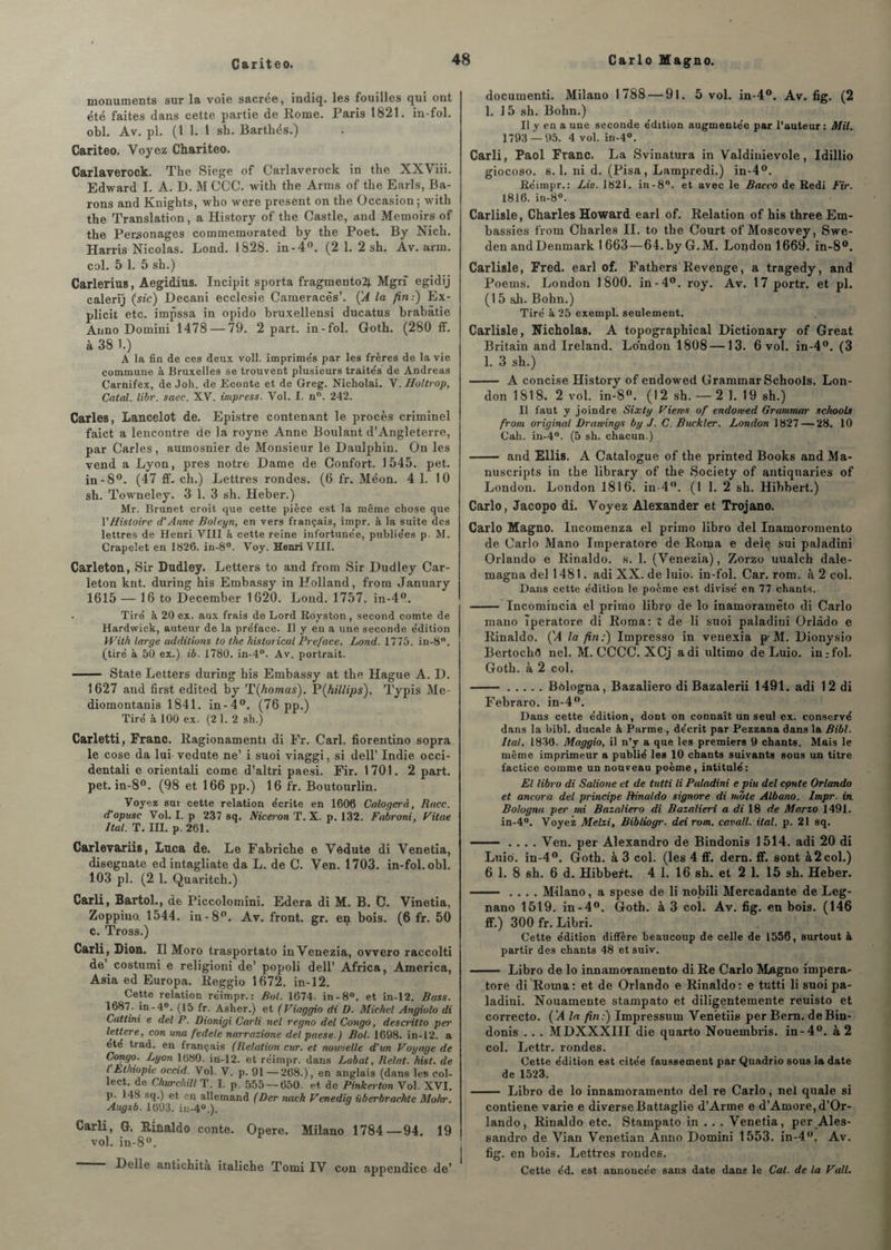 Cariteo. monuments sur la voie sacrée, indiq. les fouilles qui ont été faites dans cette partie de Rome. Paris 1821. in-fol. obi. Av. pl. (1 1. 1 sh. Barthés.) Cariteo. Voyez Chariteo. Carlaverock. The Siégé of Carlaverock in the XXViii. Edward I. A. D. M CCC. witli the Arms of the Earls, Ba¬ rons and Knights, who were présent on the Occasion; with the Translation, a History of the Castle, and Memoirs of the Personages commemorated by the Poet. By Nich. Harris Nicolas. Lond. 1828. in-4°. (2 1. 2 sh. Av. arm. col. 5 1. 5 sh.) Carlerius, Aegidius. Incipit sporta fragmento2j. Mgrf egidij calerij (sic) Decani ecclesie Cameracès’. ÇA la fin.) Ex- plicit etc. impssa in opido bruxellensi ducatus hrabâtie Auno Domini 1478 — 79. 2 part, in-fol. Goth. (280 ff. à 38 1.) A la fin de ces deux voll. imprime's par les frères de la vie commune à Bruxelles se trouvent plusieurs traités de Andréas Carnifex, de Joh. de Econte et de Greg. Nicholai. V. Holtrop, Catal. libr. saec. XV. impress. Vol. I. n°. 242. Caries, Lancelot de. Epistre contenant le procès criminel faict a lencontre de la royne Anne Boulant d’Angleterre, par Caries, aumosnier de Monsieur le Daulphin. On les vend a Lyon, près notre Dame de Confort. 1545. pet. in-8°. (47 ff. ch.) Lettres rondes. (6 fr. Méon. 4 1. 1 0 sh. Towneley. 3 1. 3 sh. Heber.) Mr. Brunet croit que cette pièce est la même chose que VHistoire d'Anne Boleyn, en vers français, impr. à la suite des lettres de Henri VIII à cette reine infortunée, publiées p. M. Crapelet en 1826. in-8°. Voy. Henri VIII. Carleton, Sir Dudley. Letters to and from Sir Dudley Car- leton knt. during his Embassy in Holland, frorn January 1615 — 16 to December 1620. Lond. 1757. in-4°. Tiré à 20 ex. aux frais de Lord Royston , second comte de Hardwick, auteur de la préface. Il y en a une seconde édition With large additions to the hislorical Préfacé. Lond. 1775. iu-8°. (tiré à 50 ex.) ib. 1780. in-4°. Av. portrait. - State Letters during his Embassy at the Hague A. D. 1627 and first edited by rL\homas). P(hillips), Typis Me- diomontanis 1841. in-4°. (76pp.) Tiré à 100 ex. (2 1. 2 sh.) Carletti, Franc. Ragionamenti di Fr. Cari, fiorentino sopra le cose da lui vedute ne’ i suoi viaggi, si dell’ Indie occi- dentali e orientali corne d’altri paesi. Fir. 1701. 2 part, pet. in-8°. (98 et 166 pp.) 16 fr. Boutourlin. Voyez sur cette relation écrite en 1606 Calogerà, Race, d’opusc Vol. I. p 237 sq. Niceron T. X. p. 132. Fabroni, Vitae liai. T. III. p. 261. Carlev&riis, Luca de. Le Fabriche e Védute di Venetia, disegnate ed intagliate da L. de C. Ven. 1703. in-fol. obi. 103 pl. (2 1. Quaritch.) Carli, Bartol., de Piccolomini. Edera di M. B. C. Vinetia, Zoppiuo. 1544. in-8°. Av. front, gr. en bois. (6 fr. 50 c. Tross.) Carli, Dion. Il Moro trasportato inVenezia, ovvero raccolti de’ costumi e religioni de’ popoli dell’ Africa, America, Asia ed Europa. lieggio 1672. in-12. Cette relation réimpr. : Bol. 1674. in-8°. et in-12. Bass. 1687. in-4°. (15 fr. Asher.) et (Viaggio di D. Michel Angiolo di Cattini e del P. Dionigi Carli net regno del Congo, descritto per lettere, con ma ftdele narrazione del paese.) Bol. 1698. in-12. a été trad. en français (Relation cur. et nouvelle d’un Voyage de Congo. Lyon 1080. iii-12. et réimpr. dans Labat, Relat. hist. de l Ethiopie occid. Vol. V. p. 91 —268.), en anglais (dans les col- lect. de Churchill T. I. p. 555 — 650. et de Pinkerton Vol. XVI. p. 148 sq.) et en allemand (Der nach Venediq überbrachte Mohr. Augsb. 1693. in-40.). Carli, G. Rinaldo conte. Opéré. Milano 1784—94. 19 vol. in-8°. Delle antichita italiche Tomi IV con appendice de’ documenti. Milano 1788 — 9l. 5 vol. in-4°. Av. fig. (2 1. 1 5 sh. Bohn.) Il y en a une seconde édition augmentée par l’auteur : Mil. 1793 — 95. 4 vol. in-4°. Carli, Paol Franc. La Svinatura in Valdinievole, Idillio giocoso. s.l. ni d. (Pisa, Lampredi.) in-4°. Réimpr.: Lie. 1821. in-8°. et avec le Bacco de Redi Fir. 1816. in-8°. Carlisle, Charles Howard earl of. Relation of his three Em- bassies from Charles II. to the Court of Moscovey, Swe- den and Denmark 1 663—64.byG.M. London 1669. in-8°. Carlisle, Fred. earl of. Fathers Revenge, a tragedy, and Poems. London 1800. in-4°. roy. Av. 17 portr. et pl. (15 sh. Bohn.) Tiré à 25 exempl. seulement. Carlisle, Nicholas. A topographical Dictionary of Great Britain and Ireland. London 1808 —13. 6 vol. in-4°. (3 1. 3 sh.) - A concise History of endowed Grammar Schools. Lon¬ don 1818. 2 vol. in-8°. (12 sh. — 2 1. 19 sh.) Il faut y joindre Sixty Viens of endowed Grammar schools from original Drawings by J. C. Buckler. London 1827 — 28. 10 Cah. in-4°. (5 sh. chacun.) - and Ellis. A Catalogue of the printed Books andMa- nuscripts in the library of the Society of antiquaries of London. London 1816. in 4°. (1 1. 2 sh. Hibbert.) Carlo, Jacopo di. Voyez Alexander et Trojano. Carlo Magno. Incomenza el primo libro del Inamoromento de Carlo Mano Imperatore de Roma e deiq sui paladini Orlando e Rinaldo. s. 1. (Venezia), Zorzo uualch dale- magna del 1481. adi XX. de luio. in-fol. Car. rom. à 2 col. Dans cette édition le poème est divisé en 77 chants. - Incomincia el primo libro de lo inamoramêto di Carlo mano Tperatore di Roma: X de li suoi paladini Orlàdo e Rinaldo. ÇA la fin:) Impresso in venexia p-M. Dionysio BertocliG nel. M. CCCC. XCj adi ultimo de Luio. in:fol. Gotb. à 2 col. ..Bèlogna, Bazaliero di Bazalerii 1491. adi 12 di Febraro. in-4°. Dans cette édition, dont on connaît un seul ex. conservé dans la hibl. ducale à Parme , décrit par Pezzana dans la Bibl. Ital. 1836. Maggio, il n’y a que les premiers 9 chants. Mais le même imprimeur a publié les 10 chants suivants sous un titre factice comme un nouveau poème, intitulé: El libro di Salione et de tutti li Paladini e piu del cpnte Orlando et ancora del principe Rinaldo signore di mbte Albano. Impr. in. Bologna per mi Bazaliero di Bazalieri a di 18 de Marzo 1491. in-4°. Voyez Melzi, Bibliogr. dei rom. cavall. ital. p. 21 sq. - .... Ven. per Alexandro de Bindonis 1514. adi 20 di Luio. in-4°. Goth. à 3 col. (les 4 ff. dern. ff. sont à 2 col.) 6 1. 8 sh. 6 d. Hibbert. 4 1. 16 sh. et 2 1. 15 sh. Heber. - .... Milano, a spese de li nobili Mercadante de Leg- nano 1519. in-4°. Goth. à 3 col. Av. fig. en bois. (146 ff.) 300 fr. Libri. Cette édition diffère beaucoup de celle de 1556, surtout à partir des chants 48 et suiv. - Libro de lo innamoTamento di Re Carlo Magno impera¬ tore di Roma: et de Orlando e Rinaldo: e tutti li suoi pa¬ ladini. Nouamente stampato et diligentemente reuisto et correcto. ('A la fin:) Impressum Venètiis per Bern. de Bin¬ donis . . . MDXXXIII die quarto Nouembris. in-4°. à 2 col. Lettr. rondes. Cette édition est citée faussement par Quadrio sous la date de 1523. - Libro de lo innamoramento del re Carlo, nel quale si contiene varie e diverse Battaglie d’Arme e d’Amore, d’Or¬ lando, Rinaldo etc. Stampato in . . . Venetia, per Ales¬ sandro de Vian Venetian Anno Domini 1553. in-4°. Av. fig. en bois. Lettres rondes. Cette éd. est annoncée sans date dans le Cal. de la Vall.