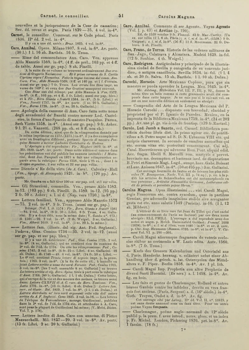 nouvelles et la jurisprudence de la Cour de cassation; Sec. éd. revue et augni. Paris 1829 — 35. 4 vol. in-4°. Carnot, le conseiller. Comment, sur le Code pénal. Paris 1830. IIe éd. 2 vol. in-4°. Il y en a une e'd. ante'r. : Brux. 1825. 4 vol. in-8°. Caro, Annibal. Opéré. Milano 1807. 8 vol. in-8°. Av. portr. (30.1.) 1 1. 16 sb. Barthés. 16 fr. Tross. — Rime del commendatore Ann. Caro. Ven. appresso Aldo Manutio 1569. iu-4°. (4 ff. de prél., 103 pp. et 4 ff. de table. Aussi sur gr. pap.) 8 sh. Pinelli. A la suite de ce volume se trouvent ordinairement Due ora- tioni di Gregorio Nazianzeno ... Et il primo sermone de S. Cecilio Cipriano sopra l'Etemosina. Fntle in tingua toscana dal comrn. Ann. Caro. Ven., Aldo Mnnutio 1569. (4 ff. et 146 pp. et l f. d’errata. Aussi sur gr. pap.) 7 fr. Tross. Les errata des Rime impr. au verso du 103® f. et ceux des Due Orationi manquent souvent. Ces Rime ont e'té re'impr. par Aide Manuce à Ven. 1572. in-4°. (4 ff., 103 pp. et 4 ff. 1 fr. Libri; aussi sur pap. bleu.) et à Fir., Bern Giunta e fratelli 1584. in -4°. (5 fr. Libri.) et Ven., Novelli 1757. in-8°. Av. portr. (1 sc. 20 b. Gallarini.) Ver., Berno 1728. in-8°. (1 sc. 20 b. Gallarini.) ■-Apologia délia canzone di Aun. Caro fatta sotto nome degli accademici de’ Bancbi contro messer Lod. Castel- etro, in forma d’uno Spaccio di maestro Pasquino. Parma, Setb Viotto 1558. in-4°. (Aussi sur gr. pap.) 9 fr. Asher. 9 1. 21 c. Vanzetti. (268 pp. ch. et 8 ff. non cb.) De cette édition, ainsi que de la réimpression donnée par le même imprimeur en 1572. (1573.) in-8°. il y a des exemplaires avec un frontispice différent, portant: Spaccio di maestro Pas¬ quino Romano a messer Ludovico Custelvetro du Modena L'Apologia a été reproduite: Fir., Magheri 1819. in-8°. et MH. 1820. iu-b°. Av. portr. Dans cette édition-ci comme dans les précédentes ont été publiés les sonnets intitulés: I Matta- ciiti, dont Jos. Pasquali en 1823 a fait une réimpression sé¬ parée avec la rubrique: Parma 1558, tirée à 25 ex., dont 1 in drappo argentine, 2 sur vélin et 22 sur pap. vélin. - Dicerie a’Re délia virtu (da A. Caro). Calveley - Hall (Ven., tipogr. di Alvisopoli) 1821. in-8°. (120 pp.) Av. portr. Mr. Gamba en a fait tirer 100 ex sur pap. ord. et 1 sur vélin. --Gli Straccioni, commedia. Ven., presso Aldo 1582. in-12. (103 pp.) 6 sb. Pinelli. ib. 1589. in-12. (95 pp.) 2 fr. 50 c. Asher; s. 1. ni d. (Nap. vers 1750.) in-8°. - Lettere familiari. Ven., appresso Aldo Manutio 1572 — 75. 2 vol. in-4°. 9 fr. Tross. (aussi sur gr. pap.) Kéimpr. (Vol. I. ib. 1574 ) Fir., Bern. Giunta e fralell' 1581 — 84. 2 vol. in-4°. (8 fr. 50 c. Libri. 8 fr. Tross. 4 sc. Galla¬ rini. Il y a deux édit, sous la même date; V. Gamba n°. 273.) ib. 1591 — 92. 2 vol. iu-4°. (2 th. Weigel. 3 sc. Gallarini.) Ven-, Alberti 1610. 2 vol. in-8°. (1 sc. 20 b. le même.) —— Lettere fam. (illustr. dal sig. Ant. Fed. Seghezzi). Patio va, Gius. Comino 1734 — 35. 3 vol. in-12. (aussi sur gr. pap. et sur pap. bleu.) Il y a une éd. antérieure: Pud., Gius. Comino 1725. 2 vol. in-8°. (4 sc. Gallarini.) qui ne contient rien du contenu du 3® vol. de l’éd. de 1734. On cite les réimpressions: Pad., Co¬ mino 1742. 3 vol. in-8°. (6 fr. 25 c. Libri. 4 sc. Gallarini. 18 sb. Dulau.) ib. 1748 — 49. 4 vol. in-8°. (24 fr. 50 c. Libri. — Le 4e vol. contient Trenla letter-e di negozio impr. p. la prem. fois.) 1763. 3 vol. in-8. (’A la fin de cette éd., à laquelle on joint Lettere scritte a nome detcard. Furnese. Pad., Comino 1765. 3 vol. in-8°. [les 7 voll. ensemble 8 sc. Gallarini ] se trouve La leltera scritla al sig. Bern. Spina. tirée à part sous la rubrique d’Amst. 1764. [80 b. Gallarini. 1 1. 1 sh. Dulau.] Cette lettre, qui s’occupe de la vie et des moeurs des moines, se trouve aussi dans: Lettere CXXV1I di A. C. race, da Bern. Tomilano. Ven., Zatta 1791. in-8°. [13 fr. Libri. 6 sh. Dulau.]) Letlei'e fam. coït, ed illustr. Bol. 1819. 7 vol. in-8°. (I 1. 5 sh. Dulau.) et Lettere dis/ribuite ne’ loro vurii argomenti colla vita dell’ autore scrilta da A. F. Seghezzi. Comu 1825. 3 vol. in-16. — Les lettres de l’évêque de Fossombrone, raonsgr. Guidiccioni, publiées dans le. 3® vol. de l’éd. de 1734 etc. et attribuées à A. Caro, sont pour la plupart de Guidiccioni lui-même; (V. Melzi, Dizion. Vol. I. p. 178). -- Lettere inédite di Ann. Caro con annotaz. di Pietro Mazzucchelli. Mil. 1827 — 29. 3 vol. in-8°. Av. portr. (13 fr. Libri. 2 sc. 20 b. Gallarini.) Caro, Annibal. Commento di ser Agresto. Voyez Agreito (Vol. I. p. 43) et Aretino (p. 190). Éd. de 1539 vendue 9 fr. Floncel. 43 fr Mac-Carthy. (Un ex. sur vélin 11 1. 6 sh. Pâris.); s. I. ni d. in-8°. (1538.) 9 fr. Gaignat; s. I. ni d. in-8°. (56 ff.) 12 fl. Meerraann. 21 fr. De- bure. 5 sh. Pinelli. Caro, Franc., de Torres. Historia de las ordenes militares de San-Jago, Calatrava y Alcantara. Madrid 1629. in-fol. (12 fr. Soubise. 4 th. Weigel.) Caro, Rodriguez. Antigüedades y principado de la illustris- sima ciudad de Sevilla y corografia de su convento juri- dico, o antigua cancilleria. Sevilla 1634. in-fol. (1 1. 4 sh. et 30 fr. Salva. 15 sh. Barthés. 1 1. 1 0 sb. Dulau.) Carochi, Horacio. . Arte Mexicano Copioso, para que sin maestro se pueda aprender la Lengua. Mex. 1645. in-4°. Mr. Adelung, Mithridates Vol. III. P. III. p. 92., donne le même titre en latin comme si cette grammaire avait été com¬ posée dans cette langue. Je ne sais pas si le suivant vol. en est ou une nouvelle édition ou seulement un abrégé: - Compendio del Arte de la Lengua Mexicana del P. Horacio Carochi . . . dispuesto con brevedad, claridad y proprietad por el P. Ignatio de Paredes. Mexico, en la imprenta de la BibliotecaMexicana 1 759. in-4°. (24 et 202 pp.) Av. une pl. gr. vis-à-vis du frontisp. (139 fr.Raetzel.) Carolo, Lud. Jacob a Sancto, ord. Carmel. Bibliotheca pon- tificia duobus libris dist. In primo agitur etc. de pontifi- cibus a S. Petro usque ad S. D. N. Urbanum VIII etc. qui scriptis claruerunt. In secundo de omnibus auctoribus qui etc. eorum vitas etc. posteritati consecraruut. Cui adj. Catal. Haereticorum qui adversus Rom. Pont, aliquid edid. Acc. fragm. libelli S. Marcelli rom. martyris e pervet. breviario ms. desumptum et hactenus ined. de disputatione B. Pétri etSimonis Magi. Lugd., sumpt. baer. Gabr. Boissat etLaur. Anisson 164 3. in-4°. (50 et 495 pp.) 3 sc. Gallarini. Cet ouvrage fourmille de fautes et de bévues les plus ridi¬ cules (V. Baamgarten, Nachr. Vol. III. p. 74 sq.), p. ex. à lap. 455 les articles de Schmalkaden ont été métamorphosés en une personne ,, Articidus Alsmaca/dus Germanus, Lulheranus edi- dit de primatu et potestate papae librum. “ Carolus Magnus. üpus illustrissimi . . . viri Caroli Magni, regis Francoruin etc. contra synodum, quae in partibus Greciae, pro adorandis imaginibus stolide sive arroganter gesta est etc. anno salutis 1549 (Parisiis). in-16. (11. 12 sb. Hibbert.) L’éditeur de ce livre rare fut Jean du Tillet qui s’est caché (au commencement de l’avis au lecteur) par ces deux noms abrégés: ELI. PHILI. L’ouvrage a été reproduit avec des notes et augm. p. Melch. Haiminsfeld Goldast: Francof. 1608 (1628). in-8°., s. I. ni d. (Gen. vers 1680.) in-8°. et av. d. corr. p. Chr. Aug. Heumann (Hannov. 1731. in-8°. et in-4° ). V Clé¬ ment Vol. VI. p. 291 —301. - Caroli Magni aliorumque fragmenta de veteris eccle- siae ritibus ac cerimoniis a W. Lazio édita. Antv. 1560. in-8°. (7 fr. Tross.) - Karls des Grossen Kalendarium und Ostertafel aus d. Paris. Handscbr. berausg. u. erlautert nebst einer Ab- handlung über d. griech. u. lat. Ostercyclen des Mittel- alters v. F. Piper. Berlin 1858. in-4°. Av. 1 pl. lith. - Caroli Magni lmp. Prophetia .con altre Prophétie de diversi Santi Huomini. (En vers.) s. 1. 1498. in-4°, Av. fig. en bois. - Les faits et gestes de Charlemagne, Rolland et autres braves Gaulois contre les infidèles, décrits en ver-s fran- çois fort anciens. (Paris, Sergent) s. d. (16e siècle.) in-4°. Goth. Troyes, Oudot s. d. in-8°. Av. fig. Cet ouvrage cité par Le/ong, II® éd. Vol. IL n°. 16819. y est sans doute annoncé sous un faux titre. Pour un autre poème Voyez Conqueste. - Charlemagne, poème anglo - normand du 12e siècle publié p. la prem. f. avec introd., notes, gloss, et un index p. Fr. Michel. London, Pickering 1836. pet. in-8°. Av. 1 facsim. (18 fr.) 7 *