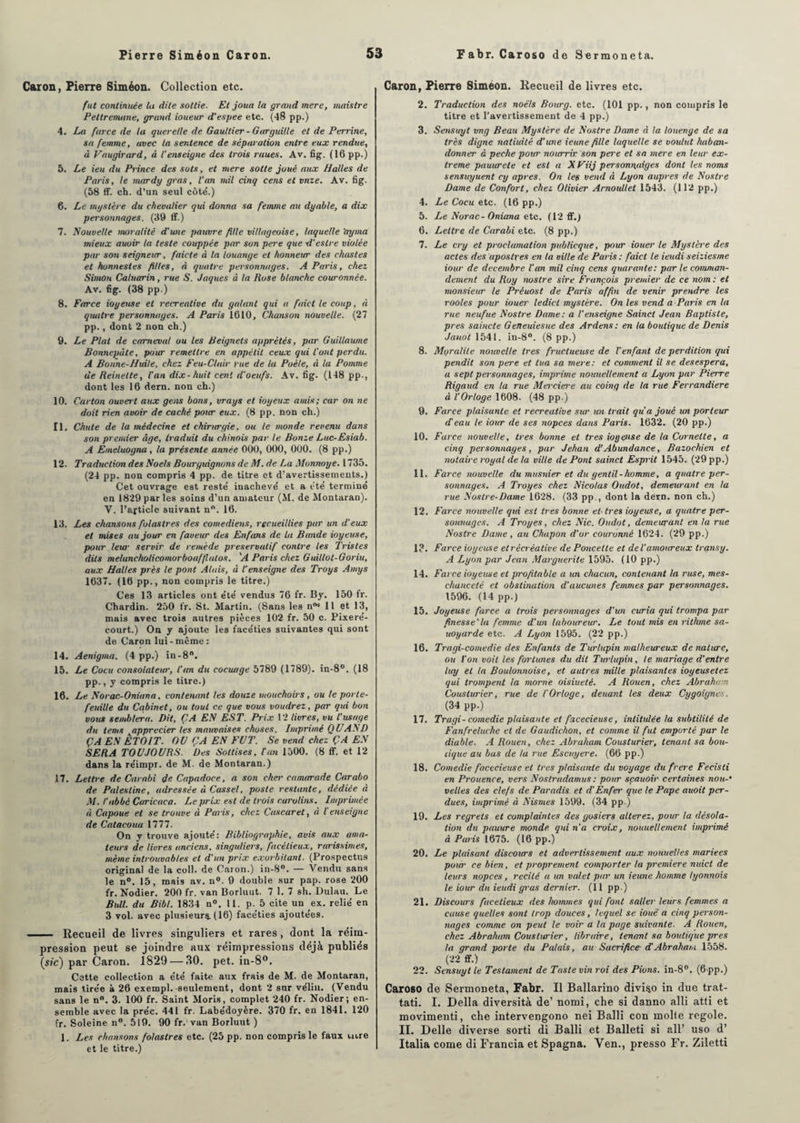 Caron, Pierre Siméon. Collection etc. fut continuée Ut dite sottie. Et joua la grand merc, maistre Peltremune, grand ioueur d'espee etc. (48 pp.) 4. La farce de la querelle de Gaultier -Garguille et de Perrine, sa femme, avec la sentence de séparation entre eux rendue, à Vaugirard, à l’enseigne des trois raues. Av. fig. (16 pp.) 5. Le ieu du Prince des sots, et mere sotte joué aux Halles de Paris, le mardy gras, l'an mil cinq cens et vnze. Av. fig. (58 ff. ch. d’un seul côté.) 6. Le mystère du chevalier qui donna sa femme au dyable, a dix personnages. (39 ff.) 7. Nouvelle moralité d'une pauvre fille villageoise, laquelle ’ayma mieux auoir la teste couppée par son pere que d'eslre violée par son seigneur, faicte à la louange et honneur des chastes et honnestes filles, à quatre personnages. A Paris, chez Simon Caluarin, rue S. Jaques à la Ruse blanche couronnée. Av. fig. (38 pp.) 8. Farce ioyeuse et récréative du galant qui a faict le coup, à qiuitre personnages. A Paris 1610, Chanson nouvelle. (27 pp., dont 2 non ch.) 9. Le Plat de cameval ou les Beignets apprêtés, par Guillaume Bonne-pâte, pour remettre en appétit ceux qui l'ont perdu. A Bonne-Huile, chez Feu-C/air rue de la Poêle, à la Pomme de Reinette, l’an dix-huit cent d'oeufs. Av. fig. (148 pp., dont les 16 dern. non ch.) 10. Carton ouvert aux gens bons, vrays et ioyeux amis; car on ne doit rien avoir de caché pour eux. (8 pp. non ch.) 11. Chute de la médecine et chirurgie, ou le monde revenu dans son premier âge, traduit du chinois par le Bonze Luc-Esiab. A Emeluogna, la présente année 000, 000, 000. (8 pp.) 12. Traduction des Noels Bourguignons de M. de La Monnaye. 1735. (24 pp. non compris 4 pp. de titre et d’avertissements.) Cet ouvrage est resté inachevé et a été terminé en 1829 par les soins d’un amateur (M. de Montaran). V. l’article suivant nn. 16. 13. Les chansons fol astres des comédiens, recueillies par un d’eux et mises au jour en faveur des Enfans de la Bande ioyeuse, pour leur servir de remède préservatif contre les Tristes dits melancholicomorboaf/lulos. 'A Paris chez Guillot-Goriu, aux Halles près le pont Alais, à l’enseigne des Troys Amys 1637. (16 pp., non compris le titre.) Ces 13 articles ont été vendus 76 fr. By. 150 fr. Chardin. 250 fr. St. Martin. (Sans les nM 11 et 13, mais avec trois autres pièces 102 fr. 50 c. Pixeré- court.) On y ajoute les facéties suivantes qui sont de Caron lui-même: 14. Aenigma. (4 pp.) in-8°. 15. Le Cocu consolateur, l’an du cociuige 5789 (1789). in-8°. (18 pp., y compris le titre.) 16. Le Norac-Oniana, contenant les douze mouchoirs, ou te porte¬ feuille du Cabinet, ou tout ce que vous voudrez, par qui bon vous semblera. Dit, ÇA EN EST. Prix 12 livres, vu l'usage du tems apprécier les mauvaises choses. Imprimé Q U AS D ÇA EN ÊTOIT. OU ÇA EN FUT. Se vend chez ÇA EN SERA TOUJOURS. Des Sottises, Lan 1500. (8 ff. et 12 dans la réimpr. de M. de Montaran.) 17. Lettre de Carnbi de Capadoce, a son cher camarade Carabo de Palestine, adressée à Casse!, poste restante, dédiée à M. l'abbé Caricaca. Le prix est de trois carolins. Imprimée à Capoue et se trouve à Paris, chez Cascaret, à l’enseigne de Catacoua 1777. On y trouve ajouté: Bibliographie, avis aux ama¬ teurs de livres anciens, singuliers, facétieux, rarissimes, même introuvables et d’un prix exorbitant. (Prospectus original de la coll. de Caron.) in-8°. — Vendu sans le n°. 15, mais av. n°. 9 double sur pap. rose 200 fr. Nodier. 200 fr. van Borluut. 7 1.7 sh. Dulau. Le Bull, du Bibl. 1834 n°. 11. p. 5 cite un ex. relié en 3 vol. avec plusieurs. (16) facéties ajoutées. - Recueil de livres singuliers et rares, dont la réim¬ pression peut se joindre aux réimpressions déjà publiés (sic) par Caron. 1829 — 30. pet. in-8°. Cette collection a été faite aux frais de M. de Montaran, mais tirée à 26 exempl. -seulement, dont 2 sur vélin. (Vendu sans le n°. 3. 100 fr. Saint Moris, complet 240 fr. Nodier; en¬ semble avec la préc. 441 fr. Labédoyère. 370 fr. en 1841. 120 fr. Soleine n°. 519. 90 fr. van Borluut ) 1. Les chansons folaslres etc. (25 pp. non compris le faux mre et le titre.) Caron, Pierre Siméon. Recueil de livres etc. 2. Traduction des noé'/s Bourg, etc. (101 pp., non compris le titre et l’avertissement de 4 pp.) 3. Sensuyt vng Beau Mystère de Nostre Dame à la louenge de sa très digne natiuité d'une ieune fille laquelle se voulut haban- donner à peche pour nourrir son pere et sa mere en leur ex¬ trême pauurete et est a X Fiij personnaiges dont les noms sensuyuent cy apres. On les vend à Lyon auprès de Nostre Dame de Confort, chez Olivier Arnouttet 1543. (112 pp.) 4. Le Cocu etc. (16 pp.) 5. Le Norac-Oniana etc. (12 ff.) 6. Lettre de Carabi etc. (8 pp.) 7. Le cry et proclamation publicque, pour iouer le Mystère des actes des aposlres en la ville de Paris: faict le ieudi seiziesme iour de décembre l'an mil cinq cens quarante: par le comman¬ dement du Roy nostre sire François premier de ce nom : et monsieur le Préuost de Paris affin de venir prendre les rooles pour iouer ledicl mystère. On les vend a Paris en la rue neufue Nostre Dame: a l’enseigne Sainct Jean Baptiste, près saincte Geneuiesue des Ardens: en la boutique de Denis Janot 1541. in-8°. (8 pp.) 8. Moralité nouvelle très fructueuse de l’enfant de perdition qui pendit son pere et tua sa mere: et comment il se desespera, a sept personnages, imprime nouuellement a Lyon par Pierre Rigaud en la rue Mei-ciere au coing de la rue Ferrandiere à l’Orloge 1608. (48 pp.) 9. Farce plaisante et récréative sur un trait qu'a joué un porteur d eau le iour de ses nopces dans Paris. 1632. (20 pp.) 10. Farce nouvelle, très bonne et très iogense de la Cornette, a cinq personnages, par Jehan d'Abundance, Bazochien et notaire royal de la ville de Pont sainct Esprit 1545. (29 pp.) 11. Farce nouvelle du musuier et du gentil-homme, a quatre per¬ sonnages. A Troyes chez Nicolas Oudot, demeurant en la rue Nostre-Dame 1628. (33 pp., dont la dern. non ch.) 12. Farce nouvelle qid est très bonne eh très ioyeuse, a quatre per¬ sonnages. A Troyes, chez Nie. Oudot, demeurant en ta rue Nostre Dame , au Chapon d’or couronné 1624. (29 pp.) 13. Farce ioyeuse etrêcrèative de Poncette et de l’amoureux transy. A Lyon par Jean Marguerite 1595. (10 pp.) 14. Farce ioyeuse et profitable a un chacun, contenant la ruse, mes- cliancetê et obstination d’aucunes femmes par personnages. 1596. (14 pp.) 15. Joyeuse farce a trois personnages d’un curia qui trompa par finesse’la femme d’un labourew. Le tout mis en vithme sa- uoyarde etc. A Lyop 1595. (22 pp.) 16. Tragi-comedie des Enfants de Turlupin malheureux dénaturé, ou l’on voit les fortunes du dit Turlupin, le mariage d’entre luy et la Boulonnoise, et autres mille plaisantes ioyeusetez qui trompent la morne oisiuetê. A Rouen, chez Abraham Cousturier, rue de l’Or loge, deuant les deux Cygoignes. (34 pp.) 17. Tragi-comedie plaisante et fxcecieuse, intitulée la subtilité de Fanfreluche et de Gaudichon, et comme il fut emporté par le diable. A Rouen, chez Abraham Cousturier, tenant sa bou- cique au bas de la rue Escuyere. (66 pp.) 18. Comedie facecieuse et très plaisante du voyage du frere Fecisti en Prouence, vers Nostrudamus : pour sçauoir certaines non-• velles des clefs de Paradis et d’Enfer que le Pape auoit per¬ dues, imprimé à Nismes 1599. (34 pp.) 19. Les regrets et complaintes des gosiers altérez, pour la désola¬ tion du pauure monde qui n’a croix, nouuellement imprimé à Paris 1675. (16 pp.) 20. Le plaisant discoicrs et advertissement aux nottuelles mariées pour ce bien, et proprement comporter la première nuict de leurs nopces, récité a un valet par un ieune homme tyonnois le iour du ieudi gras dernier. (11 pp.) 21. Discours facétieux des hommes qui font saller leurs femmes a cause quelles sont trop douces, lequel se iouë a cinq person¬ nages comme on peut le voir a la page suivante. A Rouen, chez Abraham Cousturier, libraire, tenant sa boutique près la grand porte du Palais, au Sacrifice (TAbraham 1558. (22 ff.) 22. Sensuyt le Testament de Taste vin roi des Pions. in-8°. (6 pp.) Caroso de Sermoneta, Fabr. Il Ballarino divi^o in due trat- tati. I. Délia diversità de’ nomi, che si danno alli atti et movimenti, che intervengono nei Balli con molle regole. II. Delle diverse sorti di Balli et Balleti si ail’ uso d’ Italia corne di Francia et Spagna. Yen., presso Fr. Ziletti