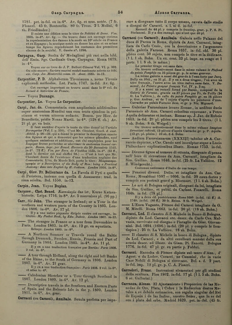 Gasp. Carpagna. 1 5S1. pet. in-fol. ou in-4°. Av. fig. et mus. notée. (7 fr. Floncel. 45 fr. Boutourlin. 80 fr. Tross. 2 1. Molini., 6 tli. Friedlander.) Il existe une édition sous le titre de Nobitità di Dame. Ven. 1605. in-4°. Av. iig. — On trouve dans cet ouvrage curieux la représentation des danses à la mode au 16e siècle en France et en Espagne ; la musique notée en donne les airs et en même temps les figures reproduisent les costumes des premières classes de la société. V. Gamba n°. 1294. Carpagna, Gasp. Scelta de’ Medaglioni più rari nella bibl. dell’ Emin. Sgr. Cardinale Gasp. Carpagna. Borna 1679. in - 4°. Voyez sur ce livre de J. P. Bellori Clément Vol. VI. p. 302. On cite encore : Rariora maximi rnoduli numismata selecta ex bibl. etc. Carp. Jus. Monlerchii comm. ill. Amst. 1685. in-12. Carpentier, P. L. Alphabetum Tironianum s. notas Tironis explicandi methodus. Lut. Paris. 1747. in-fol. Av. fig. Cet ouvrage important se trouve aussi dans le 6e vol. du Recueil d. historiens de France. •- Voyez Ducange. Carpentier, Le. Voyez Le Carpentier. Carpi, Jac. de. Commentaria cum amplissimis additionibus super anatomiam Mundini una cum textu ejusdem in pri- stinum et verum nitorem redacto. Bonon. per Hier, de Benedictis, pridie Nonas Martii. in-4°. (528 ff. cli.) Av. 21 pl. gr. en bois. Il faut rectifier d’après le texte du titre donné ici l’article Berengarius (Vol. I. p. 339). C’est Mr. Choulant, Gesch. d. anal. Abbild. p. 28—31. qui a donné le premier la description exacte des figures et qui a démontré que les mêmes planches, sauf quelques omissions et additions, ont été employées pour les Isayogae brèves per/ucidae ac uberrimae in anatomiam liumani cor- poris. Bonon. impr. per Bened. Hectoris die 30 Decembris 1522. in-4°. (72 ff.) Ven. per Bern. de Vilalibus 1535. in-4°. (63 ff., dont le dernier est mal chiffré 68.) — C’est à tort que Mr. Choulant doute de l’existence d’une traduction anglaise des Commentaria. L’ex. du Musée Brit. porte le titre : MixQonoopo- yçarpia or a Description of the Body of Man: being a Practical Anatomy: done into English by H. Jackson. London 1664. in-8°. Carpi, Giov. Fr. Bellentano da. La Favola di Pyti e quella di Peristera, insieme con quella di Anaxarete: trad. in rima sciolta. Bol. 1550. in-12. Carpin, Jean. Voyez Duplan. Carpzov., Chst. Bened. KazzoXoylct das ist, Kurze Katzen- historie. Leipz. 1716. in-8°. Av. 5 mauvaises pl. (96 pp.) Carr, feir John, The stranger in Ireland ; or a Tour in the Southern and western parts of the Country in 1805. Lon¬ don 1806. in-4°. Av. 17 pl. Il y * une satire piquante dirigée contre cet ouvrage, in¬ titulée: My Pocket Book, by Edtv. Dubois. London 1807. in-12. The stranger in France or a tour from Devonshire to Paris. London 1803. in-4°. Av. 12 gr. en aquatinta. Réimpr. London 1800. in-8°. - A Northern Summer or Travels round the Baltic through Henniark, Sweden, Bussia, Prussia and Part of Germany in 1804. London 1805. in-4°. Av. 11 pl. Il y en a une traduction française par Bertin: Paris 1808. 2 vol. in-8°. - A tour through Holland, along the right and left'Banks of the Bhine, to the South of Germany in 1806. London 1807. in-4°. Av. 21 grav. Il y en a une traduction française : Paris 1808. 2 vol. in-8°. et atlas in -4°. - Caledonian Sketclies or a Tour through Scotland in 1807. London 1809. in-4°. Av. 12 pl. Descriptive travels in the Southern and Eastern Parts of Spain and the Balearic Isle in the y. 1809. London 1811. in-4°. Av. grav. Carracci (ou Caracci), Annibale. Scuola perfetta per irnpa- rare a disegnare tutto il corpo umano, cavata dallo studio e disegni de’ Caracci. s. 1. ni d. in-fol. Recueil de 44 pl. y compris le frontisp. grav. p. P. S. Pi. Stefanoni. Il y a des exempl. qui n’ont que 40 pl. Carracci (ou Caracci), Annibale, Galeria nello Palazzo del duca di Parma in Borna, dipinta da Ann. Carracci, intag- liata da Carlo Cesio, con la descrizzione e l’argomento délia galeria Farnese. Borna 165 7. in-fol. obi. 30 pl. pliées cont. 50 sujets, non compris le titre et la dédicace. (1 1. 1 sh. Bohn. Un ex. cont. 33 pl. impr. en rouge et 1 pprtr. 1 1. 8 sh. le même.) Le premier tirage est sans date. On trouve ordinairement dans le même volume le Plafond du palais Pamphile en 16 pièces gr. p. le même graveur. La même galerie a aussi été. gravée à l’eau-forte par Jacq. Belly en 1641, en 31 pl. Il y en a deux tirqg.es, l’un avec un titre français, l’autre avec un titre italien sans date. V. Du- mesnil, Le Peintre graveur français Vol. IV. p. 3 sq. Il y a aussi un recueil formé parBasan, composé de la Galerie de Farnese, gravée en 37 pièces par Fr. de Poilly (24 fr. La 4 allière.), de celle du palais Pamphile gr. en 16- pièces p. Ger. Audran, et de 7 sujets d’après les peintures d’Ann. Carrache au palais Farnese dess. et gr. p. Nie. Mignard. - Galeriae Farnesianae icônes Bomae, in aedibus ducis Parmensis ab Ann. Caracci coloribus expressae, a Petro Aquila delineatae etincisae. Bomae ap. J. Jac. de Bubeis 1663. in-fol. 21 pl. pliées non compris les 3 titres.- (1 1. 8 sh. Bohn. 8 th. Weigel.) On trouve ordinairement dans le même volume Imagines farnesiuni cubieidi, 13 pièces d’après Carrache gr. p. P. Aquila. (13 gr. pl. pliées.) 10 sh. 6 d. Bohn. - Aedium Farnesianarum (XXXIJI) tabulae ab A. Car- raccio depictae, a Car. Caesio aeri insculptae atque a Lucio Philarchaeo explicationibus illustr. Bomae 1753. in-fol. - Diverse figure al numéro di ottanta, disegnate dipenna nell’ hore di ricreatione da Ann. Carracci, intagliate da Sim. Guilino. Borna 1646. in-fol. (25 fr. La Vallière. 12 fl. Windprecht.) Costumes nationaux d’Italie de ces temps. - Pensieri diversi. Delin. et intagliate da Ann. Car. Borna, Monaldoni 1597 — 1606. in-fol. 39 eaux-fortes y compris son portrait gravé p. Bloemart. (1 1. 4 sh. Bohn.) - Le arti di Bologna originali, disegnati da lui, intagliate da Sim. Guilino, et pubbl. da Cajlant. Fosarelli. Borna 164b. in fol. (78 pl.) Il y a deux éd. postérieures: Roma 1660. in-fol. (41 ff.) ib. 1740. in-fol. (80 ff.) 30 fr. Reina. 8 th. Weigel. - L’Enea Vagante, Pitture dei Caracci intagliate da G. M. Mitelli. Borna 1663. in-fol. 20 pl. (18 sh. Bohn.) Carracci, Lod. Il claustro di S. Michèle in Bosco di Bologna, dipinto da Lod. Carracci etc. descr. da Carlo Ces. Mal- vasia, ravvivato col disegno e l’intaglio da Giac. Giovan- nini. Bol. 1694. (1696.) in-fol. (20 pl. y compris le fron¬ tispice.) .25 fr. La Vallière. 18 sh. Bohn. - Il claustro di S. Michèle in bosco di Bologna, dipinto da Lod. Caracci, e da altri eccellenti maestri dalla sua scuola descr. ed illustr. da Giam. Pi. Zanotti. Bologna 1776. in-fol. 47 pl. gr. en partie p. Fabbri. Carracci. Baccolta di Pitture dipinte sul- rnuro d’Ann., d’ Agost. e da Lodov. Caracci, ne Cammini, che in varie Case Nobili di Bologna si ritrovano. Bol. s. d. 2 part, in-fol. imp. 19 pl. gr. p. C. A. Pisarri. Carradori, Franc. Instruzioni elementari per gli studiosi délia scultura. Pisa 1802. in-fol. 17 pl. (1 1. 5 sh. Bohn. 6 sc. Gallarini.) Carranza, Alonso. El Ajustamiento i Proporcion de las Mo- nedas de Oro, Plata, i Cobre i la Eeduccion destos Me- tales a su debida estimacion, son regalia singular del Bei de Espana i de las Indias, nuestro Senor, que lo es del oro i plata del orbe. Madrid 1629. pet. in-fol. (45 fr.