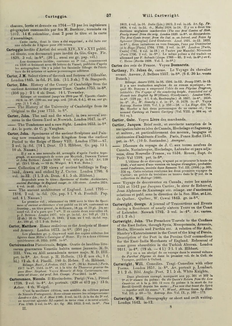 Carteggio. chasses, levée et dressée en 1764 — 73 par les ingénieurs géographes commandés par feu M. Berthier, terminée en 1307. 14 ff. colombier, dont 2 pour le titre et la carte d'assemblage. Cette carte, dont le titre a été supprime', a été faite sur une échelle de 3 lignes pour 100 toises. Carteggio inedito d’Artisti dei secoli XIV, XV e XVI pubbl. ed illustr. con documenti pure inediti da Gio. Gaye. Fir. 1839. 3 vol. in-8°. (30 1., aussi sur gr. pap. vél.) Les documents inédits, contenus au 3e vol., commencent en 1326 et finissent avec 60 lettres de Vasari, publiées d’après les autographes. On y a joint les facsimile lithogr. de l’écri¬ ture de 84 artistes et autres personnages célèbres. Carter, J.M. Selectviewsof therock and fortress of Gibraltar. London 1845. in-fol. PI. lith. (3 1. 3 sh.) 7 th. Stargardt. Carter, Edm. History of the County of Cambridge from the earliest Account to the présent Time. Cambr. I 753. in-8°. (356 pp.) 2 1. 4 sh. Dent. 14 1. Towneley. Réimpr. et continué jusqu’en 1819 par W. Upcott: Cambr. 1819. in-8°. (100 ex. sur pap. ord. [10 sh. 6 d.], 40 ex. sur gr. pap. [1 1. 1 sh.]) - The History of the University of Cambridge from its Original to the year 1753. in-8°. Carter, John. The nail and the wheel; in two several ser¬ mons in the Green-Yard at Norwich. London 1647. in-4°. - The Tombstone and a rare Sight. London 1653. in-8°. Av. le portr. de C. p. Vaughan. Carter, John. Specimens of the ancient Sculpture and Pain- ting now remaining in theis Kingdom from the earliest Period to the Reign of Henry VIII. London 1780 — 87. 2 vol. iu-fol. (14 1. Dent. 13 1. Hibbert. Gr. pap. 13 1. 10 sh. Nassau.) Il y en a une nouvelle éd. arrangée d’après l’ordre topo- graph. et accompagnée de notes par Meyrick, Dawson Turner et John Britton: London 1838. 2 vol. très gr. in-fol. Av. 120 pl. (là 1. 15 sh. — 53 th. Weigel. 8 1. 8 sh. Bohn.) .- Collection of 120 views of ancient buildings in Eng- land, drawn and etched by J. Carter. London 1786. 6 vol. in-32. (1 1. 3 sh. Dent. 4 1. 5 sh. Hibbert.) Reproduit sous le titre : Specimens of Gothic Architecture, ancient Buildings in England compr. in 120 viens. London 1824. 4 vol. in-32. (18 sh.) - The ancient architecture of England. Lond. 1795 — 1816. 2 vol. in-fol. (Gr. pap. 8 1. 8 sh. Fonthill. Pap. ord. 4 1. Nassau.) Le premier vol., réannonce en 1806 sons le titre de Spéci¬ mens of ancient architecture s’est publié en 21 n09, contenant un frontisp., un titre gravé, la dédicace, 54 pp. et 79 pl. L)u se¬ cond vol. il n’a paru que 7 n09. Il en existe deux nouvelles éd. p. J. Britton: London 1837. très gr. in-fol. Av. 103 pl. (12 1. 12 sh.) 26 th. Weigel; ib. 1845. 2 tom. en 1 vol. in-fol. roy. Av. 109 pl. (3 1. 3 sh. Bohn.) Carter, Matthew. Honor redivivus or the Analysis of Honor and Armory. London 1673. in-8°. (351 pp.) Les planches gr. p. Gaywood sont des copies réduites des figures dans Miller's Catalogue of Honor. Il y èn a deux éditions antérieures : ib. 1655. 1660. in-8°. Carteromachus Pistoriensis, Scipio. Oratio de laudibus litte- raruni graecarum Venetiis habita mense jauuario. M. D. IIII. Ven. ex Aldi neacademia mense majo. M. D. IIIL. pet. in-8°. Av. front, p. H. Holbein. (15 ff. non ch., 1 f. bl.) 12 sh. 6 d. Pinelli. 180 fr. Heber. 7 sh. Hibbert. Réimpr. Basil., J. Froben. 1517. in-4°. (30 kr. Butsch.) Pans, 1517 in-4°. 1534. in-8°. et à la tête du Thésaurus graecae lin- gu,,e Henr. Stephani. Voyez Memorie di Scip. Çarteromaco, rac- colte ed illustr. dal prof. Seb. Ciampi. Pisa 1811. in-8°. Çarteromaco, Niccolo. Il Ricciardetto. Parigi (Ven.), Pitteri 1738. 2 vol. in-4°. Av. portrait. (420 et 41 2 pp.) 13 fr. Aslier. 4 th. Weigel. C’est la meilleure édition, non mutilée du célèbre poeme de Niccolo Forteguerri. Nous citons encore les réimpressions : Londra e Liv., G. J. Masi 1780. 3 vol. in-12. (à la fin du 3e vol. se trouvent ajoutés XI capitoli in terza rima e in versi sriolli). Fen. 1789. 3 vol. in-8°. Av. fi g. Mil. 1813. 3 vol. in-8°. Pisa II. 1812. 4 vol. in-16. Italia (Liv.) 1819. 3 vol. in-16. Av. fig. Fir. 1828. 4 vol. in-32. ib., Molini 1828. in-18. Il y en a deux tra¬ ductions anglaises inachevées (The two frrst Cantos of Rioh. Freely transi, from the orig. London 1820. in-8°. et Ricciardetto. The first Canto transi, from the Ital. w. an Introd. and Notes by Sylvesler [Douglas] Lord Glenbervie. Lond. 1821. in-12. 1822. in-80.), deux imitations en vers français, l’une par Dumourier (à la Ilaye [Paris] 1764. 1766. 2 vol. in-8°. Londres [Paris, Cazin] 1781. 2 vol. in-18.) et l’autre par Mancini-Nivernois (Paris 1796. 2 vol. in-80.). Le même poème a été traduit en allemand par F. Schmit (Liegn. 1783 — 85. 2 vol. in-8°.) et C. C. Heise (Berlin 1808. Vol. I. in-8°.) Cartes des rois de France. Voyez Desmaretz. Cartheny, Fr. Jehan de, carme. Le Voyage du chevalier errant. Anvers, J. Bellere 1557. in-8°. (6 fl. 30 kr.Tente Butsch.) Réimpr. Anvers 1572. in-16. 1594. in-12. Douay 1587. in-12. Il y a une traduction anglaise de ce roman mystique, au¬ quel Mr. Bunyan a emprunté l’idée de son Pi/grims Progress, intitulée : The Voyage of the waqdering knight, translated oui of French into English by IF(illiam). (?(oodyeare). LondorrV<Sl. in-4°. (128 pp. 6 1. 6 sh. Roxburghe ) ib. 1607. in-4°. 1650. in-4°. ib., W. Stansby s. d. in-4°. ib. 1670. in-4°. Voyez Retrosp. Review 1820. Vol. I. p. 250 — 58. — La Biogr. Gén. de Mr. Hoefer a fait deux personnages de ce carme-ci, l’un nommé Carthény et l’autre Cartigvy (Vol. VIII. p. 904 sq. et 911 sq.). Cartier, Gabr. Voyez Livre des marchands. Cartier, Jacques. Brief récit, et succincte narration de la navigationfaite es isles de Canada, Hochelage etSaguenay, et aultres, et particulièrement des moeurs, langages et cérémonies d’habitants d’icelle. Paris, Ponce Roffet 1545. pet. in -8°. (10 fr. Santander.) Anonyme. _ Discours du voyage de J. C. aux terres neufves de Canada, Norimbergue, Hochelage, Labrador et pays adja- cens, dites Nouvelle-France, en 1534. Rouen, Bapt. du Petit-Val 1598. pet. in-8°. L’éditeur de ce discours, n’ayant pu se procurer le texte de 1545, s’est servi d’une version en langue étrangère, probable¬ ment l'italienne, insérée dans Ramusio. Vol. III. (1606.) p. 369. 376 sq. Cette relation renferme les deux premiers voyages de Cartier ; un précis du troisième se trouve dans le 3.® vol. de la collection de Hakluyt (1600). —— Voyage de decouvertes en Canada, entre les années 1534 et 1542 par Jacques Cartier, le sieur de Roberval, Jean Alphonse de Xaintonge etc. réimpr. sur d’anciennes relations et publ. sous la direction de la Soc. Hist. et-Litt. de Québec. Québec, W. Cowai 1843. gr. in-8°. Cartwright, George. Ajournai of Transactions and Events during a Résidence of nearly sixteen Years on the Coast of Labrador. Newark 1792. 3 vol. in-4°. Av. cartes. (2 1. 2 sh.) Cartwright, John. The Preachers Travels to the Confines of the East Indies, through Syria, Mesopotamia, Armenia, Media, Hircania and Parthia etc. A relation of Sir Anth. Sherley’s Entertainment in the Court of the king of Persia. Description of the Port in the Persian Golf commodious for the East-India Merchants of England. Rehearsal of some gross absurdities in the Turkish Alcoran. London 1611. in-4°. (18 sh. — 4 1.) 3 1. 1 sh. Hibbert. Il y en a un abrégé de ce voyage dans le second volume de Purchas’ Pilgrims et dans le premier vol. de la Coll, de Voyages, publiée à Oxford. Cartwright, Will. Comédies. Tragi - Comédies with other Poems. London 1651. in-8°. Av. portrait p. Lombart. 2 1. 2 sh. Bibl. Anglo-Poet. 2 1. 5 sh. White Knights. Dans plusieurs exempl. manquent aux pp. 301 et 302 la 2e et 5e stance du poème: On the Queen’s Relum from the Lon Countries et à la p. 305 12 vers du poème à la mort.de Sir Bevill Grevill depuis les mots: ,,Fou.non lhat boast the Spirit — togelher nith his cause. V. Wood, Athenae Oxon. by Bliss. Vol. III. p- 69 — 72. Retrosp. Rev. Vol. IX. p. 160 — 172. Cartwright, Will. Stenography or short and swift writing. London 1642. in-12. 8