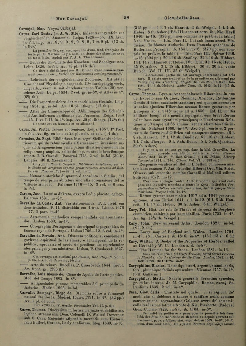 Mar. Caruajal. Caruajal, Mar. Voyez Carbajal. Carus, Cari Gustav (et A. W. Otto). Erlaeuterungstafeln znr vergleichenden Anatomie. Leipz. 1826 — 55. IX Livr. in - fol. imp. Av. 8, 9, 9, 9, 9, 8, 9 , 7 et 6 pl. (12 th. la livr.) La première livr. est accompagnée d’une trad. française du texte par E. Martini. Il y a aussi un tirage des planches avec un texte latin, traduit par F. A. L. Thienemann. ■- Ueber die Ur- Theile des Knochen- und Schalgerüstes. Leipz. 1-828. in-fol. Av. 13 pl. (15 th.) Ce titre a e'té défiguré par Mr. Brunet d’une manière vrai¬ ment comique en: „Urtheil der Knoçkenund schalengernestes.“! - Lehrbuch der vergleichenden Zootomie. Mit stater Hinsicht auf Physiologie ausgearb. Ilte durchgângig verb., umgearb., verm. u. mit durchaus neuen Tafelû (20) ver- sehene Aufl. Leipz. 1834. 2 vol. gr. in-8°. et Atlas in-4°. (6% th.) — Die Proportionslelire der menschlichen Gestalt. Leip¬ zig 1854. gr. in-fol. Av. 10 pl. lithogr. (12 th.) - A-tlas der Cranioscopie od. Abbildungen der Schadel- und Antlitzformen berühmter etc. Personen. Leipz. 1843 — 45. Livr.I. IL in-4°.imp. Av. 20 pl. lithogr. (12% th.) Le texte est en français et en allemand. Carus, Jul. Victor, Icônes zootomicae. Leipz. 1857. Ire Part, in-fol. Av. fig. en bois et 23 pl. noir, et col. (14 th.) Carusius, Jo. Ba.pt. Bibliotheca hist. regni Siciliae sive histo- ricorum qui de rebus siculis a Saracenorum invasione us- que ad Aragonensium principatum illustriora monumenta reliquerunt; ampliss. collectio, op. et studio brevibusque annott. J. B. Carusii. Panormi 1723. 2 vol. in-fol. (30 fr. Langlès. 30 fl. Meermann.) On y joint Rosario Gregorio, Bibliotheca scriptorum, qui res in Sicilia sub Aragonum imperio gestas retulere: accessio ad Bibl. Carusii. Panormi 1791—92. 2 vol. in-fol. -— Memorie storiche di quanto é accaduto in Sicilia, dal tempo de suoi primi abitatori sino alla coronazione del re Vittorio Amedeo. Palermo 1716 — 45. 3 vol. en 6 tom. in-fol. Caruso, José. La misa d’Oreto: ovvero l’odio placato, egloga. Palermo 1631. in-8°. Carvalho da Costa, Ant. Via Astronomiea. P. I. divid. em dous tratados. P. II. distrubida em 4 trat. Lisboa 1676 — 77. 2 part. in-4°. - Astronomia methodica comprehendida em très trata¬ dos. Lisboa 1683. in-4°. —— Corographia Portugueza e deseripçaô topographica do famoso reyno de Portugal. Lisboa 1706—12. 3 vol. in-4°. Carvalho da Perada, Ant. Discurso politico, si conviene al govierno espiritual de las aimas, o al temporal de la re- publica, aprovarse el modo de predicar de repreliender alos principes y sus ministros. Lisboa, P. Crasbeeck 1627. in-8°. Cet ouvrage est attribué par Antonio, Bibl. Hisp. N. Vol. I. p. 85. h Ant. de Carvalho, jésuite. -- Arte de reinar. Bucellas, P. Craesbeeck 1644. in-fol. Av. front, gr. (296 ff.) Carvalho, Luiz Monso de. Cisno de Apollo de l’arte poetica. Med. del Campo 1602. in-8°. —— Antiguedades y cosas mémorables del principado de Asturias. Madrid 1695. in-fol. Carvalho Sampayo, Diogo de. Memoria sobre a formaçaô natural das Cores. Madrid, Ibarra 1791. in-4°. (32 pp.) Av. 1 pl. de coul. Tiré à 200 ex. V. Goethe, Farbenlehre Vol. II. p. 614. Carve, Thomas. Itinerarium in fortissima juxta et nobilissima legione strenuissimi Dom. Colonelli D. Walteri Deveroux sub S. Caes. Majestate stipendia merentis cum Historia facti Butleri, Gordon, Lesly et aliorum. Mog. 1639. in-16. (315 pp. — 1 1. 7 sh. Hanrott. 5 th. Weigel. 1 1. 1 sh. Heber. 8 fr. Asher.) Ed. III. auct. et corr. ib., Nie. Heyll 1640. in-16. (328 pp. non compris les prél. et la table.) 5 th. Maske. — Itin. Pars IL Gui sub finem acced. Vin- diciae. In Momos Authoris. Item Paucula quaedam de Butleriana Prosapia. ib. 1641. in-16. (370 pp. non com¬ pris les prél. et la table.) — Itin. Pars III. Spirae 1646. in-1 6. (304 pp.) 201. 10 sh. Stanley. 221. 10 sh. Hibbert. 14 1. 14 sh. Hanrott et Heber. (Vol. I. II. 31. 1 5 sh. Heber. 35 fr. Asher. 3 1. 18 sh. Hibbert. 30 fl. 30 kr. vente Butsch. Vol. II. III. 55 th. Weigel.) La-troisième partie de cet ouvrage intéressant est très rare. Il existe une traduction de la première en allemand par Wolfg. Sîgism. a Vorburg: Maynlz 1640. in-12. (3 1. 9 sh. Han¬ rott. 2 1. 3 sh. Heber.) Ander Theil. ib. 1642. in-12. (15 th. Weigel.) Carve, Thomas. Lyra s. Anaeephalaeosis Hibernica, in qua de Exordio seu Origine, Nomme, Moribus, Ritibusque Gentis Hibern. succincte tractatur; cui quoque accessere Annales ejusdem Hiberniae neenon Rerum gestarum per Europam ab a. 1148 usque ad a. 1650. Ed. II. multis additam. locupl. et a mendis repurgata, cum brevi Rerum calamitose contingentium praecipueque Turcicarum Rela- tione a 50 usque ad 66 annum, aeneis etiam tessellis in- signita. Sulzbaci 1666. in-4°. Av. 5 pl., carte et 2 por¬ traits de Carve et d’O’Brien qui manquent souvent. (6 1. 8 sh. Hanrott. 12 1. 12 sh. Bindley. 6 1. 10 sh. Hibbert. 7 1. 7 sh. Thorpe. 9 1. 9 sh. Bohn. 5 1. 5 sh. Quaritch. 80 fr. Asher.) Il y en a un ex. sur gr. pap. dans la bibl. Grenville. La même bibl. possède une édition antérieure datée: Viennue Austr. 1651. in-4°. (V. Bibl. Grenvill. p. 118. Dibdin, Library Companion 1824. p. 244. Clément Vol. VI. p. 323 sq.) - Responsio veridica ad illotum Libellum cui noinen ana- tomicum examen P. Ant. Bruodini Hiberni Ord. Min. Strict. Observ. sub ementito nomine Cornelii ô Mollonii editum Solisbaci 1 672. in-12. C’est une apologie contre Anth. Bruodine qui avait com¬ pose une invective tranchante contre la Lyra, intitulée: Pro- gugnaculum catholicae veritatis pars prima; hist. in quinque libros dislributa. Prague 1668. in-4°. —— Rerum germanicarum ab a. 1617 ad a. 1641 gestarum epitome. Anno Christi 1641. s. 1. in-12. (6 1. 6 sh. Han¬ rott. 1 1. 17 sh. Heber. 30 fr. Asher. 5 th. Weigel.) Cary, Fel. Hist. des rois de Thrace et de ceux du Bosphore cimmérien, éclaircie par les médailles. Paris 1752. in-4°. Av. fig. (2V3 th. Weigel.) Cary, John. New universal Atlas. London 1821. in-fol. (8 1. 8 sh.) - Large map of England and Wales. London 1794. in-4°. (8 1. Cartes.) ib. 1816. in-4°. (13 1. 13 sh. 6 d.) Cary, Walter. A Booke of the Properties of Herbes, called an Herbal by W. C. London s. d. in-8°. - The Hammer for the Stone. London 1581. in-16. Souvent réimprimé (A briefc Treulise, called Caries t'arewell io Physirke: also the Hammer for the Stone. London) 1583. in-16. 1597.' 1598. 1611. 1625. in-8°. Caryophilus, Blasius. De antiquis auri, argenti, stanni, aeris, ferri, plumbique fodinis opusculum. Viennae 1757. iu-4°. (5 fl. Gallarini.) Caryophilus, Matth. Sancta geneTalis florentina synodus, gr. et lat. interpr. Jo. M. Caryophilo. Romae, excwj. St. Paulinus 1638. 2 vol. in-4°. Casa, Giov. délia. Trattato nel quale .... si ragiona de’ modi che si debbouo o tenere 0 schifare nella comune conversazione, cognominato Galateo, overo de’ costumi; colla traduzione latma a fronte di Nie. Fierberto. Padova, Gios. Commo 1728. in-8°. ib. 1763. in-8°. Ce traité de politesse a paru pour la première fois dans l’éd. des Rime de 1558 citée ci-dessous et depuis souvent sé¬ parément, p. ex, : Milano, Ant. degli Antonii 1559. in-8°. (44 ff. num. d’un seul côté.) On y joint: Trattato degli uffirji comuni