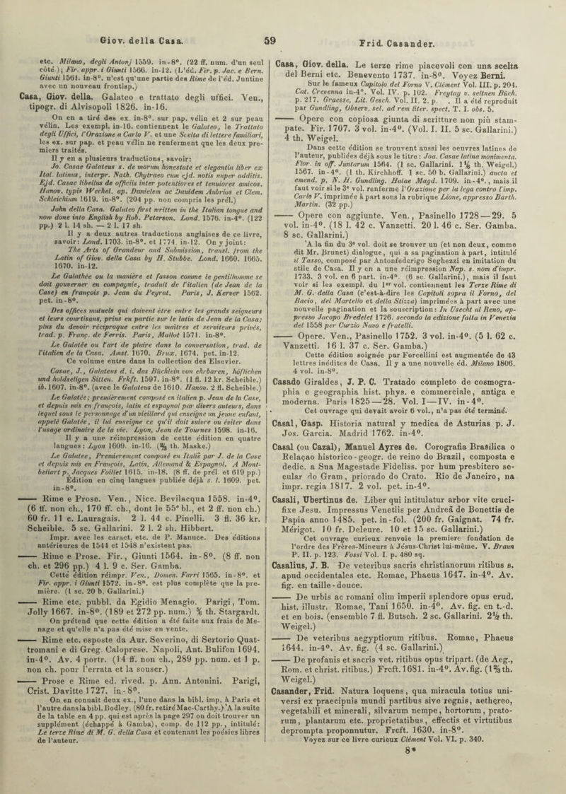 Frid. Casander. etc. Milano, degli Antunj 1559. in-8°. (22 ff. uum. d’un seul côte'.); Fir. appr. i Giunti 1566. in-12. (L’e'd. Fir, p. Jac. e Bern. Giunti 1561. in-8°. u’est qu’une partie des Rime de l’éd. Juntine avec un nouveau frontisp.) Casa, Giov. délia. Galateo e trattato degli uffici. Ven., tipogr. di Alvisopoli 1826. in-16. On en a tiré des ex. in-8°. sur pap. vélin et 2 sur peau vélin. Les exempl. in-16. contiennent le Galateo, le Trattato degli Uffici, l'Oraziane u Carlo V. et une Stella di lettere familiari, les ex. sur pap. et peau vélin ne renferment que les deux pre¬ miers traités. Il y en a plusieurs traductions, savoir: Jo. Casae Galateus s. de mormn honestate et elegantia liber ex liai, htlinus, interpr. Nalh. Chytraeo cum ejd. notis ntiper additis. Ejd. Casae libellus de officiis inter potenliores et tenuiores amicos. Hanov. typis Wechel. ap. Dan'elem ac Dauidem Aubvios et Clem. Schleichium 1.619. in-8°. (204 pp. non compris les prél.) John délia Casa. Galateo ftrst written in the Italian longue and nom done into English by Rob. Peterson. Lond. 1576. in-4°. (122 pp.) 2 1. 14 sh. — 2 1. 17 sh. Il y a deux autres traductions anglaises de ce livre, savoir: Lond. 1703. in-8°. et 1774. in-12. On y joint: The Arts of Grandeur and Submission, transi, /rom the Latin of Giov. delta Casa by IJ. Stubbe. Lond. 1660. 1665. 1670. in-12. Le Galathée ou la manière et fasson comme le gentilhomme se doit gouverner en compagnie, traduit de l’italien (de Jean de la Case) en françois p. Jean du Peyrat. Paris, J. Kerver 1562. pet. in-8°. Des offices mutuels qui doivent être entre les grands seigneurs et leurs cowtisans, prias en partie sur le latin de Jean de la Casa; plus du devoir réciproque entre les maîtres et serviteurs privés, trad. p. Franc, de Fer ris. Paris, Mallot 1571. in-8°. Le Galatée ou l’art de plaire dans la conversation, trad. de l'italien de la Casa. Ainsi. 1670. Brux. 1674. pet. in-12. Ce volume entre dans la collection des Elsevier. Casae, J., Galateus d. i. das Biichlein von ehrbaren, hoflichen und holdseligen Sitten. Frkft. 1597. in-8°. ( 1 fl. 12 kr. Scheible.) ib. 1607. in-8°. (avec le Galateus de 1610. Hanov. 2 fl. Scheible.) Le Galatce; premièrement composé en italien p. Jean de la Case, et depuis mis en françois, latin et espagnol par divers autews, dans lequel sous le personnage d un vieillard qui enseigne un jeune enfant, appelé Galatée, il lui enseigne ce qu’il doit suivre ou éviter dans l'usage ordinaire de la vie. Lyon, Jean de 7’ownes 1598. in-16. Il y a une réimpression de cette édition en quatre langues: Lyon 1609. in-16. (% th. Maske.) Le Galalee, Premièrement composé en Italie par J. de la Case et depuis mis en François, Latin, Allemand & Espagnol. A Monl- beliart p.r Jacques Foillet 1615. in-18. (8 ff. de prél et 619 pp.) Edition en cinq langues publiée déjà s. I. 1609. pet. in-8°. — Rime e Prose. Ven., Nice. Bevilacqua 1558. in-4°. (6 If. non ch., 170 ff. ch., dont le 55e bl., et 2 ff. non ch.) 60 fr. 11 c. Lauragais. 2 1. 44 c. Pinelli. 3 fl. 36 kr. Scheible. 5 sc. Gallarini. 2 1. 2 sh. Hibbert. Impr. avec les caract. etc. de P. Manuce. Des éditions antérieures de 1544 et 1548 n’existent pas. — Rime e Prose. Fir., Giunti 1564. in-8°. (8 ff. non ch. et 296 pp.) 4 1. 9 c. Ser. Gamba. Cette édition réimpr. Ven., Domen. Farri 1565. in-8°. et Fir. appr. i Giunti 1572. in-8°. est plus complète que la pre¬ mière. (I sc. 20 b. Gallarini.) - Rime etc. pubbl. da Egidio Menagio. Parigi, Tom. Jolly 1667. in-8°. (189 et 272 pp. nuin.) % th. Stargardt. On prétend que cette édition a été faite aux frais de Me- nage et qu’elle n’a pas été mise en vente. — Rime etc. esposte da Aur. Severino, di Sertorio Quat- tromani e di Greg. Caloprese. Napoli, Ant. Bulifon 1694. in-4°. Av. 4 portr. (14 ff. non ch., 289 pp. num. et 1 p. non ch. pour l’errata et la souscr.) — Prose e Rime ed. rived. p. Ann. Antonini. Parigi, Crist. Davitte 1 727. in-8°. On en connaît deux ex., l’une dans la bibl. imp. à Paris et l’autre danslabibl.Bodley. (80 fr. retiréMac-Carthy.)'A la suite de la table en 4 pp. qui est après la page 297 on doit trouver un supplément (échappé à Gamba), comp. de 112 pp., intitulé: Le terze Rimé di M. G. délia Casa et contenant les poésies libres de l’auteur. Casa, Giov. délia. Le terze rime piacevoli con una scelta del Berni etc. Benevento 1737. in-8°. Voyez Berni. Sur le fameux Capitolo del Forno V. Clément Vol. III. p. 204. Cat. Crevenna in-4°. Vol. IV. p. 102. Freylag v. seltnen Biich. p. 217. Graesse, Lit. Gesch. Vol. II. 2. p. . Il a été reproduit par Gundling, Obsero. sel. ad rem liter. spect. T. I. obs. 5. - Opéré con copiosa giunta di scritture non più stain- pate. Fir. 1707. 3 vol. in-4°. (Vol. I. II. 5 sc. Gallarini.) 4 th. Weigel. Dans cette édition se trouvent aussi les oeuvres latines de l’auteur, publiées déjà sous le titre : Joa. Casae latina monimenta. Flor. in off. Junlurum 1564. (1 sc. Gallarini. 1% th. Weigel.) 1567. in-4°. (1 th. Kirchhoff. 1 sc. 50 b. Gallarini.) aucla et emend. p. N. H. Gundling. Halae Magd. 1709. in - 4°., mais il faut voir si le 3e vol. renferme VOrazione per la lega contro l’imp. Carlo V. imprimée à part sous la rubrique Lione, appresso Barth. Martin. (32 pp.) - Opéré con aggiunte. Ven., Pasinello 1728 — 29. 5 vol. in-4°. (18 1. 42 c. Vanzetti. 20 1. 46 c. Ser. Gamba. 8 sc. Gallarini.) 'A la fin du 3® vol. doit se trouver un (et non deux, comme dit Mr. Brunet) dialogue, qui a sa pagination à part, intitulé il Tasso, composé par Antonfederigo Seghezzi en imitation du stile de Casa. Il y en a une réimpression Nap. s. nom d’impr. 1733. 3 vol. en 6 part. in-4°. (6 sc. Gallarini.), mais il faut voir si les exempl. du 1er vol. contiennent les Terze Rime di M. G. délia Casa (c’est-à-dire les Capitoli sopra il Forno, del Bacio, del Martello et délia Stizza) imprimées à part avec une nouvelle pagination et la souscription: In Usecht al Reno, ap¬ presso Jacopo Bredelet 1726. secondo la edizione fallu in Venezia del 1558 per Curzio Navo e fratelli. Opéré. Ven., Pasinello 1752. 3 vol. in-4°. (5 1. 62 c. Vanzetti. 16 1. 37 c. Ser. Gamba.) Cette édition soignée par Forcellini est augmentée de 43 lettres inédites de Casa. Il y a une nouvelle éd. Milano 1806. 4 vol. in-8°. Casado Giraldes, J. P. C. Tratado completo de cosmogra- phia e geographia liist. phys. e commerciale, antiga e moderna. Paris 1825 — 28. Vol. I — IV. in-4°. • Cet ouvrage qui devait avoir 6 vol., n’a pas été terminé. Casai, Gasp. Historia natural y inedica de Asturias p. J. Jos. Garcia. Madrid 1762. in-4°. Casai (ou Cazal), Manuel Ayres de. Corografia Brasilica o Relaçao historico - geogr. de reino do Brazil, composta e dédie, a Sua Magestade Fideliss. por hum presbitero se- cular do Gram, priorado do Crato. Rio de Janeiro, na impr. regia 1817. 2 vol. pet. in-4°. Casali, TTbertinus de. Liber qui intitulatur arbor vite cruci- fixe Jesu. Impressus Venetiis per Andrea de Bonettis de Papia anno 1485. pet. in-fol. (200 fr. Gaignat. 74 fr. Mérigot. 10 fr. Deleure. 10 et 15 sc. Gallarini.) Cet ouvrage curieux renvoie la première fondation de l’ordre des Frères-Mineurs à Jésus-Christ lui-même. V. Braun P. II. p. 123. Fossi Yol. I. p. 480 sq. Casalius, J. B. De veteribus sacris christianorum ritibus s. apud occidentales etc. Romae, Phaeus 1647. in-4°. Av. fig. en taille-douce. - De urbis ac romani olim imperii splendore opus erud. hist. illustr. Romae, Taui 1650. in-4°. Av. fig. en t.-d. et en bois, (ensemble 7 fl. Butsch. 2 sc. Gallarini. 2V2 th. Weigel.) - De veteribus aegyptiorum ritibus. Romae, Phaeus 1644. in-4°. Av. fig. (4 sc. Gallarini.) -De profanis et sacris vet. ritibus opus tripart. (de Aeg., Rom. et christ, ritibus.) Frcft. 1681. in-4°. Av.fig. (l%th. Weigel.) Casander, Frid. Natura loquens, qua miracula totius uni- versi ex praecipuis mundi partibus sive regnis, aetliçreo, vegetabili et minerali, silvarum nempe, hortorum, prato- rum , plantarum etc. proprietatibus , effectis et virtutibus deprompta proponnutur. Frcft. 1630. in-8°. Voyez sur ce livre curieux Clément Vol. VI. p. 340. 8*