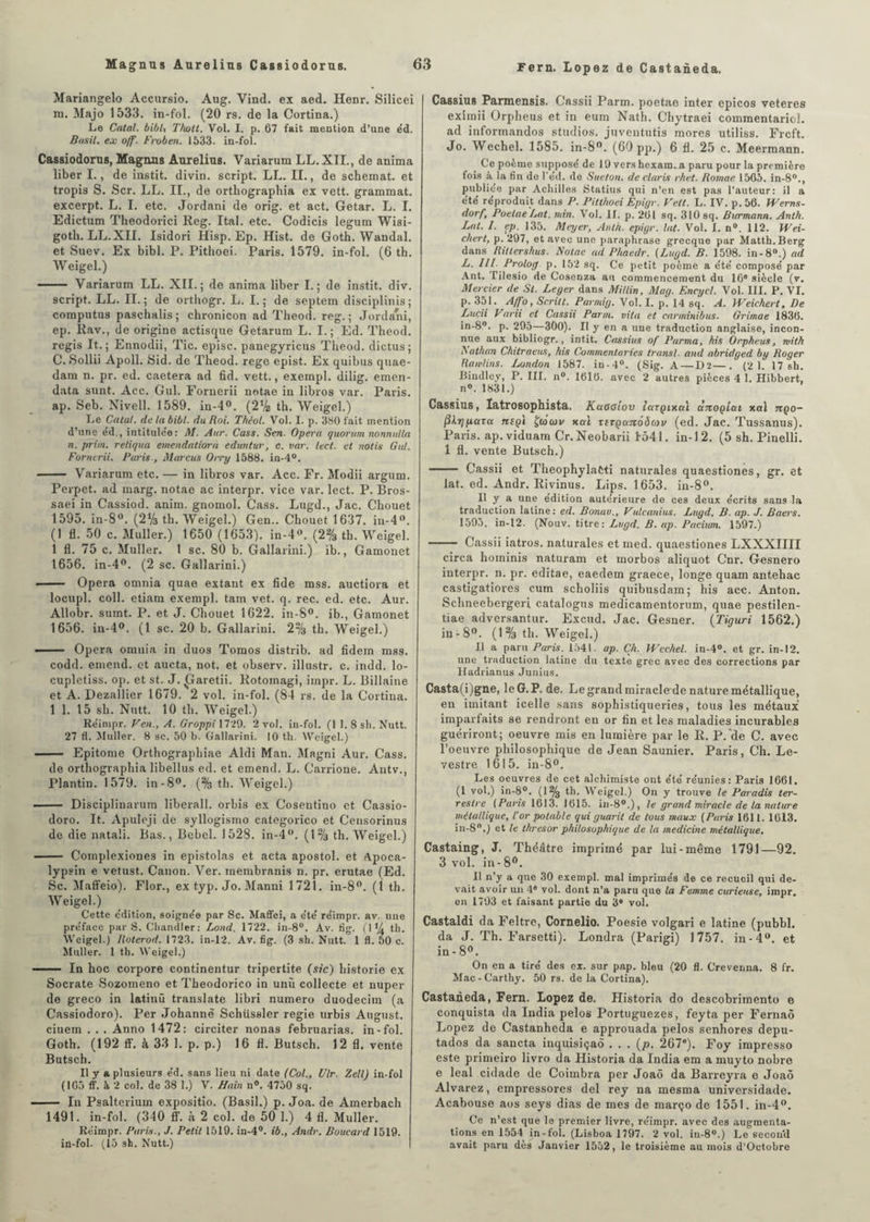 Mariangelo Accursio. Aug. Vind. ex aed. Henr. Silicei m. Majo 1533. in-fol. (20 rs. de la Cortina.) Le Calai, bibl, Tholt. Vol. I. p. 67 fait mention d’une éd. Basil, ex off. Froben. 1533. in-fol. Cassiodorus, Magnas Aurelius. Variarum LL. XII., de anima liber I., de instit. divin, script. LL. II., de schemat. et tropis S. Scr. LL. II., de orthographia ex vett. grammat. excerpt. L. I. etc. Jordani de orig. et act. Getar. L. I. Edictum Theodorici Reg. Ital. etc. Codicis legum Wisi- goth. LL.XII. Isidori Hisp. Ep. Hist. de Goth. Wandal. et Suev. Ex bibl. P. Pithoei. Paris. 1579. in-fol. (6 th. Weigel.) - Variarum LL. XII.; de anima liber I.; de instit. div. script. LL. II. ; de orthogr. L. I. ; de septem disciplinis ; computus paschalis; chronicon ad Theod. reg. ; Jordani, ep. Rav., de origine actisque Getarum L. I.; Ed. Theod. regis It. ; Ennodii, Tic. episc. panegyricus Theod. dictus ; C. Sollii Apoll. Sid. de Theod. rege epist. Ex quibus quae- dam n. pr. ed. caetera ad fid. vett., exempl. dilig. emen- data sunt. Acc. Gui. Fornerii notae in libros var. Paris, ap. Seb. Nivell. 1589. in-4°. (2V2 th. Weigel.) Le Calai, de la bibl. du Roi. Thêol. Vol. I. p. 380 fait mention d’une e'd., intitulée: M. Aur. Cass. Sert. Opéra quorum nonnulla n. prim. retiqua emendatiorâ eduntur, c. var. lecl. et notis Gui. Fornerii. Paris., Marcus Oiry 1588. in-4°. - Variarum etc. — in libros var. Acc. Fr. Modii argum. Perpet. ad marg. notae ac interpr. vice var. lect. P. Bros- saei in Cassiod. anim. gnomol. Cass. Lugd., Jac. Cliouet 1595. in-8°. (2% th. Weigel.) Gen.. Chouet 1637. in-4°. (1 fl. 50 c. Muller.) 1650 (1653). in-4°. (2% th. Weigel. 1 fl. 75 c. Muller. 1 sc. 80 b. Gallarini.) ib., Gamonet 1656. in-4°. (2 sc. Gallarini.) - Opéra omnia quae extant ex fide mss. auctiora et locupl. coll. etiam exempl. tam vet. q. rec. ed. etc. Aur. Allobr. sumt. P. et J. Chouet 1622. in-8°. ib., Gamonet 1656. in-4°. (1 sc. 20 b. Gallarini. 2% th. Weigel.) - Opéra omnia in duos Tomos distrib. ad fidem mss. codd. emend. et aucta, not. et observ. illustr. c. indd. lo- cupletiss. op. et st. J. £îaretii. Rotomagi, irnpr. L. Billaine et A. Dezallier 1679. 2 vol. in-fol. (84 rs. de la Cortina. 1 1. 15 sh. Nutt. 10 th. Weigel.) Re'impr. Ven., A. Groppi 1729. 2 vol. in-fol. (1 1. 8 sh. Nutt. 27 fl. Muller. 8 sc. 50 b. Gallarini. 10 th. Weigel.) - Epitome Orthographiae Aldi Man. Magni Aur. Cass. de orthographia libellus ed. et emend. L. Carrione. Antv., Plantin. 1579. in-8°. (% th. Weigel.) —— Disciplinarum liberall. orbis ex Cosentino et Ca3sio- doro. It. Apuleji de syllogismo categorico et Censorinus de die natali. Bas., Bebel. 1528. in-4°. (1% th. Weigel.) - Complexiones in epistolas et acta apostol. et Apoca- lypsin e vetust. Canon. Ver. membranis n. pr. erutae (Ed. Sc. Maffeio). Flor., ex typ. Jo. Manni 1721. in-8°. (1 th. Weigel.) Cette e'dition, soignée par Sc. Maffei, a été' réimpr. av. une préface par S. Chandler: Lond. 1722. in-8°. Av. fig. (1% th. Weigel.) Roterod. 1723. in-12. Av. fig. (3 sh. Nutt. 1 fl. 50 c. Muller. 1 th. Weigel.) - In hoc corpore continentur tripertite (sic) historié ex Socrate Sozomeno et Theodorico in unù collecte et nuper de greco in latinü translate libri numéro duodecim (a Cassiodoro). Per Johanne Schüssler regie urbis August. ciuem . . . Anno 1472: circiter nonas februarias. in-fol. Goth. (192 ff. à 33 1. p. p.) 16 fl. Butsch. 12 fl. vente Butsch. Il y a plusieurs éd. sans lieu ni date (Col., Ulr. Zell) in-fol (ICO ff. à 2 col. de 38 1.) V. Hain n°. 4750 sq. - lu Psalterium expositio. (Basil.) p. Joa. de Amerhach 1491. in-fol. (340 ff. à 2 col. de 50 1.) 4 fl. Muller. Réimpr. Paris., J. Petit 1519. in-4°. ib., Andr. Boucard 1519. in-fol. (15 sh. Nutt.) Cassius Parmensis. Cassii Parm. poetae inter epicos veteres eximii Orpheus et in eum Nath. Chytraei commentariol. ad informandos studios, juventutis mores utiliss. Frcft. Jo. Wechel. 1585. in-8°. (60 pp.) 6 fl. 25 c. Meermann. Ce poème supposé de 19 vers hexara. a paru pour la première fois à la fin de l’éd. de Sueton. de Claris rhet. Romae 1565. in-80., publiée par Achilles Statius qui n’en est pas l’auteur: il a été réproduit dans P. Pilthoei Epigr. Vett. L. IV. p.56. Werns- dorf, Poetae Lut. min. Vol. II. p. 261 sq. 310 sq. Burmann. Antk. Lat. I. ep. 135. Meyer, Anth. epigr. lut. Vol. I. n®. 112. Wei- chert, p. 297, et avec une paraphrase grecque par Matth.Berg dans Rilterskus. Notae ad Pliaedr. (Lugd. B. 1598. in-8°.) ad L. Prolog p. 152 sq. Ce petit poème a été composé par Ant. lilesio de Cosenza au commencement du 16e siècle (v. Mercier de St. Leger dans Millin, May. Encycl. Vol. III. P. VI. p. 351. Affo, Scritt. Pannig. Vol. I. p. 14 sq. A. Weichert, De Luçii Varii et Cassii Parm. vita et carminibus. Grimae 1836. in-8°. p. 295—-300). Il y en a une traduction anglaise, incon¬ nue aux bibliogr., intit. Cassius of Purma, his Orpheus, with Nathan Chitraeus, his Commentaries transi, and abridged by Roger Rondins. London 1587. in-4°. (Sig. A—D2—. (2 1. 17 sh. Bindley, P. III. n°. 1610. avec 2 autres pièces 4 1. Hibbert, n°. 1831.) Cassius, Iatrosophista. Kctooiov largixctl ànogicn xal nço- (ikrjpctTu tceqi ÇûÏcûv xal TiTQaitôôav (ed. Jac. Tussanus). Paris, ap. viduam Cr. Neobarii 1541. in-12. (5 sh. Pinelli. 1 fl. vente Butsch.) - Cassii et TheophylaCti naturales quaestiones, gr. et lat. ed. Andr. Rivinus. Lips. 1653. in-8°. It y a une édition autérieure de ces deux écrits sans la traduction latine: ed. Bonuv., Vulcainus. Lugd, B. ap. J. Baers. 1595. in-12. (Nouv. titre: Lugd. B. ap. Puciwm. 1597.) - Cassii iatros. naturales et med. quaestiones LXXXIIII circa hominis naturam et morbos aliquot Cnr. Gesnero iuterpr. n. pr. editae, eaedem graece, longe quam antehac castigatiores cum scholiis quibusdam; his acc. Anton. Schneebergeri catalogus medicamentorum, quae pestilen- tiae adversantur. Excud. Jac. Gesner. (Tiguri 1562.) in-8°. (1% th. Weigel.) Il a paru Paris. 1541. ap. ÇA. Wechel. in-4°. et gr. in-12. une traduction latine du texte grec avec des corrections par Hadrianus Junius. Casta(i)gne, le G. P. de. Le grand miracle de nature métallique, en imitant icelle sans sophistiqueries, tous les métaux imparfaits se rendront en or tin et les maladies incurables guériront; oeuvre mis en lumière par le R. P.“de C. avec l’oeuvre philosophique de Jean Saunier. Paris, Ch. Le- vestre 1615. in-8°. Les oeuvres de cet alchimiste ont été réunies: Paris 1661. (I vol.) in-8°. (1% th. Weigel.) On y trouve le Paradis ter¬ restre ( Pans 1613. 1615. in-8°.) , le grand miracle de la nature métallique, l'or potable qui guarit de tous maux (Paris 1611. 1613. in-8°.) et le thresor philosophique de la medicine métallique. Castaing, J. Théâtre imprimé par lui-même 1791—92. 3 vol. in-80. Il n’y a que 30 exempl. mal imprimés de ce recueil qui de¬ vait avoir un 4* vol. dont n’a paru que la Femme curieuse, impr. en 1793 et faisant partie du 3e vol. Castaldi da Feltre, Cornelio. Poesie volgari e latine (pubbl. da J. Th. Farsetti). Londra (Parigi) 1757. in-4°. et in-8°. On en a tiré des ex. sur pap. bleu (20 fl. Creverma. 8 fr. Mac-Carthy. 50 rs. de la Cortina). Castaneda, Fern. Lopez de. Historia do descobrimento e conquista da India pelos Portuguezes, feyta per Fernaô Lopez de Castanheda e approuada pelos senhores depu- tados da sancta inquisiçaô ...(/>. 267e). Foy impresso este primeiro livro da Historia da India em a muyto nobre e leal cidade de Coimbra per Joaô da Barreyra e Joaô Alvarez, empressores del rey na mesma universidade. Acabouse aos seys dias de mes de março de 1551. in-4°. Ce n’est que le premier livre, réimpr. avec des augmenta¬ tions en 1554 in-fol. (Lisboa 1797. 2 vol. iu-8°.) Le second avait paru dès Janvier 1552, le troisième au mois d’Octobre