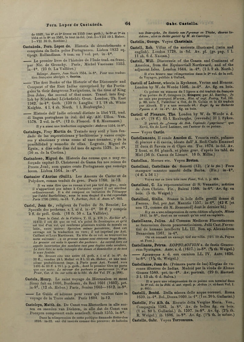 de 1552, les 4e et 5e livres en 1553 (car. goth.), le 6» et 7e en 1554 et le 8e en 1561, le tout in-fol. (vol. I—VIII 19 1. Heber. 1—VII 39 fr. Soubise.) Castaneda, Fern. Lopez de. Historia do descobrimento e conquista da India pelos Portuguezes. Lisboa 1833 sq. tipogr. Rollandiana. 8 tom. en 7 vol. pet. in-4°. ._ Le premier livre de l’histoire de l’Inde trad. en franç. par Nie. de Grouchy. Paris, Michel Vascosan 1553. in - 4°. (23 fr. La Vallière.) Re'impr. Anvers, Jean Sleele 1554. in-8°. Pour une traduc¬ tion française abre'ge'e v. Osorius. _ The first Booke of the Historié of the Discouerie and Conquest of the East Indias enterprised by the Portin- galesin their dangerous Navigations, in the time of King Don John, the second of that name. Transi, into Eng- lish by N(icholas) L(ichefield). Gent. London, Ih. Last 1582. in-4°. Goth. (139 fr. Langlès. 1 1. 18 sh. White Knights. 4 1. 4 sh. North. 1 1. Roxburghe.) .__ Historié dell’ Indie orientali distinte in libri VII, trad. di lingua portoghese in ital. del sig. Alf. Ulloa. Ven. 1578. 2 vol. in-4°. (12 fr. Floncel. 8 fl. Meermann.) Il y a aussi une traduction espagnole: Arnberes 1554. in-8°. Castanega, Fray Martin de. Tratado muy sotil y bien fun- dado de las supersticiones y hechicerias y vanos conju- ros y abusiones y otras cosas al caso tocantes, y de la possibilidad y remedio de ellas. Logroiîo, Miguel de Eguia, a dize ocho dias del mes de agosto 1529. in-4°. (50 rs. de la Cortina.) Castaphoso, Miguel de. Historia das cousas que o muy es- forçado capitaô D. Christovaô da Ganta fez nos reinos do Preste Joaô, com quatro cento Portugueses que comsigo levou. Lisboa 1564. in-4°. Castanier d’Auriac (Guill.). Les Amours de Carite et de Polydore, roman traduit du grec. Paris 1760. in-12. Il va sans dire que ce roman n’est pas tire' du grec, mais il n’appartient pas même à Castanier auquel il est attribué ordinairement. Il a été composé en imitation du Télémaque par l’abbé Barthélémy, sous le nom duquel il a été reproduit Paris 1796 (1805). in-12. V. Barbier, Bict. d. Anon. n°. G03. Castel, Jean de, religieux de l’ordre de St. Benoist, Le Spéculé des pécheurs, s. 1. ni d. in-4°. 30 ff. y compris 2 ff. de prél. Goth. (16 fr. 50 c. La Vallière). Dans le Calai, de la Vallière, T. II. p. 278 (v. Barbier n°. 21473) il est dit que ce vol. n’a point de frontispice et qu’il est tiré d’un vol. qui renferme plusieurs traités de morale en latin, entre autres : Spéculum animae peccatricis, dont cet ouvrage est la traduction en vers; il est imprimé par Ant. Caillaut etLoys Martineau. En tête de ce vol. se trouvent les mots suivants: . n ce présent volume sont contenus truys livres. Le premier est nome le spéculé des pécheurs. Le second livre est appelle lexortation des mondains tant gens deglise corne séculiers. Le tiers livre se nome lexemple des dames et damoiselles et de tout le sexe féminin. Mr. Brunet cite une autre éd. goth. s. I. )ii d. in-4°. de 32 ff., vendue 18 1. Molini et 3 1. Il sh. Heber, et une troi¬ sième probablement impr. à Paris pour Ant. Verard vers 1495 de 60 ff. à 28 1. p. p. goth., dont le premier titre ne porte que ces mots: Le mirouer des pécheurs et pecheresses (v. Van Praet, Cat. d. liv. sur vélin de la bibl. du Roi Vol. IV. p. 168). Castela, Henry. Le saint voyage de Hierusalem et mont Sinay fait en 1600, Bordeaux, du Brel 1601 (1603). pet. iu-8°. (12 sh. Heber.) Paris, Sonius 1603—1612. in-8°. - Le Guide et adresse pour ceux qui veulent faire le voyage de la Terre sainte. Paris 1604. in-12. Casteleyn, Matth. de. De Cunst van Rhetoriken in aile sor- ten en saeeden van Dichten, in aile dat de Const van Poezyen competeert ende aencleeft. Gendt 1555. in-8°. Dans la réimpression de cette poétique flamande Rotterdam 1016. in-12. ont été insérés comme des preuves: de bulladen van Doornycke, De historié van Pyramus en Thisbe, diverse lie- dekens, ailes in dichte gestelt by M. de Casteleyn. Castelin, George. Voyez Chastel&in. Castell, Rob. Villas of the ancients illustrated (latin and english). London 1728. in-fol. Av. pl. (gr. pap. I 1. 11 sh. 6 d. Nassau.) Castell, Will. Discoverie of the Coasts and Continent of America, from the Equinoctiall Northward, and of the adjacent Isles. London 1644. in-4°. (1 1. 9 sh. North.) Il s’en trouve une réimpression dans le 2* vol. de la coll. de Voyages, publiée à Oxford. Castell of Labour, wherin is Rychesse, Vertue and Honour. London by W. de Worde 1506. in-4°. Av. fig. en bois. Ce poème en stances de 7 lignes a été traduit du français d’un poème de P. Gringore (v. Gringore) par Al. Barclay. Je ne sais pas pourquoi Warton, flist. of engl. Poelry, Vol. III. p. 80. note 1, l’attribue' à Oct. de St. Gelais et le dit traduit par Alcock. Il y a une seconde éd. : Empr. by me Richarde Pynson s. d. in-4°. Av. fig. en bois. Castell of Pleasure, The. London by W. de Worde s. d. in-4°. (18 ff.) 65 1. Roxburghe. (revendu) 31 1. Sykes. Il parait de ,,1’envoy de Rob. Coplande ïymprimeuV‘ que Nevil, fils de Lord Latimer, est l’auteur de ce poème. - Voyez Castle. Castellamonte, Il conde Amedeo di. Venaria reale, palazzo di piacere e di caccia, ideato da.ll1 A. Redi Carlo Emanuel II duca di Savoia re di Cipro etc. Tor. 1674. in-fol. Av. 2 front, et 64 planch. et plans grav. d’après les tabl. de Miel (56 fr. Camus de Limaré. 16 fr. Millin.) Castellan, Moeurs etc. Voyez Breton. Castellani, Castellano de. Sonetti (13). ('A la fin:) Fece stampare maestro zanobi délia Barba. (Fir.) in-4°. (4 fl', à 54 1.) Voyez sur ce livre très rare Fossi, Vol. 1. p. 484. Castellani, C. La representatione di S. Venantio, mdrtire de Jesu Christo. Fir., Baleni 1588. in-4°. Av. fig. en bois. (5 th. Weigel.) Castellani, Giulio. Stanze in Iode delle gentili donne di Faenza. Bol. per Ant. Manutio 1557.- in-4°. (42 ff. [et non 12, comme dit M. Renouard] dont le dérnier bl.). Il y en a une réimpression de cette édition originale, Milano 1811. in-80., dont on ne connaît qu’un seul exemplaire. Castellanus, Julius. Ad Cosmum Medicem Florentinorum ac Senensium ducem praestantissimum. Julii Cast.Faven- tini de humano intellectu LL. III. Bon. ap. Alexandrum Benaccium 1561. in-4°. On en connaît un exempl. tiré sur vélin. (121. 12 sh. Payne et Foss.) Castellanus, Petrus. EOPTOAOTION s. de festis Graeco- rum Syntagma. Antv. s. d. (1617.) in-8°. (% th. Weigel.) - Kçecûcpccyia s. d. esu carnium LL. IV. Antv. 1626. in-8°. (1% th. Weigel.) Castellanos, Juan de. (Primera parte de las) Elegias de va- rones illustres de Indias. Madrid por la viuda de Alonso Gomez 1589. pet. in-4°. Av. portrait. (29 fr. Raetzel. 3 1. 13 sh. 6 d. Salva.) Il a paru une réimpression de ce poème non termine dans le 4e vol. de la Bibl. d. ant. espan. p. Aribau (v. ci-haut Vol. 1. p. 405). Castelli, Benèd. Délia misura delle acque correnti. Roma 1639. in-4°. Bol.jDozza 1 660. in-4°. (1 sc. 20 b. Gallarini.) Castello, Fra Alb. da. Rosario délia Vergine Maria. Ven., Compagnia 1585. in-8°. Av. de belles fig. en bois. (1 sc. 80 b. Gallarini.) ib. 1597. in-8°. Av. fig. (2% th. R. Weigel.) ib. 1606. in-8°. Av. fig. (1 Va th. le même.) Castello, Gabr. Voyez Torremuzza.