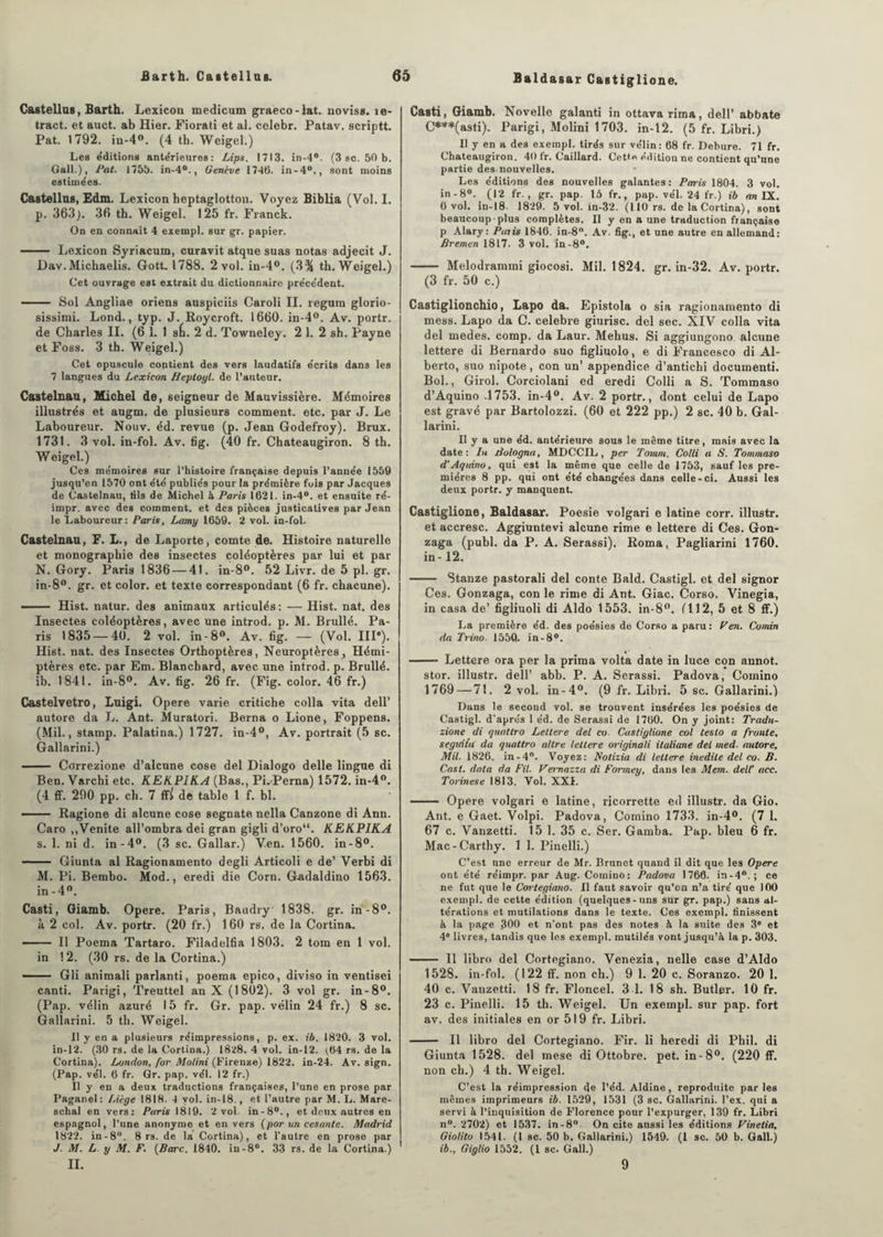 Castellus, Barth. Lexicon medicum graeco-lat. noviss. îe- tract. et auct. ab Hier. Fiorati et al. celebr. Patav. scriptt. Pat. 1792. in-4°. (4 tb. Weigel.) Les e'ditions ante'rieures : Lips. 1713. in-4°. (3 sc. 50 b. Gall.), Pat. 1755. in-4°., Genève 1740. in-4°., sont moins estimées. Castellus, Edm. Lexicon heptaglottou. Voyez Biblia (Vol. I. p. 363). 36 th. Weigel. 125 fr. Franck. On en connaît 4 exempl. sur gr. papier. - Lexicon Syriacum, curavit atque suas notas adjecit J. Dav.Michaelis. Gott. 1788. 2 vol. in-4°. (3% th. Weigel.) Cet ouvrage est extrait du dictionnaire précédent. - Sol Angliae oriens auspiciis Caroli II. regura glorio- sissimi. Lond., typ. J. Roycroft. 1660. in-4°. Av. portr. de Charles IL (6 1. 1 sfi. 2 d. Towneley. 2 1. 2 sh. Payne et Foss. 3 th. Weigel.) Cet opuscule contient des vers laudatifs écrits dans les 7 langues du Lexicon Heptoyl. de l’auteur. Castelnau, Michel de, seigneur de Mauvissière. Mémoires illustrés et augm. de plusieurs comment, etc. par J. Le Laboureur. Nouv. éd. revue (p. Jean Godefroy). Brux. 1731. 3 vol. in-fol. Av. fig. (40 fr. Chateaugiron. 8 th. Weigel.) Ces mémoires sur l’histoire française depuis l’année 1559 jusqu’en 1570 ont été publiés pour la prémière fois par Jacques de Castelnau, tils de Michel à Paris 1621. in-4°. et ensuite ré- impr. avec des comment, et des pièces justicatives par Jean le Laboureur: Paris, Lamy 1659. 2 vol. in-fol. Castelnau, F. L., de Laporte, comte de. Histoire naturelle et monographie des insectes coléoptères par lui et par N. Gory. Paris 1836 — 41. in-8°. 52 Livr. de 5 pl. gr. in-8°. gr. et color. et texte correspondant (6 fr. chacune). ■ Hist. natur. des animaux articulés : — Hist. nat. des Insectes coléoptères, avec une introd. p. M. Brullé. Pa¬ ris 1835 — 40. 2 vol. in-8°. Av. fig. — (Vol. IIP). Hi6t. nat. des Insectes Orthoptères, Neuroptères, Hémi¬ ptères etc. par Em. Blanchard, avec une introd. p. Brullé. ib. 1841. in-8°. Av. fig. 26 fr. (Fig. color. 46 fr.) Castelvetro, Luigi. Opéré varie critiche colla vita dell’ autore da L. Ant. Muratori. Berna o Lione, Foppens. (Mil., stamp. Palatina.) 1727. in-4°, Av. portrait (5 sc. Gallarini.) - Cflrrezione d’alcune cose del Dialogo delle lingue di Ben. Varchi etc. KEKPIKA (Bas., Pi.Perna) 1572. in-4°. (4 ff. 290 pp. ch. 7 ff£ dé table 1 f. bl. —— Ragione di alcune cose segnate nella Canzone di Ann. Caro ,,Venite all’ombra dei gran gigli d’oro“. KEKPIKA s. 1. ni d. in-4°. (3 sc. Gallar.) Ven. 1560. in-8°. — .. Giunta al Ragionamento degli Articoli e de’ Verbi di M. Pi. Bembo. Mod., eredi die Corn. G-adaldino 1563. in -4°. Casti, Giamb. Opéré. Paris, Baudry 1838. gr. in-8°. à 2 col. Av. portr. (20 fr.) 160 rs. de la Cortina. ■■ Il Poema Tartaro. Filadelfia 1803. 2 tom en 1 vol. in 12. (30 rs. de la Cortina.) — Gli animali parlanti, poema epico, diviso in ventisei canti. Parigi, Treuttel an X (1802). 3 vol gr. in-8°. (Pap. vélin azuré 15 fr. Gr. pap. vélin 24 fr.) 8 sc. Gallarini. 5 th. Weigel. Il y en a plusieurs réimpressions, p. ex. ib. 1820. 3 vol. in-12. (30 rs. de la Cortina.) 1828. 4 vol. in-12. (,64 rs. de la Cortina). London, for Motini (Firenze) 1822. in-24. Av. sign. (Pap. vél. 6 fr. Gr. pap. vél. 12 fr.) Il y en a deux traductions françaises, l’une en prose par Paganel: Liège 1818. 4 vol. in-18., et l’autre par M. L. Mare- schal en vers: Paris 1819. 2 vol. in-80., et deux autres en espagnol, l’une anonyme et en vers (por un cesante. Madrid 1822. in-8°. 8rs.de la Cortina), et l’autre en prose par J. M. L. y M. F. (Barc. 1840. in-8°. 33 rs. de la Cortina.) IL Casti, Giamb. Novelle galanti in ottavarima, dell’ abbate C***(asti). Parigi, Molini 1703. in-12. (5 fr. Libri.) Il y en a des exempl. tirés sur vélin: 68 fr. Debure. 71 fr. Chateaugiron. 40 fr. Caillard. Cette édition ne contient qu’une partie des-nouvelles. Les éditions des nouvelles galantes: Paris 1804. 3 vol. in - 8°. (12 fr. , gr. pap. 15 fr., pap. vél. 24 fr.) ib an IX. 6 vol. in-18 1829. 5 vol. in-32. (110 rs. de la Cortina), sont beaucoup plus complètes. Il y en a une traduction française p Alary : Paris 1846. in-8°. Av. lig., et une autre en allemand: Bremen 1817. 3 vol. in-8°. - Melodrammi giocosi. Mil. 1824. gr. in-32. Av. portr. (3 fr. 50 c.) Castiglionchio, Lapo da. Epistola o sia ragionamento di mess. Lapo da C. célébré giurisc. del sec. XIV colla vita del medes. comp. da Laur. Mehus. Si aggiungono alcune lettere di Bernardo suo figliuolo, e di Francesco di Al¬ berto, suo nipote, con un’ appendice d’antichi documenti. Bol., Girol. Corciolani ed eredi Colli a S. Tommaso d’Aquino -1753. in-4°. Av. 2 portr., dont celui de Lapo est gravé par Bartolozzi. (60 et 222 pp.) 2 sc. 40 b. Gal¬ larini. Il y a une éd. antérieure sous le même titre, mais avec la date: In àologna, MDCCIL , per Tornrn. Colli a S. Tommaso d'Aqaino, qui est la même que celle de 1753, sauf les pre¬ mières 8 pp. qui ont été changées dans celle-ci. Aussi les deux portr. y manquent. Castiglione, Baldasar. Poesie volgari e latine corr. illustr. et accresc. Aggiuntevi alcune rime e lettere di Ces. Gon- zaga (publ. da P. A. Serassi). Roma, Pagliarini 1760. in-12. - Stanze pastorali del conte Bald. Castigl. et del signor Ces. Gonzaga, con le rime di Ant. Giac. Corso. Vinegia, in casa de’ figliuoli di Aldo 1553. in-8°. (112, 5 et 8 ff.) La première éd. des poésies de Corso a paru: Fen. Comin da Trino. 1550. in-8°. -- Lettere ora per la prima volta date in luce con annot. stor. illustr. dell’ abb. P. A. Serassi. Padova, Comino 1769 — 71. 2 vol. in-4°. (9 fr. Libri. 5 sc. Gallarini.) Dans le second vol. se trouvent insérées les poésies de Castigl. d’après 1 éd. de Serassi de 1760. On y joint: Tradu- zione di quatlro Lettere del co. Castiglione col testo a fronte, segidta da quattro altre lettere originali ilaliane del med. autore. Mil. 1826. in-4°. Voyez: Notizia di lettere inédite del co. B. Cast. data da Fil. Vernazza di Fortney, dans les Mem. dell’ acc. Torinese 1813. Vol. XXI. - Opéré volgari e latine, ricorrette ed illustr. da Gio. Ant. e Gaet. Volpi. Padova, Comino 1733. in-4°. (7 1. 67 c. Vanzetti. 15 1. 35 c. Ser. Gamba. Pap. bleu 6 fr. Mac-Carthy. 1 1. Pinelli.) C’est une erreur de Mr. Brunet quand il dit que les Opéré ont été réimpr. par Aug. Comino: Padova 1766. in-4°.; ce ne fut que le Cortegiano. Il faut savoir qu’on n’a tiré que 100 exempl. de cette édition (quelques-uns sur gr. pap.) sans al¬ térations et mutilations dans le texte. Ces exempl. finissent à la page 300 et n’ont pas des notes à la suite des 3e et 4e livres, tandis que les exempl. mutilés vont jusqu’à la p. 303. - Il libro del Cortegiano. Venezia, nelle case d’Aldo 1528. in-fol. (122 ff. non ch.) 9 1. 20 c. Soranzo. 20 1. 40 c. Vanzetti. 18 fr. Floncel. 3 1. 18 sh. Butler. 10 fr. 23 c. Pinelli. 15 th. Weigel. Un exempl. sur pap. fort av. des initiales en or 519 fr. Libri. - Il libro del Cortegiano. Fir. li heredi di Phil. di Giunta 1528. del mese di Ottobre. pet. in-8°. (220 ff. non ch.) 4 th. Weigel. C’est la réimpression de l’éd. Aldine, reproduite par les mêmes imprimeurs ib. 1529, 1531 (3 sc. Gallarini. l’ex. qui a servi à l’inquisition de Florence pour l’expurger, 139 fr. Libri n°. 2702) et 1537. in-8° On cite aussi les éditions Vinetia, Giolito 1541. (1 sc. 50 b. Gallarini.) 1549. (1 sc. 50 b. Gall.) ib., Giglio 1552. (1 sc. Gall.) 9