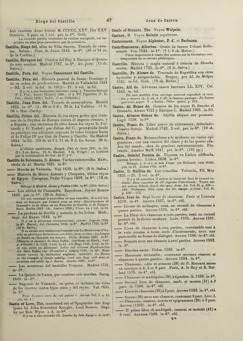 Ant. ranotum Anno domini M. CCCCC. XXV. Die XXV Octobvis. 2 part, en 1 vol. pet. in-4°. Goth. La seconde partie, contenant la version espagnole, est im- prime'e en plus gros caractères que la première. Castillo, Diego del, alias de Villa Sancte. Tratado de orien¬ tas. Salam., Juan de Junta 1543. in-4°. (30 et 94 rs. de la Cortina.) Castillo, Enriquez del. Cronica del Rey d. Enrique el Quarto de este nombre. Madrid 1787. in-4°. Av. portr. (15 sh. Salva.) Castillo, Fern. del. Voyez Cancionero del Castillo. Castillo, Fern. del. Historia general de Santo - Domingo y de su orden de predicadores. Madrid et Valladolid 1584 ^—92. 2 vol. in-fol. ib. 1612 —21. 5 vol. in-fol. Il y en a une traduction italienne comp. p. Tiinoteo Bottoni (P. I. Ven., Zenm'u [Giunti] 1589.) et p, Fil. Pigafetta (P. II. Fior., Giunti 159(5.) in-fol. (5 sc. Gallarini.) Castillo, Juan Fern. del. Tratado de ensayadores. Madrid 1623. in-4°. (4, 66 et 2 ff.) 29 fr. La Vallière. 11 fr. 50 c. Mac - Cartby. Castillo, Julian del. Historia de los reyes godos que vinie- rou de la Scythia de Europa contra el imperio romano, y a Espana, con sucession de ellos hasta los reyes D. Fer¬ nando y D. Ysabel; por Julian del C. ; proseguida desde su principio con adiciones copiosas de todos tiempos liasta el de Felipe IV por Ger. de Castro y Castillo. En Madrid 1624. in-fol. (59 fr. et 1 1. 11 sh. 6 d. La Serna. 20 fr. Salva.) L’e'dition antérieure: Burgos, Phil. de Junta 1582. in-fol. (3 1. 3 sh. Salva. 25 fr. Raetzel. 7 th. Weigel.) ne contient pas la continuation de Ger. de C. y C. Castillo de Solorzano, D.Alonso. Tardes entretenidas. Madr., viuda de Al. Martin 1625. in-8°. —— Huerta de Valencia. Val. 1629, in-8°. (9 fr. Salva.) ■.- Historia de Marco Antonio y Cleopatra, ultima reyna de Egipto. Çaragoça, Pedro Verges 1639. in-8°. (12sh. Salva.) Réimpr.à Madrid, Alonso y Padilla 1736- in-8°. (10 fr. Salva.) -- Los alivios de Cassandi'a. Barcelona, Jayme Romeu 1640. pet. in-8°. (20 fr. Salva.) Ce vol, contient 5 nouvelles et une comédie. Il a été tra¬ duit en français par Vannel sous ce titre: Divertissemens de Cassandre el de Diane ou les Nouvelles de Castillo et de Taleyro. Paris, Barbin 1683. (ib., Jombert 1685.) 3 tom. en 1 vol. in-12. -- La garduna de Sevilla y anzuelo de las boisas. Madr., impr. del Reyno 1642. in-8°. Il y en a plusieurs réimpressions, savoir: Lugrono 1634. in-8°, Parcel., Seb. Cormellas 1644. in-8°. Madrid 1733. in-8°. (10 fr. Salva.) Il en existe une traduction française par Le Metel sieur d’Ou- ville ou plntôtpar Boisrobert.son frère, sous ce titre : La Fouyhe de Seville ou l'hameçon des bourses. Paris, Billaine 1061. in-8°. (Histoire et avunture de Dona Iiufîne, courtisane de Séville, trad. p. d’Cheville.) ib. 1731. 2 vol. in-12. à la Haye 1743. 2 vol. in-12. et une autre en allemand: Leben and seltsnme Begebenheiten der Dona Rnftna etc. Frankfurt u Leipzig 1731. in-8°. Nous citons encore la traduction anglaise, intitulée: La Picora or the triumphs of female subtilty ; rend, into Engl, ivilh some al¬ terations and addit. by J. Davies, London 1(565. in-8°. - Las aventuras del bachiller Trapaza. Madrid 1731. in- 8°. - La Quinta de Laura, que contiene seis novelas. Sarag. 1649. in-8°. .. — Sagrario de Valencia, en quien se incluien las vidas de los îlustres santos hijos suios y del reyno. Val. 1635. in - 8. Pour d’autres ouvr. do cet auteur v. Antonio Vol. I. p. 15. (12. éd. 1 ) Castle of Love, The, translated out of Spagnyshe iiito Eng- lyshe by John Bowrchier Knyght, Lord Bernes. Impr. by me Rob. Wyer. s. d. in-8°. Il y en a une seconde éd. London by John Kynge s. d. in-8°. Castle of Otranto, The. Voyez Walpole. Castner, G. Voyez Relatio sepulturae. Castoiement. Voyez Alphonse, P. d’. et Barbazan. Castrifrancanus, Albertus. Oratio in funere Urbani Bellu- nensis*. Ven. 1524. in-4°. (1 1. 6 sh. Heber.) Pièce importante à cause des notices sur la littérature con¬ temporaine de ce savant philologue. Castrillo. Historia y magia natural 6 ciencia de filosofia oculta. Madrid 1723. in-4°. (6 fr. Salva.) Castrillo, Fr. Alonso de. Tractado de Republica con otras hystorias y antiguedades. Burgos, por Al. de Melgar 1521. in-fol. Goth. (19 sh. Heber.) Castro, Alf. de. Adversus omnes haereses LL. XIV. Col. 1543. in-fol. Éd. non mutilée d’un ouvrage souvent reproduit et rare. On y trouve (L. I. ch. 4. f. 8b) le fameux passage : De Summa ignorantia papar. V. a Seelen, Philoc. epislol. p. 212. Castro, Al. Nunez de. Cronica de los reyes D. Sancho el Deseado, Alonso VIII y Enrique I. Madrid 1 665. in-fol. Castro, Alvarez Gomez de. Idyllia aliquot seu poemata. Lugd. 1558. in 8°. Castro, Franc, de. Libro nuevo de entremeses, intitulado: Comico festejo. Madrid 1742. 2 vol. pet. in-8°. (10 sh. Salva.) Castro, Franc, de. Metamorfoses a lo moderno en varios epi- graminas ; con una cancion del chaos y de las quatro eda- des del mundo, obra de gracioso entretenimiento. Flo- rençia, Amador Maffi 1641. pet. in-80. (101 pp.) Castro, Gabriel Pereira de. Ulyssea ou Lisboa edificada, poema heroico. Lisboa 1630. in-4°. Réimpr. s. d. ni I. ni nom d’impr. (en Hollande vers 1642). pet. in-12. Lisboa 1745. in-8°. Castro, D. Gnillen de. Las comedias. Valencia, Fil. Mey 1621—25. 2 vol. in-4°. Il y a 23 comédies, 2 autres se trouvent dans le recueil in¬ titulé : Doze comedias de IV lngenios Valencianos. Voyez sur cet auteur Sehack. Gesch. der span. dram. Lit. Vol. II. p. 428 — 449. Puibusque, Hist. comp. des litt. espagn. et franc. Vol. II. p. 100—112. Castro, Jean de. Sept livres de chansons. Paris et Louvain 1570. in-4°. Anvers 1597. in-4°. obi. _____ Livres de mélangés, cont. un recueil de chansons à quatre parties. Anvers 1575. in-4°. obi. _ La Fleur des chansons à trois parties, cont. un recueil produit de la divine musique. Louv. 1575. Anvers 1591. in-4°. obi. _ Livre de chansons à cinq parties, convenable tant à la voix comme à toute sorte d’instruments, avec une pastourelle en forme de dialogue. Anvers 1 586. in-4°. obi. _ Sonnets avec une chanson à neuf parties. Anvers 1592. in - 4°. - Buccina sacra. Colon. 1593. in-40. _ Harmonie détestable, contenant aucunes stances et chansons h quatre parties. ' Anvers 1594. in-4°. _ Chansons, odes et sonnetz (38) de P. Ronsard mises en musique à 4, 5 et 8 part. Paris, A. le Rcy et R. Bal- lard 1576. in-4°. obi. _ Chansons et madrigales (20) à4 parties, ib. 1580. in-4°. ' Second livre de chansons, madr. et motetz (31) à 3 part. ib. 1580. in-4°. obi. _Livre de chansons (39) à 3 part. Anvers 1582. in-4°.obl. _ Sonets(26) avec une chanson, contenant 9 part. Livr.I. — Chansons, stances, sonets et epigrammes (28) à 2 part. Anvers (1592). in-4°. obi. _ Il primo libro di madrigali, canzoni et motetti (41) a 3 voci. Anversa 1569. in-4°. obi. 9*-