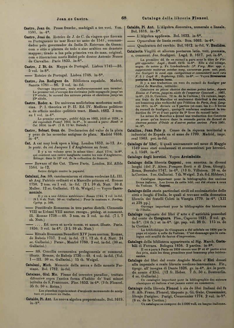 Castro, Jean de. Prose fresche, madrigali a tre voci. Ven. 1591. in-4°. Castro, Joaô de. Iloteiro de J. de C. da viagem que fizeram os Portuguezes no mar Roxo no anno de 1541 , comman- dados pelo governador da India D. Estevain da Gaina; com o sitio e pintura de todo o sino arabico em dezetete roappas ; tirado a luz pela primeira vez do man. original, com o itinerarium maris Rubri pelo doutor Antonio Nunes de Carvalbo. Paris 1833. in-8°. Castro, J. Bt. de. Mappa de Portugal. Lisboa 1745 — 58. 5 vol. in-8°. - Roteiro de Portugal. Lisboa 1748. in-8°. Castro,- Jos. Rodignez de. Biblioteca espaiïola. Madrid, Sancta 1781 — 86. 2 vol. in-fol. Ouvrage important, mais malheureusement non termine'. Le premier vol. s’occupe des e'crivains juifs espagnols jusqu’au 17e siècle, le second des auteurs païens et chrétiens jusqu’au 13e siècle. Castro, Roder, a. De universa muliebrium morborum medi- cina. P. I. theorica et P. II. Ed. IV. Medicus politicus s. de officiis medico-politicis tract. Hamb. 1662. 3 tom. en 1 vol. in-4°. Le premier ouvrage, publié déjà en 1603, 1616 et 1628, a été reproduit Francf. 1664. in-40., le second a paru: Hamb. et Col. 1614. in-4°. (1 fl. 12 kr. Putsch.) * Castro, Sebast. Gonz. de. Declaracion del valor de la plata y pezo de las monedas antiguas de plata. Madrid 1658. in - 4°. Cat. A cat may look upon a king. London 1652. in-12. Av. le portr. du roi Jacques I d’Angleterre au front. Il y a un volume avec le même titre: Amst. 1714. in-8°. qui contient une satire sanglante contre les rois d’Angleterre. Èéimpr. dans le 13e vol. de la collection de Somers. - Beware of the Cat. Three Parts. London, Ed. Allde 1584. in-12. Satire dirigée contre la papauté. Catalani, Jos. SS. caerimoniarum et rituum ecclesiae LL. III. ab Aug. Patricio ordinàti et a Marcello primum ed. Romae 1750. 2 tom. en 1 vol. in-fol. (2 1. 10 sb. Nutt. 30 fl. Muller. 12 sc. Gallarini. 15 tb. Weigel.) — Voyez Caere- moniale. Il y en a une édition antérieure: Romae 1744. 2 vol. in-fol. (8 1. 8 sh. Nutt. 50 sc. Gallarini.) Pour le contenu v. Darling, Cyelop. p. 599. — Pontificale Romanum in très partes distrib. Clementis VIII ac Urbani VIII auctor. recogu., proleg. et comment, ill. Romae 1738 — 40. 3 tom. en 2 vol. in-fol. (7 1. 7 sh. Nutt.) - .... Ed. nova et novis coinm. et annot. illustr. Paris. 1850. 3 vol. in-4°. (3 1. 10 sb. Nutt.) •- Rituale Romanum Benedicti XIV jussu auctum. Romae, de Rubeis 1757. 2 vol. in-fol. (2 1. 12 sh. 6 d. Nutt. 24 sc. Gallarini.) Patav., Manfré 1760. 2 vol. in-fol. (30 sc. Gallarini.) - SS. Concilia oecumenica prolegomenis et comment. illustr. Romae, de Rubeis 1736 — 49. 4 vol. in-fol. (Vol. I — III. 30 sc. Gallarini.) 15 tb. Weigel. Catalani, Mich. Memorie délia zecca e delle monete Fer- mane. Bol. 1782. in-fol. Catalano, Giul. Nie. Fiume del terrestre paradiso, trattato difensivo sopra l’antica forma d’habito de’ frati minori is.tituita da S. Francesco. Fior. 1652. in-4°. (3 fr. Floncel. 35 fr. 50 c. Reina.) Les planches représentent d’ançients monuments de sculp¬ ture et peinture en Italie. Cataldo, Pi. Ant. La nuova algebra proporzionale. Bol. 1619. in-8°. Cataldo, Pi. Ant. L’Algebra discorsiva, numérale e lineale. Bol. 1618. in-8°. - L’Algebra applicata. Bol. 1622. in-8°. - Opusculum de lineis.rectis. Bon. 1603. in-4°. -- Quadratura del cerchio. Bol. 1612. in-fol. V. Euclides. Catalecta Virgilii et aliorum poetarum latin, vett. poemata, c. comment. Jos. Scaligeri. Lugd. B. 1617. pet. in-8°. La première éd. de ce recueil a paru sous le titre de Vir¬ gilii a ppendix. Lugd., Rovill. 1573. in-8°. Elle a été réimpr. augm. de notes p. Fr. Lindenbruch: (P. Verg. Mar. app. c. supptemento multorum antehac mmq. excusorum poem. vett. poet. Jos. Scaligeri in eund. app. castigationes et commentarii aucti cura F. L ) Lugd. B., Rapheleng. 1595. in-8°. — Voyez Diversonun poetarum in Priapum lusus. Il y a une traduction en vers du recueil de Scaliger par l’abbé de Marolles, intitulée: Catalectes ou pièces choisies des anciens poètes latins, depuis Ennius et Farron, jusqu’au siècle de F empereur Constanti . 1667. in-8°. (15 fr. Courtois. 72 rs. de la Cortina.) Ce volume, impr. aux frais de de Marolles et seulement distribué à des amis, est beaucoup plus recherché que l’édition de Paris, Jacq. Lang¬ lois 1675. in-4°. divisée en 2 parties (et cont. les 2 — 6 livres du recueil de Scaliger), quoiqu’il renferme seulement la tra¬ duction du Ier et d’une partie du 2e livre du recueil latin. Le même de Marolles a donné une traduction des Catalecta en prose qu’on trouve dans la seconde partie du Recueil de diverses poésies d'Ovide et d’autres poètes anciens. Paris 1661. in - 8°. Catalina, Juan Polo y. Censo de la riqueza territorial e industrial de Espana en el anno de 1799. Madrid, impr. real 1803. pet. in-fol. Catalogo de’ libri, li quali nuovamente nel mese di Maggio 1549 sono stati condannati et scommunicati per heretici. s. 1. 1549. in-4°. Catalogo degli heretici. Voyez Arcimboldo. Catalogo délia libreria Capponi, con annotaz. in diversi luoghi (del P. Aless. Pompeo Berti e di Dom. Giorgi). Roma, Bernabo 1747. in-4°. (13 fr. Villoison. 10 rs. de laCortina. 3 sc. Gallarini. 7 th. Weigel. 2sb.6d.Hibbert.) Catalogue important pour la bibliographie des anciens livres italiens. Les livres de cette bibl. ont été réunis à ceux du Vatican. V. Capponi. Catalogo delle storie particolari civili ed ecclesiastiche delle città e luoghi d’Italia, le quali si trovano nella domestica libreria dei fratelli Coleti in Vinegia 1779. in-4°. (XII et 328 pp.) Ouvrage important pour la bibliographie des historiens de l’Italie. Catalogo ragionato dei libri d’arte e d’antiebità posseduti dal conte de Cicognara. Pisaf Capurro 1821. 2 vol. gr. in-8°. (14 fr.) et in 4°. (gr. pap. vél. 28 fr. 115 rs. de la Cortinâ.) La bibliothèque de Cicognara a été achétée en 1824 par le pape et réunie à celle du Vatican. C’est dommage que le cata¬ logue soit souillé de fautes d’impression. Catalogo délia biblioteca appartenuta al Sig. Marcb. Costa- bili di Ferrara. Bolognal858. 2 parties. in-8°. Il en a paru à Paris en 1859 encore une 3* et 4® partie avec des prix, mais les deux premières sont beaucoup plus intéres¬ santes. Catalogo dei libri dal conte Angiolo Maria d’Elci donati alla impériale e reale libreria mediceo-laurenziana. Fir., tipogr. ail’ insegna di Dante 1826. gr. in-4°. Av. le portr. du comte d’Elci. (12 fr. Heber. 7 fr. 50 c. Boutourlin. 4 sc. Gallarini.) Ce catalogue important pour la bibliographie des auteurs classiques et italiens n’est jamais entré en commerce. Catalogo délia libreria Floncel b sia de libri Italiani del fu S. Alb. Franc. Floncel, 'disposto p. Gi. Gabr. Cressonnier, librajo Parigino. Parigi, Cressonnier 1774. _2 vol. in-8°. (6 rs. de la Cortina.) Ce catalogue se compose de 11000 voll. en langue italienne.