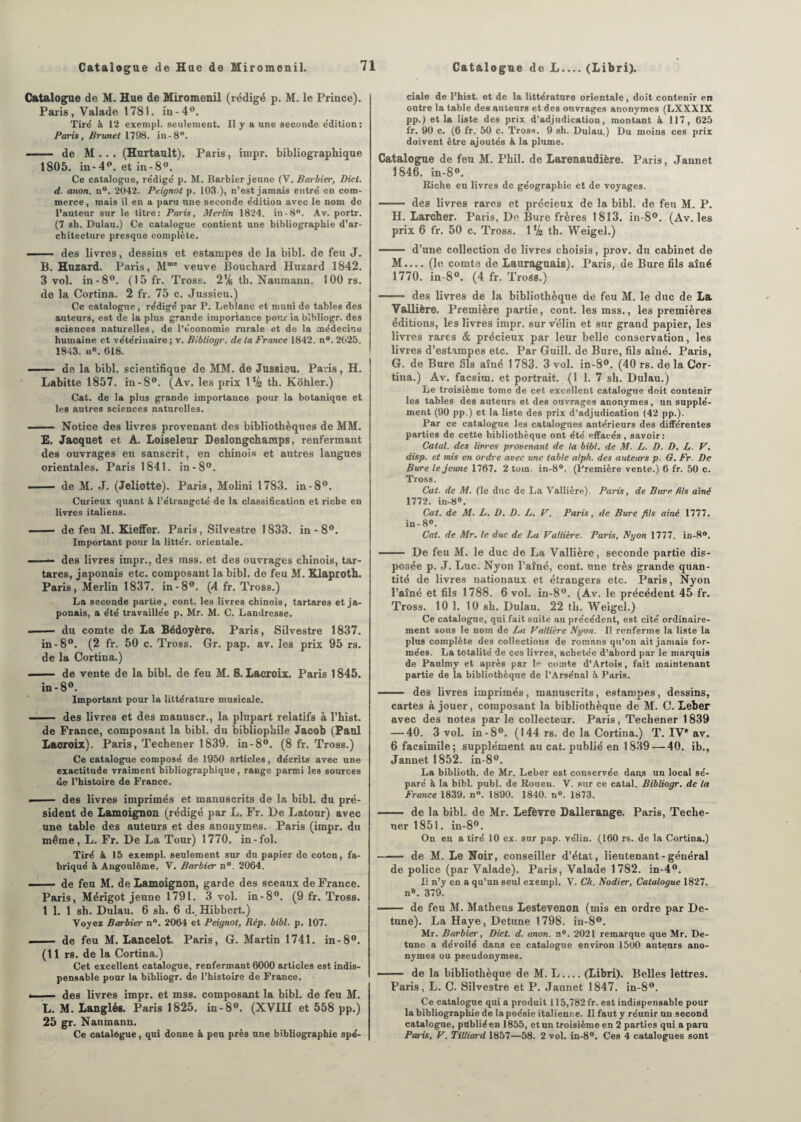 Catalogue de Hue de Miromenil. Catalogue de L_(Libri). Catalogue de M. Hue de Miromenil (rédigé p. M. le Prince). Paris, Valade 1781. in-4°. Tiré à 12 exempl. seulement. Il y a une seconde édition: Paris, Brunet 1798. in-8°. - de M... (Hurtault). Paris, impr. bibliographique 1805. in -4°. et in-8°. Ce catalogue, rédigé p. M. Barbier jeune (V. Barbier, Diel. d. anon. n°. 2042. Peignot p. 103 ), n’est jamais entré en com¬ merce, mais il en a paru une seconde édition avec le nom de l’auteur sur le titre: Paris, Merlin 1824. in-8°. Av. portr. (7 sh. Dulau.) Ce catalogue contient une bibliographie d’ar¬ chitecture presque complète. — des livres, dessins et estampes de la bibl. de feu J. B. Huzard. Paris, M“e veuve Bouchard Huzard 1842. 3 vol. in-8°. (15 fr. Tross. 2% tb. Naumann. 100 rs. de la Cortina. 2 fr. 75 c. Jussieu.) Ce catalogue , rédigé par P. Leblanc et muni de tables des auteurs, est de la plus grande importance pour la bibliogr. des sciences naturelles, de l’économie rurale et de la médecine humaine et vétérinaire ; v. Bibliogr. de la France 1842. n°. 2025. 1843. u°. 618. ■ -de la bibl. scientifique de MM. de Jussieu. Paris, H. Labitte 1857. in-8°. (Av. les prix 1% th. Kohler.) Cat. de la plus grande importance pour la botanique et les autres sciences naturelles. - Notice des livres provenant des bibliothèques de MM. E. Jacquet et A. Loiseleur Deslongchamps, renfermant des ouvrages en sanscrit, en chinois et autres langues orientales. Paris 1841. in-8°. ■ -de M. J. (Jeliotte). Paris, Molini 1783. in-8°. Curieux quant à l’étrangeté de la classification et riche en livres italiens. —— de feu M. Kieffer. Paris, Silvestre 1833. in - 8°. Important pour la littér. orientale. ——- des livres impr., des mss. et des ouvrages chinois, tar- tares, japonais etc. composant la bibl. de feu M. Klaproth. Paris, Merlin 1837. in-8°. (4 fr. Tross.) La seconde partie, cont. les livres chinois, tartares et ja¬ ponais, a été travaillée p. Mr. M. C. Landresse. - — du comte de La Bédoyère. Paris, Silvestre 1837. in-8°. (2 fr. 50 c. Tross. Gr. pap. av. les prix 95 rs. de la Cortina.) .- de vente de la bibl. de feu M. S. Lacroix. Paris 1845. in-8°. Important pour la littérature musicale. - des livres et des manuscr., la plupart relatifs à l’hist. de France, composant la bibl. du bibliophile Jacob (Paul Lacroix). Paris, Techener 1839. in-8°. (8 fr. Tross.) Ce catalogue composé de 1950 articles, décrits avec une exactitude vraiment bibliographique, range parmi les sources de l’histoire de France. —— des livres imprimés et manuscrits de la bibl. du pré¬ sident de Lamoignon (rédigé par L. Fr. De Latour) avec une table des auteurs et des anonymes. Paris (impr. du même, L. Fr. De La Tour) 1770. in-fol. Tiré à 15 exempl. seulement sur du papier de coton, fa¬ briqué à Angoulême. V. Barbier n°. 2064. - de feu M. de Lamoignon, garde des sceaux de France. Paris, Mérigot jeune 1791. 3 vol. in-8°. (9 fr. Tross. 1 1. 1 sh. Dulau. 6 sh. 6 d.. Hibbert.) Voyez Barbier n°. 2064 et Peignot, Rép. bibl. p. 107. .. — de feu M. Lancelot. Paris, G. Martin 1741. in-8°. (11 rs. de la Cortina.) Cet excellent catalogue, renfermant 6000 articles est indis¬ pensable pour la bibliogr. de l’histoire de France. i—.— des livres impr. et mss. composant la bibl. de feu M. L. M. Langlés. Paris 1825. in-8°. (XVIII et 558 pp.) 25 gr. Naumann. Ce catalogue, qui donne & peu près une bibliographie spé¬ ciale de l’hist. et de la littérature orientale, doit contenir en outre la table des auteurs et des ouvrages anonymes (LXXXIX pp.) et la liste des prix d’adjudication, montant à 117, 625 fr. 90 c. (6 fr. 50 c. Tross. 9 sh. Dulau.) Du moins ces prix doivent être ajoutés à, la plume. Catalogue de feu M. Phil. de Larenaudière. Paris, Jannet 1846. in-8°. Biche en livres de géographie et de voyages. - des livres rares et précieux de la bibl. de feu M. P. H. Larcher. Paris, De Bure frères 1813. in-8°. (Av. les prix 6 fr. 50 c. Tross. 1% th. Weigel.) - d’une collection de livres choisis, prov. du cabinet de M.... (le comte de Lauraguais). Paris, de Bure fils aîné 1770. in-8°. (4 fr. Tross.) - des livres de la bibliothèque de feu M. le duc de La Vallière. Première partie, cont. les mss., les premières éditions, les livres impr. sur vélin et sur grand papier, les livres rares & précieux par leur belle conservation, les livres d’estampes etc. Par Guill. de Bure, fils aîné. Paris, G. de Bure fils aîné 1783. 3 vol. in-8°. (40 rs. de la Cor¬ tina.) Av. facsim. et portrait. (1 1. 7 sh. Dulau.) Le troisième tome de cet excellent catalogue doit contenir les tables des auteurs et des ouvrages anonymes, un supplé¬ ment (90 pp.) et la liste des prix d’adjudication (42 pp.). Par ce catalogue les catalogues antérieurs des différentes parties de cette bibliothèque ont été effacés , savoir: Catal. des livres provenant de la bibl. de M. L. D. D. L. V. disp, et mis en ordre avec une table a/p/i. des auteurs p. G. Fr. De Bure le jeune 1767. 2 toin. in-8°. (Première vente.) 6 fr. 50 c. Tross. Cat. de M. (le duc de La Vallière). Paris, de Bure fils aîné 1772. in-8°. Cat. de M. L. D. D. L. F. Paris, de Bure fils ainé 1777. in- 8°. Cat. de Mr. le duc de La Vallière. Paris, Nyon 1777. in-8°. . De feu M. le duc de La Vallière, seconde partie dis¬ posée p. J. Luc. Nyon l’aîné, cont. une très grande quan¬ tité de livres nationaux et étrangers etc. Paris, Nyon l’aîné et fils 1788. 6 vol. in-8°. (Av. le précédent 45 fr. Tross. 10 1. 10 sh. Dulau. 22 th. Weigel.) Ce catalogue, qui fait suite au précédent, est cité ordinaire¬ ment sous le nom de La Vallière Nyon. Il renferme la liste la plus complète des collections de romans qu’on ait jamais for¬ mées. La totalité de ces livres, achetée d’abord par le marquis de Paulmy et après par le comte d’Artois, fait maintenant partie de la bibliothèque de l’Arsenal Paris. . des livres imprimés, manuscrits, estampes, dessins, cartes à jouer, composant la bibliothèque de M. C. Leber avec des notes par le collecteur. Paris, Techener 1839 — 40. 3 vol. in-8°. (144 rs. de la Cortina.) T. IVe av. 6 facsimile; supplément au cat. publié en 1839 — 40. ib., Jannet 1852. in-8°. La biblioth. de Mr. Leber est conservée dans un local sé¬ paré à la bibl. publ. de Rouen. V. sur ce catal. Bibliogr. de la France 1839. n°. t890. 1840. n°. 1873. ■ — - de la bibl. de Mr. Lefèvre Dallerange. Paris, Teche- uer 1851. in-8°. On en a tiré 10 ex. sur pap. vélin. (160 rs. de la Cortina.) - de M. Le Noir, conseiller d’état, lieutenant - général de police (par Valade). Paris, Valade 1782. in-4°. Il n’y en a qu’un seul exempl. V. Ch. Nodier, Catalogue 1827. n». 379. -- de feu M. Matheus Lestevenon (mis en ordre par De- tune). La Haye, Detune 1798. in-8°. Mr. Barbier, Dict. d. anon. n°. 2021 remarque que Mr. De¬ tune a dévoilé dans ce catalogue environ 1500 auteurs ano¬ nymes ou pseudonymes. - de la bibliothèque de M. L.... (Libri). Belles lettres. Paris, L. C. Silvestre et P. Jannet 1847. in-8°. Ce catalogue qui a produit 115,782 fr. est indispensable pour la bibliographie de la poésie ital ienn e. Il faut y réunir un second catalogue, publié en 1855, et un troisième en 2 parties qui a paru Paris, V. Tilliard 1857—58. 2 vol. in-8°. Ces 4 catalogues sont