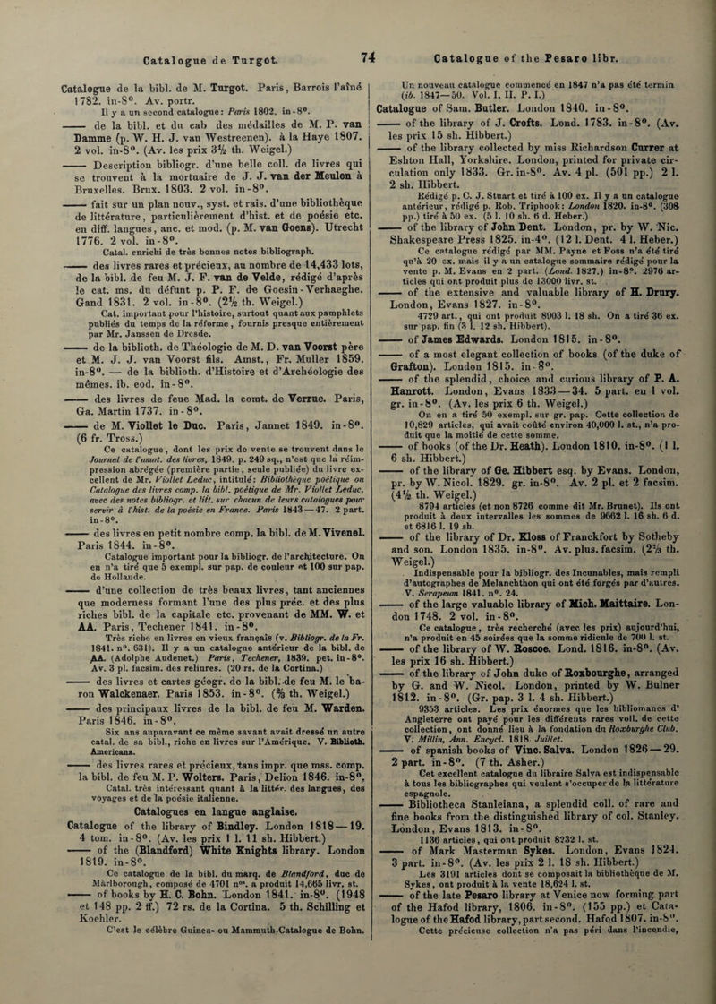 Catalogue de la bibl. de M. Turgot. Paris, Barrois l’aîné 1782. in-S°. Av. portr. Il y a un second catalogue: Paris 1802. in-8°. - de la bibl. et du cab des médailles de M. P. van Damme (p. W. H. J. van Westreenen). à la Haye 1807. 2 vol. in-8°. (Av. les prix 3Vt th. Weigel.) - Description bibliogr. d’une belle coll. de livres qui se trouvent à la mortuaire de J. J. van der Meulen à Bruxelles. Brux. 1803. 2 vol. in-8°. -fait sur un plan nouv., syst. et rais, d’une bibliothèque de littérature, particulièrement d’hist. et de poésie etc. en diff. langues, anc. et mod. (p. M. van Goens). Utrecht 1776. 2 vol. in -8°. Catal. enrichi de très bonnes notes bibliograph. - des livres rares et précieux, au nombre de 14,433 lots, de la bibl. de feu M. J. F. van de Velde, rédigé d’après le cat. ms. du défunt p. P. F. de Goesin - Verhaegbe. Gand 1831. 2 vol. in-8°. (2% th. Weigel.) Cat. important pour l’histoire, surtout quant aux pamphlets publiés du temps de la réforme, fournis presque entièrement par Mr. Janssen de Dresde. - de la biblioth. de Théologie de M. D. van Voorst père et M. J. J. van Voorst fils. Amst., Fr. Muller 1859. in-8°. — de la biblioth. d’Histoire et d’Archéologie des mêmes, ib. eod. in-8°. - des livres de feue Mad. la comt. de Verrue. Paris, Ga. Martin 1737. in-8°. - de M. Viollet le Duc. Paris, Jannet 1849. in-8°. (6 fr. Tross.) Ce catalogue, dont les prix de vente se trouvent dans le Journal de Climat, des livres, 1849. p. 249 sq., n’est que la réim¬ pression abrégée (première partie, seule publiée) du livre ex¬ cellent de Mr. Viollet Leduc, intitulé: Bibliothèque ■poétique ou Catalogue des livres comp. la bibl. poétique de Mr. Viollet Leduc, avec des notes bibliogr. et litt. sur chacun de leurs catalogues pour servir à l’hist. de la poésie en France. Paris 1843 — 47. 2 part. in-8°. -- des livres en petit nombre comp. la bibl. deM.Vivenel. Paris 1844. in-8°. Catalogue important pour la bibliogr. de l’architecture. On en n’a tiré que 5 exempt sur pap. de couleur et 100 sur pap. de Hollande. - d’une collection de très beaux livres, tant anciennes que moderness formant l’une des plus préc. et des plus riches bibl. de la capitale etc. provenant de MM. W. et AA. Paris, Techener 1841. in-8°. Très riche en livres en vieux français (v. Bibliogr. de ta Fr. 1841. n°. 831). Il y a un catalogne antérieur de la bibl. de AA. (Adolphe Audenet.) Paris, Techener, 1839. pet. in-8°. Av. 3 pl. facsim. des reliures. (20 rs. de la Cortina.) - des livres et cartes géogr. de la bibl. de feu M. le ba¬ ron Walckenaer. Paris 1853. in-8°. (% th. Weigel.) —— des principaux livres de la bibl. de feu M. Warden. Paris 1 846. in - 8°. Six ans auparavant ce même savant avait dressé un autre catal. de sa bibl., riche en livres sur l’Amérique. V. Biblioth. Americana. - ■ des livres rares et précieux, tans impr. que mss. comp. la bibl. de feu M. P. Wolters. Paris, Delion 1846. in-8°, Catal. très intéressant quant à la littér. des langues, dos voyages et de la poésie italienne. Catalogues en langne anglaise. Catalogue of the library of Bindley. London 1818 —19. 4 tom. in-8°. (Av. les prix 1 1. 11 sh. Hibbert.) - of the (Blandford) White Knights library. London 1819. in-8°. Ce catalogue de la bibl. du marq. de Blandford, duc de Màrlborough, composé de 4701 n°\ a produit 14,685 livr. st. - of books by H. C. Bohn. Xondon 1841. in-8ü. (1948 et 148 pp. 2 tf.) 72 rs. de la Cortina. 5 th. Schilling et Koehler. C’est le célèbre Guinea» ou Mammuth-Catalogue de Bohn. Un nouveau catalogue commencé en 1847 n’a pas été termin (ib. 1847—50. Vol. I. II. P. I.) Catalogue of Sam. Butler. London 1840. in-8°. - of the library of J. Crofts. Lond. 1783. in-8°. (Av. les prix 15 sh. Hibbert.) - of the library collected by miss Richardson Currer at Eshton Hall, Yorkshire. London, printed for private cir¬ culation only 1833. Gr. in-S°. Av. 4 pl. (501 pp.) 2 1. 2 sh. Hibbert. Rédigé p. C. J. Stuart et tiré à 100 ex. Il y a un catalogue antérieur, rédigé p. Rob. Triphook: London 1820. in-8°. (308 pp.) tiré à 50 ex. (5 1. 10 sh. 6 d. Heber.) —— of the library of John Dent. London, pr. by W. 'Nie. Shakespeare Press 1825. in-4°. (12 1. Dent. 4 1. Heber.) Ce catalogue rédigé par MM. Payne et Foss n’a été tiré qu’à 20 ex. mais il y a un catalogue sommaire rédigé pour la vente p. M. Evans en 2 part. (Lond. 1827.) in-8°. 2976 ar¬ ticles qui ont produit plus de 13000 livr. st. - of the extensive and valuable library of H. Drury. London, Evans 1827. in-8°. 4729 art., qui ont produit 8903 1. 18 sh. On a tiré 36 ex. sur pap. fin (3 I. 12 sh. Hibbert). - of James Edwards. London 1815. in-8°. - of a most élégant collection of books (of the duke of Grafton). London 1815. in-8°. —— of the splendid, choice and curious library of P. A. Hanrott. London, Evans 1833 — 34. 5 part, en 1 vol. gr. in-8°. (Av. les prix 6 th. Weigel.) On en a tiré 50 exempl. sur gr. pap. Cette collection de 10,829 articles, qui avait coûté environ 40,000 1. st., n’a pro¬ duit que la moitié de cette somme. - of books (of the Dr. Heath). London 1810. in-8°. (1 1. 6 sh. Hibbert.) - of the library of Ge. Hibbert esq. by Evans. London, pr. by W. Nicol. 1829. gr. in-8°. Av. 2 pl. et 2 facsim. (4Va th. Weigel.) 8794 articles (et non 8726 comme dit Mr. Brunet). Ils ont produit à deux intervalles les sommes de 9662 1. 16 sh. 6 d. et 6816 1. 19 sh. ■■ ■ of the library of Dr. Kloss of Franckfort by Sotheby and son. London 1835. in-8°. Av. plus, facsim. (2Va th. Weigel.) Indispensable pour la bibliogr. des Incunables, mais rempli d’autographes de Melanchthon qui ont été forgés par d’autres. V. Serapeum 1841. n°. 24. —— of the large valuable library of Mich. Maittaire. Lon¬ don 1748. 2 vol. in-8°. Ce catalogue, très recherché (avec les prix) aujourd’hui, n’a produit en 45 soirées que la somme ridicule de 700 1. st. - of the library of W. Roscoe. Lond. 1816. in-8°. (Av. les prix 16 sh. Hibbert.) ——■ of the library of John duke of Roxbourghe, arranged by G. and W. Nicol. London, printed by W. Bulner 1812. in-8°. (Gr. pap. 3 1. 4 sh. Hibbert.) 9353 articles. Les prix énormes que les bibliomanes d’ Angleterre ont payé pour les différents rares voll. de cette collection, ont donné lieu à la fondation du Roxburghe Club. V. Millin, Ann. Encycl. 1818 Juillet. - ■ of spanish books of Vinc. Salva. London 1826 — 29. 2 part, in-8°. (7 th. Asher.) Cet excellent catalogue du libraire Salva est indispensable à tous les bibliographes qui veulent s’occuper de la littérature espagnole. - Bibliotheca Stanleiana, a splendid coll. of rare and fine books from the distinguished library of col. Stanley. London, Evans 1813. in-8°. 1136 articles, qui ont produit 8232 1. st. - of Mark Masterman Sykes. London, Evans J824. 3 part, in-8°. (Av. les prix 2 1. 18 sh. Hibbert.) Les 3191 articles dont se composait la bibliothèque de M. Sykes, ont produit à la vente 18,624 1. st. ——- of the late Pesaro library at Venicenow forming part of the Hafod library, 1806. in-8°. (155 pp.) et Cata¬ logue of theHafod library, part second. Hafod 1807. in-8°. Cette précieuse collection n’a pas péri dans l’incendie,