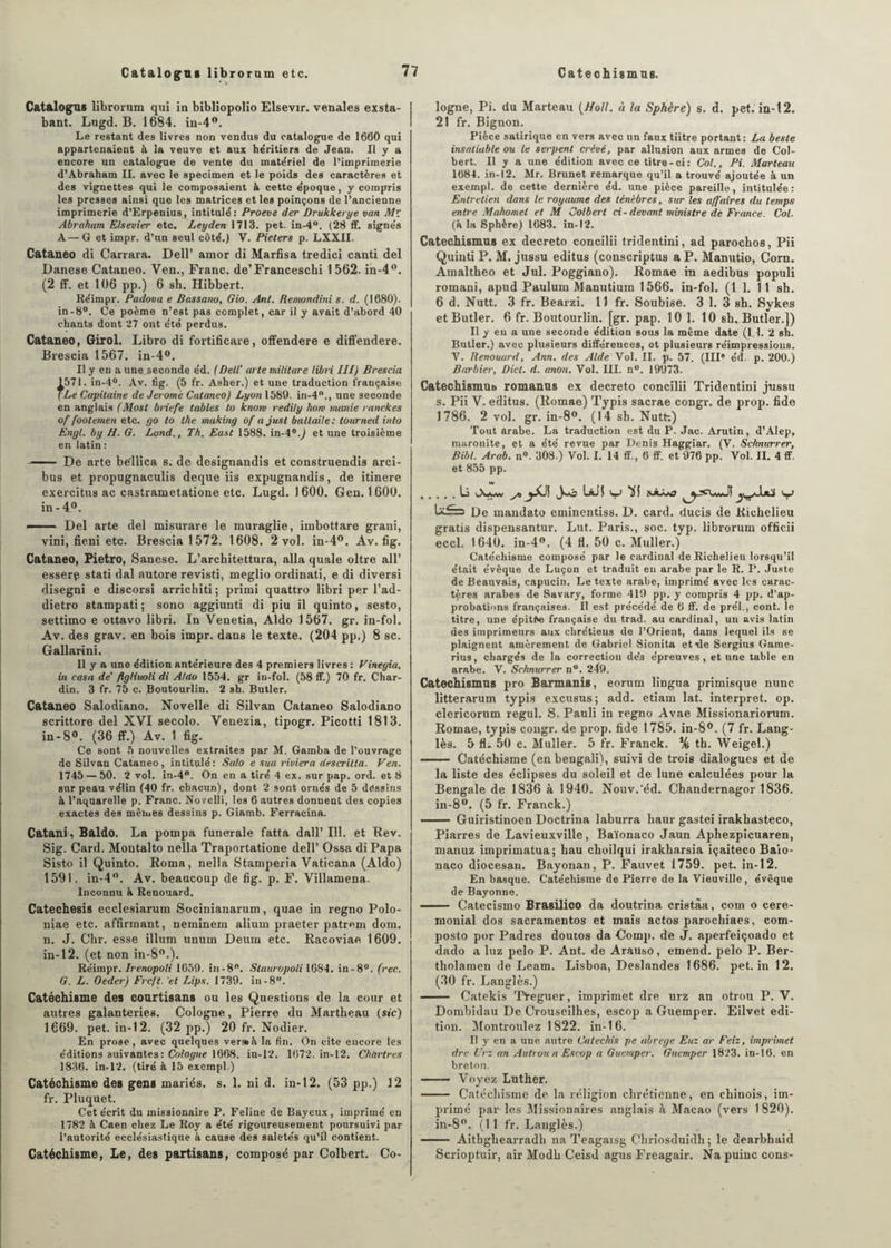 Catalogua libroram etc. Catalogua librorum qui in bibliopolio Elsevir. vénales exsta- bant. Lugd. B. 1684. in-4°. Le restant des livres non vendus du catalogue de 1660 qui appartenaient à la veuve et aux he'ritiers de Jean. Il y a encore un catalogue de vente du matériel de l’imprimerie d’Abraham II. avec le specimen et le poids des caractères et des vignettes qui le composaient à cette e'poque, y compris les presses ainsi que les matrices et les poinçons de l’ancienne imprimerie d’Erpenius, intitulé : Proeve der Drukkerye van Mr Abraham Elsevier etc. Leyden 1713. pet. in-4°. (28 ff. signés A—G et impr. d’un seul côté.) V. Pieters p. LXXII. Cataneo di Carrara. Dell’ amor di Marfisa tredici canti del Danese Cataneo. Ven., Franc. de’Franceschi 1562. in-4°. (2 ff. et 106 pp.) 6 sh. Hibbert. Réimpr. Padova e Bassano, Gio. Ant. Remondini s. d. (1680). in-8°. Ce poème n’est pas complet, car il y avait d’abord 40 chants dont 27 ont été perdus. Cataneo, Girol. Libro di fortificare, offendere e diffendere. Brescia 1567. in-4°. Il y en a une seconde éd. (Dell' arte militare libri III) Brescia 1571. in-4°. Av. tig. (5 fr. Asher.) et une traduction française 7Le Capitaine de Jerome Cataneo) Lyon 1589. in-4°., une seconde en anglais (Most briefe tables to knom redily how manie ranekes of foolemen etc. yo to the making of ajust baltaile: tourned into Engl, by H. G. Lond., Th. East 1588. in-4°.) et une troisième en latin: -- De arte bëllica s. de designandis et construendis arci- bus et propugnaculis deque iis expugnandis, de itinere exercitus ac castrametatione etc. Lugd. 1600. Gen. 1600. in - 4°. ■■ Del arte del misurare le muraglie, imbottare grani, vini, fieni etc. Brescia 1572. 1608. 2 vol. in-4°. Av. fig. Cataneo, Pietro, Sanese. L’architettura, alla quale oltre ail’ esserp stati dal autore revisti, meglio ordinati, e di diversi disegni e discorsi arrichiti; primi quattro libri per l’ad- dietro stampati ; sono aggiunti di piu il quinto, sesto, settimo e ottavo libri. In Venetia, Aldo 1567. gr. in-fol. Av. des grav. en bois impr. dans le texte. (204 pp.) 8 sc. Gallarini. Il y a une édition antérieure des 4 premiers livres : Vineyia, in casa de' flgliuoli di Aldo 1554. gr in-fol. (58 ff.) 70 fr. Char¬ din. 3 fr. 75 c. Boutourlin. 2 sh. Butler. Cataneo Salodiano. Novelle di Silvan Cataneo Salodiano scrittore del XVI secolo. Venezia, tipogr. Picotti 1813. in-8°. (36 ff.) Av. 1 fig. Ce sont 5 nouvelles extraites par M. Gamba de l’ouvrage de Silvan Cataneo, intitulé: Salo e sua riviera descrilla. Ven. 1745 — 50. 2 vol. in-4°. On en a tiré 4 ex. sur pap. ord. et 8 sur peau vélin (40 fr. chacun), dont 2 sont ornés de 5 dessins à l’aquarelle p. Franc. Novelli, les 6 autres donnent des copies exactes des mêmes dessins p. Giamb. Ferracina. Catani, Baldo. La pompa funerale fatta dall’ 111. et Rev. Sig. Gard. Moutalto nella Traportatione dell’ Ossa di Papa Sisto il Quinto. Roma, nella Stamperia Vaticana (Aldo) 1591. in-4°. Av. beaucoup de fig. p. F. Villamena. Inconnu à Renouard. Catechesis ecclesiarum Socinianarum, quae in regno Polo- niae etc. affirmant, neminem alium piaeter patrem dom. n. J. Chr. esse ilium unum Deum etc. Racoviae 1609. in-12. (et non in-S0.). Réimpr. Irenopoli 1659. in-8n. Stauropoli IGS4. in-8°. (rec. G. L. Oeder) Frcft.’et Bips. 1739. in-8. Catéchisme des coartisans ou les Questions de la cour et autres galanteries. Cologne, Pierre du Martheau (sic) 1669. pet. in-12. (32 pp.) 20 fr. Nodier. En prose, avec quelques verssà la fin. On cite encore les éditions suivantes: Cologne 1668. in-12. 1672. in-12. Chartres 1836. in-12. (tiré à 15 excmpl.) Catéchisme des gens mariés, s. 1. ni d. in-12. (53 pp.) 12 fr. Pluquet. Cet écrit du missionaire P. Feline de Bayeux, imprimé en 1782 à Caen chez Le Roy a été rigoureusement poursuivi par l’autorité ecclésiastique à cause des saletés qu’il contient. Catéchisme, Le, des partisans, composé par Colbert. Co¬ logne, Pi. du Marteau (Holl. à ht Sphère) s. d. pet. in-12. 21 fr. Bignon. Pièce satirique en vers avec un faux tiitre portant: La beste insatiable ou le serpent crèvé, par allusion aux armes de Col¬ bert. Il y a une édition avec ce titre-oi: Col., Pi. Marteau 1684. in-12. Mr. Brunet remarque qu’il a trouvé ajoutée à un exempl. de cette dernière éd. une pièce pareille, intitulée: Entretien dans le royaume des ténèbres, sur les affaires du temps entre Mahomet et M Colbert ci-devant ministre de France. Col. (h la Sphère) 1683. in-12. Catechismas ex decreto concilii tridentini, ad parochos, Pii Quinti P. M. jussu editus (conscriptus a P. Manutio, Corn. Amaltheo et Jul. Poggiano). Romae in aedibus populi romani, apud Paulum Manutium 1566. in-fol. (1 1. 1 î sh. 6 d. Nutt. 3 fr. Bearzi. 11 fr. Soubise. 3 1. 3 sh. Sykes et Butler. 6 fr. Boutourlin. [gr. pap. 10 1. 10 sh, Butler.]) Il y en a une seconde édition sous la même date (1,1. 2 sh. Butler.) avec plusieurs différences, et plusieurs réimpressions. V. Renouard, Ann. des Aide Vol. II. p. 57. (IIIe éd. p. 200.) Barbier, Dict. d. anon. Vol. III. n°. 19973. Catechismus romanns ex decreto concilii Tridentini jussu s. Pii V. editus. (Romae) Typis sacrae congr. de prop. fide 1786. 2 vol. gr. in-8°. (14 sh. Nutt;) Tout arabe. La traduction est du P. Jac. Arutin, d’Alep, maronite, et a été revue par Denis Haggiar. (V. Schma-rer, Bibt. Arab. n°. 308.) Vol. I. 14 ff., 6 ff. et 976 pp. Vol. IL 4 ff. et 855 pp. .li Jwô liil Kl U£=s De mandato eminentiss. D. card. ducis de Richelieu gratis dispensantur. Lut. Paris., soc. typ. librorum officii eccl. 1640. in-4°. (4 fl. 50 c. Muller.) Catéchisme composé par le cardinal de Richelieu lorsqu’il était évêque de Luçon et traduit en arabe par le R. P. Juste de Beauvais, capucin. Le texte arabe, imprimé avec les carac¬ tères arabes de Savary, forme 419 pp. y compris 4 pp. d’ap¬ probations françaises. Il est précédé de 6 ff. de prél., cont. le titre, une épitte française du trad. au cardinal, un avis latin des imprimeurs aux chrétiens de l’Orient, dans lequel ils se plaignent amèrement de Gabriel Sionita et-de Scrgius Game- rius, chargés de la correction de’s épreuves, et une table en arabe. V. Schnurrer n°. 249. Catechismas pro Barmanis, eorum lingtia primisque nunc litterarum typis excusus; add. etiam lat. interpret. op. clericorum regul. S. Pauli in regno Avae Missionariorum. Romae, typis congr. de prop. fide 1785. in-8°. (7 fr. Lang- lès. 5 fL 50 c. Muller. 5 fr. Franck. % th. Weigel.) .. Catéchisme (en bengali), suivi de trois dialogues et de la liste des éclipses du soleil et de lune calculées pour la Bengale de 1836 à 1940. Nouv.'éd. Chandernagor 1836. in-8°. (5 fr. Franck.) —— Guiristinoen Doctrina laburra haur gastei irakbasteco, Piarres de Lavieuxville, Baïonaco Jaun Aphezpicuaren, manuz iinprimatua; bau choilqui irakharsia içaiteco Baio- naco diocesan. Bayonan, P. Fauvet 1759. pet. in-12. En basque. Catéchisme de Pierre de la Vieuville, évêque de Bayonne. - Catecismo Brasilico da doutrina cristàa, coin o céré¬ monial dos sacramentos et mais actos parochiaes, com- posto por Padres doutos da Comp. de J. aperfeiçoado et dado a luz pelo P. Ant. de Arauso, emend. pelo P. Ber- tliolamen de Leam. Lisboa, Deslandes 1686. pet. in 12. (30 fr. Langlès.) - Catekis Tteguer, imprimet dre urz an otrou P. V. Dombidau De Crouseilhes, escop a Guemper. Eilvet édi¬ tion. Montroulez 1822. in-16. Il y en a une autre Catechis pe abrégé Euz ar Feiz, imprimet dre Urz an Au trou n Escop a Guemper. Guemper 1823. in-16. en breton. - Voyez Luther. - Catéchisme de la réligion chrétienne, en chinois, im¬ primé par les Missionaires anglais à Macao (vers 1820). in-8°. (11 fr. Langlès.) - Aithghearradh na Teagaisg Chriosduidh ; le dearbhaid Scrioptuir, air Modh Ceisd agus Freagair. Na puinc cons-