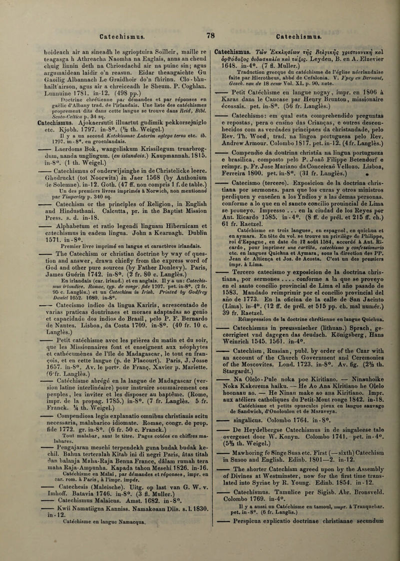 boideach air an sineadh le sgrioptuira Soilleir, maille re teagasga h Athreacha Naomha na Eaglais, anns an cheud chuig linnin detli na Chriosdackd air na puinc sin; agus argumaidean laidir o’n reasun. Eidar theangaichte Gu Gaoilig Albannaeh Le Graidhoir do’n fhirinn. Clo-bhu- hailt airson, agus air a chreiceadh le Sbeum. P. Coghlan. Lunnuine 1781. in-12. (498 pp.) Doctrine chre'tienne par démandes et par re'ponses en gaëlic d’Albany trad. de l’irlandais. Une liste des catéchismes proprement dits dans cette langue se trouve dans Reid, Bibl. Scoto-Celtica p. 34 sq. Catechismus. Ajokaersutit illuartut gudimik pekkorsejniglo etc. Kjebh. 1797. in-8°. (Va th. Weigel.) Il y a un second Katekismusc Luterim tiglega tersa etc. ib. 1707. in-8°. en groeîilandais. - Laerdoms Bok, wangeliskum Krissilegum truarbrog- dum, nanda unglingum. {en islandais.) Kaupmannah. 1815. in-8°. (1 th. Weigel.) -Catechismus of onderwijsinghe in deChristelicke leere. Gliedruekt (tôt Noorwitz) in Jaer 1568 (by Anthonium de Solemne). in-12. Goth. (47 ff. non compris 1 f. de table.) Un des premiers livres imprime’s àNorwich, non mentionne' par Timperley p. 340 sq. —— Catechism or the principles of Religion, in English and Hindusthani. Calcutta, pr. in the Baptist Mission Press, s. d. in-18. - Alphabetum et ratio legendi linguam Hibernicam et catechismus in eadem lingua. John a Kearnagh. Dublin 1571. in-8°. Premier livre imprimé en langue et caractères irlandais. - The Catechism or Christian doctrine by way of ques¬ tion and answer, drawn chiefly frorn the express word of God and other pure sources (by Father Donlevy). Paris, James Guérin 1742. in-8°. (2 fr. 80 c. Langlès.) En irlandais (car. irland.) et en anglais. Il y a un: Catechis¬ mus irlandice. Roniae, typ. de congr. fide 1707. pet. in-8°. (2 fr. 95 c. I.angles.) et un Catechism in Irish. Printed by Godfvey Daniel 1652. 1680. in-8. ■ Catecismo indico da lingua Kariris, acrescentado de varias praticas doutrinaes et moraes adaptadas ao genio et capacidaae dos indios do Brasil, pelo P. F. Bernardo de Nantes. Lisboa, da Costa 1709. in-8°. (40 fr. 10 c. Langlès.) —— Petit catéchisme avec les prières du matin et du soir, que les Missionnaires font et enseignent aux néophytes et cathécumènes de l’île de Madagascar, le tout en fran- çois, et en cette langue (p. de Flacourt). Paris, J. Josse 1657. in-8°. Av. le portr. de Franç. Xavier p. Mariette. (6Jfr. Langlès.) - Catéchisme abrégé en la langue de Madagascar (ver¬ sion latine interlinéaire) pour instruire sommairement ces peuples, les inviter et les disposer au baptême. (Rome, impr. de la propag. 1785.) in-S°. (7 fr. Langlès. 5 fr. Franck. Va th. Weigel.) . Compendiosa legis explanatio omnibus christianis scitu necessaria, malabarico idiomate. Romae, congr. de prop. fide 1772. gr. in-8°. (6 fr. 50 c. Franck.) Tout malabar, saut le titre. Pages cotées en chiffres ma- labares. - Pengajaran mesehi terpendekh guna budak budak ke- cliil. Bahua terteralali Kitab ini di negri Paris, âtas titah dan balanja Malia-Raja Benua France, dâlam rumah tera maha Raja-Ampunlia. Kapada tahon Mesehi 1826. in-16. Catéchisme en Màlai, par démandes et réponses, impr. en Car. rom. à Paris , à l’impr. iropér. 111 Catechesis (Maleische). Uitg. op last van G. W. v. Imlioff. Batavia 1746. in-8°. (3 fl. Muller.) - Catechismus Malaicus. Amst. 1682. in-8°. —— Kwii Namatiigna Kanniss. Namakoaan Diis. s. 1.1830. in-12. Catéchisme en langue Namacqua. Catechismus. Tàv ’ExxXrjGttùv rrjç BtXyixrjç ygiGnavixt} x«i ôp&oôoÇoç àiôuoxctUu xai xa£tç. Leyden, B. en A. Elzevier 1648. in-4°. (7 fl. Muller.) Traduction grecque du catéchisme de l’église néerlandaise faite par Hierotheus, abbé de Cefalonia. V. i'pey en Dermout, Gesch. van de 18 eeurv Vol. XI. p. 90. note. ——— Petit Catéchisme en langue nogay, impr. en 1806 à Karas dans le Caucase par Henry Bruntou, missionaire écossais, pet. in-8°. (56 fr. Langlès.) - Catechismo: em quai esta comprehendido preguntas e repostas, pera o ensino das Crianças, e outros descon- hecidos com as verdades principaes da christandade, pelo Rev. Th. Wood, trad. na lingoa portuguesa pelo Rev. Andrew Armour. Colombo 1817. pet. in-12. (4 fr. Langlès.) ——— Compendio da doutrina christâa na lingua portugueza e brasilica, composto j>elo P. Joaô Filippe Betendorf e reimpr. p. Fr. José Mariano daConceicaô Vellozo. Lisboa, Ferreira 1800. pet. in-8°. (31 fr. Langlès;) • - Catecismo (tercero). Exposicion de la doctrina chris- tiana por sermones. para que los curas y otros ministros perdiquen y enserien a los Yndios y a las demas personas. conforme a lo que en el sancto concilio prouincial de Lima se proueyo. Impresso ... en la ciudad de los Reyes por Ant. Ricardo 1585. in-4°. (8 ff. de prél. et 215 ff. ch.) 61 fr. Raetzel. Catéchisme en trois langues, en espagnol, en quichua et en aymara. En tête du vol. se trouve un privilège de Philippe, roi d’Espagne, en date du 12 août 1584, accordé à Ant. Ri¬ cardo , pour imprimer una cartilta, catechismo y confie ssionario etc. en langues Quichua et Aymara, sous la direction des PP. Jean de Altiença et Jos. de Acosta. C’est un des premiers impr. à Lima. . Tercero catecismo y exposicion de la doctrina cbris- tiana, por sermones .... conforme a la que se proveyo en el sauto concilio provincial de Lima el ano pasado de 1583. Mandado reimprimir por el concilio provincial del ano de 1773. En la oficina de la calle de San Jacinto (Lima). in-4°. (12 ff. de prél. et 515 pp. ch. mal numér.) 39 fr. Raetzel. Réimpression de la doctrine chrétienne en langue Quichua. . Catechismus in preussnischer (lithuan.) Spracli, ge- corrigiret vnd dagegen das deudsch. Konigsberg, Hans Weinricli 1545. 1561. in-4°. ■ — ■ Catechism, Russian, publ. by order of the Czar with an account of the Church Government and Ceremonies of the Moscovites. Lond. 1723. in-8°. Av. fig. (2V3 th. Stargardt.) —— Na Olelo-Pule noka poe Kiritiano. — Ninauhoike Noka Kakerema haiku. — He Ao Ana Kiritiano lie Oielo lioonaau ao. — He Ninau make ao ana Kiritiano. Impr. aux atéliers catholiques du Petit-Mont rouge 1842. in-18. Catéchisme et petits opuscules pieux en langue sauvage de Sandwich, d’Onoloulou et de Maraveya. — ■ — singalicus. Colombo 1764. in-8°. - De Heydelbergse Catechismus in de singaleese taie overgeset door W. Konyn. Colombo 1741. pet. in-4°. (5% th. Weigel.) -Mawlioring fe Singe Susa etc. First (—sixtli) Catechism in Susoo and English. Edinb. 1801—2. in-12. ■ -The shorter Catechism agreed upon by the Assembly of Divines at Westminster, now for the first time trans- lated into Syriac by R. Young. Edinb. 1854. in-12. - Catechismus. Tamulice per Sigisb. Abr. Bronsveld. Colombo 1769. in-4°. Il y a aussi un Catéchisme en tamoul, impr. à Tranquebar. pet. in-8°. (6 fr. Langlis.) - Perspicua explicatio doctrinae cliristianae secundum