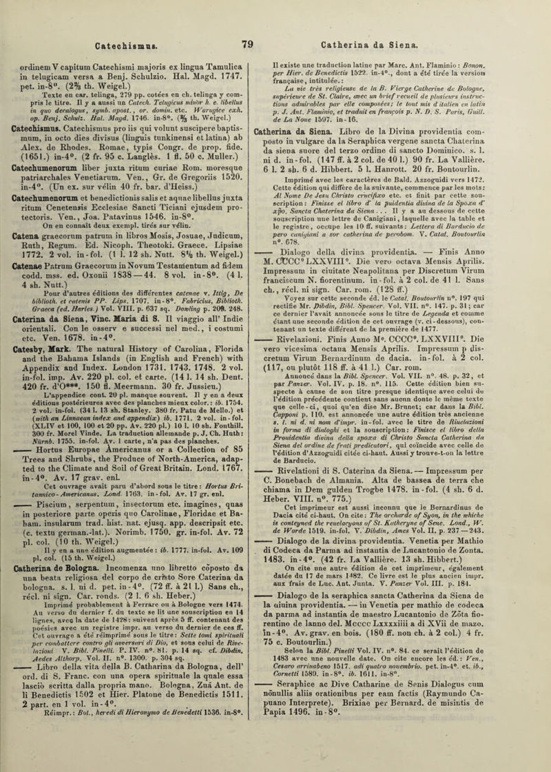 ordinem V capitura Catechismi majoris ex lingua Tamulica in telugicam versa a Benj. Schulzio. Hal. Magd. 1747. pet. in-8w. (2% th. Weigel.) Texte en car. telinga, 279 pp. cote’es en ch. telinga y com¬ pris le titre. Il y a aussi un Catech. Telugicus nantir h. e. libeltus in quo decalogus, symb.apost., or. domin. etc. Warugice exh. op. Benj. Schulz. Hal. Magd. 1746. in-8°. (% th. Weigel.) Catechismus. Catechismus pro iis qui volunt suscipere baptis- mum, in octo dies divisus (liuguis tunkinensi et latina) ab Alex, de Rhodes. Romae, typis Congr. de prop. fide. (1651.) in-4°. (2 fr. 95 c. Langlès. 1 fl. 50 c. Muller.) Catechumenorum liber juxta ritum curiae Rom. moresque patriarchales Venetiarum. Yen., Gr. de Gregoriis 1520. in-4°. (Un ex. sur vélin 40 fr. bar. d’Heiss.) Catechumenorum et benedictionis salis et aquae libellus juxta ritum Cenetensis Ecclesiae Sancti Ticiani ejusdem pro- tectoris. Yen., Joa. Patavinus 1546. in-8°. On en connaît deux exempt, tire's sur vélin. Catena graecorum patrum in libros Mosis, Josuae, Judicum, Ruth, Regum. Ed. Nicoph. Theotoki. Graece. Lipsiae 1772. 2 vol. in-fol. (t 1. 12 sli. Nutt. 8% th. Weigel.) Catenae Patrum Graecorum inNovum Testamentum ad fidem codd. mss. ed. Oxonii 1838 — 44. 8 vol. in-8°. (4 1. 4 sh. Nutt.) Pour d’autres éditions des différentes catenae v. ltlig, De biblioth. et catenis PP. Lips. 1707. in-8°. Fabricius, Bibliolh. Graeca (ed. Maries.) Vol. VIII. p. 637 sq. Domling p. 209. 248. Caterina da Siena, Vinc. Maria di S. Il viaggio ail’ Indie orientali. Con le osserv e successi nel med., i costumi etc. Ven. 1678. in-4°. Catesby, Mark. The natural History of Carolina, Florida and the Bahama Islands (in English and French) with Appendix and Index. London 1731. 1743. 1748. 2 vol. in-fol. imp. Av. 220 pl. col. et carte. (14 1. 14 sh. Dent. 420 fr. d’O***. 150 fl. Meermann. 30 fr. Jussieu.) L’appendice cont. 20 pl. manque souvent. Il y en a deux éditions postérieures avec des planches mieux color. : ib. 1754. 2 vol. in-fol. (34 1. 13 sh. Stanley. 380 fr. Patu de Mello.) et {nith an Linnaean index and appendix) ib. 1771. 2 vol. in - fol. (XLIV et 100, 100 et 20 pp. Av. 220 pl.) 10 1. 10 sh. Fonthill. 300 fr. Morel Vinde. La traduction allemande p. J. Ch. Huth: Nürnb. 1755. in-fol. Av. 1 carte, n’a pas des planches. —— Hortus Europae Àmericanus or a Collection of 85 Trees and Shrubs, the Produce of North-America, adap- ted to the Climate and Soil of Great Britain. Lond. 1767. in-4°. Av. 17 grav. enL Cet ouvrage avait paru d’abord sous le titre: Hortus Bri- tannico- Americanus. Lond. 1763. in-fol. Av. 17 gr. enl. -- Piscium, serpentum, insectorum etc. imagines, quas in posteriore parte operis quo Carolinae, Floridae et Ba- ham. insularum trad. hist. nat. ejusq. app. descripsit etc. (c. textu gennan.-lat.). Norimb. 1750. gr. in-fol. Av. 72 pl. col. (10 th. Weigel.) Il y en a une édition augmentée: ib. 1777. in-fol. Av. 109 pl. col. (15 th. Weigel.) Catherina de Bologna. lncomenza uno libretto coposto da una beata religiosa del corpo de cristo Sore Caterina da bologna. s. 1. ni d. pet. in-4°. (72 ff. à 21 1.) Sans ch., réel, ni sign. Car. ronds. (2 1. 6 sh. Heber.) Imprimé probablement à Ferrare ou à Bologne vers 1474. Au verso du dernier f. du texte se lit une souscription en 14 lignes, avec la date de 1428: suivent après 5 ff. contenant des poésies avec un registre impr. au verso du dernier de ces ff. Cet ouvrage a été réimprimé sous le titre: Selte tomi spirituali per combattcre contro gli avversari di Dio, et sous celui de Rive- la: ioni V. Bibl. Pinelli. P. IV. n°. 81. p. 14 sq. cf. Dibdin, Aedes Althorp. Vol. II. n°. 1300. p. 304 sq. - Libro délia vita délia B. Catharina da Bologna, dell’ ord. di S. Franc, con una opéra spirituale la quale essa lascib scritta dalla propria mano. Bologna, Zuà Ant. de li Benedictis 1502 et Hier. Platone de Benedictis 1511. 2 part, en 1 vol. in-4°. Re'impr. : Bol., heredi di Hieronymo de Benedetti 1536. in-8°. Il existe une traduction latine par Marc. Ant. Flaminio : Bonon. per Hier, de Benedictis 1522. in-40., dont a été tirée la version française, intitulée.: La vie très religieuse de la B. Vierge Catherine de Bologne, supérieure de St. Claire, avec un brief recueil de plusieurs instruc¬ tions admirables par elle composées; le tout mis d italien en lutin p. J. Ant. Flaminio, et traduit en français p. N. D. S. Paris, Guill. de La Noue 1597. in-16. Catherina da Siena. Libro de la Divina providentia com- posto in vulgare da la Seraphica vergene sancta Chaterina da siena suore del terzo ordine di sancto Dominieo. s. 1. ni d. in-fol. (147 ff. à 2 col. de 40 1.) 90 fr. La Vallière. 6 1. 2 sh. 6 d. Hibbert. 5 1. Hanrott. 20 fr. Bontourlin. Imprimé avec les caractères de Bald. Azzoguidi vers 1472. Cette édition qui diffère de la suivante, commence par les mots: Al Nome De Jesu Christo critcifixo etc. et finit par cette sou¬ scription : Finisse el libro d’ la puidenlia diuina de la Spoxa d’ xpo. Sancta Chaterina da Siena ... Il y a au dessous de cette souscription une lettre de Canigiani, laquelle avec la table et le registre, occupe les 10 ff. suivants : Leltera di Barducio de pero canigiani a sor catherina de perobom. V. Catal. Boutourlin n°. 678. -- Dialogo délia divina providentia. — Finis Anno M. GUCC0 LXXVIII0. Die vero octava Mensis Aprilis. Irapressum in ciuitate Neapolitaua per Discretum Virum franciscum N. fiorentinum. in-fol. à 2 col. de 41 1. Sans ch., réel, ni sign. Car. rom. (128 ff.) Voyez sur cette seconde éd. le Catal. Boutourlin n°. 197 qui rectifie Mr. Dibdin, Bibl. Spencer. Vol. VII. n°. 147. p. 31 ; car ce dernier l’avait annoncée sous le titre de Legenda et comme étant une seconde édition de cet ouvrage (v. ci-dessous), con¬ tenant un texte différent de la première de 1477. ■ Rivelazioni. Finis Anno M°. CCCC0. LXXVIII0. Die vero vicesima octaua Mensis Aprilis. Impressuin p dis¬ cretum Virum Bernardinum de dacia. in-fol. à 2 col. (117, ou plutôt 118 ff. à 41 1.) Car. rom. Annoncé dans la Bibl. Spencer. Vol. VII. n°. 48. p. 32, et par Panier. Vol. IV. p. 18. n°. 115. Cette édition bien su¬ specte à cause de son titre presque identique avec celui de l’édition précédente contient sans aucun donte le même texte que celle-ci, quoi qu’en dise Mr. Brunet; car dans la Bibl. Capponi p. 110. est annoncée une autre édition très ancienne s. I. ni d. ni nom d’impr. in-fol. avec le titre de Riuelazioni in forma di dialoghi et la souscription : Finisce el libro délia Prouidenlia divina délia spoxa di Christo Sancta Catherina da Siena del ordine de frati predicatori, qui coïncide avec celle de l’édition d’Azzoguidi citée ci-haut. Aussi y trouve-t-on la lettre de Barducio. — ■ Rivelationi di S. Caterina da Siena.— Impressum per C. Bonebach de Almania. Alta de bassea de terra che chiama in Dem gulden Trogbe 1478. in-fol. (4 sh. 6 d. Heber. VIII. n°. 775.) Cet imprimeur est aussi inconnu que le Bernardinus de Dacia cité ci-haut. On cite: The orcharde of Syon, in the rvhiehe is conteyned the reuelacyons of St. Kalheryne of Setie. Lond., W. de Worde 1519. in-fol. Y.'Dibdin, Ames Vol. II. p. 237 — 243. .. Dialogo de la divina providentia. Venetia per Mathio di Codeca da Parma ad instantia de Lucantonio de Zonta. 1483. in - 4°. (42 fr. La Vallière. 13 sh. Hibbert.) On cite une autre édition de cet imprimeur, également datée du 17 de mars 1482. Ce livre est le plus ancien impr. aux frais de Luc. Ant. Junta. V. Panier Vol. III. p. 184. —- — Dialogo de la seraphica sancta Catherina da Siena de la oiuina providentia. — in Venetia per mathio de codeca da parma ad instantia de maestro Lucantonio de Zôta fio- rentino de lanno del. Mcccc Lxxxxiiii a di XVii de mazo. ïn-4°. Av. grav. en bois. (180 ff. non ch. à 2 col.) 4 fr. 75 c. Boutourlin.) Selon la Bibl. Pinelli Vol. IV. n°. 84. ce serait l’édition de 1483 avec une nouvelle date. On cite encore les éd. : Ven., Cesaro arriuabeno 1517. adi quatro nouembrio. pet. in-4°. et. ib., Cornelti 1589. in-8°. ib. 1611. in-8°. - Seraphice ac Dive Catharine de Senis Dialogus cum nônullis aliis orationibus per eam factis (Raymundo Ca- puano Interprète). Brixiae per Bernard, de misintis de Papia 1496. in-8°.