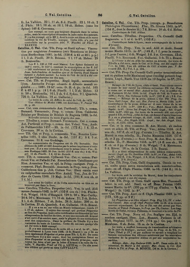 fr. La Vallière. 22 1. 11 sh. 6 d. Pinelli. 32 1. 10 sli. 2 d. Pâris. 10 1. 10 sh. et 16 1. 10 sh. Heber. (sans les Sylvae) 140 fl. Crevenna. Les exempl. ne sont pas toujours dispose's dans le même ordre, mais la souscription de'montre la juste suite des auteurs. Il y a des exempl. où le 36® f. dont le recto est blanc et le verso contient la vie de Tibulle, manque. Cette e'dit. n’a pas été contrefaite sur la première édit. V. Huschke ad Tibull. p. XXXXVII. Catullus, C. Val. Cat. Tib. Prop. et Statii sylvae. Vincen- tiae per magistrum Jouannem (sic) Renensem et Diony- sium Berthochum 1481. in-fol. (150 ff. à 45 et 46 1. p.p.) 5 1. 5 sh. Pinelli. 30 fr. Brienne. 1 1. 17 sh. Heber. 29 fr. Boutourlin. Les ff. 1. 146 et 150 sont blancs. Les Sylvae finissent au 144® f. verso, le 145® f. contient la souscription et les ff. 147 —149 renferment un poème de Joan. Calpliurnius adressé à Joan. Inderbachius de laudibus ejus et de interilu Beuti Sinumis in/antis a Judaeis mactati. Le texte de l’éd. de 1472 a été cor¬ rigé par Calphurnius sur des mss. ■ Cat. Tib. et Propertius. Regii lepidi, accuratissïe ïpssa. Auctorib9 Prospo odoardo & Alberto mazali re- giêsibs .... 1481. 19 kl’, octo. D. H. d. po. in-fol. 105 ff. a 42 1. p. p. (4 1. 6 sh. Pinelli. 1 1. 2 sh. Heber. 13 fr. 50 c. Boutourlin. 16 1. 5 sh. 6 d. Sykes. 9 1. Quaritch. 726 fr. La Vallière. 18 sc. Gallarini.) Le texte de cette éd. diffère de celui de l’éd. de 1472. Une édition de Mediol. 1480. est douteuse: V. Panier Vol. II. p. 40. - Cat. cum connnentario Ant. Parthenii, Tib. c. comm. Bernard. Veronensis, Prop. c. comm. Dom. Calderini. Brixiae per Boninum de Boninis de Ragusia 1486. in-fol. Nouvelle révision du texte d’après des mss. - Tibullus c. comm. Bernard. Veronensis. Cat. c. comm. Ant. Parthenii et Prop. c. comm. Ant. Volsci. Ven., Andr. de Palthascichis 1487 — 88. in-fol. (172 ff.) 1 fl. 12 st. Crevenna. 30 rs. de la Cortina. —— Tib. Cat. et Prop. c. commento. Ven., Bonetus Loca- tellus 1491. 5 idus Decbr. in-fol. (157 ff.) 8 fl. 5 st. Crevenna. 11 fl. van Gocking*. Le commentaire du Properce est de Ph. Beroalde. Des éditions de 1487 et 1497 données par le même imprimeur n’exis- tept pas. Il y a une contrefaçon sous le même titre : Ven., Si¬ mon Bevilaqua 1493. 26 Jun. in-fol. (157 ff. non ch.) 4 th. Wei- gel. 11 sh. Pinelli. 1 fl. 12 kr. Butsch. - Tib. c. comment. Cyllaenii Ver. Cat. c. comm. Par¬ thenii Ver. et Palladii Pat. Emendationes Catullianae per Hier. Avancium Ver. et ejd. in Priap. castigatt. Prop. c. comment. Phyl. Beroaldi. Annotatt. in Prop. tum p.Dom. Calderinum tum p. Joli. Cottam Ver. Haec omnia sunt- ex exèplaribus emendatis Hier. Auâcii. Ven., Joa. de Tri- dino de Cereto 1500. 19 Maji. in-fol. (181 ff. non ch. et T f. bl.) Les notes de Calder» et de Cotta annoncées au titre ne se trouvent pas dans le livre. - Catvllvs. Tibvllvs. Propetius (sic). Ven. in aed. Aldi mense Januario 1502. in-80.. (152 ff. non ch.) 5 th. Fincke. 6 th. Weigel. 16 fr. d’Hangard. 139 fr. 50 c. Mac-Carthy. 24 fl. 50 c. Meermann. 1 1. 15 sh. Askew. 2 1. 2 sh. Heber. 2 1. 4 sh. Hibbert. 7 sh. Bohn. 24 fr. Asher. 290 rs. de la Cortina. 21 sh. Quaritch. 4 sc. Gallarini. 18 fr. Bearzi. U y en a un ex. sur vélin au Musée britannique, vendu 17 1. 17 sh. Askew. Il existe des exempl. qui portent Propertius au lieu de Propetius, mais cette rectification ne démontre qu’une réimpression du feuillet de titre, et non une seconde éd. Avanzi s’est servi d’un ancien man., mais la plupart de ses corrections sont des conjectures. Dans la préface du Tibulle il y a des variantes du texte de Lucrèce. Cette éd. est rare quoiqu’elle ait été tirée à 3000 exempl. 11 y a une contrefaçon de cette éd. s. I. ni d. in-8°., faite probablement & Lyon vers 1505. (2 fr. Bearzi.): on y lit au titre également Propetius et prius quam Tib. I, 3, 37. De cette contrefaçon il y aune copie, dont les exemplaires lisent au titre Propertius et au passage cité de Tibulle prius qua, mais toutes les deux n’ont pas la lettre d’Avanzi & la suite du Ca¬ tulle. V. Huschke, Praef. ad Tib. p. LXVII sq. — On cite aussi une édition qui porte au titre GATVLLLVS. Catullus, C. Val. Cat. Tib. Prop. (recogn. p. Benedictum Philologum Florentinum). Flor., Ph. Giunta 1503. in-S°. (154 ff., dont le dernier bl.) 7 fl. Rover. 10 sh. 6 d. Heber. Contrefaçon de l’éd. Aldine. - Catullus. Tibullus. Propertius. Ch. Cornelii Galli fragmenta, s. 1. ni d. in-8°. (152 ff.) Contrefaçon faite à Lyon, mais accompagnée de la lettre d’Avanzi. - Cat. Tib. Prop. Ven. in aed. Aldi et Andr. Soceri mense Martio 1515. in-8°. (148 ff., 1 f. pour la souscr., 1 f. pour l’ancre.) 4 th. Weigel. 3 fl. 3 st. Crevenna. 12sh. Pinelli. 9 fr. Renouard. 6 sc. Gallarini. 5 fr. 75 c. Bearzi. L’éditeur a été ou Aide lui-même ou Avanzi. Le texte de Tibulle a été revu, mais le Cat. et le Prop. ont été copiés sur l’ed. de ;1502. Une éd. Aldine de 1511 n’existe pas. V. Re¬ nouard (Ed. II.) Vol. I. p. 134. •- Cat. Tib. Prop. Cn. Cornelii Galli poetae memoratissimi aut ut quidam uolùt Maximiani quae recolligi potuere frag¬ menta. Lugd., Barth.Trot 1518 die 12 Septbr. in-8°. (2fr., Bearzi.) Réimpr. de l’éd. de Lyon, citée ci-haut. Nous citons encore à cause de leur rareté les éditions suivantes: Tib. Cat. Prop. c. comm- var. et emend. Hier. Avancii in Cat. Ven. in aedibus Gu. de Fontaneto 12 Jul. 1520. in-fol. (Copié de l’éd. de Venise de 1500.) ; Paris, Sim. Co/inaeus 1529. in-8u. (167 ff. ch. ; 3 fl. Cre¬ venna. — Réimpr. de la prem. Aldine.); Cat. Tib. Prop. Cn. Corn. Galli fvagm. Bas. exe. Hnr. Petrus ni. Martio 1530. in-8°. (contrefaçon de la prem. Aldine av d. corr. tirées de la se¬ conde) ib. 1534. in-8°. (168 ff.); Ven., Mele/t. Sessa 1531. 20 Septbr. in-8°. (Avec les Fragrn. Cn. Galli) Lugd., Seb. Gryph. 1534. in-8°. (342 pp. Le texte de la seconde Aid. est répété quant à Tib. et Prop., celui de Cat. est donné d’après Guarinus. Il y en a plusieurs réimpr. ib. 1537. 1542. 1544. 1546. 1548. 1551. Ven., Joa. Grypli. 1553. Lugd., her. Seb. Gryph. 1561. in-12. ib. 1571. 1573. in-16. - Cat. et in eum comment. M. Ant. Mureti, ab eedem corr. et schol. ill. Tib. et Prop. Ven., Aldus 1558. (4 ff. non cli., 147 ff. ch. et 3 pp. d’errata.) — Tibullus. M. Ant. Mureti in eum scholia. ib., Paulus Manutius 1558. (57 ff. ch. et 3 pp. d’errata.) — Sext. Prop. M. Ant. Mur. in eum scholia. ib., P. Manutius 1558. in-8°. (4 ff. non ch., 93 ff. ch. et 3 pp. d’errata.) 3 th. Weigel. 7 fl. Meermann. 5 fl. Rover. 16 rs. de la Cortina. 5 fr. Bearzi. Il y a deux réimpressions de cette édition remarquable, savoir: Lugd.. ap. Gu. Rovillimn 1559. in-8°. et Ven., Aldus 1562. in-8°. (302 ff. 3 th. Weigel. 2 fl. 10 st. Crevenna. 2 sc. 50 b. Gallarini. 2 fr. Bearzi.) —— Cat. Tib. Prop. Corn. Galli fragmenta. Omnia ex vet. ex. multo quam antea emendatiora add. annotationibus. Antv. ex off. Chph. Plantin. 1560. in-16. (144 ff.) 16 fr. La Valli ère. Le texte suit la révision de Muret, dont les conjectures pour la plupart y ont été reçues. —- Cat. Tib. Prop. et Corn. Galli opéra Hor. Tuscanell. labor. in ord. add. Basil, ex off. Henr. Petrina 1569. mense Martio. in-8°. (335 pp. et 173 pp. d’index. — % th. Weigel.) ib. 1592. in-8°. - Cat. Tib. Prop. Antv. ex ff. Chph. Plantini 1569. in-16. (173 , 138 pp. et 2 ff.) Le Propertius a un titre séparé : Prop. Eleg. LL. IV. c. schol. Gui. Canteri. Antv. ex off. Chph. Plantini 1569. in-16. et se .trouve souvent séparément. Le Cat. et Tib. ont été revus par Vict. Giselin et Théod. Pulmann, le Prop. par Th, Canter. Les frag¬ ments de Gallus, revus p. Pulmann, se trouvent à la suite de Tib. - Cat. Tib. Prop. Nova ed. Jos. Scaliger rec. Ejd. in eosdem castigatt. liber. Lut., Mamert. Pâtisson in off-. Rich. Stephani 1577. in-8°. (174 pp.) Gr. pap. 52 fr. Mirabeau. 6 sh. Bohn. 18 rs. de la Cortina. Le texte a souffert beaucoup de translocations arbitraires de la part de Scaliger, surtout celui de Prop. et de Tib. (v. Voss, Tibull. p. IV.) et par malheur ce savant a remplacé les bonnes corrections des éditeurs antérieurs par les mauvaises variantes de la première Aldine et par ses conjectures ha¬ sardées. Réimpr. Antv., Aeg. Radaeus 1582. in-8°. Dans cette éd. le comment, de Muret a été ajouté: Mur. Comm. in Cat. Ejd. Srholia in Tib. et Prop. ib. MDIICII. (16 rs. de la Cortina.)