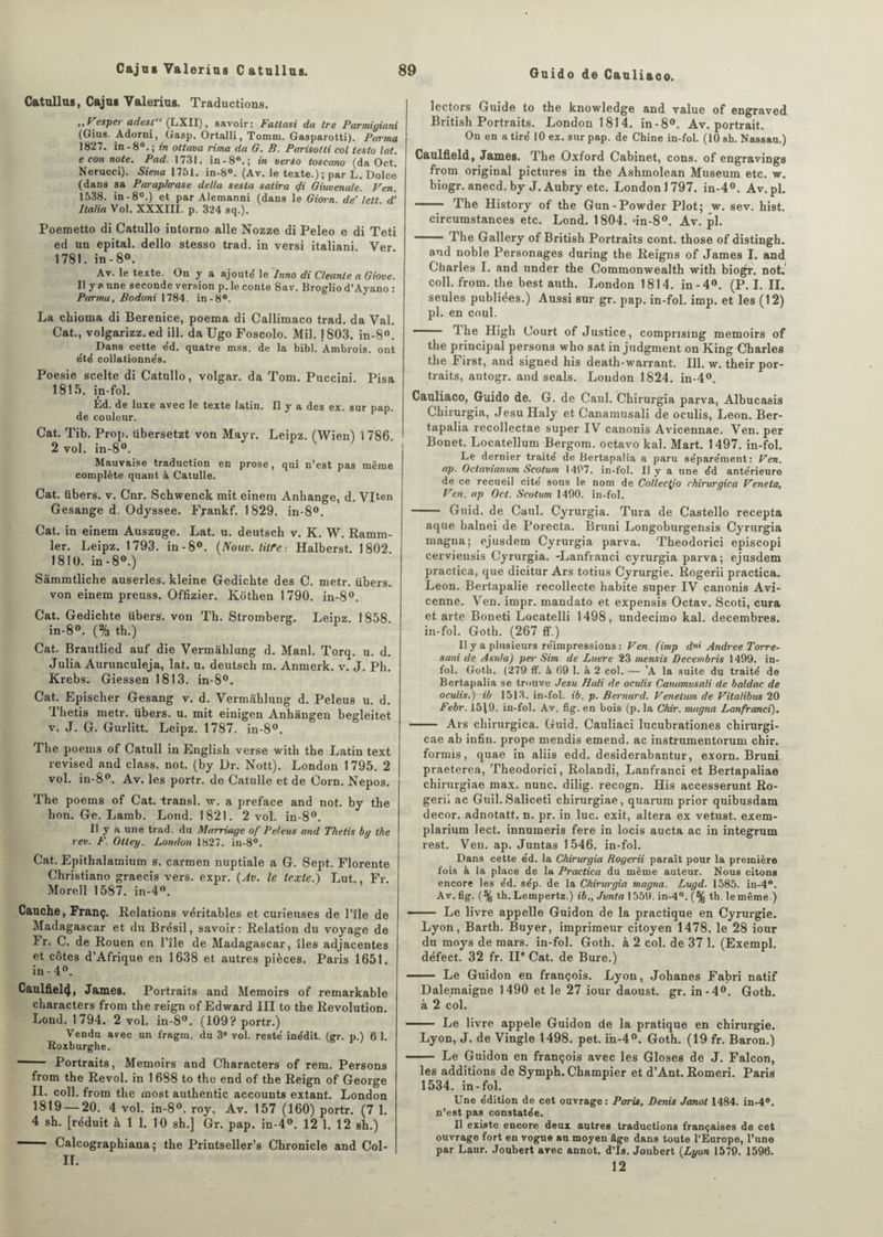 Oaido de Cauliaco. Catullus, Cajus Valerius. Traductions. ,, Vesper adest“ (LXII), savoir: Fatlasi da tre Parmigiani (Gius. Adorni, Gasp. Ortalli, Tomm. Gasparotti). Farina 1827. in-8°. ; in ottava rima da G. B. Parisotti col leslo lat. e con note. Pad. 1731. in-8°.; in verso toscano (da Oct. Nerucci). Siena 1751. in-8°. (Av. le texte.); par L. Dolce (dans sa Paraphrase delta sesta salira <Ji Giuvenale. Ven. 1538. in - 8°.) et par Alemanni (dans le Giorn de'lett d’ Italia Vol. XXXIII. p. 324 sq.). Poemetto di Catullo intorno aile Nozze di Peleo e di Teti ed un epital. dello stesso trad. in versi italiani Ver 1781. in - 8°. Av. le texte. On y a ajouté le Inno di Cleanle a Giove. Il y a une seconde version p. le conte Sav. Broglio d’Ayano : Purina, Bodoni 1784. in-8°. La chioma di Bérénice, poema di Callimaco trad. da Val. Cat., volgarizz. ed ill. da Ugo Foscolo. Mil. j 803. in-8°. Dans cette éd. quatre mss. de la bibl. Ambrois. ont été collationnés. Poesie scelte di Catullo, volgar. da Tom. Puccini. Pisa 1815. in-fol. t Ed. de luxe avec le texte latin. Il y a des ex. sur pap. de couleur. Cat. Tib. Prop. übersetzt von Mayr. Leipz. (Wien) 1786. 2 vol. in-8°. Mauvaise traduction en prose, qui n’est pas même complète quant à, Catulle. Cat. übers. v. Cnr. Schwenck mit einem Anhange, d. VIten Gesange d. Odyssee. Fyankf. 1829. in-8°. Cat. in einem Auszuge. Lat. u. deutscb v. K. W. Ramm- ler. Leipz. 1793. in-8°. (Nouv. lilfe.- Halberst. 1802. 1810. in-8°.) Sàmmtliche auserles. kleine Gedichte des C. metr. übers. von einem preuss. Offizier. Ivôtken 1790. in-8°. Cat. Gedichte übers. von Th. Stromberg. Leipz. 1858 in-8°. (% th.) Cat. Brautlied auf die Vermâblung d. Manl. Torq. u. d. Julia Aurunculeja, lat. u. deutscb m. Anmerk. v. J. Pli. Krebs. Giessen 1813. in-8°. Cat. Epischer Gesang v. d. Vermâblung d. Peleus u. d. Tbetis metr. übers. u. mit einigen Anhàngen begleitet v. J. G. Gurlitt. Leipz. 1787. in-8°. The poems of Catull in English verse witb the Latin text revised and class. not. (by Dr. Nott). London 1795. 2 vol. in-8°. Av. les portr. de Catulle et de Corn. Nepos. The poems of Cat. transi, w. a préfacé and not. by the bon. Ge. Lamb. Lond. 1821. 2 vol. in-8°. Il y a une trad. du Marriage of Peleus and Thetis b y the rev. F. Otley, London 1827. in-8°. Cat. Epithalamium s. carmen nuptiale a G. Sept. Florente Christiano graecis vers. expr. (Av. le texte.) Lut. Fr. Morell 1587. in-4°. Cauche, Franç. Relations véritables et curieuses de l’île de Madagascar et du Brésil, savoir: Relation du voyage de ïr. C. de Rouen en l’île de Madagascar, îles adjacentes et côtes d’Afrique en 1638 et autres pièces. Paris 1651. in - 4°. Caulfiel4, James. Portraits and Memoirs of remarkable characters from the reign of Edward III to the Révolution. Lond. 1794. 2 vol. in-8°. (109? portr.) Vendu avec un (Vagin, du 3e vol. resté inédit, (gr. p.) 6 1. Roxburghe. -- Portraits, Memoirs and Characters of rem. Persons from the Revol. in 1 688 to the end of the Reign of George IL coll. from the most authentic accounts extant. London 1819 — 20. 4 vol. in-8°. roy. Av. 157 (160) portr. (7 1. 4 sh. [réduit à 1 1. 10 sh.] Gr. pap. in-4°. 12 1. 12 sh.) 1 Calcographiana ; the Printseller’s Chronicle and Col- II. lectors Guide to the knowledge and value of engraved British Portraits. London 1814. in-8°. Av. portrait. On en a tiré 10 ex. sur pap. de Chine in-fol. (10 sh. Nassau.) Caulfleld, James. The Oxford Cabinet, cons. of engravings from original pictures in the Ashmolean Muséum etc. w. biogr. anecd. by J. Aubry etc. London 1797. in-4°. Av.pl. - The History of the Gun-Powder Plot; w. sev. hist. circumstances etc. Lond. 1804. dn-S0. Av. pl. - The Gallery of British Portraits cont. those of distingh. and noble Personages during the Reigns of James I. and Charles I. and under the Commonwealth with biogr. not. coll. from. the best auth. London 181 4. in-4®. (P. I. II. seules publiées.) Aussi sur gr. pap. in-fol. imp. et les (12) pl. en coul. lhe High Court of Justice, compnsing memoirs of the principal persons who sat in judgment on King Charles the First, and signed his death-warrant. Ill. w. their por¬ traits, autogr. and seals. London 1824. in-4°. Cauliaco, Guido de. G. de Caul. Chirurgia parva, Albucasis Chirurgia, Jesu Haly et Canamusali de oculis, Leon. Ber- tapalia recollectae super IV canonis Avicennae. Ven. per Bonet. Locatellum Bergom. octavo kal. Mart. 1497. in-fol. Le dernier traité de Bertapalia a paru séparément: Ven. ap. Oclavianicm Scotuin 1497. in-fol. Il y a une éd antérieure de ce recueil cité sous le nom de Collecta chirurgica Veneta, Ven. ap Oct. Scotum 1400. in-fol. - Guid. de Caul. Cyrurgia. Tura de Castello recepta aque balnei de Porecta. Bruni Longoburgensis Cyrurgia magna; ejusdem Cyrurgia parva. Theodorici episcopi cerviensis Cyrurgia. -Lanfranci cyrurgia parva; ejusdem practica, que dicitur Ars totius Cyrurgie. Rogerii practica. Leon. Bertapalie recollecte habite super IV canonis Avi¬ cenne. Ven. impr. mandato et expensis Octav. Scoti, cura et arte Boneti Locatelli 1498, undecimo kal. décembres, in-fol. Goth. (267 ff.) Il y a plusieurs réimpressions: Ven. (imp dni Andree Torre- sani de Asuta) per Sim de Luere 23 mensis Decembris 1499. in¬ fol. Goth. (279 ff. à 09 1. à 2 col. — ’A la suite du traité de Bertapalia se trouve Jesu Hali de oculis Canamusali de baldac de oculis.) ib 1513. in-fol. ib. p. Bernard. Venelum de Vilalibus 20 Febr. 1519. in-fol. Av. fig. en bois (p. la Chxr. magna Lanfranci), - Ars chirurgica. Guid. Cauliaci lucubrationes chirurgi- cae ab infin. prope mendis emend. ac instrumentorum chir. formis, quae in aliis edd. desiderabantur, exorn. Bruni praeterea, Theodorici, Rolandi, Lanfranci et Bertapaliae chirurgiae max. nunc. dilig. recogn. His accesserunt Ro- geri» ac Guil.Saliceti chirurgiae, quarum prior quibusdam décor, adnotatt. n. pr. in lue. exit, altéra ex vetust. exem- plarium lect. innumeris fere in locis aucta ac in integrum rest. Ven. ap. Juntas 1546. in-fol. Dans cette éd. la Chirurgia Rogerii paraît pour la première fois à la place de la Practica du même auteur. Nous citons encore les éd. sép. de la Chirwgia magna. Lugd. 1585. in-4°. Av. fig. (% th.Lempertz.) ib., Jvnta 1559. in-4°. (% th. lemême.) — - Le livre appelle Guidon de la practique en Cyrurgie. Lyon, Barth. Buyer, imprimeur citoyen 1478. le 28 ionr du moys de mars, in-fol. Goth. à 2 col. de 37 1. (Exempl. défect. 32 fr. II* Cat. de Bure.) - . Le Guidon en françois. Lyon, Johanes Fabri natif Dalemaigne 1490 et le 27 iour daoust. gr. in-4°. Goth. à 2 col. - Le livre appelé Guidon de la pratique en chirurgie. Lyon, J. de Vingle 1498. pet. i'n-4°. Goth. (19 fr. Baron.) - Le Guidon en françois avec les Gloses de J. Falcon, les additions de Symph. Champier et d’Ant. Romeri. Paris 1534. in-fol. Une édition de cet ouvrage : Paris, Denis Janot 1484. in-4°. n’est pas constatée. Il existe encore deux autres traductions françaises de cet ouvrage fort en vogue au moyen âge dans toute l’Europe, l’une par Laur. Joubert avec annot. d’Is. Joubert (Lyon 1579. 1598. 12