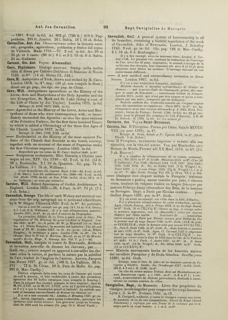 Bapt. Cavigiolles de Massarie. — 1801. 6 vol. in-fol. Av. 602 pl. (720 fr.) 419fr.Pap- penheim. 295 fr. Jussieu. 36 1. Salva. 16 1. 16 sh. Bohn. Cavanilles, Ant. Jos. Observaciones sobre la historia natu- ral, geografia, agricultura, poblacion y frutos del reyno de Valencia. Madr. 1795 — 97. 2 vol. in-fol. Av. 29 et 25 pl. et 1 carte. (80 fr.) 6 1. et 5 1. 15 sh. 6 d. Salva. 24 sc. Gallarini. Cavazzi, Gio. Ant. Voyez: Alamandini. Cave, Phylolauro. Dialogo amoroso. Stamp. nella inclita città di Siena per Calistro Dubbioso di Simeone di Nicolo 1523. in-8°. (14 sh. Heber IX. 546.) Cave, H. Antiquities of York, drawn aud etched by H. Cave. London 1818. in-4°. imp. (40 pl. non compris le front.) Aussi sur gr. pap., les épr. sur pap. de Chine. Cave, Will. Antiquitates apostolicae or the History of the Lives, Acts and Martyrdoms of the Holy Apostles and the two Evangelists, St. Mark and St. Luke (being a cont. of the Life of Christ by Jer. Taylor). London 1675. in-fol. Rëinipr. ib. 1076. 1677. 1684. in-fol. - Apostolici or the History of the Lives, Actes and Mar¬ tyrdoms of those who were contemporary with, or imme- diately succeeded the Apostles : as also the most eminent of the Primitive Fathers, for the first three hundred Years : to which is added a Chronology of the three first Ages of the Church. London 1677. in-fol. Réimpr. ib. 1682. 1716. 1733. in-fol. — Ecclesiastici or the History of the most eminent Fa¬ thers of the Church that flourisht in the fourth century, together with an account of the State of Paganism under the first Christian emperors. London 1683. in-fol. Reproduit par les soins de H. Cary: Oxford 1840. in-8°. - Scriptorum ecclesiastic. Hist. literaria a Christo nato usque ad sec. XIV. Ox. 1740 — 43. 2 vol. in fol. (53 fr. 50 c. Boutourlin. 2 1. 10 sh. Quaritch. Gr. pap. 75 fr. La Vallière. 5 1. 10 sh. Williams.) C’est la meilleure e'd. reprod. Basil. 1740—43. 2 vol. in-fol. (7 th. Baer.) Les éd. ante'rieures : Ox. 1688—89. 2 vol. in-fol. Col. Allobr. 1720. in-fol. et Gen. 1720. in-fol. (6 sc. 50 b. et 7 sc. Gallarini.) ne sont pas estimëes Caveler, Will. Select Specimens of Gothic Architecture in England. London 1835 — 36. 4 Part. in-4°. 74 pl. (3 1. 3 sh. Bohn.) Cavendish, George. The life of card. Wolsey and metrical ver¬ sions froin the orig. autograph ms. w. notes and otherillustr. by S. W. Singer. Chiswick 1825. 2 vol. in-8°. Av.portraits. On en a tire' 50 exempl. sur gr. pap. (4 1. 14 sh. 6 d. Drury. 5 1. 7 sh. 6 d. Williams). 11 y a une re'impression mutilée: London 1827. in-8°. de ce chef d’oeuvre de biographie. La première édition de ce livre a paru sous le titre: The negotiations of Th. Woolsey the yreat Cardinal of England. Lon¬ don 1641. in-4°. Av. le portr. de W. p. Marshall (14 sh. Bind¬ ley. 4 1. White Knights), la seconde est intitulée: The life and death of Th. IV. London 1067. in-12. Av. portr. (12 sh. White Knights), la troisième a paru: London 1706. in-8°. On l’a réimpr. dans le 5e vol. d. Harleian Miscelt. et au 1er de Words- morth's Ecries. Biogr. V. Retrosp. Rev Vol. V. p. 1 — 44. Cavendish, Guil., marquis et comte de Newcastle. Méthode et invention nouvelle de dresser les chevaux, par . . . . Guill. etc. ; oeuvre auquel on apprend à travailler les che¬ vaux selon la nature, et parfaire la nature par la subtilité de l’art; traduit de l’anglois de l’auteur. Anvers, Jacques van Meurs 1657. gr. in-fol. (106 fr. La Vallière. 99 fr. d’O •. 72 fr. St. Céran. 80 fr. Patu de Mello. Gr. pap. 301 fr. Mac-Carthy.) Edition originale faite sous les yeux de l’auteur qui vivait en exil à Anvers, et très recherchée à cause des premières épreuves des 42 belles estampes (non compris le frontisp.). Dans la plupart des exempl. manque le titre imprimé, daté de M.DC.LVII. ou de M. DC. LVIII. avec un I ajouté à la plume, et il n’y a que le frontispice gravé et intitulé : La méthode nou¬ velle et invention extraordinaire de dresser les chevaux etc Il y en a une seconde éd.: London, J Brindley 1737. gr.in¬ fol., mieux imprimée, mais moins recherchée, pareeque les épreuves sont moins bonnes. Les gravures jusqu’au frontisp. daté de 1658 sont les mêmes (Gr. pap. 70 fr. Morel Viudé.). Cavendish, Guil. A general System of horsemanship in ail its branches, containing a faithful translation of the work of Cavendish, duke of Newcastle. London, J. Brindley 1743. 2 vol. gr. in-fol. (Gr. pap. 128 fr. Mac-Carthy. 6 1. 16 sh. 6 d. Roxburghe.) Il y a des exempl. avec un nouveau titre : London', C. Cor- bett 1748. Le premier vol. contient la traduction de l’ouvrage de Cav. avec les 43 grav. originales, le second s’occupe de la médecine des chevaux, leur anatomie etc. avec 8 et 12 pl. dont plusieurs sont tirées en couleur. L’ouvrage suivant en est entièrement différent. - A new method and extraordinary invention to dress horses. London 1667. in-fol. Il y en a une traduction française, intitulée : Méthode nouvelle et invention extraordinaire de dresser les chevaux .. . par le prince Guill. de Cavendysch, prince, duc, mar¬ quis et comte de A cwca.stle . , . ttouvellentent traduit en f rançais. London 1671. in-fol. qui n’est pas très exacte et qu’on a rem¬ placée par une autre, composée par de Solleysel: Nouvelle méthode etc. traduction nouvelle sur l’original anglais avec des annotations ou supplémens. Etais 1677. in-4°. Av. fig. réimprimée avec une version allemande p. J. Phil. Ferd. Per- nauer, baron de Pernay: Norimb. 1700. in-fol. Av. 82 pl. (co¬ piées pour la plupart des estampes de l’éd. d’Anvers). 5 fl. 30 kr. Butsch. ib. 1764. in-fol. Av. les mêmes pl. Cavenetz, des. Voyez Saint -Evremont. Cavicco, Jac. Il Peregrino. Parma per Ottav. Salado MCCCC VIII (sic pour 1508).- in-4°. Réimpr. ib.. Oclav. Salado et Fr. Ugoleto 1513. in-4°. (18 sh. Pinelli. 3 sh. Heber.) - Il Peregrino, novamente impresso e redutto alla sua sincerità, con la vita del autore. Ven. per Manfredus (sic) Bonum de Montis Ferrato adi XX Mart. 1516. in-4°. (3 1. 3 sh. Roscoe.) Il y a nombre de 'réimpressions de ce roman ennuyant p. ex. : Mil. 1514. in-4°. ib. in offic. Minutiana\b\b. in-8°. (2sc.50 b. Gallarini.) Ven. 1520. (Rusconi) 1524. 1526. 1527. (4sc. Gall.) 1531. 1533. 1538. ib., Nie. da Sabbio 1547. (2 th. Weigel.) ib.. Far ri 1559. s. I. ni nom d’impr. 1533. (1% th. Weigel.) s. I. ni d. in-8°. V. Affo, Scrilt. Parmig. Vol. III. p. 79 sq. VI. 1. p. 365. -- Dialogue très élégant intitule le Peregrin, traictant de Ihonneste t pudicq amour concilie par pure l sincere vertu, traduict du vulgaire Italien en langue fracoyse par maistre Frâcoys dassy côterouleur des Briz, de la mary ne en Bretagne. Impr. a Paris par Nicolas couteau . . . pour Galliot Dupre 1527. pet. in-4°. Goth. Il y en avait un exempl. sur vélin dans la bibl. d’Harley. Il y a plusieurs réimpressions de cette traduction, savoir: Lyon, Claude Nourry, dict le Prince 1528. le xx du moys Dauril. in-4°. Goth. (6 et CXLViij ff.) (Reveu au long, et coixige oultre la première impression, avec les Annotatios l cottes sur chascun chapitre par Jehan martin .... Secrétaire de ... . maximilian s/orce visconte) a Paris par Nicolas couteau pour Galliot du Pre le premier iour du moys Daoust 1528. in-8°. Goth. (12 ff. de prél. et CCCXLVI ff., dont le dernier côté par erreur CCCXLVII.) ib., JeanS. Denis 1529. in-4°. Goth. ib., Alain Lotrian le unzieme de mars 1530. in-4°. Goth. Lyon, Cl Carcand 1533 le vingtiesme iour du moys doctobre. in-4°. Goth. (6 et CXLViij ff. — An¬ noncé par erreur sous la date de 1503 dans le Cat. de la Vallière n°. 4183. 12 fr.) Paris, J. André 1535. in-8°. ib., D. Janot 1535. in-4°. (12 th. Weigel.) ib.. Nie. Gilles 1540. in-8°. Goth. (12 et CCCXXVij ff.) —— Historia nuevamente hecba de los honestos amores del cavallero Peregrino y de Dona Ginebra. Sevilla (vers 1520). in-fol. Goth. Réimpr. sous le titre de Libro de los honestos amores de Pe¬ regrino y Ginebra. Sevilla, Jac. Cromberyer 1527. in-fol. Goth. (84 ff. à 2 col.) ib. 1548. in-4°. On cite du meme auteur Urbium dicta ad Maximilianwn pri¬ mant Romanorum regem. s. I. 1491. in-4°, (5 ff. à 37 1.) Lettr. rond., nomenclature de dictons proverbiaux destinés à carac¬ tériser un certain nombre de villes. Cavigiolles, Bapt., de Massarie. Livre des propriétés du vinaigre, moult singulier peur conserver les corps humains. Lyon s. d. in-8°. Poitiers 1541. in-12. B. Cavigioli, médecin, y vante le vinaigre comme une sorte de panacée et un de ses compatriotes, David de Final (David Finaliensis) y répliqua par son Traité de la nuisance que le vi¬ naigre porte au cotps humain, s. I. ni d. in-8°.