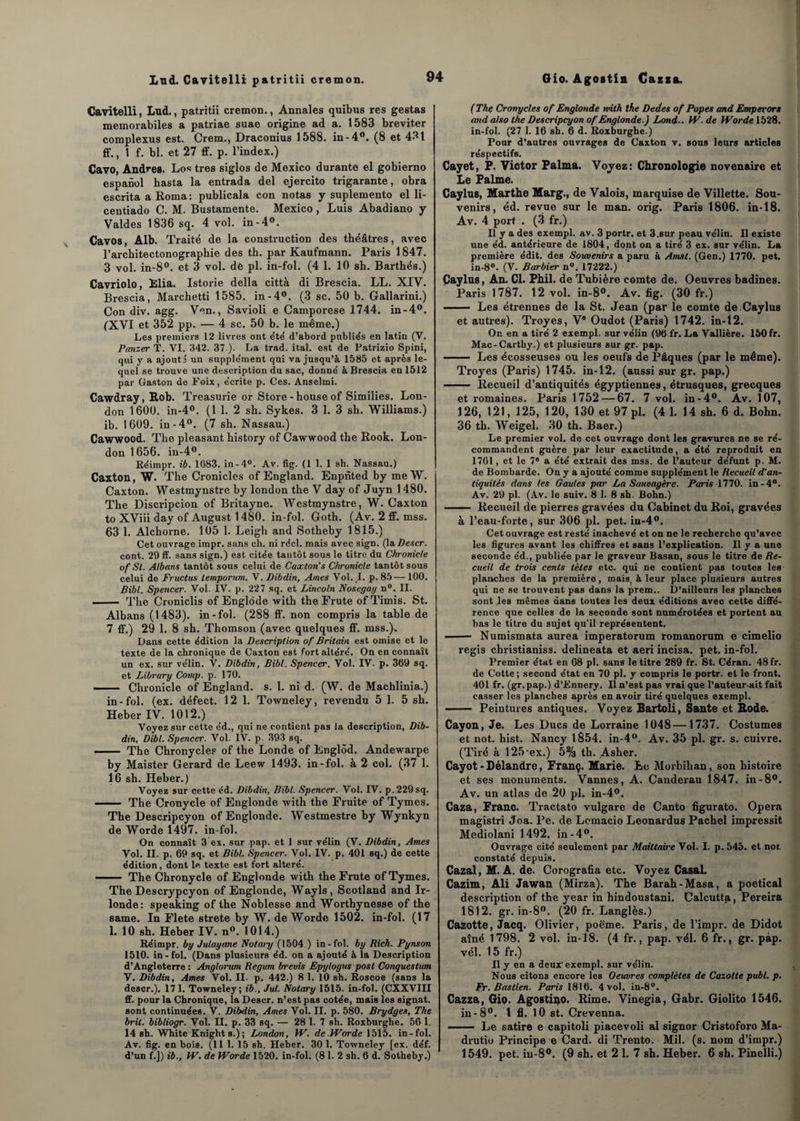 Lnd. Cavitelli patritii cremon. Cavitelli, Lud., patritii cremon., Annales quibus res gestas memorabiles a patriae suae origine ad a. 1583 breviter complexus est. Crem., Draconius 1588. in-4°. (8 et 431 ff., 1 f. bl. et 27 ff. p. l’index.) Cavo, Andrea. Los très siglos de Mexico durante el gobierno espanol hasta la entrada del ejercito trigarante, obra escrita a Roma: publicala con notas y suplemento el li- centiado C. M. Bustamente. Mexico , Luis Abadiano y Valdes 1836 sq. 4 vol. in-4°. Cavos, Alb. Traité de la construction des théâtres, avec l’arcbitectonographie des th. par Kaufmann. Paris 1847. 3 vol. in-8°. et 3 vol. de pl. in-fol. (4 1. 10 sh. Barthés.) Cavriolo, Elia. Istorie délia città di Brescia. LL. XIV. Brescia, Marchetti 1585. in-4°. (3 sc. 50 b. Gallarini.) Con div. agg. Ven., Savioli e Camporese 1744. in-4°. (XVI et 352 pp. — 4 sc. 50 b. le même.) Les premiers 12 livres ont été d’abord publiés en latin (V. Panier T. VI. 342. 37 ). La trad. ital. est de Patrizio Spini, qui y a ajouté un supplément qui va jusqu’à 1585 et après le¬ quel se trouve une description du sac, donné à Brescia en 1512 par Gaston de Foix, écrite p. Ces. Anselmi. Cawdray, Rob. Treasurie or Store -houseof Similies. Lon¬ don 1600. in-4°. (1 1. 2 sh. Sykes. 3 1. 3 sh. Williams.) ib. 1609. in-4°. (7 sh. Nassau.) Cawwood. The pleasant history of Cawwood the Rook. Lon¬ don 1656. in-4°. Réimpr. ib. 1683. in -4°. Av. fig. (1 1. 1 sh. Nassau.) Caxton, W. The Cronicles of England. Enpiîted by me W. Caxton. Westmynstre by london the V day of Juyn 1480. The Discripcion of Britayne. Westmynstre, W. Caxton to XViii day of August 1480. in-fol. Goth. (Av. 2 ff. mss. 63 1. Alchorne. 105 1. Leigh and Sotheby 1815.) Cet ouvrage impr. sans ch. ni réel, mais avec sign. (la Descr. cont. 29 ff. sans sign.) est citée tantôt sous le titre du Chronicle of Si. Albans tantôt sous celui de Caxton's Chronicle tantôt sous celui de Fructus lemporum. V. Dibdin, Aines Vol. L p. 85— 100. Bibl. Spencer. Vol. IV. p. 227 sq. et Lincoln Nosegay n°. II. -- The Croniclis of Englode with the Frute ofTimis. St. Albans (1483). in-fol. (288 ff. non compris la table de 7 ff.) 29 1. 8 sh. Thomson (avec quelques ff. mss.). Dans cette édition la Description of Britain est omise et le texte de la chronique de Caxton est fort altéré. On en connaît un ex. sur vélin. V. Dibdin, Bibl. Spencer. Vol. IV- p. 369 sq. et Library Comp. p. 170. - Chronicle of England. s. 1. ni d. (W. de Machlinia.) in-fol. (ex. défect. 12 1. Towneley, revendu 5 1. 5 sh. Heber IV. 1012.) Voyez sur cette éd., qui ne contient pas la description, Dib¬ din, Dibl. Spencer. Vol. IV. p. 393 sq. - The Chronycles of the Londe of Englôd. Andewarpe by Maister Gérard de Leew 1493. in-fol. à 2 col. (37 1. 16 sh. Heber.) Voyez sur cette éd. Dibdin, Bibl. Spencer. Vol. IV. p.229sq. —— The Cronycle of Englonde tvith the Fruité of Tymes. The Descripcyon of Englonde. Westmestre by Wynkyn de Worde 1497. in-fol. On connaît 3 ex. sur .pap. et 1 sur vélin (V. Dibdin, Ames Vol. II. p. 69 sq. et Bibl. Spencer. Vol. IV. p. 401 sq.) de cette édition, dont le texte est fort altéré. - The Chronycle of Englonde with the Frute of Tymes. The Descrypcyon of Englonde, Wayls, Scotland and Ir- londe: speaking of the Noblesse and Worthynesse of the same. In Flete strete by W. de Worde 1502. in-fol. (17 1. 10 sh. Heber IV. n°. 1014.) Réimpr. by Julayane Notary (1504 ) in-fol. by Rich. Pynson 1510. in-fol. (Dans plusieurs éd. on a ajouté à la Description d’Angleterre : Anglorum Regum brevis Epylogus post Conquestum V. Dibdin, Ames Vol. II. p. 442.) 8 1. 10 sh. Roscoe (sans la descr.). 17 1. Towneley; ib., Jul. Notary 1515. in-fol. (CXXVIII ff. pour la Chronique, la Descr. n’est pas cotée, mais les signât, sont continuées. V. Dibdin, Ames Vol. II. p. 580. Brydges, The bril. bibliogr. Vol. II. p. 33 sq. — 28 1. 7 sh. Roxburghe. 56 1. 14 sh. White Knights.); London, W. de.Worde 1515. in-fol. Av. fig. en bois. (11 1. 15 sh. Heber. 30 1. Towneley [ex. déf. d’un f.]) ib., W. de Worde 1520. in-fol. (8 1. 2 sh. 6 d. Sotheby.) (The Cronycles of Englonde with the Dedes of Popes and Emperors and also the Descripcyon of Englonde.) Lond.. W. de Worde 1528. in-fol. (27 1. 16 sh. 6 d. Roxburghe.) Pour d’autres ouvrages de Caxton v. sous leurs articles réspectifs. Cayet, P. Victor Palma. Voyez: Chronologie novenaire et Le Palme. Caylas, Marthe Marg., de Valois, marquise de Villette. Sou¬ venirs, éd. revue sur le man. orig. Paris 1806. in-18. Av. 4 port . (3 fr.) Il y a des exempl. av. 3 portr. et 3.sur peau vélin. Il existe une éd. antérieure de 1804, dont on a tiré 3 ex. sur vélin. La première édit, des Souvenirs a paru à Amst. (Gen.) 1770. pet. in-8°. (V. Barbier n°. 17222.) Çaylus, An. Cl. Phil. de Tubière comte de. Oeuvres badines. Paris 1787. 12 vol. in-8°. Av. fig. (30 fr.) ■-Les étrennes de la St. Jean (par le comte de.Caylus et autres). Troyes, Ve Oudot (Paris) 1742. in-12. On en a tiré 2 exempl. sur vélin (96 fr. La Vallière. 150 fr. Mac-Carthy.) et plusieurs sur gr. pap. - Les écosseuses ou les oeufs de Pâques (par le même). Troyes (Paris) 1745. in-12. (aussi sur gr. pap.) - Recueil d’antiquités égyptiennes, étrusques, grecques et romaines. Paris 1752 — 67. 7 vol. in-4°. Av. 107, 126, 121, 125, 120, 130 et 97 pl. (4 1. 14 sh. 6 d. Bohn. 36 th. Weigel. 30 th. Baer.) Le premier vol. de cet ouvrage dont les gravures ne se ré¬ commandent guère par leur exactitude, a été reproduit en 1761, et le 7e a été extrait des mss. de l’auteur défunt p. M. de Bombarde. On y a ajouté comme supplément le Recueil d'an¬ tiquités dans les Gaules par La Sauvagère. Paris 1770. in-4°. Av. 29 pl. (Av. le suiv. 8 1. 8 sh. Bohn.) - Recueil de pierres gravées du Cabinet du Roi, gravées à l’eau-forte, sur 306 pl. pet. in-4°. Cet ouvrage est resté inachevé et on ne le recherche qu’avec les figures avant les chiffres et sans l’explication. Il y a une seconde e'd., publiée par le graveur Basan, sous le titre de Re¬ cueil de trois cents tètes etc. qui ne contient pas toutes les planches de la première, mais, à leur place plusieurs autres qui ne se trouvent pas dans la prem.. D’ailleurs les planches sont les mêmes dans toutes les deux éditions avec cette diffé¬ rence que celles de la seconde sont numérotées et portent au bas le titre du sujet qu'il représentent. - Numismata aurea imperatorum romanorum e cimelio regis christianiss. delineata et aeri incisa, pet. in-fol. Premier état en 08 pl. sans le titre 289 fr. St. Céran. 48 fr. de Cotte; second état en 70 pl. y compris le portr. et le front. 401 fr. (gr.pap.) d’Ennery. Il n’est pas vrai que l’auteur.ait fait casser les planches après en avoir tiré quelques exempl. —— Peintures antiques. Voyez Bartoli, Santé et Rode. Cayon, Je. Les Ducs de Lorraine 1048 —1737. Costumes et not. hist. Nancy 1854. in-4°. Av. 35 pl. gr. s. cuivre. (Tiré à 125 ex.) 5% th. Asher. Cayot - Délandre, Franç. Marie. Le Morbihan, son histoire et ses monuments. Vannes, A. Canderau 1847. in-8°. Av. un atlas de 20 pl. in-4°. Caza, Franc. Tractato vulgare de Canto figurato. Opéra magistri Joa. l’e. de Lemacio Leonardus Pachel impressit Mediolani 1492. in-4°. Ouvrage cité seulement par Maittaire Vol. I. p. 545. et not constaté depuis. Cazal, M. A. de. Corografia etc. Voyez Casai. Cazim, Ali Jawan (Mirza). The Barah-Masa, a poetical description of the year in hindoustani. Calcutta, Pereira 1812. gr. in-8°. (20 fr. Langlès.) Cazotte, Jacq. Olivier, poème. Paris, de l’impr. de Didot aîné 1798. 2 vol. in-18. (4 fr., pap. vél. 6 fr., gr. pàp. vél. 15 fr.) Il y en a deux'exempl. sur vélin. Nous citons encore les Oeuvres complètes de Cazotte publ. p. Fr. Bastien. Paris 1816. 4 vol. in-8°. Cazza, Gio. Agostiao. Rime. Vinegia, Gabr. Giolito 1546. in-8°. 1 fl. 10 st. Crevenna. —— Le satire e capitoli piacevoli al signor Cristoforo Ma- drutio Principe e Card. di Trento. Mil. (s. nom d’impr.) 1549. pet. iu-8°. (9 sh. et 2 1. 7 sh. Heber. 6 sh. Pinelli.)