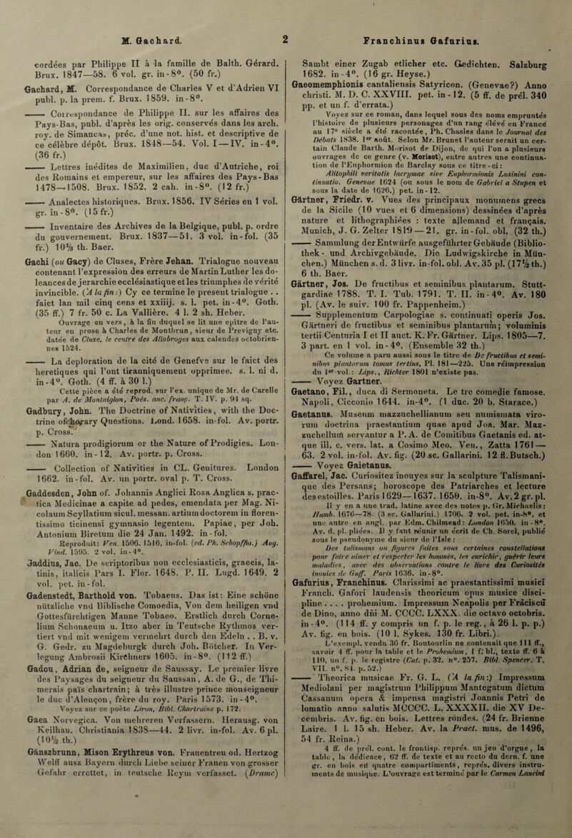 cordées par Philippe II à la famille de Balth. Gérard. Brux. 1847—58. 6 vol. gr. in-8°. (50 fr.) Gachard, M. Correspondance de Charles V et d’Adrien VI publ. p. la prem. f. Brux. 1859. in-8°. - Correspondance de Philippe II. sur les affaires des Pays-Bas, publ. d’après les orig. conservés dans les arch. roy. de Simancas, préc. d’une not. hist. et descriptive de ce célèbre dépôt. Brux. 1848—54. Vol. I — IV. in-4°. (36 fr.) - Lettres inédites de Maximilien, duc d’Autriche, roi des Romains et empereur, sur les affaires des Pays-Bas 1478—1508. Brux. 1852. 2 cah. in-8. (12 fr.) —— Aualectes historiques. Brux. 1856. IV Séries en 1 vol. gr. in - 8°. (1 5 fr.) ... Inventaire des Archives de la Belgique, publ. p. ordre du gouvernement. Brux. 1837—51. 3 vol. in-fol. (35 fr.) 10% th. Baer. Gachi (ou Gacy) de Cluses, Frère Jehan. Trialogue nouveau contenant l’expression des erreurs de Martin Luther les do¬ léances de jerarchie ecclésiastique et les triumphes de yérité invincible. (A la fin:) Cy ce termine le présent trialogue . . faict lan mil cinq cens et xxiiij. s. 1. pet. in-4°. Goth. (35 ff.) 7 fr. 50 c. La Vallière. 4 1. 2 sh. Heber. Ouvrage en vers, à la fin duquel se lit une epitre de l’au¬ teur en prose à Charles de Montbrun, sieur de Previgny etc. date'e de Cluse, le centre des Allobroges aux calendes octobrien- nes 1524. - La déploration de la cité de Genefve sur le faict des heretiques qui l’ont tiranniquement opprimée, s. 1. ni d. in-4°. Goth. (4 ff. à 30 1.) Cette pièce a été reprod. sur l’ex. unique de Mr. de Carelle par A. de Monlaiglon, Poés. anc. franc. T. IV. p. 94 sq. Gadbury, John. The Doctrine of Nativîties, witli the Doc¬ trine offliOirary Questions, Lond. 1 658. in-fol. Av. portr. p. Cross. - Natura prodigiorum or the Nature of Prodigies. Lon¬ don 1660. in - 12. Av. portr. p. Cross. - Collection of Nativities in CL. Genitures. London 1662. in-fol. Av. un portr. oval p. T. Cross. Gaddesden, John of. Johannis Anglici Rosa Anglica s. prac- tica Medicinae a capite ad pedes, ememlata per Mag. Ni- colaum Scyllatium sicul. messan. artiumdoctorein in floren- tissimo ticinensi gyinnasio legentem. Papiae, per Joli. Autoniuin Biretum die 24 Jan. 1492. in-fol. Reproduit: Ven. 1500. 1510. in-fol. (ed. Ph. Sckopffio.) Aug. Vind. 1595. 2 vol. in-4°. Jaddius, Jac. De scriptoribus non ecclcsiasticis, graecis, la- tinis, italicis Pars I. Flor. 1648. P. IL Lngd. 1649. 2 vol. pet. in-fol. Gadenstedt, Barthold von. Tobaeus. Das ist: Fine sclione nützliclie vnd Biblische Comoedia, Von dem heiligen vnd Gottesfürchtigen Manne Tobaeo. Erstlicli durch Corne- liurn Schonaeum u. Itzo aber in Teutsche Rythmos ver- tiert vnd mit. wenigem verinelirt durch den Edeln . . B. v. G. Gedr. zu Magdeburgk durch Joli. Bôtcher. In Ver- îegung Ambrosii IvirChners 1605. in-8°. (112 ff.) Gadou, Adrian de, seigneur de Saussay. Le premier livre des Paysages du seigneur du Saussan, A. de G., de Plu¬ merais païs cliartrain; à très illustre prince monseigneur le duc d’Alençon, frère du roy. Paris 1573. in-4°. Voyez sur ce poète Liron, Uibl. C/tarlruine p. 172. Gaea Norvégien. Von mehreren Verfassern. Herausg. von Keilhau. Christiania 1838—44. 2 livr. in-fol. Av. 6 pl. (10% th.) Gànszbrunn, Mison Erythreus von. Frauentreu od. Hertzog Welff ausz Bayera durch Liebe seinev Frauen von grosser Gefahr errettet, in teutsche Reyni verfasset. (Drame) Sambt einer Zugab etlicher etc. G^dichten. Salzburg 1682. in-4°. (16 gr. Heyse.) Gaeomemphionis cantaliensis Satyricon. (Genevae?) Anno christi. M. D. C. XXVIII. pet. in -12. (5 ff. de prél. 340 pp. et un f. d’errata.) Voyez sur ce roman, dans lequel sous des noms empruntés l’histoire de plusieurs personages d’un rang élévé en France! au 17° siècle a été racontée, Ph. Chasles dans le Journal des Débats 1838. Ier août. Selon Mr. Brunet l’auteur serait un cer¬ tain Claude Barth. Morisot de Dijon, de qui l’on a plusieurs ouvrages de ce genre (v. Morisot), entre autres une continua¬ tion de l’Euphormion de Barclay sous ce titre-ci: Alilop/iili veritatis laergmae sive Eupftormionis Lusinini con- linuatio. Genevae 1024 (ou sous le nom de Gabriel a Stupen et sous la date de 1020.) pet. in- 12. Gârtner, Friedr. v. Vues des principaux monumens grecs de la Sicile (10 vues et 6 dimensions) dessinées d’après nature et lithographiées : texte allemand et français. Munich, J. G. Zelter 1 81*9 — 21. gr. in-fol. obi. (32 th.) —— Sammlung derEntwürfe ausgeführter Gebaude (Biblio- thek - und Archivgebaude. Die Ludwigskircbe in Mün¬ chen.) München s. d. 3 livr. in-fol. obi. Av. 35 pl. (17Vs th.) 6 th. Baer. Gartner, Jos. De fructibus et seminibus plantarum. Stutt- gardiae 1788. T. I. Pub. 1791. P. IL in-4». Av. 180 pl. (Av. le suiv. 100 fr. Pappenheim.) -— Supplementum Carpologiae s. continuati operis Jos. Gartneri de fructibus et seminibus plantarum; voluminis tertii Centuria I et II auct. K. Fr. Gartner. Lips. 1805—7. 3 part, en 1 vol. in-4°. (Ensemble 32 th.) Ce volume a paru aussi sous le titre de De fructibus et semi- nibns plantarum tomus ter tins, Pl. 181—225. Une réimpression du 1er vol.: Lips., Hichter 1801 n’existe pas. - Voyez Gartner. Gaetano, Fil., duca di Sermoneta. Le tre comédie famose. Napoli, Cicconio 1644. in-4°. (1 duc. 20 b. Starace.) Gaetanus. Muséum mazzuchellianum seu nurnismata viro- rum doctrina praestantium quae apud Joa. Mar. Maz- zuchellutû servantur a P. A. de Comitibus Gaetanis ed. at- que ill. c. vers. lat. a Cosimo Meo. Ven., Zatta 1761 — 63. 2 vol. in-fol. Av. fig. (20 sc. Gallarini. 12 fl.Butsch.) - Voyez Gaietanus. Gaffarel, Jac. Curiositez inouyes sur la sculpture Talismani¬ que des Persans; horoscope des Patriarches et lecture desestoilles. Paris 1629—1637.1650. in-8°. Av.2gr.pl. Il y en a une trad. latine avec des notes p. (îr. Michaelis : Hamb. 1070—78. (3 sc. Gallarini.) 1700. 2 vol. pet. in-8°. et une autre en ntigl. par F.dm. Chilmead: London 1050. in-8°. Av. d. pl. pliées. Il y faut réunir un écrit de Ch. Sorel, publié sous le pseudonyme du sieur de l’Isle : Des talismans ou figures faites sous certaines constellations pour faire aimer et respecter les hommes, les enrichir, guérir leurs maladies, avec des observations contre le livre des Curiosités inouies de Ga/f. Paris 1636. in-8°. Gafurius, Franchinus. Clarissimi ac praestantissimi musici Franch. Gafori laudensis thcoricum opus musice disci¬ pline .... prohemium. Impressum Neàpolis perFràciscù de Dino, anno dhi M. CCCC. LXXX. die octavo octobris. in-4°. (114 ff. y compris un f. p. le reg., à 26 1. p. p.) Av. 6g. en bois. (10 1. Sykes. 130 fr. Libri.) L’excmpl. vendu 36 fr. Boutourlin ne contenait que III ff., savoir 4 ff. pour la table et le Prohemium, 1 f.’ bl., texte ff. 0 à 110, un f. p. le registre (Cul. p. 32. nu. 257. Bibl. Speticer. T. VII. n°. 84. p. 52.) - Pheorica musicae Fr. G. L. ('A la fin:) Impressum Mediolaui per magistrum Philippum Mantegatum dictum Cassanum opéra & imponsa magistri Joannis Pétri de lomatio anno salutis MCCCC. L. XXXXII. die XV De- cembris. Av. 6g. en bois. Lettres rdndes. (24 fr. Brienne Laire. 1 1. 15 sh. Heber. Av. la Pract. mus. de 1496, 54 fr. Reina.) 4 ff. de prél. cont. le frontisp. représ, un jeu d’orgue, la table, la dédicace, 62 ff. de texte et au recto du dern. f. une gr. en bois eil quatre compartiments, représ, divers instru¬ ments de musique. L’ouvrage est terminé par le Carmen Lancinl