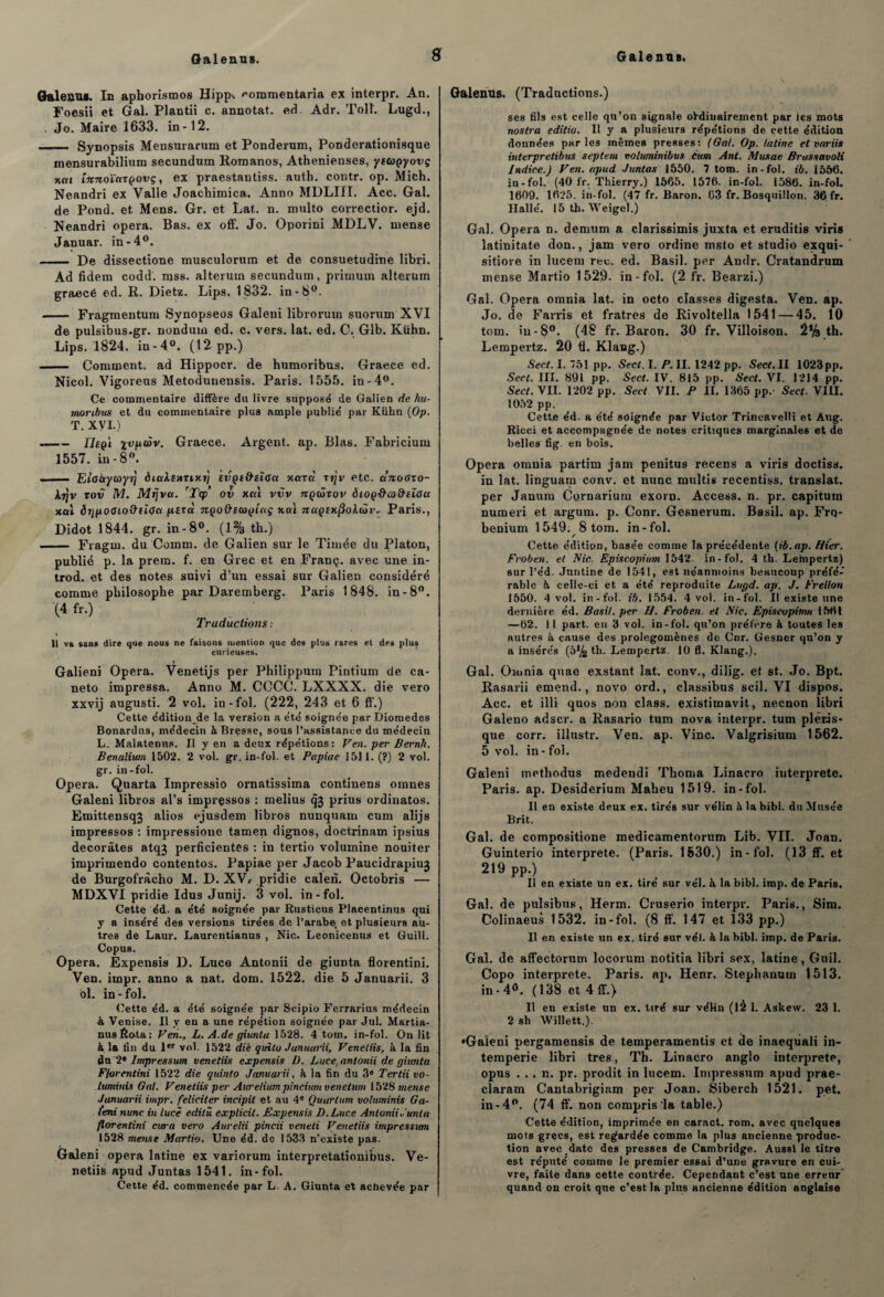 Galenus. In aphorismos Hipp^ '•ommentaria ex interpr. An. Foesii et Gai. Plantii c. annotât, ed Adr. Tolï. Lugd., Jo. Maire 1633. in-12. ... ■ Synopsis Mensurarum et Ponderum, Ponderationisque mensurabilium secundum Romanos, Athenienses, yttagyovç nui [nnoïurçovç, ex praestantiss. anth. contr. op. Mich. Neandri ex Valle Joachimica. Anno MDLIII. Acc. Gai. de Pond, et Mens. Gr. et Lat. n. multo correctior. ejd. Neandri opéra. Bas. ex off. Jo. Oporini MDLV. mense Januar. in-4°. - De dissectione musculornm et de consuetudine libri. Ad fidem codd. mss. alterum secundum, primum alterum graecé ed. R. Dietz. Lips. 1832. in-8°. - Fragmentum Synopseos Galeni libroruin suorum XVI de pulsibus.gr. nonduin ed. c. vers. lat. ed. C. Glb. Kühn. Lips. 1824. in - 4°. (12 pp.) - Comment, ad Hippocr. de humoribus. Graece ed. Nicol. Vigoreus Metodunensis. Paris. 1555. in-4°. Ce commentaire diffère du livre suppose' de Galien de hu¬ moribus et du commentaire plus ample publie' par Kühn (Op. T. XVI.) -rieg'i xvfioàv. Graece. Argent, ap. Blas. Fabricium 1557. in-8°. .- ~Eliabtyu>yr\ èictksnTint) tiÏQi&eÎGct xarà xrjv etc. ccnodxo- Xjjv tov M. Mfjvct. rjTqp’ ov xcti vvv ngûxor diog&cùîhïoci xal ôr/pocio&clça pexà ngo&iagîctç xai 7rapfxj3olaii’.. Paris., Didot 1844. gr. in-8°. (1% th.) - Fragni. du Comm. de Galien sur le Timée du Platon, publié p. la prem. f. en Grec et en Franç. avec une in- trod. et des notes suivi d’un essai sur Galien considéré comme philosophe par Daremberg. Paris 1848. in-8°. (4 fr.) Traductions : \ Il va sang dire que nous ne faisons mention que des plus rares et des plus curieuses. Galieni Opéra. Venetijs per Philippnm Pintium de ca- neto impressa. Anno M. CCCC. LXXXX. die vero xxvij augusti. 2 vol. in-fol. (222, 243 et 6 ff.) Cette édition de la version a e'té soigne'e parDiomedes Bonardus, médecin à Bresse, sous l’assistance du médecin L. Maintenus. II y en a deux répétions: Ven. per Bernh. Benalium 1502. 2 vol. gr. in-fol. et Papiae 151 1. (?) 2 vol. gr. in -fol. Opéra. Quarta Impressio ornatissima continens oinnes Galeni libros al’s impressos : melius qj prius ordinatos. Emittensq3 alios ejusdem libros nuuquam cnm alijs impressos : impressione tamen dignos, doctrinam ipsius décorâtes atqj perficientes : in tertio volumine nouiter imprimendo contentes. Papiae per Jacob Paucidrapiuj de Burgofràcho M. D. XVr pridie calen. Octobris — MDXVI pridie Idus Junij. 3 vol. in-fol. Cette éd. a été soignée par Rusticus Placentinus qui y a inséré des versions tirées de l’arabe et plusieurs au¬ tres de Laur. Laurentianus , Nie. Leonicenus et Guill. Copus. Opéra. Expensis D. Lnce Antonii de giunta florentini. Ven. impr. anno a nat. dom. 1522. die 5 Januarii. 3 ol. in-fol. Cette éd. a été soignée par Scipio Ferrarius médecin -à Venise. Il y en a une répétion soignée par Jul. Martia- nus Rota : Ven., L. A.de giunta 1528. 4 tom. in-fol. On lit à la fin du 1er vol. 1522 diè quîlo Januarii, Venetiis, à la fin du 2* Impressum venetiis expensis D. Luce, antonii de giimta Florentini 1522 die quinto Januarii, à la fin du 3e Tertii vo- luminis Gai. Venetiis per Aureliumpinciumvenetum 1528 mense Januarii impr. féliciter incipit et au 4e Quurtum voluminis Ga- (eni nunc in lucè editù explicit. Expensis B. Luce Antonii J un ta florentini cura vero Aitrelii pincii veneti Venetiis impression 1528 mense Martio. Une éd. de 1533 n’existe pas. Galeni opéra latine ex variorum interpretationibus. Ve¬ netiis apud Juntas 1541. in-fol. Cette éd. commencée par L. A. Giunta et achevée par Galenus. (Traductions.) scs fils est celle qu’on signale ordinairement par ies mots nostra editio. Il y a plusieurs répétions de cette édition données parles mêmes presses: (Gai. Op. latine et variis interpretibus septem voluminibus Cum Ant. Musae Brassavoli Indice.) Ven. apud Juntas 1550. 7 tom. in-fol. ib. 1556. in-fol. (40 fr. Thierry.) 1565. 1576. in-fol. 1586. in-fol. 1609. 1625. in-fol. (47 fr. Baron. 63 fr. Bosquillon. 36 fr. Halle. 15 th. Weigel.) Gai. Opéra n. demum a clarissimis juxta et eruditis viris latinitate don., jam vero ordine msto et studio exqui- sitiore in lucem rec. ed. Basil, per Andr. Cratandrum mense Martio 1529. in-fol. (2 fr. Bearzi.) Gai. Opéra omuia lat. in octo classes digesta. Ven. ap. Jo. de Farris et fratres de Rivoltella 1541 — 45. 10 tom. iu -8°. (48 fr. Baron. 30 fr. Villoison. 2% th. Lempertz. 20 fl. Klang.) Sect. I. 751 pp. Secl. I. P. II. 1242 pp. Sect, II 1023pp. Sect. III. 891 pp. Sect. IV. 815 pp. Sect. VI. 1214 pp. Sect. VII. 1202 pp. Sect VII. P II. 1365 pp.- Sect. VIII. 1052 pp. Cett.e éd. a été soignée par Victor Trincavelli et Aug. Ricci et accompagnée de notes critiques marginales et de belles fig en bois. Opéra onmia partim jam penitus recens a viris doctiss. in lat. linguam conv. et nunc multis recentiss. translat. per Januru Cornarium exorn. Access, n. pr. capitum numeri et argurn. p. Conr. Gesnerum. Basil, ap. Frq- beniurn 1549. 8 tom. in-fol. f Cette édition, basée comme la précédente (ib.ap. Hier. Froben. et Nie. Episcopium 1542. in-fol. 4 th. Lempertz) sur l’éd. Jnntine de 1541, est néanmoins beaucoup préfé¬ rable 5 celle-ci et a été reproduite Lugd. ap. J, Frellon 1550. 4 vol. in-fol. ib. 1554. 4 vol. in-fol. Il existe une dernière éd. Basil, per H. Froben. et Nie, Episcupitnn 1561 —62. Il part, en 3 vol. in-fol. qu’on préfère à toutes les autres à cause des prolégomènes de Cnr. Gesner qu’on y a insérés (5Jy^ th. Lempertz. 10 fl. Klang.). Gai. Omnia quae exstant lat. conv., dilig. et st. Jo. Bpt. Rasarii entend., novo ord., classibus scil. VI dispos. Acc. et illi quos non class. existimavit, neenon libri Galeno adscr. a Rasario tnm nova interpr. tum pléris- que corr. illustr. Ven. ap. Vinc. Valgrisium 1562. 5 vol. in-fol. Galeni methodus medendi Thoma Linacro interprète. Paris, ap. Desiderium Maheu 1519. in-fol. Il en existe deux ex. tirés sur vélin à la bibl. du Musée Brit. Gai. de compositione medicamentorum Lib. VII. Joan. Guinterio interprété. (Paris. 1530.) in-fol. (13 ff. et 219 pp.) Il en existe un ex. tiré sur vél. à la bibl. imp. de Paris. Gai. de pulsibus, Herm. Cruserio interpr. Paris., Sim. Colinaeus 1532. in-fol. (8 ff. 147 et 133 pp.) Il en existe un ex. tiré sur vél. à la bibl. imp. de Paris. Gai. de affectorum locorum notitia libri sex, latine, Oui]. Copo interprète. Paris, ap. Henr. Stephanum 1513. in-4°. (138 et 4 ff.) Il en existe un ex. tiré sur véHn (12 1. Askew. 23 1. 2 sh Willett.). •Galeni pergamensis de temperamentis et de inaequali in¬ tempérie libri très, Th. Linacro anglo interprète, opus . .. n. pr. prodit in lucem. Impressum apud prae- claram Cantabrigiam per Joan. Siberch 1521. pet. in-4°. (74 ff. non compris’la table.) Cette édition, imprimée en caract. rom. avec quelques mots grecs, est regardée comme la plus ancienne produc¬ tion avec date des presses de Cambridge. Aussi le titre est réputé comme le premier essai d’une gravure en cui¬ vre, faite dans cette contrée. Cependant c’est une erreur' quand on croit que c’est la plus ancienne édition anglaise