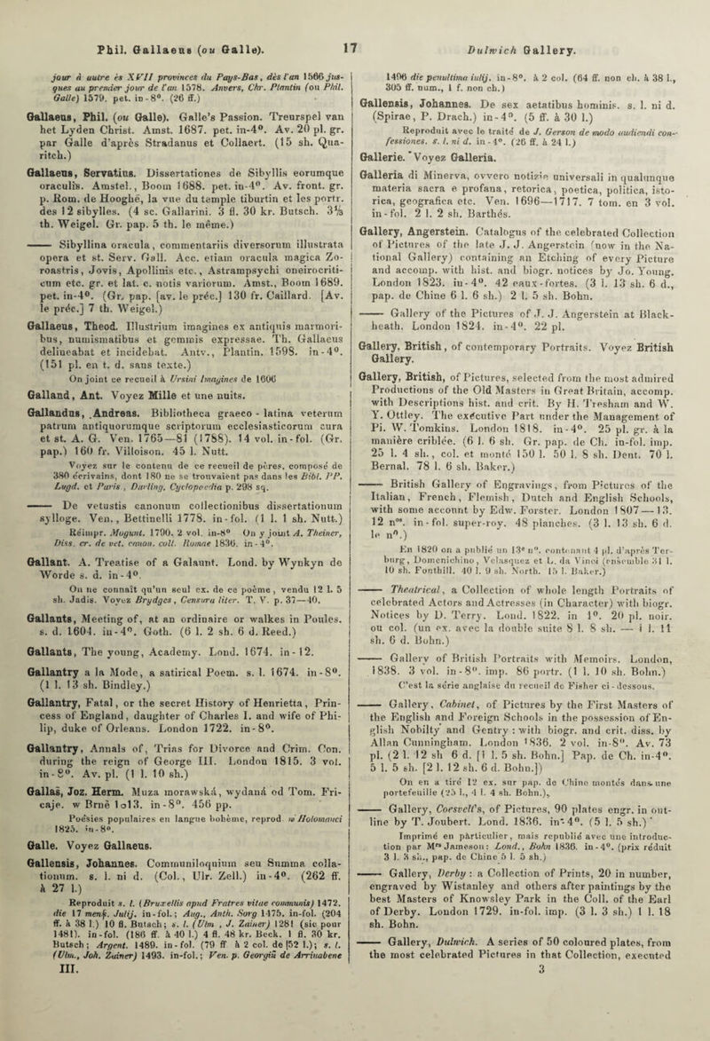 jour a autre is Xtrll provinces du Pays-Bas, dès ian 1506 jus- gues au premier jour de l’an 1578. Anvers, Chr. Ptantin {ou PMI, Galle) 1579. pet. in-8°. (26 ff.) Gallaeu8, Phil. (ou Galle). Galle’s Passion. Treurspel van het Lyden Christ. Amst. 1687. pet. in-4°. Av. 20 pl. gr. par Galle d’après Stradanus et Collaert. (15 sh. Qua- ritch.) Gallaeus, Servatius. Dissertationes de Sibyllis eoruroque oraculis. Amstel,, Boom 1688. pet. in-4°. Av. front, gr. p. Rom. de Hoogbé, la vue du temple tiburtin et les portr. des 12 sibylles. (4 sc. Gallarini. 3 fl. 30 kr. Butsch. 3% th. Weigel. Gr. pap. 5 th. le même.) - Sibyllina oracula, commentariis diversorum illustrata opéra et st. Serv. Gaîl. Acc. etiain oracula magica Zo- roastris, Jovis, Apoîîinis etc., Astrainpsychi oneirocriti- ctun etc. gr. et lat. c. notis variorum. Amst., Boom 1689. pet. in-4°. (Gr. pap. [av. le préc.] 130 fr. Gaillard. [Av. le préc.] 7 th. Weigel.) Gallaeus, Theod. Illustrium imagines ex antiquis marin ori- bus, numismatibus et gcmmis expressae. Th. Gallaeus delineabat et incidebat. Antv., Plantin. 1598. in-4°. (151 pl. en t. d. sans texte.) On joint ce recueil à Ursini Imagines de 1606 Galland, Ant. Voyez Mille et une nuits. G&llandus, .Andréas. Bibliotheca graeco - latina veterurn patrum antiquorumque scriptoruin ecclesiasticorum cura et st. A. G. *Ven. 1765—81 (1788), 14 vol. in-fol. (Gr. pap.) 160 fr. Viîloison. 45 1. Nutt. Voyez sur le contenu de ce recueil de pères, composé de 380 écrivains, dont 180 ne se trouvaient pas dans les Bibl. PP. Lugd. et Paris , Ditrling, Cyctopoedia p. 298 sq. —— De vetustis canonum coilectionibus dissertationum sylloge. Ven., Bettinelli 1778. in-fol. (1 1. 1 sh. Nutt.) Réiuipr. Mugunl. 1790, 2 vol. in-8° On y joint A. Theiner, Diss. cr. de vet. cation, colt, llumae 1836. in-4°. Gallant. A. Treatise of a Galaunt. Lond. by Wynkyn de Worde s. d. in-4°. On ne connaît qu’un seul ex. de ce poème, vendu 12 1. 5 sh. Jadis. Voyez Brydgcs, Censura Hier. T. V. p. 37—40. Gallants, Meeting of, at an ordinaire or walkes in Poules, s. d. 1604. iu-4°. Goth. (6 1. 2 sh. 6 d. Reed.) Gallants, The young, Academy. Lond. 1674. in-12. Gallantry a la Mode, a satirical Poem. s. 1. 1674. in-8°. (11. 13 sh. Bindley.) Gallantry, Fatal, or the secret History of Henrietta, Prin- cess of England, daughter of Charles I. and wife of Phi¬ lip, duke of Orléans. London 1722. in-8°. Gallantry, Annals of, Trias for Divorce and Crim. Con. during the reign of George III. London 1815. 3 vol. in-8°. Av. pl. (11. 10 sh.) Gallfts, Joz. Herm. Muza morawskà, wydand od Tom. Fri- caje. w Brnè 1o13. in-8°. 456 pp. Poésies populaires en langue bohème, reprod w IIblommtci 1825. mi -8«. Galle. Voyez Gallaeus. Gallecsis, Johannes. Communiloquium seu Summa colla- tionrnn. s. 1. ni d. (Col., Ulr. Zell.) in-4<>. (262 ff. k 27 1.) Reproduit s. l. {BruxeUis apud Fratres vitae communis) 1472. die 17 men.f. Julij. in-fol. ; Aitg., Anth. Sorg 1475. in-fol. (204 ff. k 38 1.) 10 fl. Butsch; s. I. (Ulm , J. Zaineij 1281 (sic pour 1481). in-fol. (186 ff. à 40 1.) 4 fl. 48 kr. Beck. 1 fl. 30 kr. Butsch; Argent. 1489. in-fol. (79 ff à 2 col. de [52 1.); s. I. (Ulm., Joh. Zuiner) 1493. in-fol.; Ven■ p. Georgiû de Arriuabene III. 1496 die penultima iulij. in-8°. à, 2 col. (64 ff. non ch. k 38 i., 305 ff. num., I f. non ch. ) Gallensis, Johannes. De sex aetatibus hominis. s. 1. ni d. (Spirae, P. Drach.) in-4n. (5 ff. à 30 1.) Reproduit avec le traité de J. Gerson de modo audiendi con- fessiones. s. I. ni d. in - 4°. (26 ff. à 24 1.) Gallerie. Voyez Galleria. Galleria di Minerva, ovvero notice universaii in qualunque materia sacra e profana, retorica, poetica, politica, isto- rica, geografica etc. Ven. 1696—1717. 7 tom. en 3 vol. in-fol. 2 1. 2 sh. Barthés. Gallery, Angerstein. Catalogus of the celebrated Collection ot' Pictnres of the late J. J. Angerstein (now in the Na¬ tional Gallery) containing an Etching of every Picture and accomp. with hist. and biogr. notices by Jo. Young. London 1823. iu-4°. 42 eaux-fortes. (3 1. 13 sh. 6 d., pap. de Chine 6 1. 6 sh.) 2 1. 5 sh. Bohn. - Gallery of the Pictures of J. J. Angerstein at Black- heath. London 1824. in-4°. 22 pl. Gallery, British , of contemporary Portraits. Voyez British Gallery. Gallery, British, of Pictures, selected front the most admired Productions of the Old Masters in Great Britain, accomp. with Descriptions hist. and erit. By H. 'l’resham and W. Y. Ottley, The exécutive Part under the Management of Pi. W. Tomkins. London 1818. in-4°. 25 pl. gr. à la manière criblée. (6 1. 6 sh. Gr. pap. de Ch. in-fol. imp. 25 1. 4 sh., col. et monté 150 1. 50 i. S sh. Dent, 70 1. Bernai. 78 1. 6 sh. Baker.) -- British Gallery of Engravings, from Pictures of the Italian, Freneh, Flemish, Dutch and English Schools, with sonie account by Edw. Forster. London 1807—13. 12 n09. in-fol. super-roy. 48 planches. (3 1. 13 sh. 6 d. le n0.) Kn 1820 on a publié un 13e n°. contenant 4 pl. d’après Ter- btirg, Domenichino, Velasquez et L. da Vinci (ensemble 31 1. 10 sh. Fonthill. 40 1. 9 sh. Jforth. 15 1. Baker.) -- The.alrical, a Collection of whole leugtli Portraits of celebrated Actors and Actresses (in Character) witli biogr. Notices by D. Terry. Lond. 1822. in 1°. 20 pl. noir, ou col. (un ex. avec la double suite 8 1. 8 sh. — i 1. Il sh. 6 d. Bohn.) - Gallerv of British Portraits with Memoirs. London, 1838. 3 vol. in -8°. imp. 86 portr. (1 1. 10 sh. Bohn.) C’est la série anglaise du recueil do Fisher ci-dessous. - Gallery, Cabinet, of Pictures by the First Masters of the English and Foreign Schools in the possession of En¬ glish Nobilty and Gentry : with biogr. and crit. diss. by Allan Cunningham. London 1836. 2 vol. in-8°. Av. 73 pl. (2 1. 12 sh 6 d. [1 1. 5 sh. Bohn.] Pap. de Ch. in-4°. 5 1. 5 sh. [21. 12 sh. 6 d. Bohn.]) On en a tiré 12 ex. sur pap. de Chine montés dans, une portefeuille (25 1., 4 1. 4 sh. Bohn.)v -- Gallery, Coesvelf s, of Pictures, 90 plates engr. in out- line by T. Joubert. Lond. 1836. in* 4°. (5 1. 5 sh.) ‘ Imprimé en particulier, mais republié avec une introduc¬ tion par Mre Jaxneson : Lond., Bohn 1836. in-4°. (prix réduit 3 1. H sh-, pap. de Chine 5 1. 5 sh.) - Gallery, Derby : a Collection of Prints, 20 in number, engraved by Wistanley and others after paintings by the best Masters of Knowsley Park in the Coll, of the Earl of Derby. London 1729. in-fol. imp. (3 1. 3 sh.) 1 1. 18 sh. Bohn. - Gallery, Dulrvich. A sériés of 50 coloured plates, from the most celebrated Pictures in that Collection, exeented 3