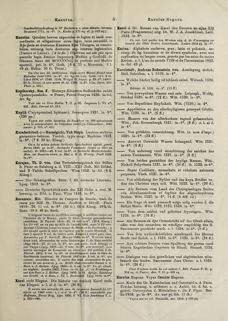 Kanut us. Xarolus Ma gnu s. Geschlechtbeschreibung in IV Büchem n. e. allen Hdschr. herausg. Stralsimd 1771. in-4°. (v. Klelke p. 172 sq. cf. p. 182 sq.) Kanutus. Quedam brèves expositôes et legum et iuriù con- cordantie et alligationes circa loges iucie reverèdù in Xpo prem ac dominum Kanutum Epm Vibergen. et venera- bilem utriusqj iuris doctorem sup. iutcrrum legisterium (Danice et Latine). (''A la fin:) Côpletum est aùt pns opus perutile legis Danice Impressuj Haffnie p Gotfridù de Ghemen Anno dni MCCGCCJviij in profesto scti Mathie apostoli. pet. in-4°. Goth. (6 fl. 25 c. Meerman. 3 1. 19 sh. Heber. 35 fr. Tross.) On cite une éd. antérieure: Ripis opéra Mathei Brand nona Kalendas Junii 1504. in-4°. Av. fig. en bois. Goth. (4 1. 4 sh. Libri 1859. n°. 1346. 12 th. Weigel II. Suppl, p. 29. n°. 14392. 60 fr. Tross) et une autre ib. id. 1508. in-4°. (Cat. Iucun. bibl. Thott. p. 185.) Kapihorsky, Sim. F. Historye Klésstera Sedleckého rzédu Cystercyenského. w Praze, Pawel Sessyus 1630. in-fol. Av. fi g. Voir sur ce livre Balbin. T. II. p. 93. Junc/mann L. VI. n°. 291. Bibl. Cerroni n°. 317. Kapilâ C’aryapranitad hyâtmavi. Serampore 1821. in-8°. (220 pp.) Voyez sur cette doctrine du Sankhya en 499 aphorismes avec le commentaire de Vidjnâna Atchârya Gildemeisler, Bibl. sanscr. p. 115. n°. 411. Karadschitsch (ou Karadgich), Vuk Steph. Lexicon serbico- germanico-latinum. Vindob., typis congr. Mechitar. 1852. in-8°. (7 fl. 30 kr. Klang.) On a du même auteur Serbische Spriichwôrter alphab. geord. Berlin 1849. gr. in-8°. Serbische Volkslieder (texte et titre en serbe), ib. 1841—46. 3 vol. in-8°. et Serbische Hochzeitslieder. Metr. ins Deutsche übers. m. Einl. v. E. E. Wesely. Pesth 1826. in;8. Karajan, Th. G. von. Das Verbrüderungsbuch des Stiftes S. Peter zu Salzburga. d. VIII—XIII Jhdt. Mit Erlâut. und 2 Tafeln Schriftproben. Wien 1852. in-fol. (8 fl. Klang.) —— Der Schatzgraber. Beitr. f. ait. deutsclie Literatur. Lpzg. 1842. in-8°. —— Deutsche Sprachdenkmale des XII Jkdts. z. erst. M. herausg. m. Bild. u. Facs. Wien 1846. in-8°. Karamsin, Nie. Histoire de l’empire de Russie, trad. du russe par MM. St. Thomas, Jauffret et Divoff. Paris 1819—26. 11 vol. in-8°. (66 fr.) 16 fl. Klang. 10% th. Baer. 10 fl. 48 kr. Beck. L’original russe de ce ce’lèbre ouvrage, le meilleur connu sur l’histoire de la Russie, porte le titre: Istorija gossoudarstva rossiskavg. St.Petersb. 1818—35. 12 vol. in-8°. (40 fl. Klang.) Le 11e vôl. ne va pas au-delà de l’année 1606, mais le 12e con¬ duisant l’histoire jusqu’au temps de Minin et de Pocharsky , a été ajouté après la mort de l’auteur par le comte Bloudoff. Il faut y ajouter 2 vol. de tables intit. Klioutrhk istorii goss. ross. Karanizina par P. Stroïeff. Moscou 1836. in-8°. Il existe aussi deux trad. allemandes de cette histoire par F. de Hauensehild (Riga 18l9—33. 11 vol. in-8°. Av. son portr. 15 fl. Klang) et par Tappe (Lpzg. 1828—31. 2 tom. in-8°. non terminé). Les autres ouvrages de Karamsin en russe ont été publiés k St. Pétersb. 1815. 9 vol. in-8°. et dernièrement sous le titre de Sotchinéniia (oeuvres). St. Petersb. 1847—48. 3 vol. in-8°. ses contes, nouvelles etc. Il existe des trad. allemandes de plu¬ sieurs de ses oeuvres, p. ex. Briefe eines reisenden Russen a. d. Russ. v. J. Richler. Lpzg. 1800—2. 6 vol. in-8°. Av. pl. (trad. en anglais: London 1803. 3 tom. in-12. Av. pl.) et Erzâhlungen aus dem Russ. v. J. Richter. Lpzg. 1800. in-16. Aglaja; Sammlung von Erzàhl. A. d. Russ. v. Fd. v. Biedenfeld. Lpzg. 1819. in-8°. Karel ende Elegast. Die historié van coninck Karel ende van Elegast. s. 1. ni d. in-4°. (26 ff.) Il existe une seconde éd. anc. de ce poème flamand du 12e siècle en 1380 vers: s. I. ni d. in-4°. (25 ff.) reproduite par Hoffmann, Horae Belg. Lips. 1836. P. VI. Voir Jonckbloet T. I. p.265—280. Karel d. Gr. Roman van Karel den Grooten en zijne XII Pairs (Fragmenten) uitg. Dr. W. J. A. Jonckbloet, Leid. 1844. in-8°. Ce vol. fait partie des Werken uitg. d. de Vereeniging ter bevord. der Ohde Nederl. Letterkunde. Leiden 1844 sq. in-8°. Karion. Alphabets esclavon, grec, latin et polonois, ac- comp. de fig. humaines et de divers symboles, avec une explication en langue russe, gravés par les soins du moine Karion. s. 1. L’an du monde 7199 et de l’incarnation 1692. in - fol. 42 pl. Karolstadt, Andréas Bodenatein von. Aussleguüg etzlich. Heil. Schriften. s. 1. 1519. in-4°. ■ Welche bûcher heilig vnbiblisch seind. Wittenb. 1520. in- 4°. Réimpr. ib. 1521. in-4°. (12 ff.) - Von geweychten Wasser vnd salz. Leipszgk, Wolffg. Stockel 1520. in-4°. (12 ff.) Witt. 1520. in-4°. —— Von Bepstlicher Heylickeit. Witt. (1520.) in-4^. - Appellation zu den allerheyligisten gemeynë Cocilio. Witt. 1520. in-4°. (6 ff.) - Missive von der allerhochste tugend gelassenheit. Witt., Joh. Grunenbergk 1521. in-4°. (8 ff.) s. 1. ni d. in-4°. - Von gelübden vnterrichtung. Witt. (s. nom d’impr.) 1521. in-4°. (32 ff.) ——- Antwort Geweicht Wasser belangend. Witt. 1521. in-4°. (8 ff.) - — Von anbetung vnnd eererbietung der zaichen des newen Testaments. Witt. 1521. in-4°. (8 ff.) - Von beiden gestaldten der heylige Messze. Witt., Nickell Schyrlentz 1521. in-4°. (24 ff.) ib. 1522. in-4°. —— Super Coelibatu, monachatu et viduitate axiomata perpensa. Viteb. 1521. in-4°. .— Von abtbuhung der Bylder vnd das keyn Betdler vn- ther den Christen seyn soll. Witt. 1522. in-4°. (20 ff.) - Ain Sermon vom Land der Christglaubigen Seelen von Abrahamsschosz vf fegfeur der abgescheydenen Seelen. Witt. 1523. in-4°. 14 ff. (8 diff. éd.) • .- Ein frage ob auch yemandt moge selig werden d. die fürbitt Marie. Witt. 1522. 1523. 1524. in-4°. - Vonn dem sabbat vnd gebotten feyertagen. Witt. 1524. in-4°. (16 ff.) - . Ain Sermon ob dye Orennbeicht od’ der Glaub allain, oder was den menschen zu wurdiger empfehlùg des H. Sacraments geschickt mach. s. 1. 1524. in-4°. (8 ff.) - Von dem wyderchristlichen miszbrauch des Herren Brodt vnd Kelch. s, 1. 1524. in-4°. 1525. in-8°. (24 ff.) -- Ayn schoner Sermon vonn Spalttung der gutten vnnd bôszen Engelischen Gaystern im Himel. Strassb. 1524. in-4°. - ■ ■— Dialogus von den grewlichen vnd abgottischen misz¬ brauch des hochw. Sacraments Jesu Christ, s. 1. 1525. in-4°. (28 ff.) Pour d’autres écrits de cet auteur v. Bibl. Panzer T. II. p. 354 sq. et Panzer, Ann. T. IL p. 469 sq. Karolus Magnus. Voyez Carolus Magnus. .- Karls des Gr. Kalendarium und Ostertafel a. d. Paris. Urschr. herausg. u. erlâutert n. e. Anleit. iib. d. lat. u. griech. Ostercyclen d. Mittelalters v. Dr. F. Piper. Ber¬ lin 1858. gr. in-8°. Av. une pl. lith. (1 th.) Voyez sur ce vol. Petzholdt, Anz. 1858. p 136 sq.