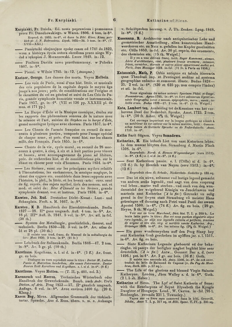 Karpinski, Fr. Dziela. Ed. nowa poprawiona i pomnozona przez Fr. Dmochowskiego. w Warsz. 1806. 4 tom. in-8°. Reprod. ib. 183Q. in-4°. et dans la Bibl. Kiesz. Klass. pois- kichpr. J. N. Bobroivicza. Lipsk. 1835—36. 5 tom. in-8°. (T. XVII—XXI.) - Pamiçtniki obejmujqce epokp czasu od 1741 do 1822, xvraz z histérya zycia autora skreslona przez niego Wy- dal z rçkopisu J. Moraczewski. Lwow 1849. in-12. — Psalterz Davida nowo przetlumaczony. w Polocku 1807. in - 8°. - Piesni. w Wilnie 1795. in-12. (Anonyme.) Kastner, George. Les danses des morts. Voyez Holbein. .- Les voix de Paris, essai d’une List, littér. et musicale des cris populaires de la capitale depuis le moyen âge jusqu’à nos jours; préc. de considérations sur l’origine et le caractère du cri en général et suivi de Les Cris de Pa¬ ris, grande symphonie humoriste vocale et instrumentale. Paris 1857. gr. in-4°. (VII et 136 pp. XXXIII pl. de mus. et 171 pp.) —— La Harpe d’Éole et la Musique cosmique, études sur les rapports des phénomènes sonores de la nature avec la science et l’art, suivies de Stephen ou la harpe d'Eole, grand monologue lyrique avec choeurs. Paris 1857. in-4°. —— Les Chants de l’armée française ou recueil de mor¬ ceaux à plusieurs parties, composés pour l’usage spécial de chaque arme, et préc. d’un essai hist. sur les chants milit. des Français. Paris 1855. in-4°. --Chants de la vie, cycle moral, ou recueil de 28 mor¬ ceaux à quatre, à cinq, à six et à huit parties pour ténors et basses, avec accompagnement d[u piano ad libitum, préc. de recherches hist. et de considérations gén. sur le chant en choeur pour voix d’hommes. Paris 1854. in-4°. ■ Les Sirènes, essai.sur les principaux mythes relatifs à l’incantations, les enchanteurs, la musique magique, le chant des cygnes etc. considérés dans leurs rapports avec l’histoire, la phil., la littér. et les beaux-arts: ouvr. orné de fig. représ, des sujets mythol. tirés des momim. ant. et mod. et suivi de: Rêve d'Osivald ou les Sirènes, grande symphonie dramat. voc. et instrum. Paris 1858. in-4°. Kar-sten, Joh. Rud. Deutscher Dicht-Kunst- Lust- und Schauplatz. Frcft. a. M. 1667. in-8°. Karsten, K B. Handbuch der Eisenhüttenkunde. Berlin 1827—28. II,e ganz umgearb. Aufl. 4 tom. in-8°. Av. 16 pl. IIIte Aufl. ib. 1841. 5 vol. in-8°. Av. atl. in-fol. (30 th.) -- System der Métallurgie , geschichtlich, tlieoret. und technisch. Berlin 1830—32. 5 vol. in-8°. Av. atlas de 51 et 28 pl. (30 th.) Il existe une trad. franç. du Manuel de la métallurgie du fer: Metz 1830. 3 tom. in 8°. (21 fr.) -Lehrbuch der Salinenkunde. Berlin 1846—47. 2 tom. in-8°. Av. 5 gr. pl. (10 th.) Karsthans. Kegelhans. s. 1. ni d. in-4°. (3 ff.) Av. front, gr. en bois. Dialogue en vers reproduit sous le titre : Doetor M. Lulhers Passio d. Marcelltmi beschriben. Ain nemes Paternoster. Zwaier Bauren Redt Karsthans vnd Kegelhans. s. I. ni d. in-4°. (8 ff.) Karsthans. Voyez Hutten. — (T. II. p. 401. col. 2.) Karmarsch und Heeren. Technisches Worterbuch oder Handbuch der Gewerbekunde. Bearb. nach Andr. Ure's Diction, of Arts. Prag 1853 — 57. Il® ganzlich umgearb. Auflage. 6 vol. in-8°. Avec environ 1400 fig. (20 fl. Klang.) Kasem Beg, Mirza. Allgemeine Grammatik der türkiscli- tartar. Sprache. Aus d. Russ. übers. u. m. e. Anhange v. Schriftproben herausg. v. J. Th. Zenker. Lpzg. 1848. in-8°. (6 fl.) Kassmann, R. Architectur nach antiquitetischer Lehr und geometrischer Ausztheilung, allen kunstreichen Hand- werckeren etc. zu Nutz u. gefallen ins Kupfer geschnitten etc. Colin 1653. in-fol. Av. 30 pl. représ, des ornements, des cheminées etc. (15 (h. Weigel.) Il y en a une édition franç. intit. Roger Kasemann, aleman. Livre d'architecture, conl. plusieurs beaux ornement, colonnes, frises, corniches, thermes et autres pièces appartenant audict art. Paris, Jean Messager 1622. in-fol. (71 fr. à Paris en 1856.) Katancsich, Math, P. Orbis antiquus ex tabula itineraria quae Theodogii imp. et Peutingeri auditur ad systema geographiae redactus et comment, illustr. Budae 1824— 25. 2 vol. in-4°. (830 et 625 pp. non compris l’index) et atl. in-fol. Nous signalons dii même auteur: Specimen Philol. et Geogr. Pannoniorum. Agram 1795. in -4°. et Islri adcolarum Ugrici no- minis Geographia velus e monum. epigraphicis, marin., numis, ta- bellis erula. Budae 1826—27. 2 tom. in-4°. (8 th. Weigel.) Kate, Lambert ten. Aenleiding tôt deKennisse van het ver- hevene Deel der Nederduit. Sprake. Amst. 1723. 2 tom. in-4°. (50 fr. Asher. 4% th. Weigel.) Cet ouvrage important sur la langue gothique se re'unit à un ante'rieur de cet auteur sur la même matière, intit. : Gemeen- schap tussen de Gottische Spracke en de Nederduitsche. Amst. 1710. in-4°. Katha Sarit Sâgara. Voyez Somadewa. Katharina, H. Ein kiibsch Liet von sant Katarinen leben. In dem muscat blüyten don. Straszburg d. Martin Flach 1508. in-4°. Reproduit: Niirnb. d. Hansen Weyssenburger (vers 1512). in-8°. (4 ff.) s. I. ni d■ in-8°. (4 ff.) - Sent Katherinen passie. s. 1. (Colin) ni d. in-4°. (12 ff.) ib. by Henrich van Nuysz (vers 1513.) in-4°. (12 ff.) Reproduit chez O. Schade, Niederrhein. Gedichte p. 135 sq. - Das ist ein nüwe, seltzame vud lustige legend gemacht vsz andern secbs legendè, vnd sagt von dem vrsprung vnd leben . marter vnd sterben . vnd ouch von dep wun- derzeichè der wolgebornë Künigin vn Junckfrawen vnd marterin sant Katherine ÇA la fin:) Getruckt vn selig geend in der freyen statt Straszburg vô meister Hans grüeninger vff durnstag nach Pétri vnnd Pauli der zween Apostel 1500. in-4°. (74 ff.) Av. fig. en bois. (29 gr. Heyse. 8 th. Weigel.) Voir sur ce livre Marchand, Dict. hist. T. I. p. 290 b. Le texte latin porte le titre : Hec est noua quedam singularis atque rara legenda, ex alijs sex legendis collecta et perfecta, traclans de origine et vita etc. virg. et marliris sancte Katharine. Arg., Grüninger 1508. in-4°. Av. les mêmes fig. th. Weigel.) - Ein gross wunderzeychen auff den Perg Sinay bey sant Katherina Grab geschehen im aylfften jar. s. 1. 1511. in-4°. Av. fig. en bois. —— Sinte Katharinen Legende gheboertë en der beke- ringhe. en passye der heiligher maghet beghint hier seer deuotelick. ('A la fin:) Antw., Gouaert Bac s. d. (vers 1496.) pet. in-4°. Av. 2 gr. sur bois. (36 ff.) Goth. Il existe une seconde éd. Anhv. 1500. in-4°. de cet ouvr. traduit du latin de Raimond de Capoue (v. Bu Puy de Mont- brun, Rech. bibl. p. 57 sq.). 11 The Life of the glorious and blessed Virgin Saincte Katheryne. London, Jhon Walley s. d. in-4°. Goth. (2 1. 5 sh. Heber.) Katharine of Siena. The Lyf of Saint Katherin of Sene : with the Reuelacyons of Seynt Elysabeth the Kyngis Daughter of Hungarye. Lond., W. Caxton. in - fol. (95 1. Roxburghe. revendu 231 1. Towneley.) Voyez sur ce livre rare conserve' dans la bibl. Grenvill. Dibdin, Ames T. I. p. 317 sq. et Bibl. Spenc. T. IV. p. 325 sq.