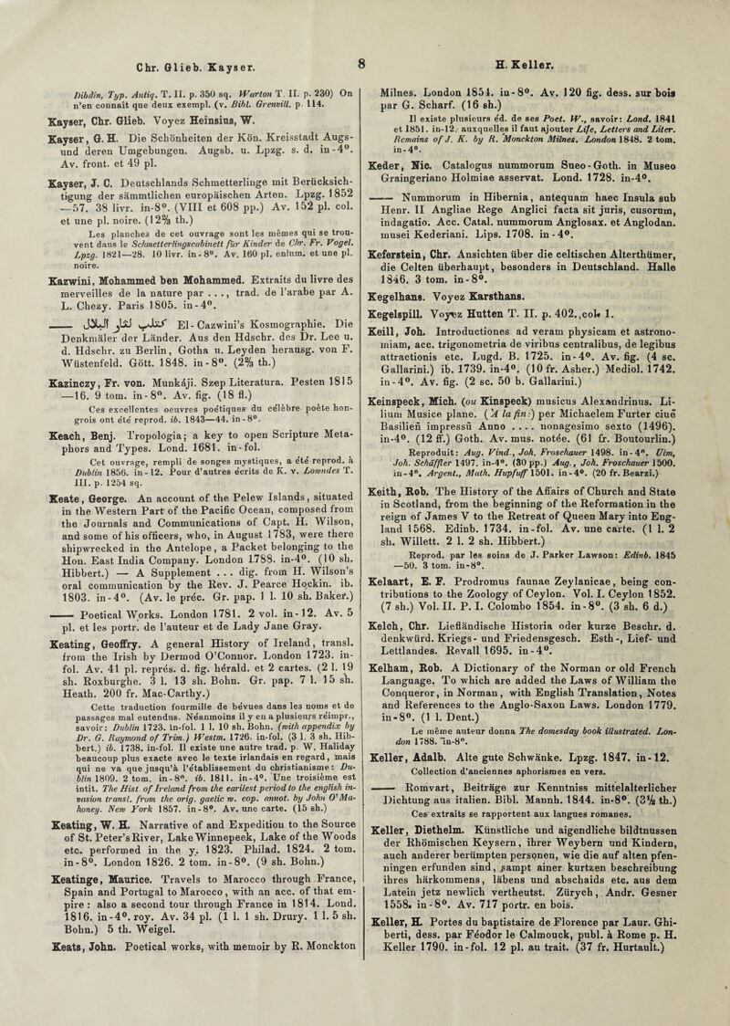 Chr. Glieb. Kayser. Dibdin, Typ. Antiq. T. II. p. 350 sq. Wurton T. II. p. 230) On n’en connaît que deux exempl. (v. Bibl. Grenvill. p 114. Kayser, Chr. Glieb. Voyez Heinsius, W. Kayser, G. H. Die Schonheiten der Kon. Kreisstadt Augs- und deren Umgebungen. Augsb. u. Lpzg. s. d. in-4°. Av. front, et 49 pl. Kayser, J. C. Deutscblands Schmetterlinge mit Berücksich- tigung der sammtlichen europâischen Arten. Lpzg. 1 852 --57. 38 livr. in-8°. (VIII et 608 pp.) Av. 152 pl. col. et une pl. noire. (12% th.) Les planches de cet ouvrage sont les mêmes qui se trou¬ vent dans le Schmetlerlingscabinett fiir Kinder de Chr. Fr. Vogel. Lpzg. 1821—28. 10 livr. in-8°. Av. 160 pl. enlum. et une pl. noire. Kazwini, Mohammed ben Mohammed. Extraits du livre des merveilles de la nature par . . ., trad. de l’arabe par A. L. Chezy. Paris 1805. in-4°. _ JXJ( jliJ El-Cazwini’s Kosmograpliie. Die Denkmâler der Lânder. Aus den Hdschr. des Dr. Lee u. d. Hdschr. zu Berlin, Gotha u. Leyden herausg. von F. Wüstenfeld. Gott. 1848. in-8°. (2% th.) Kazinczy, Fr. von. Munkâji. Szep Literatura. Pesten 1815 —16. 9 tom. in-8°. Av. fig. (18 fl.) Ces excellentes oeuvres poétiques du célèbre poète hon¬ grois ont été reprod. ib. 1843—44. in-8°. Keach, Benj. Tropologia; a key to open Scripture Meta- phors and Types. Lond. 1681. in-fol. Cet ouvrage, rempli de songes mystiques, a été reprod. à Dublin 1856. in -12. Pour d’autres écrits de K. v. Lonmdes T. III. p. 1254 sq. Keate, George. An account of the Pelew Islands, situated in the Western Part of the Pacific Océan, composed from the Journals and Communications of Capt. H. Wilson, and some of his officers, who, in August 1783, were there shipwrecked in the Antelope, a Packet belonging to the Hon. East India Company. London L788. in-4°. (10 sh. Hibbert.) — A Supplément . . . dig. from H. Wilson’s oral communication by the Rev. J. Pearce Hqckin. ib. 1803. in - 4°. (Av. le préc. Gr. pap. 1 1. 10 sh. Baker.) ■ ■ i . — Poetical Works. London 1781. 2 vol. in-12. Av. 5 pl. et les portr. de l’auteur et de Lady Jane Gray. Keating, Geoffry. A general History of Ireland, transi, from the Irish by Dermod O’Conuor. London 1723. in¬ fol. Av. 41 pl. représ. d. fig. hérald. et 2 cartes. (2 1. 19 sh. Roxburghe. 3 1. 13 sh. Bohn. Gr. pap. 7 1. 15 sh. Heath. 200 fr. Mac-Carthy.) Cette traduction fourmille de bévues dans le3 noms et de passages mal entendus. Néanmoins il y en a plusieurs reimpr., savoir: Dublin 1723. in-fol. 1 1. 10 sh. Bohn. (rvith appendix by Dr. G. Raymond of Trim.) VFestm. 1726. in-fol. (3 1. 3 sh. Hib¬ bert.) ib. 1738. in-fol. Il existe une autre trad. p. W. Haliday beaucoup plus exacte avec le texte irlandais en regard, mais qui ne va que jusqu’à l’établissement du christianisme : Du- blin 1809. 2 tom. in-8°. ib. 1811. in-4°. Une troisième est intit. The Hist of Ireland from lhe earilest period to the english in¬ vasion transi, from the orig. gaelic w. cop. annot. by John O' Ma- honey. New York 1857. in-8°. Av. une carte. (15 sh.) Keating, W. H. Narrative of and Expédition to the Source of St. Peter’s River, Lake Winnepeek, Lake of the Woods etc. performed in the y. 1823. Philad. 1824. 2 tom. in-8°. London 1826. 2 tom. in-8°. (9 sh. Bohn.) Keatinge, Maurice. Travels to Marocco through France, Spain and Portugal to Marocco, with an acc. of that em¬ pire : also a second tour through France in 1814. Lond. 1816. in-4°. roy. Av. 34 pl. (1 1. 1 sh. Drury. 1 1. 5 sh. Bohn.) 5 th. Weigel. Keats, John. Poetical works, with memoir by R. Monckton Milnes. London 1854. in-8°. Av. 120 fig. dess. sur bois par G. Scharf. (16 sh.) Il existe plusieurs éd. de ses Poet. W., savoir: Lond. 1841 et 1851. in-12.- auxquelles il faut ajouter Life, Letters and Liter. Romains of J. K. by R. Monckton Milnes. London 1848. 2 tom. in-4°. Keder, Nie. Catalogus nummorum Sueo-Goth. in Museo Graingeriano Holmiae asservat. Lond. 1728. in-4°. —— Nummorum in Hibernia, antequam haec Insula sub Henr. II Angliae Rege Anglici facta sit juris, cusorum, indagatio. Acc. Catal. nummorum Anglosax. et Anglodan. rnusei Kederiani. Lips. 1708. in-4°. Keferstein, Chr. Ansichten über die celtiscben Alterthümer, die Celten überhaupt, besonders in Deutschland. Halle 1846. 3 tom. in-8°. Kegelhans. Voyez Karstbans. Kegelspill. Voy^z Hutten T. II. p. 402.,cok 1. Keill, Joh. Introductiones ad veram physicam et astrono- miam, acc. trigonometria de viribus centralibus, de legibus attractionis etc. Lugd. B. 1725. in-4°. Av. fig. (4 sc. Gallarini.) ib. 1739. in-4°. (10 fr. Asher.) Mediol. 1742. in-4°. Av. fig. (2 sc. 50 b. Gallarini.) Keinspeck, Micb. (ou Kinspeck) musicus Alexandrinus. Li- liuru Musice plane. ( 'A la fin:) per Michaelem Furter ciuë Basilien impressù Anno .... nonagesimo sexto (1496). in-4°. (12 ff.) Goth. Av. mus. notée. (61 fr. Boutourlin.) Reproduit: Aug. Vind-, Joh. Froschauer 1498. in-4. Uim, Joh. Schâffler 1497. in-4°. (30pp.) Aug., Joh. Froschauer 1500. in-4°. Argent., Math. Hupfuff 1501. in-4°. (20 fr. Bearzi.) Keith, Rob. The History of the Afîairs of Church and State in Scotland, from the beginning of the Reformation in the reign of James V to the Retreat of Queen Mary into Eng- land 1568. Edinb. 1734. in-fol. Av. une carte. (I 1. 2 sh. Willett. 2 1. 2 sh. Hibbert.) Reprod. par les soins de J. Parker Lawson: Edinb. 1845 —50. 3 tom. in-8°. Kelaart, E. F. Prodromus faunae Zeylanicae, being con¬ tributions to the Zoology of Ceylon. Vol. I. Ceylon 1852. (7 sh.) Vol. IL P. I. Colombo 1854. in -8°. (3 sh. 6 d.) Kelch, Chr. Lieflàndische Historia oder kurze Beschr. d. denkwürd. Kriegs- und Friedensgesch. Esth-, Lief- und Lettlandes. Revall 1695. in-4°. Kelham, Rob. A Dictionary of the Norman or old French Language. To which are added the Laws of William the Conqueror, in Norman, with English Translation, Notes and Références to the Anglo-Saxon Laws. London 1779. in-8°. (1 1. Dent.) Le même auteur donna The domesday book illustrated. Lon¬ don 1788. -in-80. Keller, Adalb. Alte gute Schwânke. Lpzg. 1847. in-12. Collection d’anciennes aphorismes en vers. ■ Romvart, Beitrâge zur Kenntniss mittelalterlicher Dichtung aus italien. Bibl. Mannh. 1844. in-8°. (3% th.) Ces extraits se rapportent aux langues romanes. Keller, Diethelm. Künstliche und aigendliche bildtnussen der Rhomischen Keysern, ihrer Weybern und Kindern, auch anderer berümpten perspnen, wie die auf alten pfen- ningen erfunden sind, ^ampt ainer kurtzen beschreibung ihres hàrkommens, lâbens und abschaids etc. aus dem Latein jetz newlich vertheutst. Zürych, Andr. Gesner 1558* in-8°. Av. 717 portr. en bois. Keller, H. Portes du baptistaire de Florence par Laur. Ghi- berti, dess. par Féodor le Calmouck, publ. à Rome p. H. Keller 1790. in-fol. 12 pl. au trait. (37 fr. Hurtault.)