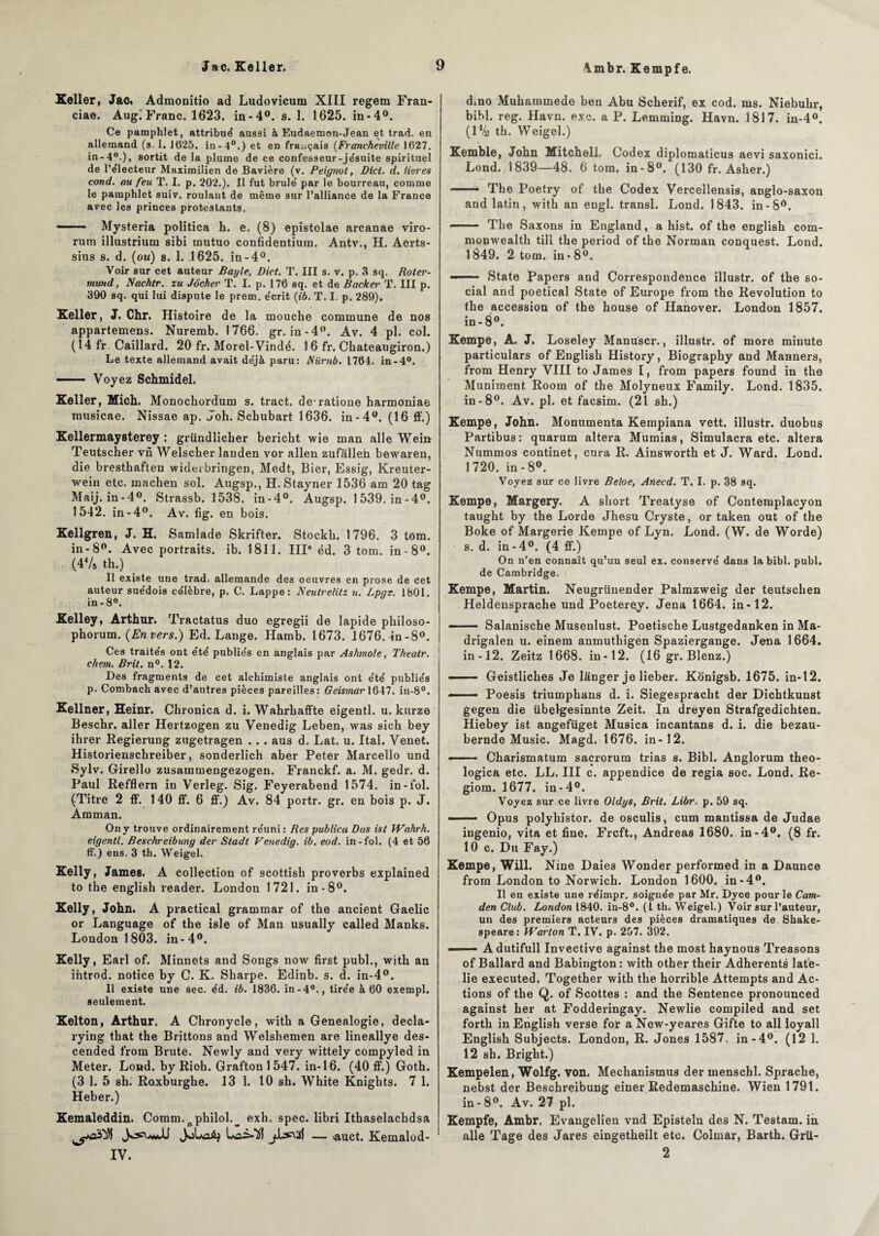 Vmbr. Kempfe. Keller, Jac, Admonitio ad Ludovicum XIII regem Fran- ciae. Aug. Franc. 1623. in-4°. s. 1. 1625. in-4°. Ce pamphlet, attribut aussi à Eudaemon-Jean et trad. en allemand (s. 1. 1025. in-4°.) et en français (Francheville 1627. in-4°.), sortit de la plume de ce confesseur-je'suite spirituel de l’e'lecteur Maximilien de Bavière (v. Peignot, Diet. d. livres cond. au feu T. I. p. 202.). Il fut brûle' par le bourreau, comme le pamphlet suiv. roulant de même sur l’alliance de la France avec les princes protestants. —— Mysteria politica h. e. (8) epistolae arcanae viro- rum illustrium sibi mutuo confidentiura. Antv., H. Aerts- sius s. d. (ou) s. 1. J625. in-4°. Voir sur cet auteur Bayle, Dict. T. III s. v. p. 3 sq. Roter- tnund, Nachlr. zu Jôcher T. I. p. 176 sq. et de Backer T. III p. 390 sq. qui lui dispute le prem. écrit {ib. T. I. p. 289). Keller, J. Chr. Histoire de la mouche commune de nos appartemens. Nuremb. 1766. gr. in-4°. Av. 4 pl. col. (14 fr Caillard. 20 fr. Morel-Vindé. 1 6 fr. Chateaugiron.) Le texte allemand avait déjà paru: Nürnb. 1764. in-4°. —— Voyez Schmidel. Keller, MicL Monochordum s. tract, de-ratione harmoniae musicae. Nissae ap. Joh. Schubart 1636. in-4°. (16 ff.) Kellermaysterey : gründlicher bericht wie man aile Wein Teutscher vu Welscher landen vor allen zufalleh bewaren, die bresthaften widerbringen, Medt, Bier, Essig, Kreuter- wein etc. machen sol. Augsp., H. Stayner 1536 am 20 tag Maij.in-40. Strassb. 1538. in-4°. Augsp. 1539.in-4°. 1542. in-4°. Av. fig. en bois. Kellgren, J. H. Samlade Skrifter. Stockh. 1796. 3 tom. in-8°. Avec portraits, ib. 1811. IIIe éd. 3 tom. in-8°. (44/s th.) _ Il existe une trad. allemande des oeuvres en prose de cet auteur suédois célèbre, p. C. Lappe: Neutrelitz u. Lpgr. 1801. in-8°. Kelley, Arthur. Tractatus duo egregii de lapide philoso- phorum. (Envers.) Ed. Lange. Hamb. 1673. 1676. in-8°. Ces traités ont été publiés en anglais par Ashmole, Thealr. ehem, B rit. n°. 12. Des fragments de cet alchimiste anglais ont été publiés p. Combach avec d’autres pièces pareilles: Geismar 1647. in-8°. Kellner, Heinr. Ckronica d. i. Wahrkaffte eigentl. u. kurze Beschr. aller Hertzogen zu Venedig Leben, was sich bey ihrer Regierung zugetragen . .. aus d. Lat. u. Ital. Venet. Historienschreiber, sonderlich aber Peter Marcello und Sylv. Girello zusammengezogen. Franckf. a. M. gedr. d. Paul Refflern in Verleg. Sig. Feyerabend 1574. in-fol. (Titre 2 ff. 1 40 ff. 6 ff.) Av. 84 portr. gr. en bois p. J. Amman. On y trouve ordinairement réuni : Res publica Dus ist Wahrh. eigentl. Beschreibung der Stadt Venedig. ib. eod. in-fol. (4 et 56 ff.) ens. 3 th. Weigel. Kelly, James. A collection of scottisli proverbs explained to the englisli reader. London 1721. in-8°. Kelly, John. A practical grammar of the ancient Gaelic or Language of the isle of Man usually called Manks. London 1803. in-4°. Kelly, Earl of. Minnets and Songs now first publ., with an introd. notice by C. K. Sharpe. Édinb. s. d. in-4°. Il existe une sec. éd. ib. 1836. in-4°., tirée à 60 exempl. seulement. Kelton, Arthur. A Chronycle, with a Genealogie, decla- rying that the Brittons and Welshemen are lineallye des- cended froin Brute. Newly and very wittely compyled in Meter. Lond. byRioh. Grafton1547. in-16. (40 ff.) Goth. (3 1. 5 sh. Roxburghe. 13 1. 10 sh. White Knights. 7 1. Heber.) Kemaleddin. Comm.cphilol.^ exh. spec. libri Ithaselachdsa J jLs\3Î — auct. Kemalod- IV. d»no Muhammede ben Abu Scherif, ex cod. ms. Niebuhr, bihl. reg. Havn. exe. a P. Lemming. Havn. 1817. in-4°. (1 % th. Weigel.) Kemble, John Mitcheli. Codex diplomaticus aevi saxonici. Lond. 1839—48. 6 tom. in-8°. (130 fr. Asher.) — The Poetry of the Codex Verceîlensis, anglo-saxon and latin, with an engl. transi. Lond. 1843. in-8ô. —— The Saxons in England, a hist. of the english com- monwealth till the period of the Norman conquest. Lond. 1849. 2 tom. in * 8°. —— ■ State Papers and Correspondance illustr. of the so¬ cial and poetical State of Europe from the Révolution to the accession of the house of Hanover. London 1857. in-8°. Kempe, A. J. Loseley Manuscr., illustr. of more minute particulars of English History, Biography and Manners, from Henry VIII to James I, from papers found in the Muniment Room of the Molyneux Family. Lond. 1835. in-8°. Av. pl. et facsim. (21 sh.) Kempe, John. Monumenta Kempiana vett. illustr. duobus Partibus: quarum altéra Mumias, Simulacra etc. altéra Nummos continet, cura R. Ainsworth et J. Ward. Lond. 1720. in-8°. Voyez sur ce livre Beloe, Artecd. T. I. p. 38 sq. Kempe, Margery. A short Treatyse of Conteraplacyon taught by the Lorde Jhesu Cryste, or taken out of the Boke of Margerie Kempe of Lyn. Lond. (W. de Worde) s. d. in -4°. (4 ff.) On n’en connaît qu’un seul ex. conservé dans la bibl. publ. de Cambridge. Kempe, Martin. Neugrüuender Palmzweig der teutschen Heldensprache und Poeterey. Jena 1664. in-12. - Salanische Musenlust. Poetische Lustgedanken inMa- drigalen u. einem anmuthigen Spaziergange. Jena 1664. in-12. Zeitz 1668. in-12. (16 gr. Blenz.) ■ ■ ■ Geistliches Je langer je lieber. Konigsb. 1675. in-12. —— Poesis triumphans d. i. Siegespracht der Dichtkunst gegen die übelgesinnte Zeit. In dreyen Strafgedichten. Hiebey ist angefüget Musica incantans d. i. die bezau- bernde Music. Magd. 1676. in-12. - Charismatum sacrorura trias s. Bibl. Anglorum theo- logica etc. LL. III c. appendice de regia soc. Lond. Re- giom. 1677. in-4°. Voyez sur ce livre Oldys, Brit. Libr. p. 59 sq. —— Opus polyhistor. de osculis, cum mantissa de Judae ingenio, vita et fine. Frcft., Andréas 1680. in-4°. (8 fr. 10 c. Du Fay.) Kempe, Will. Nine Daies Wonder performed in a Daunce from London to Norwich. London 1600. in-4°. Il en existe une réimpr. soignée par Mr. Dyce pour le Cam- den Club. London 1840. in-8°. (I th. Weigel.) Voir sur l’auteur, un des premiers acteurs des pièces dramatiques de Shake¬ speare: Warlon T. IV. p. 257. 392. ■ - - A dutifull Invective against the most haynous Treasons of Ballard and Babington : with other their Adhérents late- lie executed. Together with the horrible Attempts and Ac¬ tions of the Q. of Scottes : and the Sentence pronounced against her at Fodderingay. Newlie compiled and set forth in English vei’se for a New-yeares Gifte to ail loyall English Subjects. London, R. Jones 1587. in-4°. (12 1. 12 sh. Bright.) Kempelen, Wolfg. von. Mechanismus der menschl. Sprache, nebst der Beschreibung einer Redemaschine. Wien 1791. in-8°. Av. 27 pl. Kempfe, Ambr. Evangelien vnd Episteln des N. Testam. in aile Tage des Jares eingetheilt etc. Colmar, Barth. Grii- 2