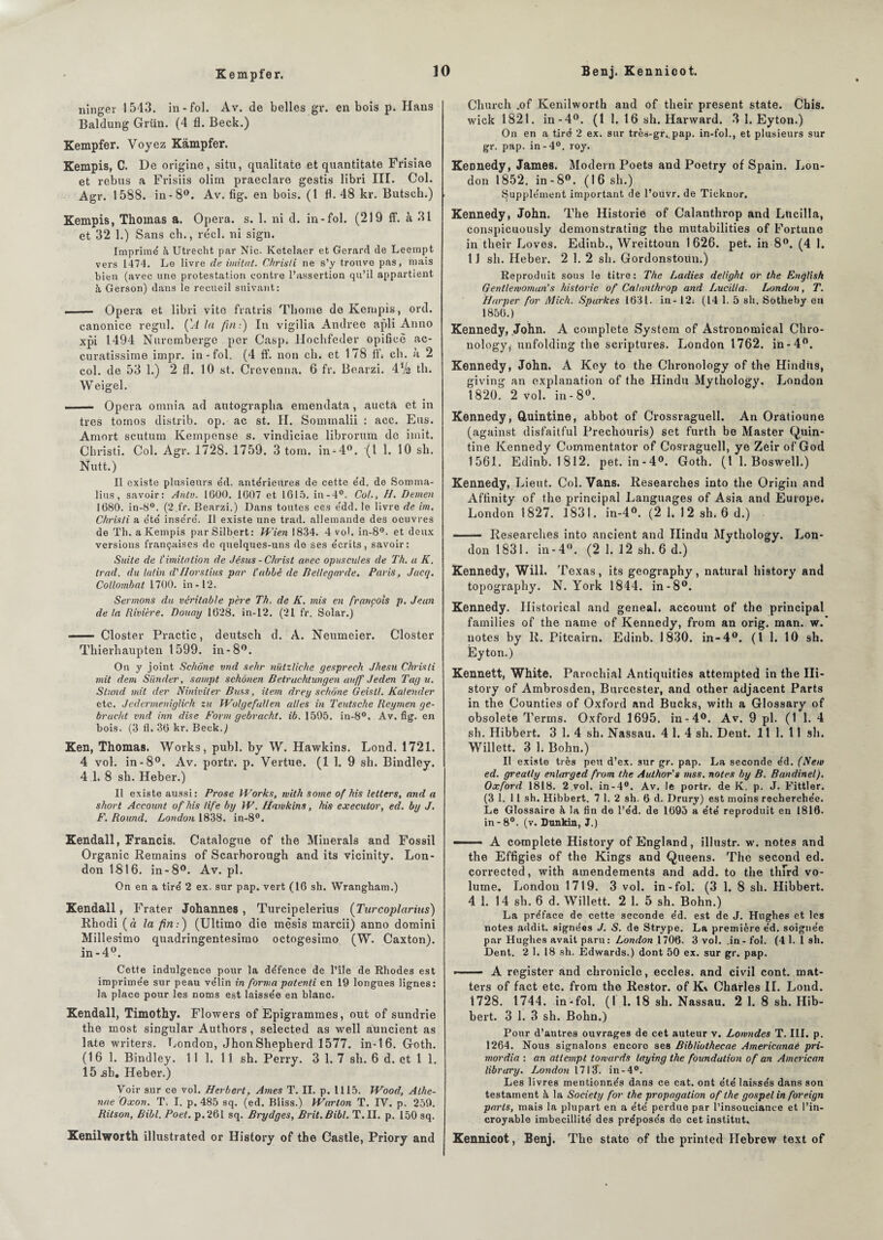 Kempfer. ninger 1543. in-fol. Av. de belles gr. en bois p. Hans Baldung Grün. (4 fl. Beck.) Kempfer. Voyez Kâmpfer. Kempis, C. De origine, situ, qualitate et quantitate Frisiae et rebus a Frisiis olim praeclare gestis libri III. Col. Agr. 1588. in-8°. Av. fig. en bois. (1 fl. 48 kr. Butsch.) Kempis, Thomas a. Opéra, s. 1. ni d. in-fol. (219 ff. à 31 et 32 1.) Sans ch., réel, ni sign. Imprimé à Utrecht par Nie. Ketelaer et Gérard de Leempt vers 1474. Le livre de imitât. Christi ne s’y trouve pas, mais bien (avec une protestation contre l’assertion qu’il appartient à Gerson) dans le recueil suivant: .- Opéra et libri vite fratris Thorne de Kempis, ord. canonice regul. ÇA la fin:) In vigilia Andree apli Anno xpi 1494 Nurcmberge per Casp, Ilochfeder opificè ac- curatissime impr. in-fol. (4 ff. non ch. et 178 fl“* ch. à 2 col. de 53 1.) 2 fl. 10 st. Crevenna. 6 fr. Bearzi. 4 Va th. Weigel. ■ — Opéra omnia ad autographa emendata, aucta et in très tornos distrib. op. ac st. II. Sommalii : acc. Eus. Amort scutum Kempense s. vindiciae librorum de iinit. Christi. Col. Agr. 1728. 1759. 3 tom. in-4°. (1 1. 10 sh. Nutt.) Il existe plusieurs éd. antérieures de cette éd. de Somma- lius, savoir: Anlv. 1000. 1007 et 1015. in-4°. Col., //. Demen 1080. in-8°. (2,fr. Bearzi.) Dans toutes ces édd. le livre de im. Christi a été inséré. Il existe une trad. allemande des oeuvres de Th. a Kempis par Silbert: Wien 1834. 4 vol. in-8°. et deux versions françaises de quelques-uns de ses écrits, savoir: Suite de ïimitation de Jésus - Christ avec opuscules de Th. a K. trad. du latin d'Ilorstius par l’abbé de Bellegarde. Paris, Jacq. Collombat 1700. in-12. Sermons du véritable père Th. de K. mis en françois p. Jeun de ta Rivière. Douay 1028. in-12. (21 fr. Solar.) ——■ Closter Practic, deutsch d. A. Neumeier. Closter Thierhaupten 1599. in-8°. On y joint Sehone vnd sehr nützliche gesprech Jhesu Christi mit dem Sünder, sampt schônen Betruchtungen auff Jeden Tag u. Stand mit der Niniviler Bttss, item drey sehone Geistl. Kaleiuler etc. Jedermeniglich zu Wolgefallen ailes in Teutsche Reymen ge- bracht vnd inn dise Form gebraeht. ib. 1595. in-8°. Av. fig. en bois. (3 fl. 30 kr. Beck.) Ken, Thomas. Works, publ. by W. Hawkins. Lond. 1721. 4 vol. in-8°. Av. portr. p. Vertue. (1 1. 9 sh. Bindley. 4 1. 8 sh. Heber.) Il existe aussi: Prose Works, with some of his letlers, and a short Account of his life by W. Hawkins, his executor, ed. by J. F. Round. London 1838. in-8°. Kendall, Francis. Catalogue of the Minerais and Fossil Organic Remains of Scarborough and its vicinity. Lon¬ don 1816. in-8°. Av. pl. On en a tiré 2 ex. sur pap. vert (10 sh. Wrangham.) Kendall, Frater Johannes , Turcipelerius (Turcoplarius) Rhodi (à la fin-.) (Ultimo die mêsis mardi) anno domini Millesimo quadringentesimo octogesimo (W. Caxton). in-4°. Cette indulgence pour la défence de l’île de Rhodes est imprimée sur peau vélin in forma patenti en 19 longues lignes: la place pour les noms est laissée en blanc. Kendall, Timothy. Flowers of Epigrammes, out of sundrie the most singular Authors , selected as well auncient as late writers. London, Jhon Shepherd 1577. in-16. Goth. (16 1. Bindley. 11 1. 11 sh. Perry. 3 1. 7 sh. 6 d. et 1 1. 15 .sh. Heber.) Voir sur ce vol. Herbert, Ames T. II. p. 1115. Woocl, Alhe- nue Oxon. T. I. p. 485 sq. (ed. Bliss.) Warton T. IV. p. 259. Ritson, Bibl. Poet. p.26I sq. Brydges, Brit.Bibl. T. II. p. 150 sq. Kenilworth illustrated or History of the Castle, Priory and Cliurch .of Kenilworth and of their présent state. Chis. wick 1821. in-4°. (1 1. 16 sh. Harward. 3 1. Eyton.) On en a tiré 2 ex. sur très-gr, pap. in-fol., et plusieurs sur gr. pap. in-4°. roy. Keonedy, James. Modem Poets and Poetry of Spain. Lon¬ don 1852. in -8°. (16 sh.) Supplément important de l’ouvr. de Ticknor. Kennedy, John. The Historié of Calanthrop and Lucilla, conspicuously demonstrating the mutabilities of Fortune in their Loves. Edinb., Wreittoun 1626. pet. in 8°. (4 1. 11 sh. Heber. 2 1. 2 sh. Gordonstoun.) Reproduit sous le titre: The Ladies detight or the English Gentlemomans historié of Calanthrop and Lucilla■ London, T. Harper for Mich. Spurkes 1631. in - 12. (14 1. 5 sh. Sotheby eu 1850.) Kennedy, John. A complété System of Astronomical Chro- nology, unfolding the scriptures. London 1762. in-4°. Kennedy, John. A Key to the Chronology of the Hindùs, giving an explanation of the Hindu Mythology. London 182(L 2 vol. in-8d. Kennedy, Quintine, abbot of Crossraguell. An Oratioune (against disfaitful Prechouris) set furth be Master Quin- tine Kennedy Commentator of Cosraguell, ye Zeir of God 1561. Edinb. 1812. pet. in-4°. Goth. (t 1. Boswell.) Kennedy, Lient. Col. Vans. Researches into the Origin and Aftinity of the principal Languages of Asia and Europe. London 1827. 1831. in-4°. (2 1. 12 sh. 6 d.) . - Researches into ancient and Hindu Mythology. Lon¬ don 1831. in-4°. (2 1. 12 sh. 6 d.) Kennedy, Will. Texas, its geography, natural history and topography. N. York 1844. in-8°. Kennedy. Historical and geneal. account of the principal families of the name of Kennedy, from an orig. man. w. notes by R. Pitcairn. Edinb. 1830. in-4°. (I 1. 10 sh. Éyton.) Kennett, White. Parochial Antiquities attempted in the Hi¬ story of Ambrosden, Burcester, and other adjacent Parts in the Counties of Oxford and Bucks, with a Glossary of obsolète Terms. Oxford 1695. inr4°. Av. 9 pl. (1 1. 4 sh. Hibbert. 3 1. 4 sh. Nassau. 4 1. 4 sh. Dent. 11 1. 11 sh. Willett. 3 h Bohn.) Il existe très peu d’ex, sur gr. pap. La seconde éd. (New ed. greatly enlarged from the Aulhor's mss. notes by B. Bandinel). Oxford 1818. 2 vol. in-4°. Av. le portr. de K. p. J. Fittler. (3 1. 11 sh. Hibbert. 7 1. 2 sh. 6 d. Drury) est moins recherchée. Le Glossaire à la fin de l’éd. de 1095 a été reproduit en 1810. in-8°. (v. Dunkin, J.) —— A complote History of England, illustr. w. notes and the Effigies of the Kings and Queens. The second ed. corrected, with amendements and add. to the thîrd vo¬ lume. London 1719. 3 vol. in-fol. (3 1. 8 sh. Hibbert. 4 1. 14 sh. 6 d. Willett. 2 1. 5 sh. Bohn.) La préface de cette seconde éd. est de J. Hughes et les notes addit. signées J. S. de Strype. La première éd. soignée par Hughes avait paru: London 1700. 3 vol. .in - fol. (4 1. 1 sh. Dent. 2 1. 18 sh. Edwards.) dont 50 ex. sur gr. pap. -- A register and chronicle, eccles. and civil cont. mat- ters of fact etc. from the Restor. of K\ Charles IL Lond. 1728. 1744. in-fol. (1 1. 18 sh. Nassau. 2 1. 8 sh. Hib¬ bert. 3 1. 3 sh. Bohn.) Pour d’autres ouvrages de cet auteur v. Lonmdes T. III. p. 1264. Nous signalons encoro ses Bibliothecae Americanaè pri- mordia : an attempt towards laying the foundution of an American library. London 17 U. in-4°. Les livres mentionnés dans ce cat. ont été laissés dans son testament à la Society for the propagation of the gospel in foreign parts, mais la plupart en a été perdue par l’insouciance et l’in¬ croyable imbécillité des préposés de cet institut, Kennicot, Benj. The state of the printed Ilebrew text of
