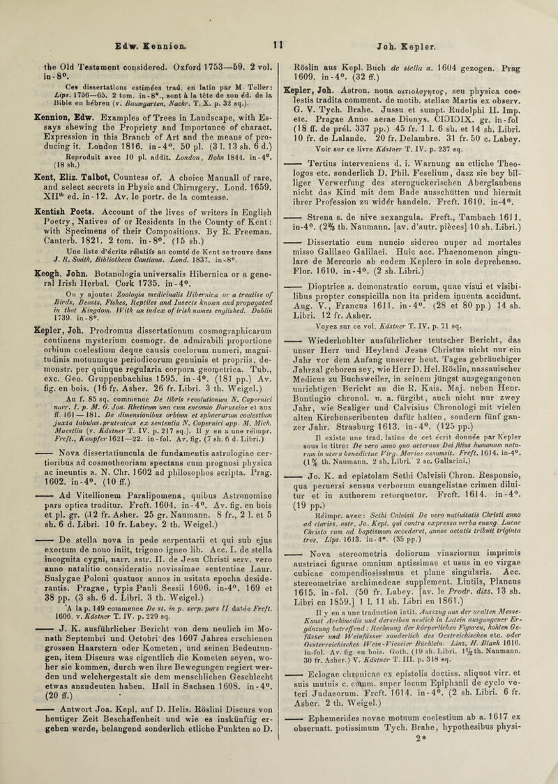 the Old Testament considered. Oxford 1753—59. 2 vol. in- 8°. Ces dissertations estimées trad. en latin par M. Teller: Lips. 1766—65. 2 tom. in-8w., sont à la tète de son éd. de la Bible en hébreu (v. Baumgarten, Nachr. T. X. p. 32 sq.). Kennion, Edw. Examples of Trees in Landscape, with Es- says shewing the Propriety and Importance of charact. Expression in this Branch of Art and the means of pro- ducing it. London 1816. in-4°. 50 pl. (3 1. 13 sh. 6 d.) Reproduit avec 10 pl. addit. London, Bohn 1844. in-4°i (18 sh.) Kent, Eliz. Talbot, Countess of. A choice Manuall of rare, and select secrets in Physic and Chirurgery. Lond. 1659. XIIth ed. in-12. Av. le portr. de la comtesse. Kentish Poets. Account of the lives of writers in English Poetry, Natives of or Residents in the County of Kent: with Specimens of their Compositions. By R. Freeman. Canterb. 1821. 2 tom. in-8°. (15 sh.) Une liste d’écrits rélatifs au comté de Kent se trouve dans J. H. Smith, Bibliotheca Caniiana. Lond. 1837. in-8°. Keogh, John, Botanologia universalis Hibernica or a gene¬ ral Irisli Herbal. Cork 1735. in-4°. On y ajoute: Zoologia medicinalis Hibernica or a treatise of Birds, Beasls, Fishes, Reptiles and Insccls known and propagated in thai Kingdom. With an index of irish names englished. Dublin 1739. in-8°. Kepler, Joh. Prodromus dîssertationum cosmographicarum contiuens mysterium cosmogr. de admirabili proportione orbium coelestium deque causis coelorum numeri, magni- tudinis motuumque periodicorum genuinis et propriis, de- monstr. per quiuque regularia corpora geometrica. Tub., exc.. Geo. Gruppenbachius 1595. in-4°. (181 pp.) Av. fig. en bois. (16 fr. Asher. 26 fr. Libri. 3 th. Weigel.) Au f. 85 sq. commence De libris revolulionum N. Coperniei narr. I. p. M. G. Joa. Rheticum nna cwn encomio Borussiae et aux ff. 161 — 181. De dimensionibus orbium et sphaerarum coelestium juxta tabulas .prutanicas ex sententia N. Coperniei app. M. Mich. Maestlin (v. Kâstnes- T. IV. p. 217 sq.). Il y en a une rëimpr. Frcft., Kempfer 1621—22. in-fol. Av. fig. (7 sh. 6 d-Libri.) —— Nova dissertatiuncula de fundamentis astrologiae cer- tioribus ad cosmotheoriam spectans cum prognosi physica ac ineuntis a. N. Chr. 1 602 ad philosophos scripta. Prag. 1602. in-4°. (10 ff.) •-Ad Vitellionem Paralipomena, quibus Astronomiae pars optica traditur. Frcft. 1604. in-4°. Av. fig. en bois et pl. gr. (4 2 fr. Asher. 25 gr. Naumann. 8 fr., 2 1. et 5 sh. 6 d. Libri. 10 fr. Labey. 2 th. Weigel.) -- De Stella nova in pede serpentarii et qui sub ejus èxortum de nouo iniit, trigono igneo lib. Acc. I. de Stella incognita cygni, narr. astr. II. de Jesu Christi serv. vero anno natalitio consideratio novissimae sententiae Laur. Suslygae Poloni quatuor annos in usitata epocha deside- rantis. Pragae, typis Pauli Sessii 1606. in-4°. 169 et 38 pp. (3 sh. 6 d. Libri. 3 th. Weigel.) A la p. 149 commence De st. in p. serp. pars II datée Frcft, 1606. v. Kàslner T. IV. p. 229 sq. —— J. K. ausführlicher Bericlit von dem neulich im Mo- nath Septembri und Octobri'des 1607 Jalnes erschienen grossen Haarstern oder Kometen, und seinen Bedeutun- gen, item Diseurs was eigentlich die Kometen seyen, wo- her sie kommen, durch wen ihre Bewegungen regiert wer- den und welchergestalt sie dem menschlichen Geschlecht etwas anzudeuten haben. Hall in Sachsen 1608. in-4°. (20 ff.) ■■ — Antwort Joa. Kepl. auf D. Helis. Roslini Diseurs von heutiger Zeit Beschaffenheit und wie es inskünftig er- gehen werde, belangend sonderlich etliche Punkten so D. Roslin aus Kepl. Buch de Stella a. 1 604 gezogen. Prag 1609. in-4°. (32 ff.) Kepler, Joh. Astron. noua aiz lokoyrjtoç, seu physica coe- lestis tradita comment, de motib. stellae Martis ex observ. G. V. Tych. Brahe. Jussu et sumpt. Rudolphi II. Imp. etc. Pragae Anno aerae Dionys. CIOIOIX. gr. in-fol (18 ff. de prél. 337 pp.) 45 fr. 1 I. 6 sh. et 14 sh. Libri. 10 fr. de Lalande. 20 fr. Delambre. 31 fr. 50 c. Labey. Voir sur ce livre Kâstner T. IV. p. 237 sq. - Tertius interveniens d. i. Warnung an etliche Theo- logos «te. sonderlich D. Phil. Feselium, dasz sie bey bil- liger Verwerfung des sternguckerischen Aberglaubens nicht das Kind mit dem Bade ausschütten und hiermit ibrer Profession zu widér handeln. Frcft. 1610. in-4°. - Strena s. de nive sexangula. Frcft., Tambach 1611. in-4°. (2% th. Naumann. [av. d’autr. pièces] 10 sh. Libri.) —— Dissertatio cum nuncio sidereo nuper ad mortales misso Galilaeo Galilaei. Huic acc. Phaenomenon singu- lare de Mercurio ab eodem Keplero in sole deprehenso. Flor. 1610. in-4°. (2 sh. Libri.) - Dioptrice s. demonstratio eorum, quae vistii et visibi- libus propter conspicilla non ita pridem inuenta accidunt. Aug. V., Francus 1611. in-4°. (28 et 80 pp ) 14 sh. Libri. 12 fr. Asher. Voyez sur ce vol. Kâstner T. IV. p. 71 sq. - Wiederliohlter ausführlicher teutschèr Bericlit, das unser Herr und Heyland Jésus Christus nicht nur ein Jahr vor dem Anfang unserer heut. Tages gebrauchiger Jahrzal geboren sey, wie Herr D. Hel. Roslin, nassauischer Medicus zu Buchsweiler, in seinem jüngst ausgegangenen unrichtigen Bericht an die R. Rais. Maj. neben Henr. Buntingio chronol. n. a. fürgibt, aucli nicht nur zwey Jahr, wie Scaliger und Calvisius Chronologi mit vielen alten Kirchenscribenten dafür halten , sondera fünf gan- zer Jahr. Strasburg 1613. in-4°. (125 pp.) Il existe une trad. latine de cet écrit donnée par Kepler sous le titre: De vero anno quo a'eternus Dei filius humanam nalu- ram in utero benedielae Virg. Mariae assumsit. Frcft. 16J4. in-4°. (1% th. Naumann. 2 sh. Libri. 2 sc. Gallarini.) - Jo. K. ad epistolam Setlii Calvisii Chron. Responsio, qua peruersi sensus verborum euangelistae crimen dilui- tur et in autborem retorquetur. Frcft. 1614. in-4°. (19 pp.) Réimpr. avec: Selhi Calvisii De vero natiuitalis Christi anno ad Claris s. astr. Jo. Kepl. qui contra expressa verba euang. Lucae Chrislo cum ad baplisrnum accederet, annos aetatis tribuit triginta très. Lips. 1613. in-4°. (35 pp.) - Nova stereometria doliorum vinarioruin imprimis austriaci figurae omnium aptissimae et usus in eo virgae cubicae corapendiosissimus et plane singularis. Acc. stereometriae arebimedeae supplément. Lintiis, Plancus 1615. in-fol. (50 fr. Labey. [av. le Prodr. diss. 13 sh. Libri en 1859.] 1 1. 11 sh. Libri en 1861.) Il y en a une traduction intit. Ausszug aus der uralten Messe- Kunst Archimedis und derselben neulich in Latein ausgungener Er- gànzung belreffend : Rechnung der korpertichen Figuren, hohlen Ge- fàsser' und Weinfâsser sonderlich des Oestreichischen etc. oder Oesterreichisches Wcin-Viessier Biichlein. Linz, H. Blank 1616. in-fol. Av. fig. en bois. Goth. (19 sh. Libri. 1%th. Naumann. 30 fr. Asher.) V. Kâstner T. III. p. 318 sq. Eclogae chronicae ex epistolis doctiss. aliquot virr. et suis mutuis c. couam. super locum Epipbanii de cyclo ve- teri Judaeorum. Frcft. 1614. in-4°. (2 sh. Libri. 6 fr. Asher. 2 th. Weigel.) - Ephemerides novae motuum coelestium ab a. 1617 ex obseruatt. potissimum Tych. Brahe, hypothesibus physi- 2*