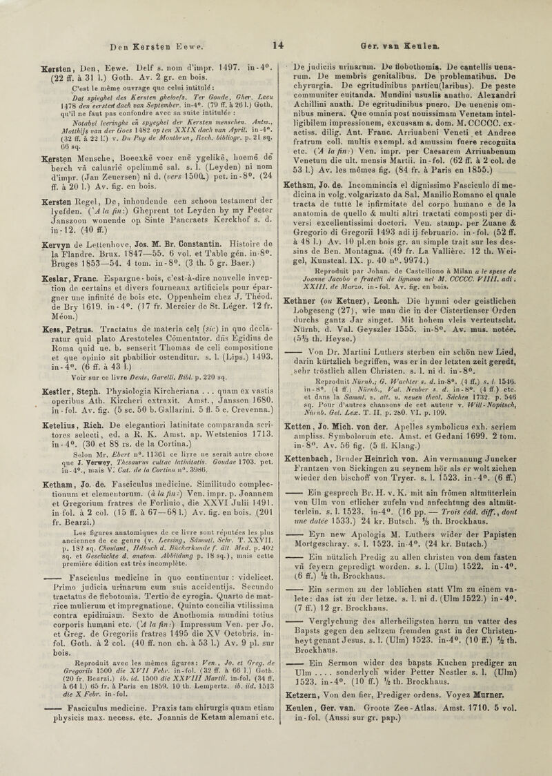 Kersten, Den, Eewe. Delf s. nom d’impr. 1497. in-4°. (22 if. à 31 1.) Goth. Av. 2 gr. en bois. C’est le même ouvrage que celui intitulé: Dat spieghel des Kersten gheloefs. Ter Goude, Gher. Leeu H78 den eei'Steit dach van September. in-4°. (79 ff. à 261.) Goth. qu’il ne faut pas confondre avec sa suite intitulée : Notabel leei'inghe en spyeghel der Kersten menschen. Antw., Matthijs van der Goes 1482 op ten XXIX dach van April. in-4°. (32 ff. à 22 K) v. Du Puy de Montbrun, Rech. bibliogr. p. 21 sq. 66 sq. Kersten Meusclie, Boeexkë voer enë ygelikë, lioemë de berch và caluarië opclimmê sal. s. 1. (Leyden) ni nom d’impr. (Jan Zeuersen) ni d. (vers 15O0L) pet. in-8°. (24 ff. à 20 1.) Av. fig. en bois. Kersten Regel, De, inboudende een scboon testament der lyefden. 'ÇA la fin:) Gheprent tôt Leyden by my Peeter Janszoon wonende op Sinte Pancraets Kerckhof s. d. in-12. (40 ff.) Kervyn de Lettenbove, Jos. M. Br. Constantin. Histoire de la Flandre. Brux. 1847—55. 6 vol. et Table gén. in-8°. Bruges 1853—54. 4 tom. in-8°. (3 th. 5 gr. Baer.) Keslar, Franc. Espargne - bois, c’est-à-dire nouvelle inven¬ tion de certains et divers fourneaux artificiels pour épar¬ gner une infinité de bois etc. Oppenbeim chez J. Théod. de.Bry 1619. in-4°. (17 fr. Mercier de St. Léger. 1 2 fr. Méon.) Kess, Petrus. Tractatus de inateria celi (sic) in quo decla- ratur quid plato Arestoteles Comentator. dns Egidius de Roma quid ue. b. senserit Thomas de celi compositione et que opinio sit pbabilio'r ostenditur. s. 1. (Lips.) 1493. in-4°. (6 ff. à 43 1.) Voir sur ce livre Denis, Garelli. Bibl. p. 220 sq. Kestler, Steph. Physiologia Kircheriana . . . quarn ex vastis operibus Ath. Kirclieri extraxit. Amst., Jansson 1680. in - fol. Av. fig. (5 sc. 50 b. Gallarini. 5 fl. 5 c. Crevenna.) Ketelius, Rich. De elegantiori latinitate comparanda scri- tores selecti, ed. a R. K. Amst. ap. Wetstenios 1713. in-4°. (30 et 88 rs. de la Cortina.) Selon Mr. Ebert n°. 11361 ce livre ne serait autre chose que J. Verwey, Thésaurus cullae tatinitatis. Goudae 1703. pet. in-4°., mais V. Cat. de la Cortina n°. 3986. Ketham, Jo. de. Fasciculus medicine. Sirailitudo complec- tiomim et elemeutorum. (à la fin:) Ven. impr. p. Joannem et Gregorium fratres de Forliuio, die XXVI Julii 1491. in fol. à 2 col. (15 ff. à. 67—681.) Av. fig. en bois. (201 fr. Bearzi.) Les figures anatomiques de ce livre sont réputées les plus anciennes de ce genre (v. Lessing, Sâmmtl. Schr. T. XXVII. p. 182 sq. Choulant, Hdbuch d. Biicherkuncle f. ait. Med. p. 402 sq. et Geschichte d. anatom. Abbildung p, 18 sq.), mais cette première édition est très incomplète. --- Fasciculus medicine in quo continentur : videlicet. Primo judicia urinarum cum suis accidentijs. Secundo tractatus de flebotomia. Tertio de cyrogia. Quarto de mat¬ rice mulierum et impregnatione. Quinto concilia vtilissima contra epidimiam. Sexto de Anotbomia mundini totius corporis humani etc. ÇA la fin:) Impressum Ven. per Jo. et Greg. de Gregoriis fratres 1495 die XV Octobris. in¬ fol. Goth. à 2 col. (40 ff. non ch. à 53 1.) Av. 9 pl. sur bois. Reproduit avec les mêmes figures: Ven., Jo. et Greg. de Gregoriis 1500 die XVII Febr. in-fol. (32 ff. à 66 1.) Goth. (20 fr. Bearzi.) ib. id. 1500 die XXVIII Mardi, in-fol. (34 ff. à 64 1.) 65 fr. à Paris en 1859. 10 th. Lempertz. ib. iid. 1513 die X Febr. in-fol. - Fasciculus medicine. Praxis tam cliirurgis quant etiam pbysicis max. necess. etc. Joannis de Ketam alentani etc. De judiciis urinarum. De tiobotkomia. De cantellis uena- rum. De membris genitalibus. De problematibus. De chyrurgia. De egritudinibus particu(laribus). De peste communiter euitanda. Mundini usualis anatho. Alexandri Acbillini anath. De egritudinibus puero. De uenenis om¬ nibus minera. Que omniapost nouissimam Venetam intel- ligibilem impressionem, excussam a. dom. M.CCCCC. ex- actiss. dilig. Ant. Franc. Arriuabeni Veneti et Andree fratrum coll. multis exempl. ad amussim fuere recognita etc. ÇA la fin:) Ven. impr. per Caesarem Arriuabenum Venetum die ult. mensis Martii. in-fol. (62 ff. à 2 col. de 53 1.) Av. les mêmes fig. (84 fr. à Paris en 1855.) Ketham, Jo. de. Incommincia el dignissimo Fasciculo di me- dicina in volg. volgarizato da Sal. ManilioRomano el qnale tracta de tutte le infirmitate del corpo bumano e de la anatomia de quello & multi altri tractati composti per di- versi excellentissimi doctori. Ven. stamp. per Zuane & Gregorio di Gregorii 1493 adi ij februariû. in-fol. (52 ff. à 48 1.) Av. 10 pl.en bois gr. au simple trait sur les des¬ sins de Ben. Montagna. (49 fr. La Vallière. 12 th. Wei- gel, Kunstcal. IX. p. 40 n°. 9974.) Reproduit par Johan. de Castelliono à Milan a le spese de Joanne Jacobo e fratelli de lignano ne/ M. CCCCC. VIllI. adi. XXIII. de Marzo. in-fol. Av. fig. en bois. Kethner (ou Ketner), Leonh. Die hymni oder geistlichen Lobgeseng (27), wie mau die in der Cistertienser Orden durchs gantz Jar singet. Mit kohem vleis verteutscht; Nürnb. d. Val. Geyszler 1555. in-8°. Av. mus. notée. (5% th. Heyse.) -- Von Dr. Martini Luthers sterben ein scbon new Lied, darin kürtzlicb begriffen, was er in der letzten zeit geredt, sehr trostlicb allen Christen. s. 1. ni d. in-8°. Reproduit Nürnb.; G. Vachler s. d. in-8°. .(4 ff.) s. I. 1546. in -8°. (4 ff. ) Nürnb., Val. Neubcr s. d. in-8°. (4 ff.) etc. et dans la Samml. v. ait. u. neuen theol. Scichen 1732. p. 546 sq. Pour d’autres chansons de cet auteur v. Will-Nopilsch, Niimb. Gel. Lex. T. II. p. 280. VI. p. 199. Ketten, Jo. Mich. von der. Apelles symbolicus exh. seriem ampliss. Symbolorum etc. Amst. et Gedani 1699. 2 tom. in-8°. Av. 56 fig. (5 fl. Klang.) Kettenbach, Bruder Heinrich von. Ain vermanung Juncker Frantzen von Sickingen zu seynem hor als er wolt ziehen wieder den bischoff von Tryer. s. 1. 1523. in-4°. (6 ff.) - Ein gesprecb Br. H. v. K. mit ain frômen altmiiterlein von Ulm von etlicber zufeln vnd anfechtnng des altmüt- terlein. s. 1. 1523. in-4°. (16 pp. — Trois édd. di/f.} dont une datée 1533.) 24 kr. Butscb. V3 th. Brockbaus. - Eyn new Apologia M. Luthers wider der Papisten Mortgeschray. s. 1. 1523. in-4°. (24 kr. Butsch.) - Ein nützlich Predig zu allen christen von dem fasten vn feyern gepredigt worden. s. 1. (Ulm) 1522. in-4°. (6 ff.) V2 th. Brockbaus. - Ein sermon zu der loblichen statt Vlm zu einem va- lete: das ist zu der letze. s. 1. ni d. (Ulm 1522.) in-4°. (7 ff.) 12 gr. Brockbaus. •- Verglycliung des allerheiligsten kerrn un vatter des Bapsts gegen den seltzem fremden gast in der Christen- heyt gênant Jésus, s. 1. (Ulm) 1523. in-4°. (10 ff.) % th. Brockbaus. -- Ein Sermon wider des bapsts Kucken prediger zu Ulm .... sonderlych* wider Petter Nestler s. 1. (Ulm) 1523. in-4°. (10 ff.) V2 th. Brockbaus. Ketzern, Von den fier, Prediger ordens. Voyez Murner. Keulen, Ger. van. Groote Zee-Atlas. Amst. 1710. 5 vol. in-fol. (Aussi sur gr. pap.)