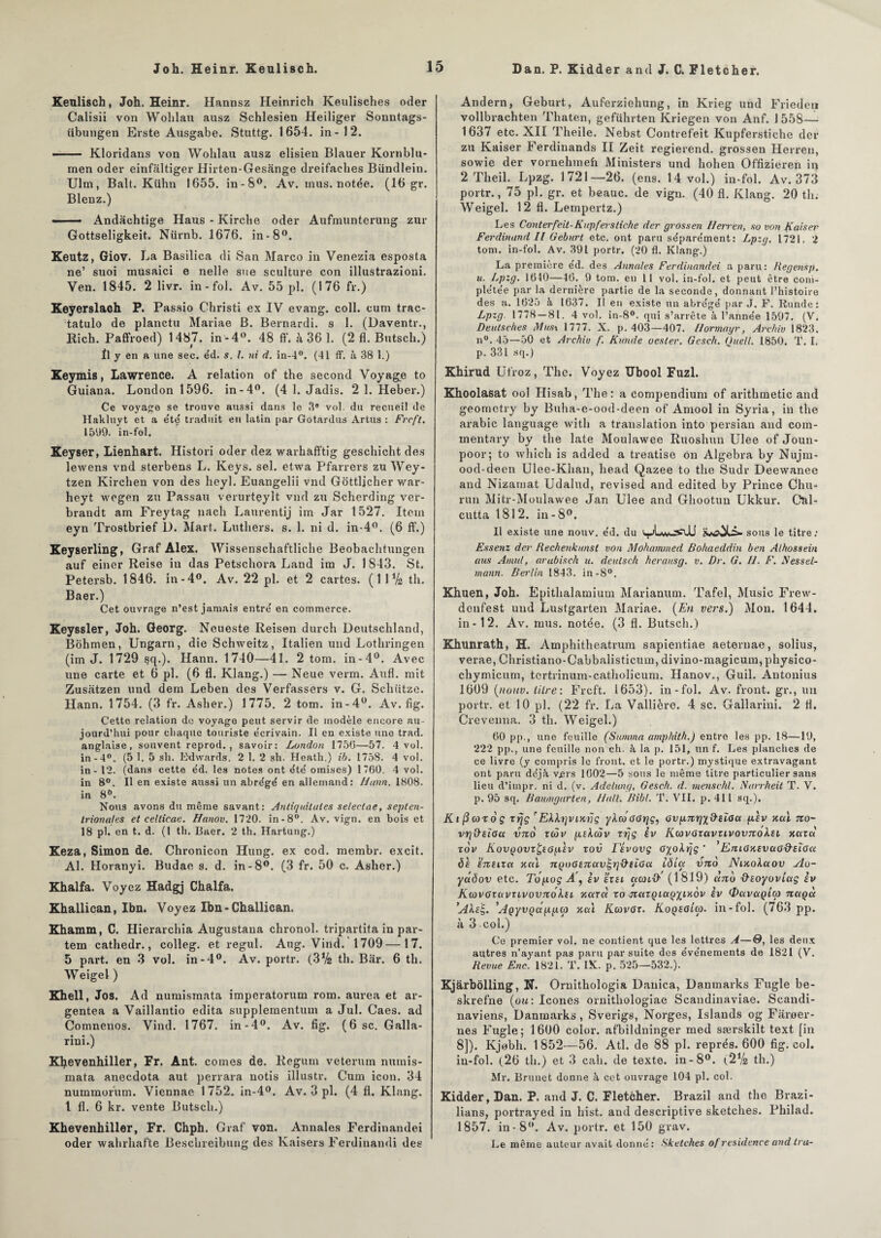 Dan. P. Kidder and J. C. Fletcher. Keulisch, Joh. Heinr. Hannsz Heinrich Keulisches oder Calisii von Wohlau ausz Schlesien Heiliger Sonntags- übungen Erste Ausgabe. Stuttg. 1654. in-12. -Kloridans von Wohlau ausz elisien Blauer Kornblu- men oder einfaltiger Hirten-Gesange dreifacbes Bündlein. Ulm, Balt. Kühn 1655. in-8°. Av. mus. notée. (16 gr. Blenz.) —— Andàchtige Haus - Kirche oder Aufmunterung zur Gottseligkeit. Nürnb. 1676. in-8°. Keutz, Giov. La Basilica di San Marco in Venezia esposta ne’ suoi musaici e nelle sue sculture con illustrazioni. Ven. 1845. 2 livr. in-fol. Av. 55 pl. (176 fr.) Keyerslach P. Passio Christi ex IV evang. coll. cum trac- tatulo de planctu Mariae B. Bernardi. s 1. (Daventr., Rich. Paffroed) 1487. in-4°. 48 ff. à 36 1. (2 fl. Butscli.) Il y en a une sec. e'd. s. I. ni d. in-4°. (41 ff. à 38 1.) Keymis, Lawrence. A relation of the second Voyage to Guiana. London 1596. in-4°. (4 1. Jadis. 2 1. Heber.) Ce voyage se trouve aussi dans le 3® vol. du recueil de Hakluyt et a été traduit en latin par Gotardus Artus : Frcft. 1599. in-fol. Keyser, Lienhart. Histori oder dez warhafftig geschicht des lewens vnd sterbens L. Keys. sel. etwa Pfarrers zu Wey- tzen Kirchen von des heyl. Euangelii vnd Gottljcher war- heyt wegen zu Passau verurteylt vnd zu Scherding ver- brandt am Freytag nach Laurentij im Jar 1527. Item eyn Trostbrief U. Mart. Luthers. s. 1. ni d. in-4°. (6 fi’.) Keyserling, Graf Alex. Wissenschaftliche Beobachtungen auf einer Reise in das Petschora Land im J. 1843. St. Petersb. 1846. in-4°. Av. 22 pl. et 2 cartes. (IIV2 th. Baer.) Cet ouvrage n’est jamais entre' en commerce. Keyssler, Joh. Georg. Neueste Reisen durch Deutschland, Bohmen, Ungarn, die Schweitz, Italien und Lotliringen (im J. 1729 sq.). Hann. 1740—41. 2 tom. in-4°. Avec une carte et 6 pl. (6 fl. Klang.) — Neue verm. Aufl. mit Zusatzen und dem Leben des Verfassers v. G. Schütze. Hann. 1754. (3 fr. Asher.) 1775. 2 tom. in-4°. Av. fig. Cette relation de voyage peut servir de modèle encore au¬ jourd’hui pour chaque touriste e'erivain. Il en existe une trad. anglaise, souvent reprod. , savoir: London 1750—57. 4 vol. in-4°. (5 1. 5 sh. Edwards. 2 1. 2 sh. Heath.) ib. 175S. 4 vol. in - 12. (dans cette éd. les notes ont été omises) 1760. 4 vol. in 8°. Il en existe aussi un abrégé en allemand: Hann. 1808. in 8°. Nous avons du même savant: Antiquitates se/ectae, septen¬ trionales et celtieae. Hanov. 1720. in-8°. Av. vign. en bois et 18 pl. en t. d. (1 th. Baer. 2 th. Hartung.) Keza, Simon de. Chronicon Hung. ex cod. membr. excit. Al. Horanyi. Budae s. d. in-8°. (3 fr. 50 c. Asher.) Khalfa. Voyez Hadgj Chalfa. Khallican, Ibn. Voyez Ibn - Challican. Khamm, C. Hierarchia Augustaua chronol. tripartita in par- tem cathedr., colleg. et regul. Aug. Vind. 1709 —17. 5 part, en 3 vol. in-4°. Av. portr. (3% th. Bar. 6 th. Weigel ) Khell, Jos. Ad numismata imperatorum rom. aurea et ar- gentea a Vaillantio édita supplementum a Jul. Caes. ad Comnenos. Vind. 1767. in-4°. Av. fig. (6 sc. Galla- rini.) Khevenhiller, Fr. Ant. cornes de. Regum veterum numis¬ mata anecdota aut perrara notis illustr. Cum icon. 34 nummorum. Viennae 1752. in-4°. Av. 3 pl. (4 fl. Klang, l fl. 6 kr. vente Butscli.) Khevenhiller, Fr. Chph. Graf von. Annales Ferdinandei oder wahrhafte Beschreibung des Kaisers Ferdinandi des Andern, Geburt, Auferziehung, in Krieg und Frieden vollbrachten Thaten, geführten Kriegen von Anf. 1 558— 1637 etc. XII Theile. Nebst Contrefeit Kupferstiche der zu Kaiser Ferdinands II Zeit regierend. grossen Herren, sowie der vornehmeh Ministers und hohen Offizieren in 2 Theil. Lpzg. 1721—26. (ens. 14 vol.) in-fol. Av. 373 portr., 75 pl. gr. et beauc. de vign. (40 fl. Klang. 20 th. Weigel. 12 fl. Lempertz.) Les Conterfeit-Kupferstiche der grossen Herren, so von fraiser Ferdinand II Geburt etc. ont paru séparément: Lpzg. 1721. 2 tom. in-fol. Av. 391 portr. (20 fl. Klang.) La première éd. des Annales Ferdinandei a paru: Regensp. u. Lpzg. 1640—46. 9 tom. en 11 vol. in-fol. et peut être com¬ plétée par la dernière partie de la seconde, donnant l’histoire des a. 1625 à 1637. Il en existe un abrégé par J. F. Runde: Lpzg. 1778 — 81. 4 vol. in-8°. qui s’arrête à l’année 1597. (V. Deutsches Mus\ 1777. X. p. 403—407. Hormayr, Arc/iiv 1823. n°. 45—50 et Archiv f. frunde oesler. Geseh. Quell. 1850. T. I. p. 331 sq.) Khirud Ufroz, The. Voyez Ubool Fuzl. Khoolasat ool Hisab, The: a compendium of arithmetic and geometry by Buha-e-ood-deen of Amool in Syria, in the arabic language with a translation into persian and com- mentary by the late Moulawee Ruoshun Ulee of Joun- poor; to Avhich is added a treatise on Algebra by Nujm- ood-deen Ulee-Khan, head Qazee to the Sudr Deevvanee and Nizarnat Udalud, revised and edited by Prince Chu- run Mitr-Moulawee Jan Ulee and Ghootun Ukkur. CnL cutta 1812. in-8°. Il existe une nouv. éd. du uvLw/jsUJ sous le titre: Essenz der Rechenkunst von Mohammed Bohaeddin ben Alhossein ans Amnl, arubisch u. deutseh herausg. v. Dr. G. II. F. F es s él¬ ut ann. Berlin 1843. in-8°. Khuen, Joh. Epithalamium Marianum. Tafel, Music Frew- denfest und Lustgarten Mariae. (En vers.) Mon. 1644. in-12. Av. mus. notée. (3 fl. Butscli.) Khunrath, H. Amphitheatrum sapientiae aeternae, solius, verae, Christiano-Cabbalisticum, divino-magicum, physico- chymicum, tertrinum-catholicum. Ilanov., Guil. Antonius 1609 (nouv. litre: Frcft. 1653). in-fol. Av. front, gr., un portr. et 10 pl. (22 fr. La Vallière. 4 sc. Gallarini. 2 fl. Crevenna. 3 th. Weigel.) 60 pp., une feuille (Sunima amphith.) entre les pp. 18—19, 222 pp., une feuille non ch. à la p. 151, un f. Les planches de ce livre (y compris le front, et le portr.) mystique extravagant ont paru déjà v,ers 1602—5 sous le même titre particulier sans lieu d’impr. ni d. (v. Adelung, Gesch. d. 7/tenschl. Narrheit T. V. p. 95 sq. Baumgarten, Hall. Bibl. T. VIL p. 411 sq.). K1 (3 cou 6 ç trjç rEkh]viKriç ykcùGGrjç, GVfMrjx&EÏou ftlv xctl tco- vrj&eïGct v7io xcov ptkcov xrjç èv KcovGxavxivovTxoksi acuta to v KovqovxÇsG[.Ùv tov l evovç Gyokrjç ‘ EjiiGKEVuad'EiGa <51 stzeixcc Kai 7iQo6tTtav!-r]&eÏGa iôio: vno Niytokuov Ao- yctdov etc. Topog A'f iv exti aanO'' (1819) daté D'ioyoviag iv KwvGzavuvovnôksL xar« to jictxQictçyiKov iv <Javaptw nuqù ’AkeE,. ’AQyvQappœ xcù Activer. Koqegîu). in-fol. (763 pp. à 3 col.) Ce premier vol. ne contient que les lettres A—0, les deux autres n’ayant pas paru par suite des événements de 1821 (V. Revue Enc. 1821. T. IX. p. 525—532.). Kj&rbôlling, N. Ornithologia Danica, Danmarks Fugle be- skrefne (ou: Icônes ornithologiae Scandinaviae. Scandi- naviens, Danmarks , Sverigs, Norges, Islands og Faroer- nes Fugle; 1600 color. afbildninger med særskilt text [in 8]). Kjebh. 1852—56. Atl. de 88 pl. représ. 600 fig. col. in-fol. (26 th.) et 3 cah. de texte, in-8°. (2V2 th.) Mr. Brunet donne à cet ouvrage 104 pl. col. Kidder, Dan. P. and J. C. Fletcher. Brazil and the Brazi- lians, portrayed in hist. and descriptive sketches. Philad. 1857. in-8°. Av. portr. et 150 grav. Le même auteur avait donné: Sketches of résidence and Ira-