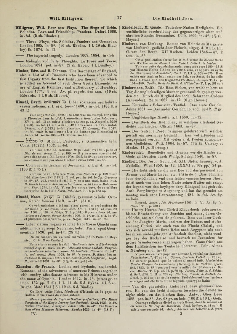 Will. Killigrew. Die Kindheit Jesu. Killigrew, Will. Four ncw Plays. The Siégé of Urbin. Selindra. Love and Friendship. Pandora. Oxford 1666. in-fol. (5 sh. Rhodes.) - Three Plays, viz. Selindra, Pandora antj Ormasdes. London 1665. in-8°. (10 sh. Rhodes. 1 1. 10 sh. Bind¬ ley) ib. 1674. in-12. -■ — The impérial tragedy. London 1669. 1684. in-fol/ ■ ■ ■- Midnight and daily Thoughts. In Prose and Verse. London 1694. pet. in-8°. (2 sh. Heber. 1 1. Bindley.) Kimber, Edw. and R. Johnson. The Baronetage of England, also a List of ail Baronets who hâve been advanced to that Dignity from the first Institution thereof. To which is added an Account of such Nova Scotia Baronets, as are of English Families, and a Dictionary of Heraldry. London 1771. 3 vol. Av. pl. représ, des arm. (16 sh. Edwards. 1 1. 6 sh. Hibbert.) Ximchi, David. 'O Liber 6carascim seu hebrai- carum radicum. s. 1. ni d. (avant 1480.) in-fol. (183 ff. à 43 1.) Voir sur§ cette éd., dont il se conserve un exempl. sur vélin à Florence dans la bibl. Laurentiane Rossi, Ann. hebr. saec. XV. p. 125. Il en existe plusieurs autres p. ex. Neapoli a. 5250 (1490). in - fol. (114 ff. à 47 1.) 42 fl. Crevenna. ib. 1491. in-fol. Theèsal. s. d. (1533.) in-fol. (cumcorr. El. Levitae.) Ven• 1547. in-fol. mais la meilleure éd. a été donnée par Biesenthal et Lebrecht : Berlin 1838—47. 2 tom. in-4°. - ’O Michlol, Perfectio, s. Grammatica hebr. Oonst. (1522.) 1532. in-fol. Voir sur cette éd. rarissime Ro$si, Ann. del 1501- p. 35 et Diz. de aut. ebraei T. I. p. 189. — Il y en a une nouvelle éd. avec des notes p. El. Levita: Ven. 1545. iu-8°. et une autre av. un commentaire par Mose Hechiin: Fürth 1793. in-8°. —— Comment, in Isaiam et Jeremiam. s. 1. ni d. in-fol. (166 ff. à 35 1.) Voir sur ce vol. très rare Rossi, Ann. Saec. XV. p. 109 et sur l’éd. Vhjssipone 252 (1492) 2 vol. pet. in-fol. le Cat. Crevenna in-8°. n°. 223. (vendu 51 fl.) Il y en a une trad. latine intit. D. Kimchi Connu, in Jesaiam in lot. idioma vertit Caesar Mal anima¬ nts. Ftor. 1774. in-fol. V. sur les autres duvr. de ce célèbre interprète de la bible Fürst, Bibl. Jud. T. II. p. 183 sq. Kimchi, Moses. pnpT D Dikduk, grammatica hebr. Orto- nae, Gerson Soncini 1519. in-4° (34 ff.) Ce vol. rarissime a été mal placé parmi les productions du 15e siècle (v. De Rossi, Ann. saec. XV. p. 153 sq. et Ann. del sec. 1501. p. 194. et Dizion. T. I. p. 191.) Il y en a deux éd. an¬ térieures: Pesaro, Gerson Soncini 1506. in-4°. ib. id. s. d. in-4°. et plusieurs postérieures, p. ex. Hagan. 1519. in-4°, et: —»— Liber viarum linguae sanctae Rabi Mosse Qimchi cum additiohibus episcopi Nebiensis, hebr. Paris, apud Gour- montium 1520. pet. in-4°. (28 ff.) On en connaît un ex. tiré sur vélin (48 fr. Paris de Mey- zieu. 61 fr. Mac-Carthy.) Nous citons encore les édd. (Rudimenta hebr. a Bôschenstein révisa) Aug. V. 1520. in-4°. (Maalach scevile adahad. Progres¬ sas s émit arum scientiae c. comm. El. Levitae). Pisauri s. d. in-4°. (c. cod. comm.) Mant. 1578. in-8°. (c. expos. D. Eliae; item in- troductio D. Binjarnin hebr. et lat. c. notis Const. Lempereur). Lugd. B., Elzevirii 1631. in-8°. (P/g th. Weigel.) etc. Kinaston, Sir Francis. Leoline and Sydanis, aivheroick Romance, of the adveutures of amorous Prince»; together with sundry affectionate Adresses to his Mistresse uuder the name of Cynthia. London 1642. in-4°. (titres gr. et impr. 152 pp. 2 ff.) 1 1. 11 sh. 6 d. Sykes. 4 1. 6 sh. Bright. [daté 1641.] 6 1. 12 sh. 6 d. Bindley. Ce livre traite l’hist. fabuleuse d’Irlande et du pays de Galles. Nous avons du même auteur: Musae querulae de Regis in Scotiam profedione, The Muses Complaint of the King's Journey into Scotland. Lond. 1633. in-12. Corona Minervae, a masque. Lond. 1635. in-4°. The Constitu¬ tions of the Musaeum Minervae. London 1636. in-4°. (18 ff.) IV. Kindelbach, M. Qtnade. Teutscher Nation Herligkeit. Ein ausführliche beschreibung des gegenwertigen alten und uhralten Standes Germaniae. Colin 1609. in-4°. (*& th. Heyse.) Kinderen van Limbnrg. Roman van Heinric en Margriete van Limborch, gedicht door Heinric, uitgeg. d. Mr. L. Ph. C. van den Bergh. XII Boeken. Leiden 1846 — 47. 2 tom. in-8°. Cette publication forme les 2 et 3 tomes de Nieurve Reeks van Werken van de Maatsch. der Nederl. Letterk. te Leiden. Voir sur cette épopée flamande, composée vers 1280—1318 par Heinric Heine d’Aken en 21844 vers, et appart. au cycle de Charlemagne Jonçkbloet, Gesch. T. III. p. 355 — 375. Il en existe une trad. en haut-saxon par Joh. von Soest, de laquelle nous n’avons que des fragments (v. Mone, AnzeigerT. IV. p. 164—180. Genthe, Deutsche Ditht. d. Mittelalters T. I. jk 181 sq.) Kindermann, Balth. Die Bose Sieben, von welcher heut zu Tag die unglückseligen Manner grausamlich geplagt wer- den etc. Durch ein Mitglied des hochl. Schwanen-Ordens (Kurandor). Zeitz 1662. in-12. (6 gr. Heyse.) —Kurandor’s Schoristen - Teuffel. Das erste Gesicht. Jehna 1661. — Das ander Gesicht. ib. eod. in-12. (2 gr. Heyse.) - Unglückselige Nisette. s. 1.1660. in-12. —— Das Buch der Redliehen, in welchem allerhand Ge- dichte und Lieder. Cüstrin 1663. in-8°. —— Der teutsche Poet, darionen gelehret wird, welcher gestalt ein zierliches Gedicht . . . kan wol erfunden und ausgeputzet w'erden. Mit vielen a. d. Poeten entnomme- nen Gedichten. Witt. 1664. in-8°. ( 1 % th. Calvary et Maske. 11 gr. Hartung.) Kinderzucht. Bénédicité -und Gracias vor die Kinder etc. Gedr. zu Dresden durch Wolfg. Stockel 1540. in-8°. Kindheit, Die, Jesu. Gedicht d. XII. Jhdts. herausg. v. J. Feifalik. Wien 1859. in-12. (XXVI et 108 pp.) 24 gr. —— Hie hebt sich an die new Eee vnd das passional von Jhesus vnd Marie Leben etc. ('J/a/?«.-) Diss büchlein (von der Kindheit vnd dem leiden vnnsers herren Jhesu cristi aucb von dem leben Marie seiner Mutter mit sampt der legend von den heyligen drey Künigen) hat gedruckt Anth. Sorg burgjer zu Augspurg vnd hat das geendet am montag nach sant Laurentzentag 1481. in-fol. Av. fig. en bois. Reprod. Augsp., Joh. Froschurcer 1503. in-fol. Av. fig. (v. Panzer T. I. p. 260.) ■■ . ■ Unsers Herren Jesu Christi Kinderbuch: oder merkw. histor. Beschreibung von Joachim und Anna, deren Ge- schlecht, aus welchem sie geboren. Item von ihrer Toch- ter der Jungfrau Maria, und von der Geburt und Aufer- ziehung Christi: wie auch von der Flucht Christi, und was sich sowohl mit ihrer Reise nach Aegypten als auch bei ihrem siebenjâhrigen Aufenthalt daselbst, nicht weni- ger bey der Rückreise und hernach zu Jérusalem fur grosse Wunderwerke zugetragen haben. Ganz frisch aus dem Italianischen ins Teutsche übersetzt. Coin. Altona u. Nürnberg s. d. in-12. Voyez sur ce livre populaire allemand, répété par Marbach, Volksbücher n°. 47 et 48-, Gôrres, Deutsche Volksb. p. 251 sq. Ce dernier prétend que le poème allemand intit. Marienleben Bruder Philipps des Carthausers (Herausg■ v. H. Rückert. Qued- linb. 1853. in-8°.) composé vers le milieu du 13e siècle (v. Do- cen, Miscell. T. I. p. 75. II. p. 68 sq. Jacobs, Beitr. a. d. Schâtz. d. Golh. Bibl. T. II. p. 259 sq. Büsching, Grundr. d. deutsch. Lit. Gesch. p. 251 sq.) en est la source. Probablement tous les deux ouvrages ont été tirés d’une légende apocryphe latine. .... — Van die gheestelike kintscheyt ihesu ghemoralisee- ret. En van der iacht 4 minnen tusschen die deuote in- nighe ziele . en dat dierken ihus. Antw., Gber. Leeu 1488. pet. in-8°. Av. 68 gr. en bois. (106 ff. à 19 1.) Goth. Ouvrage religieux divisé en trois livres, dont le second est en vers (v. Du Puy de Montbrun, Rech. bibliogr. p. 44 sq ) II existe une seconde éd.: Antv., Adriaen van Lisveldl s. d. (vers 3