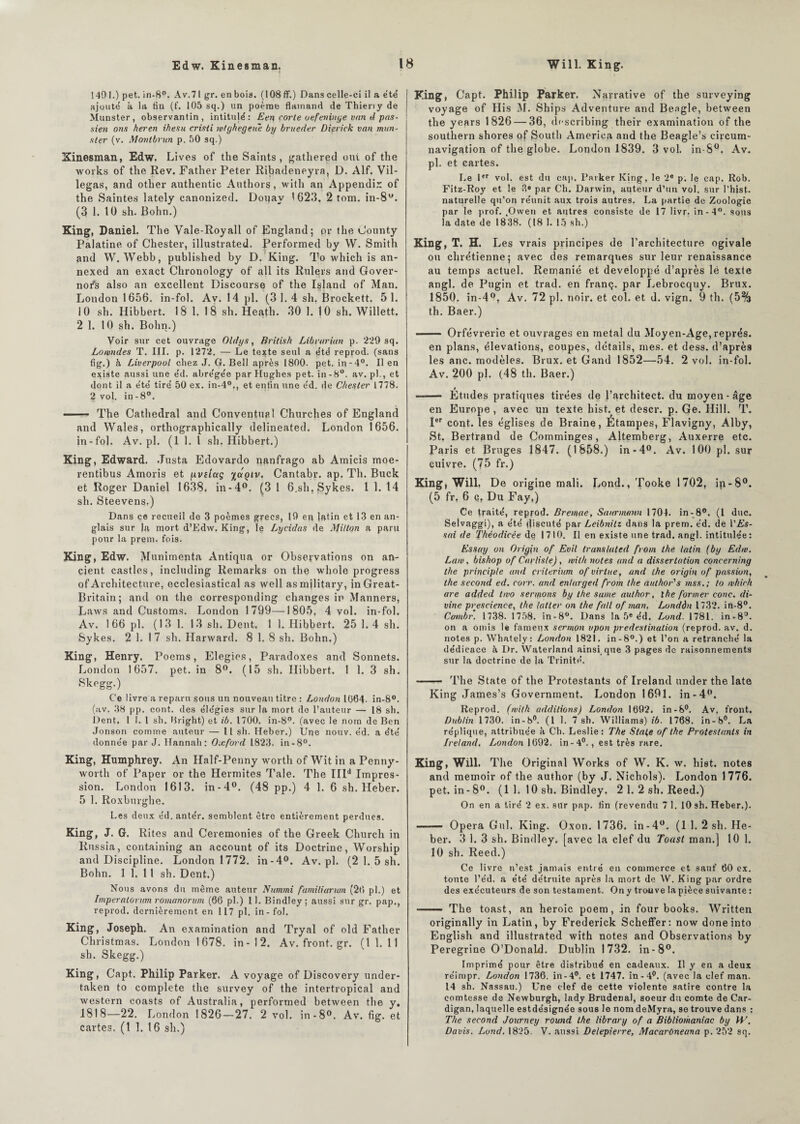 ! 40 I.) pet. in-8°. Av.71 gr. en bois. (108 ff.) Dans celle-ci il a été' ajouté k la tin (f. 105 sq.) un poème flamand de Thieny de Munster, observantin, intitujé : Een corle oefeninge van d pas- sien ons heren ihesu critfi ivtghegeue by brueder Dierick van mun¬ ster (v. Montbrun p. 50 sq.) Xinesman, Edw. Lives of the Saints, gathered ont of the works of tire Rev. Father Peter Ribadeneyra, D. Alf. Vil- legas, and other authentic Authors, with an Appendix of the Saintes lately canonized. Dorjav 1623. 2 tom. in-8u. (3 1. tü sh. Bohn.) King, Daniel. The Vale-Royall of England; or the Gounty Palatine of Chester, illustrated. Performed by W. Smith and W. Webb, published by D. King. To which is an- nexed an exact Chronology of ail its Rulers and Gover- nor‘s also an excellent Discourse of the Island of Man. London 1656. in-fol. Av. 14 pl. (31.4 sh. Brockett. 51. 10 sh. Hibbert. 18 1. 18 sh. Heatlr. 30 1. 10 sh. Willett. 2 1. 10 sh. Bohn.) Voir sur cet ouvrage Oldys, British Librarian p. 229 sq. Lowndes T. III. p. 1272. — Le texte seul a été reprod. (sans fig.) à Liverpool chez J. G. Bell après 1800. pet. in-4°. Il en existe aussi une éd. abrégée par Hughes pet. in-8°. av. pl., et dont il a été tiré 50 ex. in-40., et enfin une éd. de Chester 1778. 2 vol. in-8°. —— The Cathédral and Conventuel Churches of England and Wales, orthographically delineated. London 1656. in-fol. Av.pl. (1 1. I sh. Hibbert.) King, Edward. .Tusta Edovardo nanfrago ab Amicis moe- rentibus Amoris et pviîctç %uqiv. Cantabr. ap. Th. Buck et Roger Daniel 1638. in-4°. (3 1 6,sh.Sykes. 1 1. 14 sh. Steevens.) Dans ce recueil de 3 poèmes grecs, 19 eu latin et 13 en an¬ glais sur la mort d’Edw. King, le Lyeidas de Milton a paru pour la prem. fois. King, Edw. Munimenta Antiqua or Observations on an- cient castles, including Remarks on the whole progress of Architecture, ecclesiastical as well asmjlitary, inGreat- Britain; and on the corresponding changes in Manners, Laws and Customs. London 1799—1805, 4 vol. in-fol. Av. 1 66 pl. (13 1. 13 sh. Dent. 1 1. Hibbert. 25 1.4 sh. Sykes. 2 1. 1 7 sh. Harward. 8 1. 8 sh. Bohn.) King, Henry. Poems, Elegies, Paradoxes and Sonnets. London 1657. pet. in 8°. (15 sh. Hibbert. 1 1. 3 sh. Skegg.) Ce livre a reparu sous un nouveau titre : London 1064. in-8°. (av, 38 pp. cont. des élégies sur la mort de l’auteur — 18 sh. lient, 1 1. I sh. Bright) et ib. 1700, in-8?. (avec le nom de Ben Jonson comme auteur — Il sh. Heber.) Une nouv. éd. a été donnée par J. Hannnh: Oxford 1823. in -8°. King, Humphrey. An Half-Penny worth of Wit in a Penny- worth of Paper or the Hermites Taie. The IIP Impres¬ sion. London 1613. in-4°. (48 pp.) 4 1. 6 sh. Heber. 5 1. Roxburghe. Les deux éd. antér. semblent être entièrement perdues. King, J. G. Rites and Ceremonies of the Greek Church in Russia, containing an account of its Doctrine, Worship and Discipline. London 1772. in-4°. Av.pl. (2 1. 5 sh. Bohn. 1 1. 11 sh. Dent.) Nous avons du même auteur Nummi fumiliarwn (20 pl.) et Imperatorum romanorum (66 pl.) 11. Bindley; aussi sur gr. pap., reprod. dernièrement en 117 pl. in-fol. King, Joseph. An examination and Tryal of old Father Christmas. London 1678. in-12. Av.front.gr. (1 1. 11 sh. Skegg.) King, Capt. Philip Parker. A voyage of Discovery under- taken to complété the survey of the intertropical and western coasts of Australia, performed between the y. 1818—22. London 1826—27. 2 vol. in-8°. Av. fig. et cartes. (1 1. 16 sh.) King, Capt. Philip Parker. Narrative of the surveying voyage of His M. Ships Adventure and Beagle, between the years 1826 — 36, describing their examination of the Southern shores of South America and the Beagle’s circum¬ navigation of the globe. London 1839. 3 vol. in-8°. Av. pl. et cartes. Le 1er vol. est du cap. Parker King, le 2e p. le cap. Rob. Fitz-Roy et le 3e par Ch. Darwin, auteur d’un vol. sur l’hist. naturelle qu’on réunit aux trois autres. La partie de Zoologie par le prof. ,Owen et autres consiste de 17 livr. in-4°. sous la date de 1838. (18 I. 15 sh.) King, T. H. Les vrais principes de l’architecture ogivale ou chrétienne; avec des remarques sur leur renaissance au temps actuel. Remanié et développé d’après lé texte angl. de Pugin et trad. en franç. par Lebrocquy. Brux. 1850. in-4°, Av. 72 pl. noir, et col. et d. vign. 9 th. (5% th. Baer.) -— Orfèvrerie et ouvrages en métal du Moyen-Age, représ. en plans, élévations, coupes, détails, mes. et dess. d’après les anc. modèles. Brux. et Gand 1852—54. 2 vol. in-fol. Av. 200 pl. (48 th. Baer.) —— Études pratiques tirées de J’architect. du moyen - âge en Europe, avec un texte hist. et descr. p. Ge. Hill. T. Ier cont. les églises de Braine, Étampes, Flavigny, Alby, St. Bertrand de Comminges, Altemberg, Auxerre etc. Paris et Bruges 1847. (1858.) in-4°. Av. 100 pl. sur cuivre. (75 fr.) King, Will. De origine mali. Lond., Tooke 1702, in-8°. (5 fr, 6 q, Du Fay.) Ce traité, reprod. Bremae, Sanrnumn 1704. in-8°. (1 duc. Selvaggi), a été discuté par Leibnitz dans la prem. éd. de l’A’s- sai de Théodicée de 1710. Il en existe une trad, angl. intitulée: Essay on Orig\n of Evil translated from the latin (by Edw. Law, bishop of Carliste), with notes and a dissertation concerning the princip/e and critérium of virlue, and the origin of passion, the second ed. corr. and enlarged from the author's mss.; to which are added two sermons by the same aulhor, the former conc. di¬ vine prescience, the Ialler on the fait of man, Londân 1732. in-8°. Cambr. 1738. 1758. in-8°. Dans la 5e éd. Lond. 1781. in-8°. on a omis le fameux sermon upon prédestination (reprod. av. d. notes p. Whately: London 1821. in-8°.) et l’on a retranché la dédicace k Dr. Waterland ainsi que 3 pages de raisonnements sur la doctrine de la Trinité. - The State of the Protestants of Ireland under the late King James’s Government. London 1691. in-4°. Reprod. (with additions) London 1692. in-8°. Av. front. Dublin 1730. in -8°. (1 1. 7 sh. Williams) ib. 1768. in-8°. La réplique, attribuée à Ch. Leslie : The State of the Protestants in Ireland. London 1692. in-40., est très rare. King, Will. The Original Works of W. K. w. hist. notes and memoir of the author (by J. Nichols). London 1776. pet. in-8°. (1 1. 10 sh. Bindley. 2 1. 2 sh. Reed.) On en a tiré 2 ex. sur pap. tin (revendu 7 1. 10 sh. Heber.). - Opéra Gui. King. Oxon. 1736. in-4°. (1 1. 2 sh. He¬ ber. 3 1. 3 sh. Bindley, [avec la clef du Toast man.] 10 1. 10 sh. Reed.) Ce livre n’est jamais entré en commerce et sauf 60 ex. toute l’éd. a été détruite après la mort de W. King par ordre des exécuteurs de son testament. Ony trouve la pièce suivante : - The toast, an heroic poem, in four books. Written originally in Latin, by Frederick Scheffer: now doneinto English and illustrated with notes and Observations by Peregrine O’DonaLd. Dublin 1732. in-8°. Imprimé pour être distribué en cadeaux. Il y en a deux réimpr. London 1736. in-4°. et 1747. in-4°. (avec la clef man. 14 sh. Nassau.) Une clef de cette violente satire contre la comtesse de Newburgh, lady Brudenal, soeur du comte de Car¬ digan, laquelle estdésignée sous le nom deMyra, se trouve dans : The second Journey round the library of a Bibliomaniac by TU. Davis. Lond. 1825. V. aussi Delepierre, Macarùneana p. 252 sq.