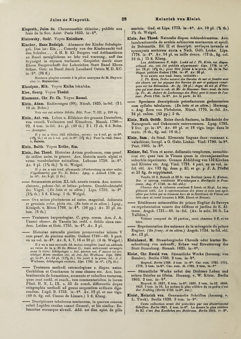 Xlaproth, Jules de. Chrestomathie chinoise, publiée aux frais de la Soc. Asiat. Paris 1833. in -4°. Klatowsky, Ondr. Voyez Kniezkaw. Klauber, Hans Rudolph. Almansor der Kinder Scliulspie- gel. Das ist: Ein . .. Comedy von der Kinderzucht vnd den Schulen ... d. H. R. Kl. Burgers vnd Arithmeticum zu Basel meniglichenn zu lehr vnd warnung, auff das fleyssigst in reymen verfasset. Gespielet durch einer Eliren Burgerschafft der Lobreichen Statt Basel Ehren Sohne. Getr. zu Basel durch Leonhard Ostein M. D.XC. in-8°. (98 ff.) Honteux plagiat commis à la pièce anonyme de M. Haynec- cius (v. Hayneccius). Klaudyan, Mik. Voyez Kniha lekafska. Klee, Georg. Voyez Thedel. Kleemann, Chr. Fr. Ch. Voyez Roesel. Klein, Adam. Radierungen (99). Nürnb. 1825. in-fol. (21. 10 sh. Bohn.) Voir sur cet artiste Dibdin, Bibl. Tour. T. III. p. 220 sq. Klein, Ant. von. Leben u. Bildnisse der grossen Deutschen, von versch. Verfassern und Künstlern. Mannh. 1786— 92. 4 tom. in-fol. Av. pl. (40 th.) 2 1. 12 sh. 6 d. Bohn. — Anonyme. Il y en a deux e'dd. re'duites, savoir: en 4 vol. gr. in-8B. (4% th.) et en 5 vol. pet. in-8°. (8% th.) Pour la trad. franç. v. Galerie. Klein, Balth. Voyez Rothe, Sim. Klein, Jac. Theod. Historiae Avium prodromus, cum praef. de ordine anim. in genere. Acc. historia mûris alpini et vêtus vocabularium aniuialium. Lubecae 1750. in-4°. Av. 8 pl. (IV3 th.) % th. Weigel. Il y en a une trad. allemande (Vorbereilung zu einer vollsl. Vbgelhistorie) par Fr. D. Behn: Lpzg. u. Lübeck 1700. gr. in-8°. Av. 8 pl. (1 th.) —— Stemmatum avium XL tab. aeneis ornata. Acc. nomen- clatores , polono-lat. et latino - polonus. Geschlechtstafel der Vijgel. (En latin et en allem.) Lips. 1759. in-4°. (3% th.) 5 fl. Klang. 1 th. Weigel. -. Ova avium plurimarum ad natur. raagnitud. delineata et genuinis color. picta etc. (En latin et en allem.) Lpzg., Konigsb. u. Mitau 1766. in-4°. (36 pp.) Av. 21 pl. en- lum. (6 th.) --Tentamen herpetologiae. C. perp. comm. Acc. J. A. Unzeri observ. de Taeniis lat. redd. c. dubiis circa ean- dem. Leidae et Gott. 1755. in-4°. Av. 2 pl. .- Historiae naturalis piscium promovendae missus V cum praef. de piscium auditu. Gedani 1740—49. 5 part, en un vol. in - 4°. Av. 6, 4, 7, 16 et 20 pl. (4 th, Weigel.) Il y en a une seconde éd. moins complète (sauf un addenda au verso de la p. 35 du Missus 1), mais autrement arrange'e sous le titre : Ichthyologia s. hist. piscium nat. V missus cui acc. ichthyol. Klein, enodata etc. ab Joa. Jul. Walbaum. Lips. 1802. gr. in-4°. Av. 53 pl. (11*4 th.) On joint à la prem. e'd.: J. J. Walbaum, Ichthyologia enodata. Lips. 1793. in-4°. (1*4 th.) •-— Tentamen methodi ostracologicae s. dispos, natur. Cochlidum et Concharum in suas classes etc. Acc. lucu- bratiuncula de formatione, cremento et coloribus testarum, quae sunt cochl. et conch., tum commentariolum in locum Plinii II. N. L. IX. c. 33 de conch. differentiis deque sciagraphia methodi ad genus serpentinm ordinate dige- rendum. Lugd. B. 1753. in-4°. Av. 12 pl. et une vign. (40 fr. fig. col. Camus de Limare.) 5 fl. Klang. --Decriptiones tubulorum marinorum, in quorum censum relati Lapides caudae cancri Gesneri, et his similes: Be- lemnitae eorumque alveoli. Add. est diss. epist. de pilis marinis. Ged. et Lips. 1773. in *4°. Av. 10 pl. (% th.) 1*4 th. Weigel. Klein, Jac. Theod. Naturalis dispos, echinodermatum. Acc. lucubratiuncula de aculeis echinorum marinorum et spicil. de Belemnitis. Ed. II et descriptt. novisque inventis et synonymis auctorum aucta a Nath. Gdfr. Leske. Lips. 1778. in-4w. Av. 54 pl. en taille douce. (12 th., fig. col. 24 th.) 15 fl. Klang. Les Additamenta N. Gdfr. Leskii ad J. Th. Klein, nat. dispos, echinod. etc. ont été publiés séparément: Lips. 1778. in-4°. Av. 18 pl. (4*4 th.) pour être joints k la prem. éd. de la Nat. Dispos, publiée Gedani 1734. in-4®. Av. 36 pl. Il en existe une trad. franç. intitulée : J, Th. Klein, Ordre naturel des Oursins de mer et fossiles avec des observ. sur les piquans des Oursins de mer et quelques remar¬ ques sur les Bélemnites. Ar. fig. (28 pl.) Augm. de six pl. d'Our- sins qui sont dans le cab. de Mr. de Réaimur. Ouvr. trad. du latin (p. Fr. Al. Aubert de Lachesnaye des Bois) avec le texte de fau¬ teur. Paris 1754. in-8°. Av. le portr. de Kl. ■1 ■ Specimen descriptionis petrefactorum gedanensium cum syllabo tabularum. (En latin et en allem.) Herausg. v. Aug. Zorn von Plobsheim. Nürnb. 1770. in-fol. Av. 24 pl. enlum. (43 pp.) 5 th. Klein, Nath. Gottfr. Reise durch Sachsen, inRücksicht der . Naturgesch. und Oekonomie unternommen. Lpzg. 1785. 2 livr. gr. in-4°. Av. 40 pl. et 18 vign. impr. dans le texte. (6 th., fig. enl. 16 th.) Klein, Sam., de Szad. Elementa linguae daco-romanae s. valachicae, locupl. a G. Gabr. Linkai. Viud. 1780. in-8°. Pest. 1805. in-8°. Kleiner, Sal. Vera et accur. delineatio templorum, coenobio- rum etc. quae tam in Vienna quam in circumjacentibus suburbiis reperiuntur. Genaue Abbildung von 132Kirchen und Kloster etc. Aug. Vind. 1724. 4 part, en un vol. in¬ fol. obi. Av. 132 fig. dess. p. Kl. et gr. p. J. A. Pfeffel et 33 fig. de supplément. Vendu 10 fl. Butsch et 33 fr. van Borluut (avec S. Kleiner, Duc. et episcop. residenlia Wurtzburgum s. Herbipolis in Fran- conia. Aug. V. 1740. in-fol. obi.) Chacun des 4 volumes contient 2 front, et 33 pl. Le sup¬ plément intit. Les 4 représentations des plans et vues tant agré¬ ables que belles qid se trouvent hors de la Résidence de Vienne est très rare et resté inconnu à MM. Ebert et Brunei.. ——— Résidences mémorables du prince Eugène de Savoye ou représentation exacte des édifices et jardins de S. Al¬ tesse. Augsb. 1731—40. in-fol. (Av. le suiv. 56 fr. La Vallière.) Volume composé de 10 parties, cont. chacune 9 ff. et un titre. ■ Représentation des animaux de la ménagerie du prince Eugène. (En franç. et en allem.) Augsb. 1734. in-fol. obi. Av. 12 pl. Kleinlawel, M. Strassburgische Chronik oder kurtze Be- schreibung von ankunfft, Erbaw vnd Erweiterung der Statt Strassburg, Strassb. 1625. in-4e. Kleist, Chr. Ewald von. Sâmmtliche Werke (herausg. von Ramier). Berlin 1760. 2 tom. in-8°. Reprod. Berlin 1760. 2 tom. in-8°. Car. rom. 1761. 1771. 1778. 2 tom. in-8°. Car. rom. ib. 1782. 2 tom. in-8° • Sâmmtliche Werke nebst des Dichters Leben und seinen Briefen an Gleim. Herausg. v. W. Korte. Berlin 1803. 2 tom. in - 8°. Reprod. ib. 1827. 2 tom. in-8°. 1830. 2 tom. iu-16. 1840. 1853. 2 tom. in-16. Le poème le plus célèbre de ce poète c’est Der Frifhling (Berlin 1749. in-8°. etc.). Kleist, Heinrich von. Gesammelle Schriften (herausg. v. L. Tieck). Berlin 1826. 3 tom. in-8°. Cette collection avait été précédée par ses tlinterlasséné Schriften. Berlin 1821. 2 tom. in-8°. Le drame le plus célèbre de Kl. c’est Das Kaethchen von Heilbronn. Berlin 1810. in-8°.