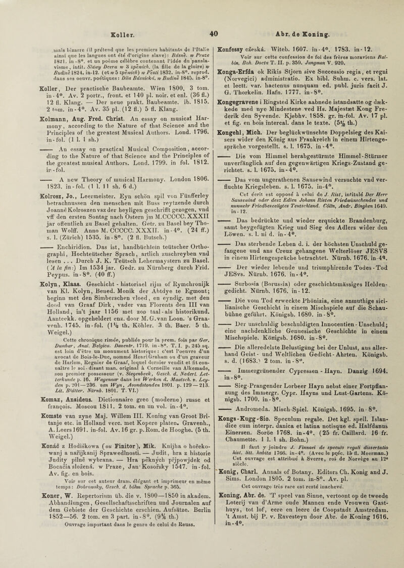 suais bizarre fil prétend que les premiers habitants de l’Italie ainsi que les langues ont été' d’origine slave): Bdsné. w Pruze 1821. in-8°. et un poème célèbre contenant l’idée du pansla¬ visme , intit. S/awy Deera rv 8 zpérvich. (la fille de la gloire) rv Budiné 1824. in-12. (et w 5 zpérvich) rv Pésti 1832. in-8°. reprod. dans ses oeuvr. poétiques: Dila Bdsnickd. rv Badiné 1845. in-8°. Koller, Der practische Baubeaiute. Wien 1800. 3 tom. in -4°. Av. 2 portr., front, et 140 pl. noir, et enl. (36 fl.) 12 fl. Klang. — Der neue prakt. Baubeamte. ib. 1815. 2 tom. in-4°. Av. 35 pl..(12 fl.) 5 fl. Klang. Kolmann, Aug. Fred. Christ, An essay on musical Har- mony, according to the Nature of tbat Science and the Principles of the greatest Musical Authors. Lond. 1796. in- fol. (1 1. I sh.) - An essay on practical Musical Composition, accor¬ ding to the Nature of tbat Science and the Principles of the greatest musical Authors. Lond. 1799. in fol. 1812. ir -fol. —— A ncw Theory of musical Harmony. London 1806. 1823. in-fol. (1 1. 11 sh. 6 d.) Kolrosz, Jo., Leermeister. Eyn schon spil von Fünfferley betrachnussen den menschen mit Buss reytzende durch Joannè Kolroszen vsz der heyligen geschriflt gezogen, vnd vff den ersten Sontag nach Ostern jrn M.CCCCC. XXXII jar oftentlich zu Basel gehalten. Getr. zu Basel bey Tho- man Wolff. Anno M. CCCCC. XXXII. in-4°. (24 ff.) s. 1. (Zurich) t535. in-8°. (2 fl. Butsch.) —— Enchiridion. Das ist, liandbüchlein teütscher Ortho- graphi, Hochteütscher Spracli, artlich zuschreyben vnd lesen . . . Durch J. K. Teütsch Lehermaystern zu Basel. (A la fin:) Im 1534 jar. Gedr. zu Nürnberg durch Frid. Peypus. in-8°. (40 ff.) Kolyn, Klaas. Geschicht - historiael rijtn of Rymchronijk van Kl. Kolyn, Bened. Monik der Abtdye te Egmont; beginn met den Simberschen vloed, en eyndig. met den dood van Graaf Dirk , vader van Florents den III van Holland, in’t jaar 1156 met zoo taal-als historikund. Aanteekk. opgeheldert enz. door M. G. van Loon. ’s Graa- vonli. 1745. in-fol. (D/g th. Kohler. 3 th. Baer. 5 th. Weigel.) Cette chronique rimée, publiée pour la prem. fois par Ger. Dumbar, Anal, Belgica. Daventr. 1719. in-8°. T. I. p. 245 sq. est loin d’être un monument historique : c’est l’oeuvre d’un avocat de Bois-le-Duc, nommé Henri Graham ou d’un graveur de Harlem, Regnier de Graaf, lequel dernier vendit et fit con¬ naître le soi-disant man. original à Corneille van Alkemade, sou premier possesseur (v. Siegenbeek, Gesch. d. Nederl. Let- terkunde p. 16. Wagenaar dans les ÏVerken d, Maatsch. v. Ley- den p. 201 — 236. van Wyn, Avondstonden 1801. p. 129 — 213. Lit. B'àtler. Nürnb. 1801. T. VI.) Komaz, Ansideus. Dictionnaire grec (moderne) russe et françois. Moscou 1.811. 2 tom. en un vol. in-4°. Komste van zyne Maj. Willem III. Koning van Groot Bri- tanje etc. in Holland verc. met Kopere platen. Gravenh., A.Leersl691. in-fol. Av. 16 gr. p.Rom. de Hooghe. (5 th. Weigel.) Konâc z Hodiskowa (ou Finitor), Mik. Knijha o horeko- wanj a narijkanij Sprawedlnosti. — Judit, hra z historié Judity pilnè wybrana. — Hra pèknych pfjpowjdek od Bocacia slozenâ. w Praze, Jan Kosorsky 1547. in-fol. Av. fig. en bois. Voir sur cet auteur dram. élégant et imprimeur en même temps: Dobrotvsky, Gesch. d. bohm Sprache p. 365. Koner, W. Repertorium üb. die v. 1800—1850 in akadem. Abhandlungen, Gesellscliaftsschriften und Journalen auf dem Gebiete der Gescliichte erschien. Aufsâtze. Berlin 1852—56. 2 tom. en 3 part, in-8°. (9% th.) Ouvrage important dans le genre de celui de Reuss. Konfessy czeskâ. Witeb. 1607. in-4°. 1783. in-12. Voir sur cette confession de foi des frères moraviens Bal- bin, Boh. Docta T. II. p. 359. Jnngman V. 920. Xonga-Erfda ok Rikis Stjorn sive Successio regia, et regni (Norvegici) adrainistratio. Ex bibl. Suhm. c. vers. lat. et lectt. var. hactenus nunquam ed. publ. juris facit J. G. Thorkelin. Hafn. 1777. in-8°. Kongegravene i Ringsted Kirke aabnede istandsatte og dæk- kede med nye Mindestene ved Hs. Majestæt Kong Fre- derik den Syvende. Kjebhv. 1858. gr. in-fol. Av. 17 pl. et fig. en bois intercal. dans le texte. (5% th.) Kongehl, Mich. Der beglückwünschte Doppelsieg des Kai¬ sers wider den Konig aus Frankreich in einem Hirtenge- sprâche vorgestellt. s. 1. 1675. in-4°. — . Die vom Himmel herabgestürmte Himmel-Stürmer unverfanglich auf den gegenwàrtigen Kriegs-Zustand ge- richtet. s. 1. 1675. in-4°. ■ Das vom ungerathenen Sausewind versuchte vnd ver- fluchte Kriegsleben. s. 1. 1675. in-4°. Cet écrit, est opposé à celui de J. Rist, intitulé Der Herr Sausewind oder desz Edlen Johann Risten Friedwünsehendes und numnehr Friedbeseeligtes Teutschland. Colin, Andv. Binghen 1649. in- 12. ■ —— Das bedriickte und wieder erquickte Brandenburg, samt beygefügten Krieg und Sieg des Adlers wider den Lowen. s. 1. ni d. in-4°. ■■ Das sterbende Leben d. i. der hochsten Unschuld ge- fangene und ans Creuz gehangene Welterloser JESVS in einem Ilirtengesprache betrachtet. Nürnb. 1676. in 4Q. ■■■ Der wieder lebende und triumphirende Todes - Tod JESvs. Nürnb. 1676. in-4°. - Surbosia (Borussia) oder geschichtsmassiges Helden- gedicht. Nürnb. 1676. in-12. - Die vom Tod erweckte Phonizia, eine anmuthige sici- lianische Geschicht in einem Misclispiele auf die Schau- bühne geführt. Konigsb. 1680. in-8°. - Der unschuldig beschuldigten Innocentien - Unschuld ; eine nachdenkliche Genuesische Geschichte in einem Mischspiele. Konigsb. 1680. in-8°. —— Die alleredelste Belustigùng bei der Unlust, aus aller- hand Geist - und Weltlichen Gedicht - Ahrten. Konigsb. s. d. (1683.) 2 tom. in-8°. - Immergrünender Cypressen - Hayn. Danzig 1694. in-8°. - Sieg-Prangender Lorbeer Hayn nebst einer Fortpflan- zung des Immergr. Cypr. Ilayns und Lust-Gartens. Ko¬ nigsb. 1700. in-8°. - Andromeda. Misch-Spiel. Konigsb. 1695. in - 8°. Kongs-Kugg-Sio. Spéculum regale. Det kgl. speil. Islan- dice cum interpr. danica et latina notisque ed. Halfdanus Einersen. Soroe 1768. in-4°. (25 fr. Gaillard. 16 fr. Chaumette. 1 1. 1 sh. Bohn.) Il faut y joindre J. Finnaei de speculo regali dissertatio hist. liit. habita 1766. in-4°. (Avec le pçéc. là fl. Meerman.) Cet ouvrage est attribué à Sverre, roî de Norvège au 12e siècle. Konig, Charl. Annals of Botany. Editors Ch. Konig and J. Sims. London 1805. 2 tom. in-8°. Av. pl. Cet ouvrage très rare est resté inachevé. Koning, Abr. de. ’T speel van Sinne, vertoont op de tweede Loterij van d’Arme oude Mannen ende Vrouwen Gast- huys, tôt lof, eere en leere de Coopstadt, Amstredara. ’t Amst. bij P. v. Ravesteyn door Abr. de Koning 1616. in-4°.