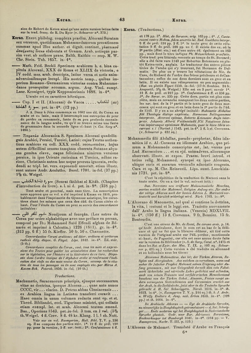 sion de Robert de Keten ainsi qu’une autre version latine faite sur la trad. franç. de R. Du Ryer (v. Schnurrer n°. 372.) Koran. Exerc. philolog. complexa praelim. Alcorani Suratam sex versuum, quotidianam Mubammedanorum precationetn summae apud illos author. et dignit. continet, ykcoxxiKov aaxrjpaxoç evsKa elaborata et Gramm. Arab. notisque pas- sim vest. ab authore praee. Balth. Raithio — resp. M. W. Chr. Stein. Tub. 1657. in- 4°. —— Math. Frid. Beckii Specimen arabicum h. e. bina ca¬ pitula Alcorani, XXX de Roma et XLIIX de Victoria, e IV codd. mss. arab. descripta, latine versa et notis anim- adversionibusque locupl. His nostris temp., quibus im¬ perium Romano-Germanicum victorias contra Muhamme- danos prosequitur accomm. argum. Aug. Vind. sumpt. Laur. Kronigeri, typis Koppmaierianis 1688. in-4°. L’arabe est en caractères hébraïques. - Cap. I et II. (Alcorani) de Vacca.(sic) ï, y*, pet. in-4°. (12 pp.) J. A. Danz à Je'na commença en 1002 une éd. du Coran en arabe et eu latin, mais il interrompit son entreprise de peur de perdre sa renomme'é, faute de sa peu profonde connais¬ sance de la langue arabe, vu qu’il se trouve même une faute de grammaire dans la seconde ligne ci-haut (v. Cal. Socy n°. 1484.). 1 ■ ■ Ttxçanka Alcorauica S. Specimen Alcorani quadrilin guis Arabici, Persici, Turcici, Latini: cujusTextus authen- ticus arabicus ex coll. XXX codd. receusendus, hujus autem difficillirai sensus tamqüam obserata Satanae abys- sus gemma clave, eaque felicissima nimirum versione persica, in ipso Oriente rarissima et Turcica, adhuc ra- riore, Christianis autem hue usque prorsus ignorata, reclu- dendi ac tripl. lat. vers, exponendi annotatt. etiam illustr. sunt autore Andr. Acolutho. Berol. 1701. in-fol. (37 pp.) 1% th. Weigel. -s^JoXJ! Sjs-Li üj y* (Sourat fâtihhat al Kitâb. (Chapitre d’introduction du livre), s. 1. ni d. pet. in-8°. (238 pp.) Tout arabe et ponctué, mais sans titre. La souscription nous apprena que ce vol. a été imprimé à Kazan en 1810, pro¬ bablement dans l’imprimerie du Gymnase asiatique, les carac¬ tères étant les mêmes que ceux des e'dd. du Coran citées ci- haut. Pour l’étude du Coran on peut se servir des concordances intitulées : Noudjoum al fourqân. (Les astres du Coran par ordre alphabétique avec une préface en persan, composé par Ibu Mohammed Saïd Effendi afghan de Bé- narès et imprimé à Calcutta.) 1226 (1811). gr. in-4°. . (313 pp. 6 ff.) 55 fr. Kieffer. 50 fr. 50 c. Chaumette. Concordantiue Corani arabicae; ad litter. ordineiy et yerborum radicès dilig. dispos. G. Fliigel. Lips. 1842. in-4°. Ed. stér. (5 th.) Concordance complète du Coran, cont. tous les mots et expres¬ sions des Textes pour guider les orientalistes dans les recherches sur la législation, sur l’histoire et la littérature de ce livre. Dispo¬ sée dans ïordre lexique de l'Alphabet arabe et renfermant l'indi¬ cation des clefs ou des mots voulus du Coran, accomp. de la cita¬ tion de tous les passages où ils sont employés etc. par Mirza A. Kazem-Bek. Petersb. 1859. in-fol. (10 th.) Traductions. Machumetis, Saracenorum priucipis, ejusque successorum. vitae ac doctrina, ipseque Alcoran .. . quae ante annos CCCC, vir .. . clariss. D. Petrus abbas Cluniacensis . . . ex Arabica lingua in Latinam transferri curavit . . . Haec omnia in unum volumen redacta sunt op. et st. Theod. Bibliandri, eccl. Tigurinae ruinistri, qui collatis etiam exempl. lat. et arab. Alcorani textura emend. Bas., Oporinus 1543. pet.jn-fol. 3 tom. en 1 vel. (5% th. Weigel. 4 fl. Crev. 8 fl. 48 kr. Klang. 1 1. 1 sh. Nutt. Voir sur ce vol. Baumgarlen, Hall. Bibl. T. V. p. 236 sq. II se compose des parties suiv. 1°. 12 ff. de prél. 230 pp. pour la version, 5 ff. var. leett.; 2°. Confulationes 4 ff. Koran. (Traductions.) et 178 pp. 3°. f/ist. de Saracen. orig. 163 pp.; 4°. J. Cunta- cuzeni contra Mahom. fidem assertio lat. Rud. Gualihero inlerpr. 6 ff. de prél. 124 pp. 2 ff. 5°. le texte grec de cette réfu¬ tation 5 ff. de prél. 108 pp. un f. Il existe des ex. où la 3* partie (Hist. etc.) est d’une autre éd. également en 163 pp., mais dont le titre indique Ph. Melunchthonis praefatio. Cette trad. peu littérale remonte au temps de St. Bernard ; elle a été faite vers 1143 par Robertus Retenensis ou plu¬ tôt Ketënensis, anglais. Le traducteur des autres pièces tirées de l’arabe qui s’y trouvent, fut Hermann de Dal- matie. De plus on y trouve les réfutations de Nie. de Cusa, de Richard de l’ordre des frères prêcheurs et deCan- taeuzène; celles de ces deux derniers sont en grec et en latin. Il en existe une réimpression un peu augmentée : (Bas. ou plutôt Tiguri 1550. in-fol.' (17 fr. Soubise. 24 fr. Anquetil. 5% th. Weigel.) Elle est en 3 part, savoir 1°. 12 ff. de prél. et 227 pp. 2°. Confulationes 4 ff. et 358 pp. 3°. De Sarac. or. 235 pp Cette dern. partie est plus com¬ plète, mais en revanche manquent les deux autres parties, les var. lect. de la Ie partie et le texte grec de deux mor¬ ceaux qui sont en grec et en latin dans la 2e partie de l’éd. de 1543. Il y en a un abrégé intitulé: Mahometis Abdullae filii Theologia dialogo explicata. Hermanno Ae/lingavnense interprète. Alcorani epitome, Roberto Ketenense Anglo inter¬ prète. Johannis Alberli Viddmestadii ICti Notationes falsa- rum impiarunique opinionum Mahumetis, quae in hisce libris oc- cutrunl. s. I (Norimb.) 1543» pet. in-4°. 5 fl. 5 st. Crevenna. (v. Schnurrer p. 422 sq.) Mohammedis filii Abdallae, pseudo-prophetae, fides isla- mitica id e. Al-Coranus ex idiomate Arabico, quo pri- mum a Mohammede conscriptus est, lat. versus per Lud, Marraccium ... et ex ejd. animadvers. aliorumque observatt. illustr. et expos. Praem'. brevi introd. et totius relig. Mohammed, synopsi ex ipso Alcorano, ubique suris et surarum versiculis adnotatis congesta. Cura et op. M. Chr. Reineccii. Lips. sumt. Lanckisia- nis 1721. pet. in - 8°. C’est la répétition de la traduction de Maracci sans le texte arabe. On en a tiré le vol. suivant intit. : Dav. Nerreters neu erôffnete Mahomet unis ch e Moschea, morinn ersllich der Muhomed. Religion Anfang etc. fur andre der voltige Alkoran nach dei' beslen Edition L. Marraccii ver- teutscht und kurzlich widerlegt wird. Nürb. 1703. in-8°. L’Alcorano di Macometto, nel quai si contiene la dottrina, la vita, i costumi et le legglsue. Tradotto nuovamente dall’ Arabo in lingua italiana. (Venecia) MDXLVII. in-4°. (150 ff.) 13 fl. Crevenna. 9 fr» Bonnier. 1 5 fr. Boutourlin. C’est une erreur de Mr. de Rossi, De corano arab. p. 14. qu’Andr. Arrivabene, dont le nom est au bas de la dédi¬ cace et qui ne fut que le libraire - éditeur, ait tiré cette version de l’original arabe sur l’éd, perdue, mentionnée ci-haut, de Paganini, car elle est sans aucun doute faite sur la version de Bibliander (v. S. de Sacy, Catal. n°. 1475 et dans les Not- et Exlr. des Mss. T. IX. p. 103 sq. Schnur¬ rer p. 425 sq.) Cette version a été traduite en allemand et en hollandais sous les titres: Alcoranus Mahomelicus, das isi; der Tiirken Alcoran, Re¬ ligion und Aberglauben. Ans welchem zuvernehmen, mannund woher ihr fais cher Prophel Mahomet seinen Ursprung oder An¬ fang genommen, mit mas Gelegenheit derselb disz sein Fubel- merk lâcherliche und ndrrische Lehre gedichlet und erfunden, auch von seinen Trâumen und verfùhrerischen Menschentand benebens von der Tiirken Gebet, Almosen, Fasten sampt an- dern vermeynten Gottesdienslen und Ceremonien ersllich aus der Arab. in die Italiânische, jetzt aber in die Teutsche Sprache gebracht d. H. Sal Schmeiygern. Niirnb. 1616. in -4°. ib. 1623. in-4°. (v. Baumgarlen T. V. p. 244 sq.) ib. b. J. Andr. u. Wolfg. Endters d. Jung. seel. Erben 1659. in-4°. (928 pp.) et ib. 1664. in-4°. De Arabische Alkoran-Uyt de Arabische Spraeke, nu nieuwelijks in Hooghduytsch getranslaleerl — d. Sal. Schwig- ger . . . Ende mederom uyt hel Hooghduytsch in Nederlandschc Spraeke ghestell. Gedr. voor Bar. Adriaensz Berentsma, Boekverkooper tôt Hamburgh 1641. in-4°. (164 pp. — V. Baumgarlen, Nachr. T. III. p. 123.) L’Alcoran de Mahomet. Translaté d’Arabe en François 6*