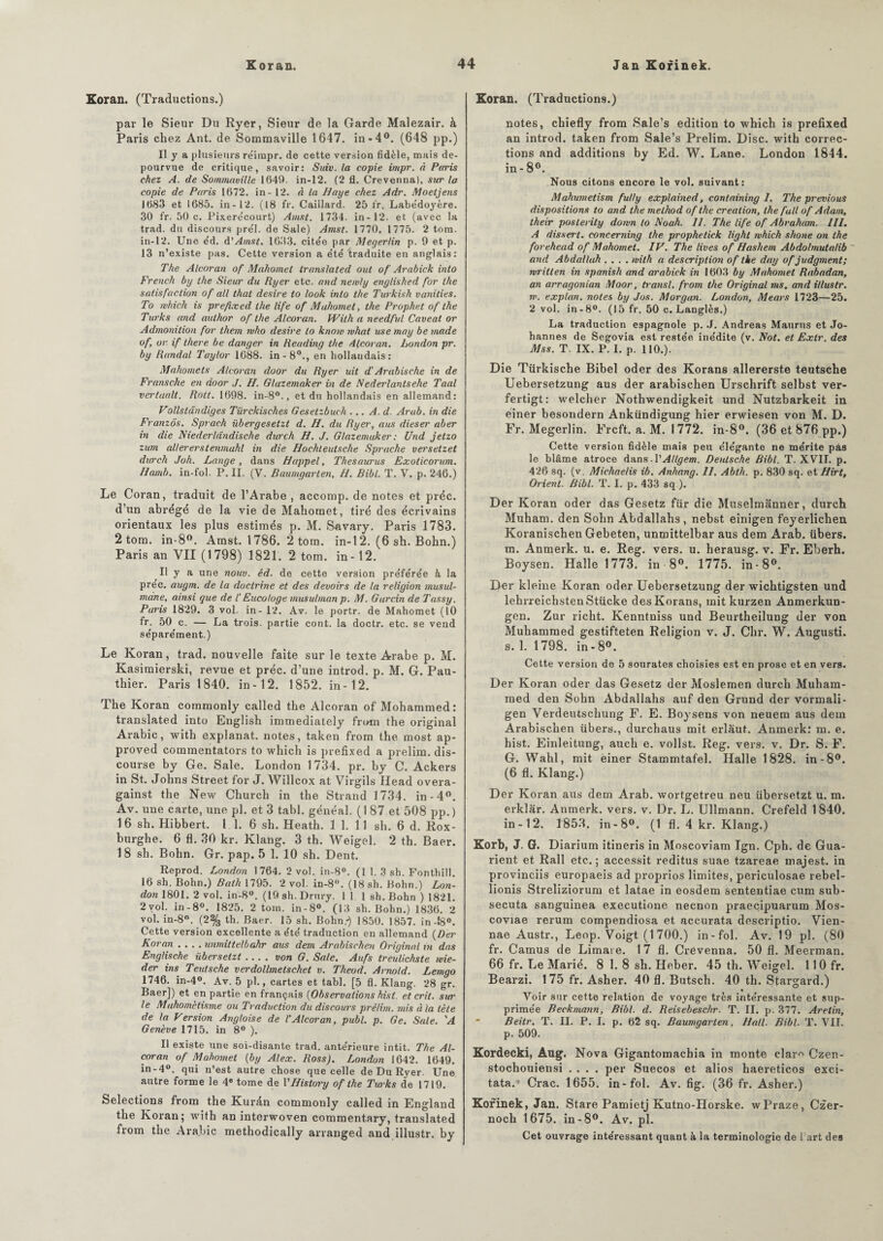 Koran. (Traductions.) par le Sieur Du Ryer, Sieur de la Garde Malezair. à Paris chez Ant. de Sommaville 1647. in-4°. (648 pp.) Il y a plusieurs réimpr. de cette version fidèle, mais dé¬ pourvue de critique, savoir: Suiv. la copie impr. à Paris chez A. de Sommauille 1649. in-12. (2 fi. Crevenna), sur la copie de Paris 1672. in - 12. à la Haye chez Adr. Moetjens 1683 et 1685. in-12. (18 fr. Caillard. 25 fr. Labe'doyère. 30 fr. 50 c. Pixere'court) Amst. 1734. in-12. et (avec la trad. du discours pre'l. de Sale) Amst. 1770. 1775. 2 tora. in-12. Une éd. d'Amst. 1633. citée par Megerlin p. 9 et p. 13 n’existe pas. Cette version a été traduite en anglais: The Alcoran of Mahomet translated out of Arabick inlo French by the Sieur du Ryer etc. and neivly englished for the satisfaction of ail that desire to look inlo the Turkish vanilies. To rvhich is prefixed the life of Mahomet, the Prophet of the Turks and aitlhor of the Alcoran. With a needful Caveal or Admonition for them mho desire to knoiv what use may be made of, or. if there be danger in Reading the Alcoran. London pr. by Randal Taylor 1088. in-8°., en hollandais: Mahomets Alcoran door du Ryer uit d‘Arabische in de Fransche en door J. H. Glazemaker in de Nederlantsehe Taal verlaalt. Rott. 1698. in-8°., et du hollandais en allemand: Vollstândiges Türckisches Gesetzbuch ... A. d. Arab. in die Franzôs. Sprach übergesetzt d. H. du Ryer, a us dieser aber in die Niederldndische durch H. J. Glazemuker : Und jetzo zum aUererstenmuhl in die Hochleutsche Sprache versetzet durch Joh. Lange, dans H appel. Thésaurus Exoticorum. Hamb. in-fol. P. II. (V. Baumgarten, H. Bibl. T. V. p. 246.) Le Coran, traduit de l’Arabe , accomp. de notes et préc. d’un abrégé de la vie de Mahomet, tiré des écrivains orientaux les plus estimés p. M. Savary. Paris 1783. 2 tom. in-8°. Amst. 1786. 2 tom. in-12. (6 sh. Bohn.) Paris an VII (1798) 1821. 2 tom. in-12. Il y a une noue. éd. de cette version préférée à la prec. augm. de la doctrine et des devoirs de la religion musul¬ mane, ainsi que de l’Eucologe musulman p. M. Gurcin de Tassy. Paris 1829. 3 vol. in- 12. Av. le portr. de Mahomet (10 fr. 50 c. — La trois, partie cont. la doctr. etc. se vend séparément.) Le Koran, trad. nouvelle faite sur le texte Arabe p. M. Kasimierski, revue et préc. d’une introd. p. M. G. Pau- thier. Paris 1840. in-12. 1852. in-12. The Koran commonly called the Alcoran of Mohammed: translated into English immediately from the original Arabie, with explanat. notes, taken from the most ap- proved commentators to which is prefixed a prelim. dis¬ course by Ge. Sale. London 1734. pr. by C. Ackers in St. Johns Street for J. Willcox at Virgils Ilead overa- gainst the New Church in the Strand 1734. in-4°. Av. une carte, une pl. et 3 tabl. généal. (187 et 508 pp. ) 16 sh. Hibbert, l 1. 6 sh. Heath. 1 1. 11 sh. 6 d. Rox- burghe. 6 fl. 30 kr. Klang. 3 th. Weigel. 2 th. Baer. 18 sh. Bohn. Gr. pap. 5 1. 10 sh. Dent. Reprod. London 1764. 2 vol. in-8°. (1 1. 3 sh. Fonthill. 16 sh. Bohn.) Bath 1795. 2 vol. in-8°. (18 sh. Bohn.) Lon¬ don 1801. 2 vol. in-8°. (19 sh.Drury. 1 1 1 sh. Bohn ) 1821. 2 vol. in-8°. 1825. 2 tom. in-8°. (13 sh. Bohn.) 1836. 2 vol. in-8°. (2% th. Baer. 15 sh. Bohn.-) 1850. 1857. in-!8°. Cette version excellente a été traduction en allemand (Der Koran .... unmittelbahr aus dem Arabischen Original in das Englische übersetzt .... von G. Sale. Aufs treulichste mie- der ins Teutsche verdollmetschet v. Theod. Arnold. Lemgo 1746. in-4°. Av. 5 pl., cartes et tabl. [5 fl. Klang. 28 gr. Baer]) et en partie en français (Observations hisl. et crit. sur le Mahométisme ou Traduction du discours prélim. mis à la tète de la Version Angloise de VAlcoran, publ. p. Ge. Sale. 'A Genève 1715. in 8° ). Il existe une soi-disante trad. antérieure intit. The Al¬ coran of Mahomet (by Alex. Ross). London 1642. 1649. in-4°. qui n’est autre chose que celle de Du Ryer. Une autre forme le 4e tome de VITistory of the Turks de 1719. Sélections from the Kurdn commonly called in England the Koran; with an interwoven commentary, translated from the Arabie methodically arranged and illustr. by Koran. (Traductions.) notes, chiefly from Sale’s édition to which is prefixed an introd. taken from Sale’s Prelim. Disc, with correc¬ tions and additions by Ed. W. Lane. London 1844. in- 8°. Nous citons encore le vol. suivant: Mahumetism fully explained, containing 1. The previous dispositions to and the method of the création, the fait of Adam, their posterity domn to No ah. 11. The life of Abraham. 111. A dissert, concerning the prophetick light which shone on the forehead of Mahomet. IV. The lives of Hashem Abdolrnuta/ib and Abdallah .... with a description of the day of judgment; written in spanish and arabick in 1603 by Mahomet Rabadan, an arragonian Moor, transi, from the Original ms, and illustr. w. explan, notes by Jos. Morgan. London, Mears 1723—25. 2 vol. in-8°. (15 fr. 50 c. Langlès.) La traduction espagnole p. J. Andréas Maurus et Jo¬ hannes de Segovia est restée inédite (v. Not. et Extr. des Mss. T. IX. P. I. p. 110.). Die Türkische Bibel oder des Korans allererste teutsche Uebersetzung aus der arabischen Urschrift selbst ver- fertigt : welcher Nothwendigkeit und Nutzbarkeit in éiner besondern Ankündigung hier erwiesen von M. D. Fr. Megerlin. Frcft. a. M. 1772. in-8°. (36 et 876 pp.) Cette version fidèle mais peu élégante ne mérite pas le blâme atroce dans. VAtlgem. Deutsche Bibl. T. XVII. p. 426 sq. (v, Michaelis ib. Anhang. 11. Ablli. p. 830 sq. et Hirt, Orient. Bibl. T. I. p. 433 sq.). Der Koran oder das Gesetz für die Muselmanner, durch Muham. den Sohn Abdallahs , nebst einigen feyerlichen Koranischen Gebeten, unmittelbar aus dem Arab. übers. m. Anmerk. u. e. Reg. vers. u. herausg. v. Fr. Eberh. Boysen. Halle 1773. in 8°. 1775. in-8°. Der kleine Koran oder Uebersetzung der wichtigsten und lehrreichstenStücke des Korans, mit kurzen Anmerkun- gen. Zur richt. Kenntniss und Beurtheilung der von Muhammed gestifteten Religion v. J. Chr. W. Augusti. s. 1. 1798. in-8°. Cette version de 5 sourates choisies est en prose et en vers. Der Koran oder das Gesetz der Moslemen durch Muham¬ med den Sohn Abdallahs auf den Grund der vormali- gen Verdeutschung F. E. Boysens von neuem aus dem Arabischen übers., durchaus mit erlaut. Anmerk: m. e. hist. Einleitung, aueh e. vollst. Reg. vers. v. Dr. S. F. G. Wahl, mit einer Stammtafel. Halle 1828. in-8°. (6 fl. Klang.) Der Koran aus dem Arab. wortgetreu neu übersetzt u. m. erklar. Anmerk. vers. v. Dr. L. Ullmann. Crefeld 1840. in-12. 1853. in- 8°. (1 fl. 4 kr. Klang.) Korb, J. G. Diarium itineris in Moscoviam Ign. Cph. de Gua- rient et Rail etc.; accessit reditus suae tzareae rnajest. in provinciis europaeis ad proprios limites, periculosae rebel- lionis Streliziorum et latae in eosdem sententiae cum sub- secuta sanguinea executione neenon praecipuarum Mos- coviae rerum compendiosa et accurata descriptio. Vien- nae Austr., Leop. Voigt (1700.) in-fol. Av. 19 pl. (80 fr. Camus de Limai e. 17 fl. Crevenna. 50 fl. Meerman. 66 fr. Le Marié. 8 1. 8 sh. Heber. 45 th. AVeigel. 110 fr. Bearzi. 175 fr. Asher. 40 fl. Butsch. 40 th. Stargard.) * Voir sur cette relation de voyage très intéressante et sup¬ primée Beckmann, Bibl. d. Reisebeschr. T. IL p. 377. Arelin, Beitr. T. II. P. I. p. 62 sq. Baumgarten, Hall. Bibl. T. VII. p. 509. Kordecki, Aug. Nova Gigantomachia in monte clar^ Czen- stochouiensi .... per Suecos et alios haereticos exci- tata.* Crac. 1655. in-fol. Av. fig. (36 fr. Asher.) Korinek, Jan. Stare Pamietj Kutno-Horske. wPraze, Czer- noch 1675. in-8°. Av. pl. Cet ouvrage intéressant quant à la terminologie de 1 art des