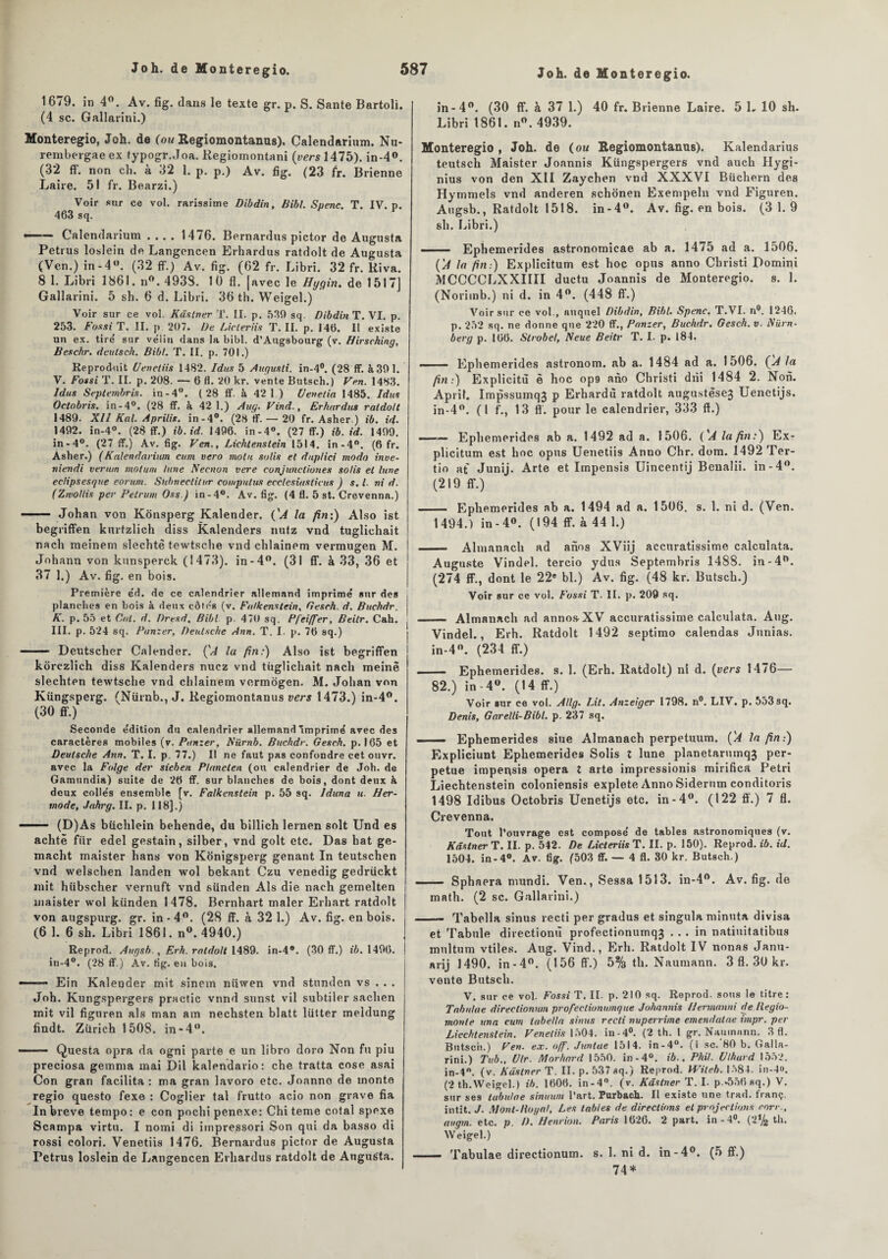 1679. in 4°. Av. fig. dans le texte gr. p. S. Santé Bartoli. (4 sc. Gallarini.) Monteregio, Joh. de (ou Regiomontanus). Calendarium. Nu- rembergae ex typogr.Joa. Regiomontani (vers 1475). in-4°. (32 ff. non ch. à 32 1. p. p.) Av. fig. (23 fr. Brienne Laire. 5! fr. Bearzi.) Voir sur ce vol. rarissime Dibdin, Bibl. Spenc. T. IV. p. 463 sq. —— Calendarium .... 1476. Bernardus pictor de Augusta Petrus loslein de Langencen Erhardus ratdolt de Augusta (Ven.) in - 4°. (32 ff.) Av. fig. (62 fr. Libri. 32 fr. Riva. 8 1. Libri 1861. n°. 4938. 10 fl. |avec le Hygin. de 1517] Gallarini. 5 sh. 6 d. Libri. 36 th. Weigel.) Voir sur ce vol. Kâstner T. II. p. 530 sq. Dibdin T. VI. p. 253. Fossi T. II. p 207. De Licleriis T. II. p. 146. Il existe un ex. tire' sur ve'lin clans la bibl. d’Augsbourg (v. Hirsching, Beschr. deulsch. Bibl. T. II. p. 701.) Reproduit Venetiis 1482. Idus 5 Augusli. in-4°. (28 ff. à 301. V. Fossi T. II. p. 208. — 6 fl. 20 kr. vente Butsch.) Ven. 1483. Idus Septembris. in - 4°. (28 ff. à 42 1) Uenetia 1485. Idus Oetobris. in-4°. (28 ff. à 42 1.) Aug. Vind., Erhardus ratdolt 1489. XII Kal. Aprilis. in-4°. (28 ff. — 20 fr. Asher.) ib. id. 1402. in-4°. (28 ff.) ib.id. 1406. in-4°. (27 ff.) ib. id. 1409. in-4°. (27 ff.) Av. fig. Ven., Lichtenstein 1514. in-4°. (6 fr. Asher.) (/Calendarium cum vero moht solis et duplici modo inve- niendi vermn motum lune Necnon vere conjuncliones solis et lune eclipsesque eoruni. Subneclitur cowputus ecclesiasticus ) s. I. ni d. (Zwollis per Petrum Oss.) in-4°. Av. fig. (4 fl. 5 st. Crevenna.) Johan von Konsperg Kalender. (’A la fin:) Also ist begriffen kurtzlich diss Kalenders nutz vnd tuglichait nach meinem slechtè tewtsche vnd chlainem vermugen M. Johann von kunsperck (1473). in-4°. (31 ff. à 33, 36 et 37 1.) Av. fig. en bois. Première éd. de ce calendrier allemand imprimé sur des planches en bois à deux côtes (v. Fa/kenstein, Gesch. d. Buchdr. K. p. 55 et Cal. d. Dresd. Bibl p. 470 sq. Pfeiffer, Beilr. Cah. III. p. 524 sq. Panzer, Deutsche Ann. T. I. p. 76 sq.) - Deutscher Calender. ÇA la fin:) Also ist begriffen korezlich diss Kalenders nuez vnd tuglichait nach meinë slechten tewtsche vnd chlainem vermogen. M. Johan von Küngsperg. (Nürnb., J. Regiomontanus vers 1473.) in-4°. (30 ff.) Seconde édition du calendrier allemand Imprimé avec des caractères mobiles (v. Panzer, Nürnb. Buchdr. Gesch. p. 165 et Deutsche Ann. T. I. p. 77.) Il ne faut pas confondre cet ouvr. avec la Folge der sieben Planclen (ou calendrier de Joh. de Gamundia) suite de 26 ff. sur blanches de bois, dont deux k deux collés ensemble [v. Falkenstein p. 55 sq. Iduna u. Ber- mode, Jahrg. II. p. 118].) —— (D)As büchlein behende, du billich lernen soit Und es achtë fiir edel gestain, silber, vnd golt etc. Das bat ge- macht maister hans von Konigsperg gênant In teutschen vnd welschen landen wol bekant Czu venedig gedrückt mit hiibscher vernuft vnd sünden Als die nach gemelten maister wol kiinden 1478. Bernhart maler Erhart ratdolt von augspurg. gr. in - 4°. (28 ff. à 32 1.) Av. fig. en bois. (6 1. 6 sh. Libri 1861. n°. 4940.) Reprod. Augsb., Erh. ratdolt 1489. in-4®. (30 ff.) ib. 1496. in-4°. (28 ff.) Av. fig. en bois. ■ Ein Kalender mit sinem niiwen vnd stunden vs . . . Joh. Kungspergers practic vnnd sunst vil subtiler sachen mit vil figuren als man am nechsten blatt lutter meldung findt. Zurich 1508. in-4°. - Questa opra da ogni parte e un libro doro Non fu piu preciosa gemma mai Dil kalendario: che tratta cose asai Con gran facilita : ma gran lavoro etc. Joanno de monte regio questo fexe : Coglier tal frutto acio non grave fia In breve tempo: e con pochipenexe: Chi terne cotai spexe Scampa virtu. I nomi di impressori Son qui da basso di rossi colori. Venetiis 1476. Bernardus pictor de Augusta Petrus loslein de Langencen Erhardus ratdolt de Augusta. in-4°. (30 ff. à 37 1.) 40 fr. Brienne Laire. 5 L 10 sh. Libri 1861. n°. 4939. Monteregio , Joh. de (ou Regiomontanus). Kalendarius teutsch Maister Joannis Küngspergers vnd auch Hygi- nius von den XII Zaychen vnd XXXVI Büchern des Hymmels vnd anderen schonen Exempeln vnd Figuren. Augsb., Ratdolt 1518. in-4°. Av. fig. en bois. (3 1.9 sh. Libri.) —— Ephemerides astronomicae ab a. 1475 ad a. 1506. ('A la fin:) Explicitum est hoc opus anno Christi Pomini MCCCCLXXIIII duc tu Joannis de Monteregio. s. 1. (Norimb.) ni d. in 4°. (448 ff.) Voir sur ce vol., auquel Dibdin, Bibl. Spenc. T.VI. n°. 1246. p. 252 sq. ne donne que 220 ff., Panzer, Buchdr. Gesch. v. Nürn- berg p. 166. Slrobcl, Neue Beitr T. I. p. 184. - Ephemerides astronom. ab a. 1484 ad a. 1506. ÇA la fin:) Explicitù è hoc op9 ano Christi drii 1484 2. Non. Aprif. ImpssumqJ p Erhardù ratdolt augustèsej Uenetijs. in-4°. (1 f., 13 ff. pour le calendrier, 333 ff.) ——— Ephemerides ab a. 1492 ad a. 1506. ('A la fin:) Ex¬ plicitum est hoc opus Uenetiis Anno Chr. dom. 1492 Ter¬ tio at Junij. Arte et Impensis Uincentij Benalii. in-4°. (219 ff.) - Ephemerides ab a. 1494 ad a. 1506. s. 1. ni d. (Ven. 1494.) in-4°. (194 ff. à 44 1.) - Almanach ad anos XViij accuratissime calculata. Auguste Vindel. tercio ydus Septembris 1488. in-4°. (274 ff., dont le 22e bl.) Av. fig. (48 kr. Butsch.) Voir sur ce vol. Fossi T. II. p. 209 sq. - Almanach ad annos^XV accuratissime calculata. Aug. Vindel., Erh. Ratdolt 1492 septimo calendas Junias. in-4°. (234 ff.) —— Ephemerides. s. 1. (Erh. Ratdolt) ni d. (vers 1476— 82.) in - 4°. (14 ff.) Voir sur ce vol. Allg. Lit. Anzeiger 1798. n°. LIV. p. 553sq. Denis, Garelli-Bibl. p. 237 sq. .. Ephemerides siue Almanach perpetuum. ('A la fin:) Expliciunt Ephemerides Solis t lune planetarumqj per¬ pétue impeiqsis opéra t arte impressionis mirifica Pétri Liechtenstein coloniensis explete AnnoSiderum conditoris 1498 Idibus Oetobris Uenetijs etc. in-4°. (122 ff.) 7 fl. Crevenna. Tout l’ouvrage est composé de tables astronomiques (v. Kâstner T. II. p. 542. De LicteriisT. II. p. 150). Reprod. ib. id. 1504. in-4°. Av. fig. (503 ff. — 4 fl. 80 kr. Butsch.) - — Sphaera mundi. Ven. , Sessa 1513. in-4°. Av. fig. de math. (2 sc. Gallarini.) - Tabella sinus recti per gradus et singula minuta divisa et Tabule directionù profectionumq3 ... in natiuitatibus multum vtiles. Aug. Vind., Erh. Ratdolt IV nonas Janu- arij 1490. in - 4°. (156 ff.) 5% th. Naumann. 3 fl. 30 kr. vente Butsch. V. sur ce vol. Fossi T. IL p. 210 sq. Reprod. sous le titre: Tabulae direclionum profeclionumque Johannis Ilermanni de liegio- monte una cum tabella sinus recti nuperrime emendatae impr. per Liechtenstein. Venetiis 1504. in-4°. (2 th. I gr. Naumunn. 3 fl. Butsch.) Ven. ex. off. Juntae 1514. in-4°. (i sc.’80 b. Galla¬ rini.) Tub., Ulr. Morhard 1550. in-4°. ib.. Phil. Vlhurd 1552. in-4°. (v. Kâstner T. II, p. 537 sq.) Reprod. Wileh. 1584. in-4». (2 th.Weigel.) ib. 1606. in-4°. (v. Kâstner T. I. p.*556 sq.) V. sur ses tabulae sinuwn l’art. Purbach. Il existe une trad. franç. intit. J. Mont-liugal, Les tables de directions et projections rorr., augm. etc. p. D. Henrion. Paris 1626. 2 part, in-4°. (2% th. Weigel.) — Tabulae directionum. s. 1. ni d. in-4°. (5 ff.) 74*